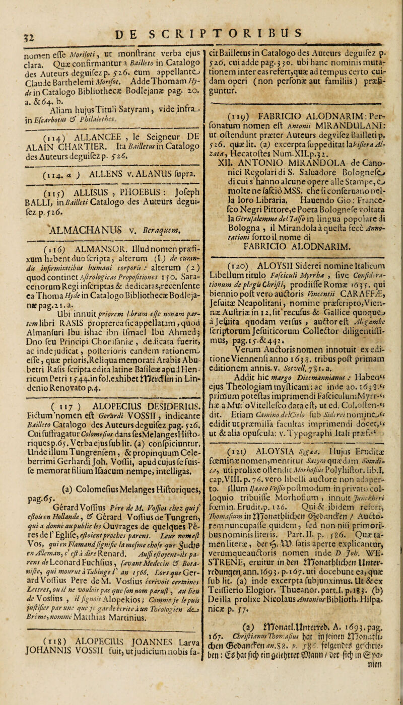 nomen efTe Morifoti, ut monftrant verba ejus clara. Quse confirmantur a Bailkto in Catalogo des Autcurs deguifezp. 5-16. eum appellanto Claude Barthelemi Morifon AddeThomam Hy- in Catalogo Bibliotheca Bodlejanae pag. 20. a. 8c6^. b. Aliam in Efcarbotut L (114) ALLANCEE , le Seigneur DE ALAIN CHARTIER. Ita Bailletus in Catalogo des Autcurs deguifezp. 52^» (114. £4 ) ALLENS V. ALANllS fupra. (115) ALLISUS , PHOEBUS ; Jofeph BALLL in Catalogo des Auteurs degui» fez p, f id. 'ALMACHANUS V. Beraqueni, {i\6) ALMANSOR. Illud nomen praefi¬ xum habent duo feripta, alterum (tj de curan- di^s in firmitatibus humani corporis t altetum (z) quod continet Ajirologicas Propojitiones 150. Sara¬ cenorum Regi inferiptas & dedicatas,recenfente ca Thoma Hyde in Catalogo Bibliothecae Bodleja- nKpag.2i.a. Ubi innuit priorem Ibrum efje nonam par^ libri RASIS proptercaficappellatam,quod Almanfuri Ibu ishac ibn Umael Ibu Ahmedj Dno feu Principi Chorjfaniic , dedicata fuerit) ac inde judicat, polterioris eandem rationenu efle, quae prioris*ReliquamemorativVrabisAbu- betri Rafis feripta edita latine BafileaeapudHen- ricum Petri 1544.^ fo],exhibet tXKcxdUn in Lin> denio Renovato p4. ( 117 ) ALOPECIUS DESIDERIUS. Fidum‘nomen eft Gerhrdi VOSSII, indicante Bailkto Catalogo des Auteurs deguifez pag. f z6. Cui fuffragatur Colomeftus dans fesMelangesHifto- riquesp.65. Verba ejus fub Iit. (a) confpiciuntur. Unde iilum Tungrenfem, & propinquum Cele¬ berrimi Gerhardijoh. Voflui, apud cujus fefuis- fe memorat filium Ifaacum nempe, intelligas» (a) ColomefiusMelanges Hiftoriqucs, pag.d;. Gerard Voffius PeredeM, Vojjlui chez quif eftoisen Hellande ^ £5* Gerard VofifiusdeTungren, 4juia donne aupublic les OuW^igei de qUClques P^- res de 1’ Eglife, eftoientproches parens. Leur nomejt Vos, qui en Flamandfignifie Ia mefme chofe que en Meman^ c' eft a dire Renard. Aujft eftoyent^tls /^4- /■f«jal?LeonardFuchfius, favant Mededn IS Bota^ fiifte., qui mourut k Tubinge l' an iy66, Lorsque Ger¬ ard VolEus Perc deM, Vosfius ecrivoit certaines Lettres^ ou il ne vouloit pas que fon nom paruft, au lieu Vosfius , Alopekios ,* Comme je lepuis juftfter par une que je gardeeerite kun Tbcologicn dt^ Breme^nomme Matthias Martinius. hujus Tituli Satyram, videjnfra-. ' Pbilakthes. (iig) ALOPECIUS jOANNES Larva JOHANNIS VOSSII fuit, ut judicium nobis fa- citBaillctus in Catalogo des Auteurs deguifez p. ^z6, cui adde pag. 5 ^o. ubi hanc nominis muta¬ tionem intereas refert,quae ad tempus certo cui¬ dam operi (non perfonac aut familiis) praefi¬ guntur. (119) FABRICIO ALODNARIM.Per- fonatum nomen eft Antonii MIRANDULANI: ut oftendunt praeter Autcurs degvifcz Bailletip, p6. quae Iit. (z) excerpta fuppeditatIa/-'/Afr4..f/- zata^ Hecatoftes Num.XII.p.ji. XII. ANTONIO MIRANDOLA de Cano¬ nici Regolari di S. Saluadore Bolognefo di cui s' hanno alcune opere alie Stampe, o molte ne /afeio MSS. che fi conferuano nel- la loro Libraria. Hauendo Gio: France- fco Negri Pittore,ePoeta Bolognefe ^mltata XzGerujaleminedellajfoin lingua popolaredi Bologna , il Mirandolaaquefta {ech Anno¬ tationi forto il nome di FABRICIO ALODNARIM. (120) ALOYSII Siderei nomine Italicum Libellum titulo FafdcuU Myrrha , fi ve Confide ra¬ tionum de plagis Chriftif prodiifte Romae 163^. qui biennio poft vero audoris Vmcentii CARAFFA, Jefuitae Neapolitani, nomine praefcripto,Vien- nae Auftriaein i2,fit’recufus & Gallice quoquo ajefiiita quodam verfus , audoreft Akgambe ferifrtorum Jefuiticorum Colledor diligentilB- mus, pag.i5'.&442» Verum Audorisnomen innotuit ex edi¬ tione Viennenfi anno 163 8. tribus poft primam editionem annis, v. Sotvell.q%x.z, Addit hic margo Diecmannianus : Habeo“ ejus Theologiam myfticam: ac inde ao. 163 8 primum poteftas imprimendi FafciculiimMyrr-‘£ hae aMm oVitellefcodataeft) ut ed. Col.olten-‘t dit. ^txzm Camino delCtelo fub noramCLj^f edidit Ut praemiifa facultas imprimendi docet, ut &alia opufcula: v.Typographi Itali praff.‘‘ (i2id ALOYSIA Sygaa. Hujus Eruditae fceminaenomen,mentitur Satyra Sotadi- ca^ Uti prolixe oftendit Morbojius Polyliiftor. lib.I. cap.VIII.p. 7^. vero libelli auiftore non adaper¬ to. Illum Ijaaco Foffio poftmodum in privato col¬ loquio tribuifle Morhofium , innuit junckberi foemin. Erudit.p. 126. Qiii& ibidem refert, ThomaftummtXionat\)\i^cn C^ebandYn / Audo- remnuncupafte quidem, fed non nili primori¬ bus nominis literis. Part.II. p. fgd. Quae ta¬ men liter$, ber fatis aperte explicantur, verumqueaudoris nomen inde D Joh. WE- STRENE, eruitur in ben niottntbhcben Unter- rcbungen.ann. 169 3. p. i dy. uti docebunt ea, quae fub Iit. (a) inde excerpta fub junximus, LU & ex Teiftierio Elogior. Thueanor.part.I. p.igj. (b) De illa prolixe Nicolaus ..f«rc»«//£f Biblioth.Hifpa. nicae p. y/. (a) n7on(itl.ttntemb. A. id93.pag. idy. chriftianusThomaftus \^ox in(cinen ITIcn^tlL d?ett (Bebnnden^w.S?. fol9cn^cl! gekhrie^ ben: (2^ b^t fteb ein geubrtec SJJann / Dee (teb in g pa# nicn