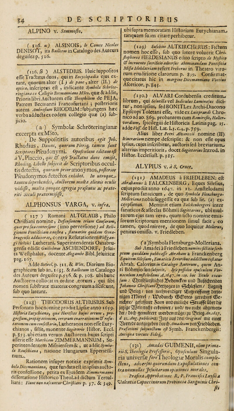 3’4 ALPINO V. Sarnmofio^ ( li6. cl) ALSINOIS , le (2omte Nicolas DENISO*r, ita Batlletus in Catalogo des Auteurs deguifezp, (iid. iS) ALSTEDIUS. Huicluppofitos cfTeTradatusduos, qui in Encyclop<edia ejus ex tant, quorum alter (!•> dc pane (II.) de optica, infcriptus eft , indicante Symbola Schrbte- ringiana ex Qolleglo Becmanniano MSto, quae & addit. Prioris libri Audtorem elfe Theophllum de PEJA, Patrem Becmanni Francofurtani 5 pofterioris autem RHODIUM .'fubjungens hatc verba adduda ex eodem collegio quae (a) fub- jicio. (a ) Symbolae Schr5teringian^ excerpta ex MSto» , De Suppofititiis autoribus egit Joh. Rhodius , Danus, equorum Bleriq^ tamen funt »S'(rr//>/omPreudonymi» Opujculum editum e(h a V» Placcio, qut (f ipfe TraBattis duos emifit, Rhodtiq^ Libello fuhjecit de Scriptoribus occul¬ tis detedis, quorum prior ?irvonymoSipo(lerior Pfeudonymos detectos In utroque^ tamen deprehendes, Anciorem multa alienis oculis uidiffe, multa quoque egregia prafentts ac prate- riti Seculi pratermififfe^ ALPHONSUS VARGA, n. infra, ( 117 ) Romani ALTGLAUB , Philo Chriftiani nomine, Defenfionem trium Caufaruw, quas pro [uaconverfipne (imo perverfione^ ad Reli¬ gionem Pontificiam a nojlra , ftatuarius quidam Osna~ brugenfts adduxerat-, contra Refutationem gi Helvici Lutherani, Superintendentis Osnabru geniis edidit Guilielmus ASCHENDORF, Jefui- ta Weftphalus, doctmt Alegambe Bibljeluiticae pag.167. Adde.Sb/W. p. IVltt. Diarium Bio- graphicura lub an» 1633. SaBaiUetum in Catalogo des Auteurs deguifez p.516. & p. ?o8. ubihunc Auderem collocat in ordine .eorum, qui libi nomen fubftratae materiaecongruumadfcifcunt, fub quo lateant. ubi fupra memoratam Hiftoriam Eutychiananu tanquam fuam citare perhibetur. (I zp) Sufebitu ALTKIRCHERUS: Fidum nomen hoc elTe, fub quo latere voluerit ChrL fiophorus HERDESIANLIS edito feripto de Myjiico CT incruento facrificio adverfus abominandam Pontificia Mi(J<eIdololatriam rt^criFreherus \n Theatro Viro¬ rum eruditione clarorum p. Confirmat- que citatus hic in margine Diecmanniano Voetius Afceticor» p. 843. ('130.) ALVARI Cordubenfis creditum^ librum, cyvii SdntiUawtX IndiculusLuminofus dici¬ tur > noniplius, fedBONITI,ex Archi-Diacono Epjfcopi Toletani eflTe, widQcxLuitprandi Chro¬ nico ad ao. 8^9» probantem cum Ramirefio, Haller- vordium, fpicilegiii deHiftoricis Latinis pag, ly. addede Hift. Lat. I.3. c.4» p. 75-9. Alius liber Petri Alvarezii nomine (II) nempe defcriplit: & non elle opus iplius, cujus inferibitur, audorisfed breviarium_i alterius imperitioris, docet Introd. in Hiftor. Eccleliafl:. p. 3 sy. ALYPIUS V. d S, Cruce, (128) THEODORUS ALTHLISIUS. Sub Perfonato hocnomineprodiitLipfiaeanno idyp. Hiftoria Eutychiana, qu<e H<srefeos hujus ortum , pro- grefium,propagationem, errorum enarrationem £3' refu¬ tationem cum confellario, Lutheranos non elTe Euty- chianos , Ghit, monente Hiftor. Eccl. p. 8f 3-ubietiam verum Audorem hujus feripti afterit efte Matthiam ZIMMERMANNLIM, Su¬ perintendentem Mifnienrem& , ut addit la Raufebiana , natione Hungarum Epperiefti- nunij» Rationem infuper notitias exprimit Sym¬ bola Diecmanniana, quae fundata eft in ipfiusaudo- ris confeflione, petita ex Ejusdem Zimmetmanni diftertatione HiftoricoTheol.ad didum Tertul¬ liani: EiuntnonnafcunturQhrifiiani 37* & 34P» (131; AMA DEUS a FRIEDLEBEN; eft Abrajoamus a FALCKENBERG, Eques Silefius, cujus prodiit anno 1(547. in ti. Amftelodanii feriptum fanaticum , de quo Symbola Elemburgo- nobis fuggefiit ea quae fub Iit. (a) ex- cerpfimus. Meminit etiam Eahkenbergeri inter fanaticos SealFecIas Sagittarius, ubi mul¬ torum ejus tam vero, quam hdo nomine emis- brum feriptorum mentionem fimul facit,, eo tamen, quod mirere, de quo loquitur MoUerusy penitus omiffb. v. Friedleben. ( a )SymboIa Flensburgo-Molleriana, Sub Amadei a Friedleben nominefiditio[ert- ptum quoddam pubiicafifie Abrabam a Franckenberg Equitem Silefium, Fanaticis Erroribusaddidum tefiatur Abrah. Q2i\oy'ms in Catalogo Autorum, quem An¬ ti Bdhm.io fuo/«^/>a>. IpfepoJJideo opujculum Ver¬ naculum Kmftelodami A,16^-},in uo. hoc Titulo exeu- fum : C5cirtfuc|)li^eg BebencFen unD 2lu^fcl)reibcn Johannjs chrifiiani*^zt%tQm in ©(^lefiert / unDQ^tiegy t>on nDtfjtDenDiger i^rgreiffung Derje^ nigen mittel / tX)obur(^ ®0tte6 gered)te^ (De> xidate/ gefajTeter 3or» unoenDlicI;e ©trdflfeubetDje je^ige'S3flt/recl)t cximmtt unb/ ttionicbt obgemen^ Det / Dod) gemiltert luerbertmoge/ju ^mQAo.idzp, d zz,Aug.publicirUl^iiXitQ\xt)^tmOriginal mit etneif TlorteDe au^gegeben [nm^Amadeum pon^nebliebe». Prafationi fubjundum efi Symh. Franckenbergii: Antiqua virtute Fideq^, (132) Jmadeei GUIMENII, olimprima¬ rii S, IheologU Profefifbris, Opufctdim Singula¬ ria univerra?/fr(?Theologi:e Mov^\iscomple- Bens, adverfus quorundum Expoflulationes con¬ tra nonnullas Jefuitarum opiniones morales, Prafixa Approbatione R, P, Francifei Luyfi 4 Valentia Capueeinorum Propincta Sanguinis Cbri- (fi