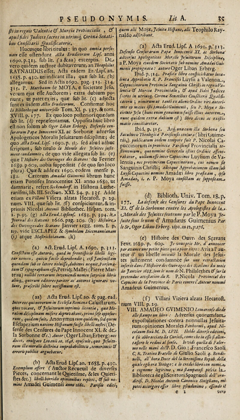 (li in regnis ValentU ^ MurcU Fro\>incUlis , (f apud fde i Judices [aeros in utriusj^ Corond Seriati^ bus Confiliarii ^talificatoris^, Hucusque libri titulus: in quo omnia perfo- nata elTe oftendunt ^Ha Eruditorum Lipf. anni fub Iit. fa&aa) excerptis. Do veroquidern aucftore dubitaverunt* an RAYNAUDUSelTet, A(fi:a eadem Er.-Lipf. an. i^SS.p. 430. uti indicant illa, quae fub Iit. (h) allegamus. Sed in Adis i6po. pag. j 13. 314. 31^. P. Mattbaum de MOYA, G focietate Jefu, verum ejus elTeAudorem* extra dubium po¬ nunt, ut patet ex iis, quae fub Iit. (c) adjeda fnnt ex iisdem Confirmat hoc la Bibliotheque univerfeUe Tom.Xl. p. 387* Sttonl. XVlII. p. 177. Ex quo loco pofteriori quaedam fub lir. (dj repraefentamus, Oppofita huic libro eftnon folum ab Oger Liban Erberg^ Defenfio cen- furarum Papa InnocemiiXl. zc Sorbonse adverfus Apologeticos Moralis Jcfuitarumdirciplinae3 de quo JilaErud. Lipf idqo.p. 313. fed aliud adhuC feriptum, fub titulo /a Morale des Jefuites jufte menteondamnee t de quo vide allegata fub Iit. (e) quae I’ Hiftoire des Ouvrages des Scavans ' du Eevrier i689- P <509. ijobis fuppeditat (de quo fuoloco plura) Quae & adde ex i6po. eodem menTc p. 282. Caeterum Amadai Guimenii librum hunc etiam Pontifex Innocentius XI. anno 1680. ut damnarit* rehvK.Seckendorf/m Hiftoria Luthe- ranifmijlib.III.Sedi®n. XXI. 84* p. 335*. Adde etiam exFiUaniV\{\exz alzata Hecatoft. p. ip. num. VIII. quae fub Iit. ff) confpiciuntur,&in‘ primis Nicolai Antonii Bibliothec. Hifpan. tom. 2. p.pj. (g) KPiaErud.Lipfienf i<^83. p, 3p4./e_> Journal desS^avans 1666. pag. 209- (h) Hifloire^ des OuvragesJes Scavans Janvier i688‘ tom. I. p. IJ9. vide ESCLAPEZ & Symbolam Diecmannianam (i) atque Mafirichtianam. \k) (aj Ad.Erud. Lipf. A. i6po. p. 313. ConfBum ejje Autorisf quod in frontijpicio libelli legU tur nomen y quivis facile deprehendit y etf Janfeniftam quendam fub eo latere voluiffe^dubitari nequit,Ferfona- tum typographum effef^etvidS Mallei (Pierre Mar- teau) nullibi terrarum inveniendi nomen fatyricis libris aliisqj^ quorum editores pariter ac' autores ignorari vo¬ lunt y praferibi folere notifimum efl, (aa) Ada Erud. LipC ao. &: pag. ead. Inter eos quinovorum in Ecclefia Romana Cafuiftarum* qUos vocanty Jefuitarum inprimis licentia ^ qua Mo¬ ralem difciplinam mifere depravabant)primi fefe oppofue- runty quidam fuitt Ax\or\yVC\U^ tum quidem.^ fed quem Efclapezium natione Hijpanumfuijje libellinoftri({)G- fenfe des Cenfures duPapeInnocent XI. & do la Sorbonne (^e.) .<^«r<?y(OgerLibaq,Erberg)«w docet, evulgato Lovanii ao. i6^6, opufculo, quo Jefulta¬ rum illa moralis doBrina improbobiUmtis, temeritatis erroris publice arguebatur* (b) AdaErud Lipf. ao. 1688» p. 430. Exemplum affert ( Audor Recueuil de diverfes Pieces, concernant le (^ietifme, &les Quieti- ftes&C.) libellihorridts opinionibus repleti y 0” fub no- mine Amadei Guimenii anno id^o, Parifiis editi^ quem alti yio]'St^Jefuit<e Hiljanoyalii TeophiloRay- naldo adferibunt, Ca) Ada Erud. Lipf. A 1690. p. 315. I)efen(io Cenfur arum Pap£ Innocentii XI, ac Sorbonse' adverfus Apologeticos Moralis Jefuitarum Di(ciplin£^ a P. Moya ejusdem Societatis fub nomine Amadai Guu menii propugnata: auto^reO^GV h\hzr\ Erberg. Ibid.p.314. Prdefixa libro confficiebatur lucu-‘ lenta Approbatio R. P. Francifei Luyfii a Valentia-., Cappueeinorum Provincia Sanguinis Chrijii in regnisVa- lentide ilP Murctde Provincialis, y 0' apud Fidei Judices factos in utriusq^ Corona: Senatibus Confiliarii fflualif* catoris 3 nimirum ut tanti ex alieno Ordine viri autori- tate ep majus ifi Amadei Guimenii y feu P. Moy<e e So-^ e'ietateje[u (hunc enim genuinum fuiffe illius dutorem^y nunc quidem extra dubium ejl ) libro decus ac exifii- matio conciliaretur, Ibid. p. 3iy. At^una cum illa Sorbona fett Facultatis Theologica Parifienfis cenjura (libri Guime- nii,). publicatum eodem tempore fuit P, Nicolai Ca- pueeinorum»7? Provincialis te^ ftimoniumy quo nomine Generalis iftius Ordinis affeve- rabatur, nullum effe inter Capueeinos Luyhum de Va* \Gx\\\z<y nec provinciam Capueeinorum y cui nomen fit Sanguinis Chrifti 3 aAeoque Approbationem illam fub Luyfii Capueeini nomine AKX\zdi7t\ libro prafixam y ipfo Amadaoy i, e, P. Moya confiBam ac fuppofitamuj /«#• (d) Bibliotii. Univ. Tom. ig.p, 177» Ladejfenfe des Cenfures duPape Inmcent XI, (f de la Sorbonne contre les Apologiftes de los CMordle des Jefuites foutenus psarXo. P. Moya juitefom lenom d’ Amadceiis Guimenius Par leSr, Oger Liban Erberg. \6po. in n,‘p,\yd, (e) Hiftoire des Ouvr. des Spavans EeVf. i68p* p. 6op. Je vousprie Mr. d'annoncer par avance une petite piece qui a phur titre: A ViS a P aU- teur d’ un libelle la Morale des Jefui¬ tes juftement condamn6e fur une retraBation inferee dans F Hiftoire des Ouvrages des Sfavans du mois ,de-Janvier i68S*loitsle nomde'H. Philalethes 0”furia pretendue attefiation du R. P.Nicola Provincial des Capueins de la Province de Paris contre tAuteur nomme Amadeus Guimenius. (f) Villani Viziera alzata Hecatoft. num Vlli. p. 29. VllL AMADEO GVVsAElHlO Lomarenfe diede atleftampeun libro : Adverfus quorumdanrL» expofttilationes ‘Contra nonnullas Jefuita¬ rum opiniones MorzW^ Panhormi y apud Ni¬ colaum BudM. F). LVIL Hehbe diverfeeditioniy e fu abbracciato 'da Curioft, come che 'in effo ftallen- taffero le redini al fenfo, lo vidi quella di Paler- moneile mani del^.D. Gio ; .Francefeo Saoli C. R. TeatinoEratello di Giulio Saoli q. BendT nelliy ali'' hora Duce dei la Sereniffima Repub. della^ quale egli era Teologo: e io credet libro con nome-si,f e cognome legitimo , ma ftampatofi pofeia la_* Biblioteca degliScrittori Spagnuoli dell'eru- ditifi. D. Nicolas Antonio Canonico Siuiglianoy mi potei accorgere effer libro pfeudonimo , effendo il e 2 vero
