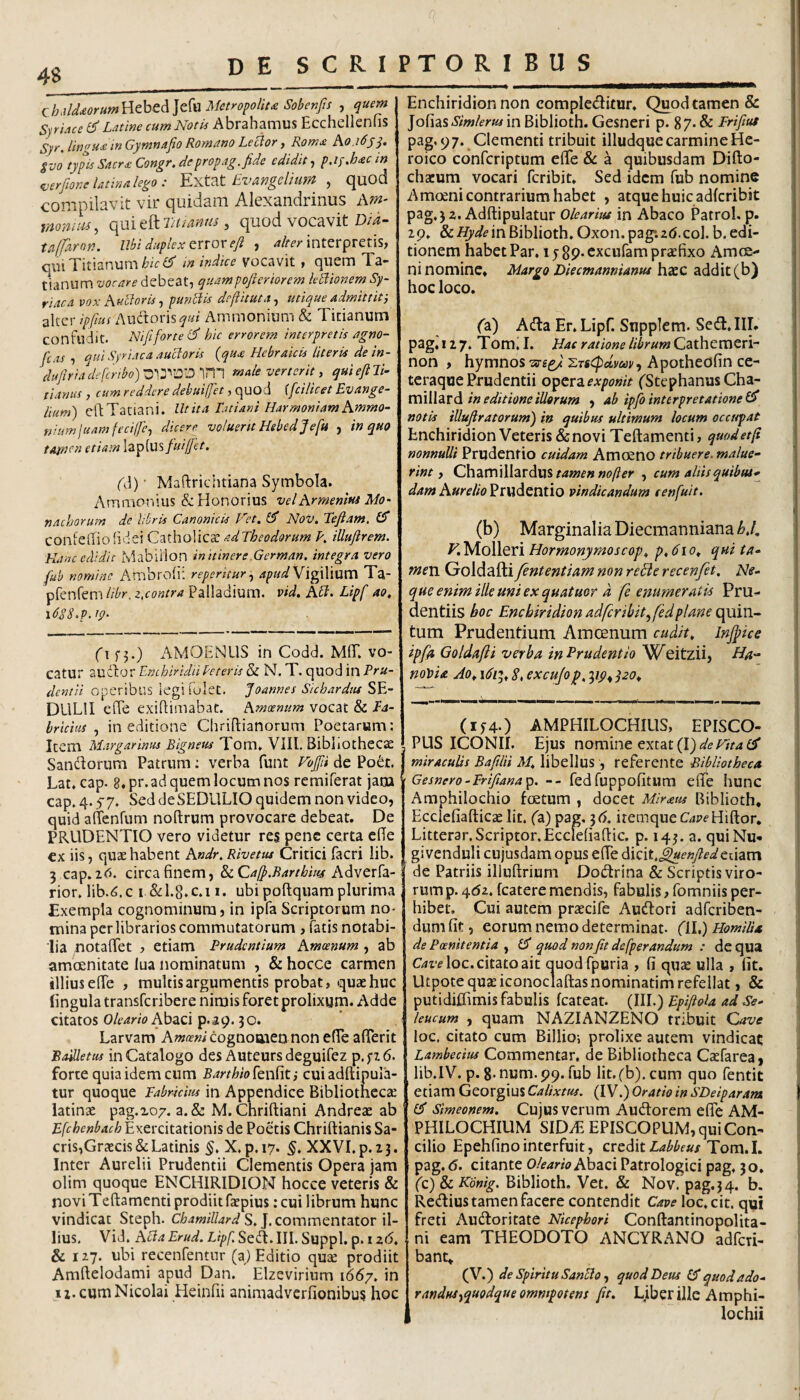 4S (ihMMrum^tht^]dw Metropoliu Sobenfts , quem Syriace Latine cum Notia Abrahamus Ecchelleniis Syr. lingua m Gymnafio Romano Le^or, Rom£ Ao.idjy. Svo typis Sacra: Congr. de propag. fide edidit^ p.iyMcin ^erfione latina lego : Evan geli mn ^ quod compilavit vir quidam Alexandrinus momm, ofixitErtuanus ^ quod vocavit D/i- taffarnn. Ubi duplex QVior efi , interpretis, qui Titianum m indice vocavit , quem Ta- tianum vocare debeat, quampoftcriorem kUionem Sy¬ riaca vox AuUoris^ punUis dejiituta^ utique admittit i alter ipfius i\udi;oris^«/ Ammoninm & Titianum confudit. Nififorte hic errorem interpretis agno- fcas 1 qui Syriaca aucloris {qu£ Hebraicis literis de in- dufiriade[cribo)^'\:S^'^0'\'r\’\ male verterit, quiefiU- tianiis , cum reddere debuijfet, quod [fcilicet Evange- lium') cldTatiani. Utita Tatiani HarmoniamAmmo- niumluamfecilfe., dicere voluertt Hsbedjefu , in quo tarncn etiam lapfus fui fiet. f]) • Maftrichtiana Symbola. Ammonius & Honorius vel Armenius Mo¬ nachorum de libris Canonicis Fet. 0* NoV. Tefiam, (S confediolidei Catholicse adTheodorum ?. iUufirem. Hanc edidit Mabiilon in itinere.German, integra vero fub nomine Ambrofii reperitur y Vigilium Ta- prenfem Hbr, z,contra Palladium, vid. Abi. Lipf ao, \6gS.p,ip. fi f3,) AMOENUS in Codd. MfiT. vo¬ catur audior Enchiridii beteris & N. T. quod in Pru¬ dentii operibus legifolet. Joannes Sichardtu SE¬ DULI! effe exillimabac. Amoenum vocat & Pa- hrichis ^ in editione Chriflianorum Poetarum: Item Margarinus Bigneus Tom* VIII, BibliOthcc^ SanUorum Patrum: verba funt Voffii de Poet. Lat. cap. 8. pr.ad quem locum nos reraiferat jam cap. 4.57. Sed deSEDULIO quidem non video, quid alTenfum noftrum provocare debeat. De PRUDENTIO vero videtur res pene certa c(Te €x iis, quae habent Andr.Rivetus Critici facri lib. 3 cap. id. circa finem, &cCafi.Barthm Adverfa- rior. lib.<5.c i &I.8.C.11. ubi poftquam plurima Exempla cognominum, in ipfa Scriptorum no¬ mina per librarios commutatorum , fatis notabi¬ lia notafiet , etiam Prudentium Amoenum , ab amcenitate lua nominatum , & hocce carmen illius efie , multis argumentis probat, quae huc lingula transferibere nimis foret prolixum. Adde citatos Oleario AbzQ\ p.ap. 30. Larvam Aw(r»i cognomen non efie afierit Boletus in Catalogo des Auteursdeguifez p,f7.6. forte quia idem cum Barthio[Qn{{ti cuiadftipula- tur quoque Fabricius in Appendice Bibliothecae latinae pag.xo/. a.& M. Chriftiani Andreae ab Efchcnbach Exercitationis de Poetis Chriftianis Sa¬ cris,Graecis & Latinis X, p. 17. XX VL p. 2.3. Inter Aurelii Prudentii Clementis Opera jam olim quoque ENCHIRIDION hocce veteris & noviTeftamenti prodiit faepius: cui librum hunc vindicat Steph. S.J. commentator il¬ lius. Vid. Acia Erud. Lipf. Sedi. III. Suppi, p. i z6. & 127. ubi recenfentur (a) Editio quae prodiit Amftelodami apud Dan. Elzevirium 1667. in 11. cum Nicolai Heinfii animadverfionibus hoc Enchiridion non compleditur. Quod tamen & JofiasiiWem in Biblioth. Gesneri p. 87. & Frifius pag, 97. Clementi tribuit illudque carmine He¬ roico cdnfcriptum efie &c a quibusdam Difto- chacum vocari feribit. Sed idem fub nomine Amoeni contrarium habet , atque huic adlcribit pag,32. Adftipulatur Olearius m Abaco Patrol. p. zp* & Hyde in Biblioth. Oxon. pag*. 2(J. coi. b. edi¬ tionem habet Par. ij 89. cxcufam praefixo Amoe¬ ni nomine, Margo Diecmannianus hacc addit (b) hoc loco. ('a) Adla Er. Lipf. Snpplem. Sed. III, pag.’ 12 7. Tom. I. Hae ratione librum Cathemeri- non , hymnos ■ss-gg/ Apotheofin ce- teraqoe Prudentii operz exponit (Stephanus Cha- mllldird in editione illorum , ab ipfo interpretatione notis iUufiratorum) in quibus ultimum locum occupat Enchiridion Veteris & novi Teftamenti, quod et fi nonnulli Prudentio cuidam Amoeno tribuere, malue¬ rint, C\\diVt\\\\zxdw% tamen nofter , cum altis quibus¬ dam Aurelio^ mdQXiilo vindicandum senfuit. (b) Marginalia Diecmanniana bj, V. Molleri Hormonymoscop^ p,6io^ qui ta- mexv Goldafti fententiam non rebie recenfet. Ale- que enim ille uni ex quatuor d fe enumeratis Pru¬ dentiis boc Enchiridion adfcribit^fedplane ofaivi- tum Prudentium Amcenum cudit, Injpice ipfia Goldafti verba in Prudentio Weitzii, Ha- notsia Ao, idi^, S, excu/ofi, 3(^4 po. (154O AMPHILOCHIUS, EPISCO- , PUS ICONII. Ejus nomine extat(I)is('e^3* I miraculis Bafiiii M, libellus , referente Bibliotheca Gesnero-Frifiana^. -- fedfuppofitum efie hunc Amphilochio foetum , docet Mirius Biblioth, Ecclefiafticae Iit. (a) pag, -^6. itemqueGjpf Hiftor. Litterar.Scriptor.Ecclefiaflic. p. 143. a. quiNu- givenduli cujusdam opus efie dicit.^ew/fafeuam de Patriis iliuftrium Dodrina & Scriptis viro¬ rum p. 4(52. fcatere mendis, fabulis, fomniis per¬ hibet. Cui autem przecife Audori adferiben- dumfit, eorum nemo determinat, (il,) HomiUa de Poenitentia , quod non fit defperandum : de qua C42-eloc. citato ait auodfpuria , fi quse ulla , (it, Utpote quae iconoclaftasnominatim refellat, & putidiflimis fabulis fcateat. (III.) Epifiola ad Se¬ leucum , quam NAZIANZENO tribuit Qave loc, citato cum Billio-, prolixe autem vindicat Lambecius Commentar, de Bibliotheca Cxfarea, lib.IV. p. S-num.pp. fub Iit.(b). cum quo fentit etiam Georgius Calixm. (IV.) Oratio in SDeiparam ef simeonem. Cujusvernm Audorem efife AM¬ PHILOCHIUM SID^ EPISCOPUM, qui Con¬ cilio Epehfinointerfuit, creditTom. 1. pag. (5. citante Oleario Abaci Patrologici pag. 30. (c) & Konig. Biblioth. Vet. & Nov. pag. 3 4. b. Redius tamen facere contendit Cave loc.cit. qui freti Audoritate Nkephori Conftantinopolita- ni eam THEODOTO ANCYRANO adferi- bant, (V.) de spiritu Sancio f quod Deus quodado- randus-^quodqueommpotens fit, L.iberille Amphi-