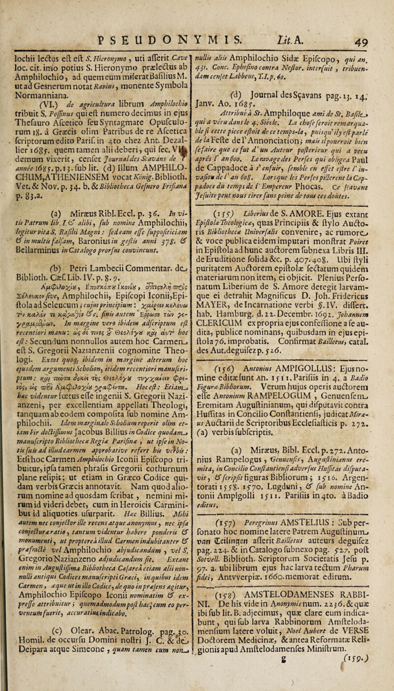 lochii ledlijis efl eft S. Hieronymo , Uti afferit Cave loc.cit.ii^o potius S. Hieronymo praeledlus ab Amphilochio, ad querneummiieratBafiliusM. ut ad Gesnerum notat Ravius, monente Symbola Normanniana. rvi.) de agricultura libruni Amphilochio | tribuit S. Pojjinus qui eft numero decimus in ejus Thefauro Afcetico feu Syntagmate Opufculo- rum i8. a Graecis olim Patribus de re Afcetica fcriptorum edito Parif. in 4to chez Ant. Dezal- lier i(58y. quem tamen alii deberi, qui fec^V^ demum vixerit, Ztvdtt Journal des Scavans de c fub Iit. (d) Illum AMPHILO¬ CHUM,ATHENIENSEM vocat Biblioth. Vet. & Nov, p. 34. Bibliotheca Gefnero Frtfiana p» (a) Mirteus Ribl.Eccl. p. 5<^. Invia¬ tis Patrum Uh.I.iv alibi f fub nomine Amphilochii, legitur vita S, Bafilti Magni: fedeam ejfe fuppofiticiam 15 inmultis falfam^ Baronius;» gcjiis anni yyp. (5 Bellarminus in Catalogo prorfas convincunt. (1>) Petri Lambecii Commentar, do Biblioth. Caef.Lib. IV. p. 8- , EmoTcona iKoda, 'sstsi 'Lihivzovftve^ Amphilochii, Epifcopi Iconii,Epi- ftola ad Seleucum > cujus principium : Kihivco Tr Kcthov 75 KclyodjJv i5c. finis autem EppctKm ruv ypc/L^l^m. In margine vero ibidem adfcriptum e fi recentiori manu: dq diTtvsq Q&oXoya dvl^ hoc eft: Secundum nonnullos autem hoc Carmeru eft S. Gregorii Nazianzenii cognomine Theo¬ logi. Ex tat quo^ ibidem in margine alterum hoc | ejusdem argumenti Scholion^ itidem recentiori manu feri- ptum: TtwTU. dofcei vnq ©soAbya •Tz/yy;cc*eiv (p^s- i/bq, dq <20^1 Hoc eft: EtianL-> hac videntur ingenii S. Gregorii Nazi* anzeni, per excellentiam appellati Theologi, tanquam ab eodem compolita fub nomine Am¬ philochii. Idem marginale Siboliumreperit olim et¬ iam lir doBijftmus j acobus Billius in Codice quodanu» manufcriptoBibliothec£Regi<e Pariftna ■, ut ipfe in No¬ tis fuis ad illud carmen approbative refert his verbis: Amphilochio Iconii Epifeopo tri¬ buitur, ipfa tamen phralis Gregorii cothurnum plane refipit; ut etiam in Grxeo Codice qui¬ dam verbis Graecis annotavit. Nam quod alio¬ rum nomine ad quosdam feribat, nemini mi¬ rum id videri debet, cum in Heroicis Carmini¬ bus id aliquoties ufurparit. H<ec Billius. Mihi autem nec conjelior ille recens atque anonymus, nec ipfa conje^uraratio ■) tantum videntur habere ponderis (5 monumenti, ut propterea illud Carmen indubitanter (5 prafraHb w/Amphilochio abjudicandum vel S, GregorioNazianzeno adjudicandum fit. Extant enim in Auguftiffma Bibliotheca Cajare a etiam alii non¬ nulli antiqui Codices manuferipti Gracif in quibus idem Carmen, aque ut in illo Codice-^ de quo inprafens agitur., I Amphilochio Epifeopo Iconii nominatim 15 ex- preftb attribuitur; quemadmodum poft hac^ cum eo per¬ ventum fuerit-, accuratius, indicabo, (c) Olear. Abac. Patrolog. pag.^o. Homil. de occurfu Domini noftri J. C. &do Deipara atque Simeone , quam tamen cum noru» Amphilochio Sidae Epifeopo, qui an^ Cone. Epheftno contra Nejior. interfuit , tribuen¬ dam cenjet Labbeus^ T.I.p, ^o. fd) Journal des Scavans pag. u. 14; Janv. Ao. idgf. Attribue a St. Amphiloque amideSt, Bafilti qui a vecu dans le q, Siecle, La chofe feroit remarqua- ble fi cette piece eftoit de ce temps-la, puisqtp ily eft parle dela^Q^Q dePAnnonciationi maktlpomroit bten fefaire que ce fut d'un Auteur pofterieur qui a vecu apres f an 600. Leravage des Perfes qui obligea Paul de Cappadoce h s' enfuir, femble en effiet cftre P in- vafion de f an 608. Lorsque les Perfes piUerent la Cap¬ padoce du temps de l’ Empereur ^hoc^S. Ce Jfavant Jefuite peut nous tirerfians peine de tous ces doutes. (i Liberius At S. AMORE. Ejus extant EpifioUPheologica-, quasPrincipiis & ftylo Aucto¬ ris Bibliotheca Univerfalis convenire, ac rumoro & voce poblica eidem imputari monftrat Poiret inEpiftolaadhunc auflorem fubnexa Libris IIL de Eruditione folida&c. p. 407.408, Ubi ftyli puritatem AuCtorem epiftolse fedatum quidem materiarum non item, ei objicit. Plenius Perfo- natum Liberium de S. Amore detegit larvam¬ que ei detrahit Magnificus D. Joh. Fridericus MAYER, de Incarnatione verbi IV. differt, hab. Hamburg. ,d. ix.Decembr. id9z. Johannem CLERICUM ex propria ejus confeffione a fe au¬ dita, publice nominans, quibusdam in ejusepi- ftola yd. improbatis. Confirmat BaiUetusy catal. des Aut.deguifezp. y zd. Dy^) Antonius AMPIGOLLLIS: Ejus no¬ mine editaelunt An. lyii.Parifiis in 4. a Badio Pigura Bibitorum. Verum hujus operis au(ft:orem effe Antonium RAMPELOGUM , Genuenfenij Eremitam Auguftinianum, qui difputavit contra Huftitas in Concilio Conftantienfi, judicatM>^- «jAuCtariide Scriptoribus Ecclefiafticis p. 272, (a) verbis fubfcriptis. (a) Miraeus, Bibi. Eccl. p.iyz. Anto¬ nius RampelogUS , Genuenfis., Auguftiniantis ere¬ mita, in Concilio Conftantienfiadverfus Huffitas difiputa- vit, figuras Bibliorum i iyi 6. Argen¬ torati lyy 8* lyyo. Lugduni, (5 fub nomine Av\.- tonii Ampigolli ly 11. Parifiis in4to. a Badio editus. (1S7) Peregrinus AMSTELIUS : Sub per- fonato hoc nomine latere Patrem Auguftinum_. Ufln (tdlingen afterit auteurs deguifez pag. ZX4. & in Catalogo fubnexo pag. yx/. poft Sotvell. Biblioth. Scriptorum Societatis Jefu p. r,j. a. ubi librum ejus hac larva teCtum Pharum fidei, Antvverpise. iddo. memorat editum. (lyB) AMSTELODAMENSES RABBI- NI. De his vide in Anonymisn\xm. zzjd.&quae ibi fub Iit. B. adjecimus, quae clare eum indica¬ bunt , qui fub larva Rabbinorum Amfteloda- menfium latere voluit, Noei Aubert de VERSE DoCiorem Medicinae, &: antea Reformatae Reli¬ gionis apud Amftelodamenfes Miniftrum. g )