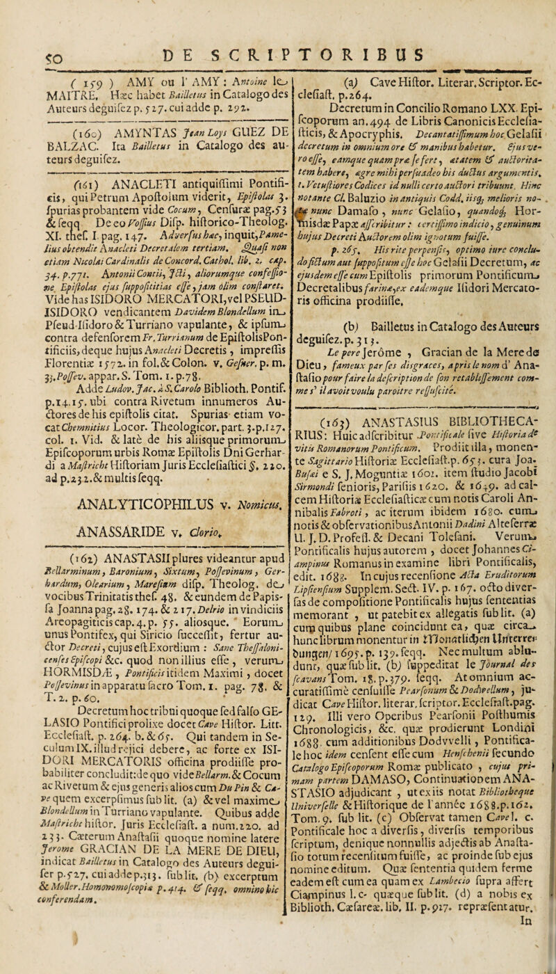 !? (' 1^9 ) AMY cu r AMY : hntoine lo M AITRE, Hxc habet Baillctus in Catalogo des Auteursdeguifezp. yzj. cui adde p. 292. (160) AMYNTAS JeanLoys GUEZ DE BALZAC. Ita Bailletus in Catalogo des au- teorsdeguifez. (\6\) ANACLETI antiquilTimi Pontifi¬ cis, qui Petrum Apoftoliim viderit, Eplfiolat fpurias probantem vide Cocum ^ Cenfurse pag.5’3 &reqq Dc co Fojfius Difp- hihorico-Theolog. XI. theC I pag, 147. Adverfush<sc^ inquit, iius obtendit Anacleti Decretalem tertiam, etiam Nicolai Cardinalis de Concord, CathoL lib. z, cap. p.yjt. Antonii Contii^ JHi^ aliorumque confejfio- ne Epijiolas ejus fuppofuitias ejje, jam olim conflaret. Vide has ISIDORO MERCATORI,vel PSEUD- ISIDORO vendicantem DavidemBlondellum in_. Pfeud-Ilidoro&Turriano vapulante, & ipfurru contra defenforem Er. Turrianum de EpiftolisPon- tificiisjdeqiie \\U]U% Anacleti Decretis, impreflis Florentiae 1572. in foE&Colon, v, Gefner. p. m. appar.S.Tom. i.p.78. A<^A^ Ludov.Jac.kS,Carolo Biblioth. Pontif. p.14.15'. ubi contra Rivetum innumeros Au- dores de his epiftolis citat. Spurias- etiam ^o- csxChemnitius Locor. Theologicor.part. j.p.u/. coi. I. Vid. &Iat6 de his aliisque primorum-. Epifeoporum urbis Romae Epiltolis DniGerhar- di a Maflricht Hiftoriam Juris Ecclefiaftici §, 110, adp.z32.&multisfeqq. ANALYTICOPHILUS v. Nomkus. ANASSARIDE v. clorh. (162) ANASTASIIplures videantur apud Jfellarminum, Baronium, Sixtum, Pojjevinum, Ger- hardum, Olearium-^ Marefmm difp. Theolog. de-> vocibusTrinitatistheC 48. & eundem de Papis- fa Joannapag.28.174. & iij.Delrie in vindiciis Areopagiticiscap.4.p. yy. aliosque. Eorunij unus Pontifex, qui Siricio fuccedit, fertur au¬ dior Decreti^ cujusefl;Exordium : Sane Thejflaloni- eenfesSpifcopi &LC. epaod nonillius eOTe , verum-. HORMISDyE , PontificismAtm. Maximi, docet P(?y^ww«i-inapparatulacroTom, I. pag. 78. & T. 2. p. 60, Decretum hoc tribui quoque fed falfo GE- LASIO Pontifici prolixe docet Hiftor. Litt. Ecclefi-afl:, p. 264. b. &<5y. Qui tandem in Se- culumIX.illud rejici debere, ac forte ex ISI- DORI MERCATORIS officina prodiifie pro¬ babiliter concludit:de quo videCocum ac Rivetum & ejus generis alios cum Du Pin 8c C.*- quem excerpfimusfub Iit. (a) & vel maximo inTurriano vapulante. Quibus adde Maflricht hidor, Juris Ecclefiad. a num.220. ad 133. Ceterum Anaftafii quoque nomine latere Jerome GRACIAN DE LA MERE DE DIEU, indicat Bailletus \w Catalogo des Auteurs degui- fer p.f27. cuiaddep.313. ffiblit. (b) excerptum &c.Moder.HomoMmojcopidt p,q.iq.. Cf feqq, omnino hic conferendam. (fl) Cave Hiftor. Literar. Scriptor. Ec- clefiaft. p.264. Decretum in Concilio Romano LXX. Epi¬ feoporum an, 494 de Libris CanonicisEccleha- fticis, & Apocryphis. DeeantatijflmumhocG^lziii decretum in omnium ore 65* manibushabetur. Pjusve- to ejfej earnque quam pr<e fe fert, <etatem auidorita- tem habere^ agre mihi per fu adeo his duUus argumentis, i. Vetufliores Codices id nulli certo aubfori tribuunt. Hinc notante Cl, Baluzio in antiquis Codd, iisq^ melioris no^ . ^nunc Damafo , nunc GelallO, quando^ Hor- misd^Papee ajfcribitur : certiflimoindicio^genuinum hujus Decreti Auciorem olim igmtum fuiffe. p-zHj, His rite perpenfisf optimo sure conclu¬ do fi^um aut fuppofitum efle hoc GoXziii Decretum, ac ejusdem effle cum'E’^'flXo\\s primorum Pontificum., Decretalibus/.fr/».€,f.r eademque Ilidori Mercato¬ ris officina prodiifte, (bj Bailletus in Catalogo des Auteurs dcguifez.p. 313. Le pere]tr6mt , Gracian de la Mere de Dicu, fameux par fles disgraces, apris lenomAi Ana- ^zdopour flaire la deferiptionde flon retablijfement com¬ mes’’ ilavoitvoulu paroitre refluflcite. (163) ANASTASILIS BIBLIOTHECA- RIUS: Huicadferibitur five Htftoriad^ v'itis Romanorum Pontificum, Prodiit illa, monen* te SagittarioHiiAonx Ecclcliaft.p.65-3. cura Joa. Bu/^i e S. J.Moguntiae 1602. item ftudio Jacobi fenioris, Parifiis i iizo. 8c 1649. sd cal¬ cem Hiftoriae Ecclefiaftici cum notis Caroli An- mhzVis Fabroti y ac itcrum ibidem 1680. cum., notis & obfervationibusAntonii Dadini Alteferrae U. J. D. Profeft. & Decani Tokfani. Veruiiu Pontificalis hujus autorem , docetJohannesO- Romanus in examine libri Pontificalis, edit. idgg. Incujus recenfioneEruditorum Lipflenflum Supplcm. Sedi. IV. p. 167. odlodiver- fas de compofitione Pontificalis hujus fentetitias memorant , ut patebit ex allegatis fublit. (a) curpquibus plane coincidunt ea, qui circa.» hunc librum monentur in inoimtlic^en Un terrea bungen/idpy.p. ijp.feqq. Necmultum ablu¬ dunt, quifublit. (bj fuppeditat Journal des flavansUom, i8.p.37p. feqq. At omnium ac- curatiftime cenfuilfe PearflonumScDodlPellumj ju¬ dicat Hiftor. literar.fcriptor.Eccleftaft.pag. 129. Illi vero Operibus Pearfonii Pofthumis Chronologicis, &c. quae prodierunt Londini 1(588- cum additionibus Dodvvelli, Pontifica¬ le hoc idem cenfent eftecum Henfchenii fecundo Catalogo Epifeoporum Romae publicato , cujut pri- |, mam partem DAMASO, Continuationem ANA- STASIO adjudicant , utexiis noizt BMotheque Univerflelle &Hiftorique de 1'annde i688.p.t<52, Tom.q. fub Iit. (c) Obfervat tamen C^p^l. c. Pontificale hoc a diverfis, diverfis temporibus feriptum, denique nonnullis adjedlisab Anafta- fio totum fecenfitumfuiire, ac proinde fub ejus nomine editum. Quae fententia quidem ferme eadem eft cum ea quam ex Latnbedo fupra affert Ciampinus l.c- quaeque fublit. (d) a nobis ex Biblioth, Caefareae. lib. II. p.piy* repraefentatur. In