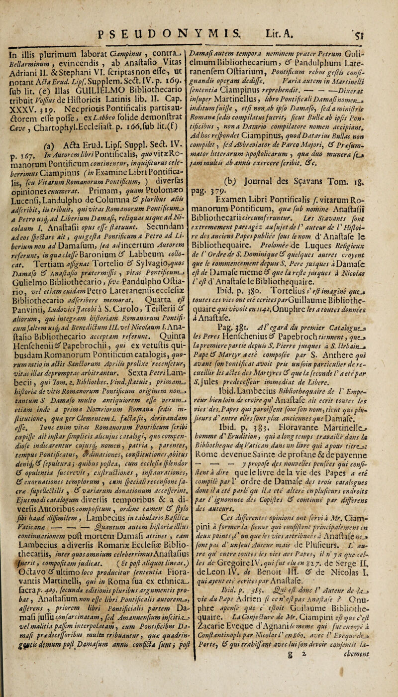 PSEUDONYMIS. Lit.A. In illis plurimum laborat Ciampinut, contra_. Bellarminum, evincendis , ab Anaftafio Vitas Adriani 11. &Stephani VI. fcriptasnon effe, ut notant hlHaBrud. Lipf^ Supplem. SetH:. IV. p. 169. fub Iit. (e) Illas GLIILIELMO Bibliothecario tribuit de Hiftoricis Latinis lib. 11. Gap. XXXV. J19. Nec priocis Pontificalis partis au- florem elTepolTe, folide demonftrat Cave , Chartophyl.Ecclefiart. p. idd.fub lit.(f) (3) Adla Erud. Lipf. Suppi. Sed. IV. p. 1(57» Pontificalis, ^««?vitaeRo- manorum Pontificum eo»t/ne»eur, 'mquifiturus cele¬ berrimus Ciampiniis (in Examine Libri Pontifica¬ lis, (eu Vitarum Romanorum Pontificumi ) diverfas opinionesPrimam, Ptolomaeo Lucenfi,Landulpho de Columna ^pluribus aliis adfcribity iis tribuit, qui vitas Romanorum Pontificum-, A Petro usop ad Libertum Bamafi^ reliquas usque ad Ni¬ colaum /. Anaftafii opus ejfe ftatuunt. Secundam Damafiautem tempora neminem prater Petrum Guli- elmumRibliothecarium, Pandulphum Late-* ranenfem Oftiarium, Pontificum rebiu geftis confit- gnandis operam dedijfie, Varia autem in Martinelli fententia Ciampinus reprehendit, — — .—Dixerat infuper Martinellus, hbro Pontificali Damafihomer, . inditum fuifie , et fi non ab ipfo Damafo, fied aminifiris Romana (edis compilatus fuerit, fiteut BulU ab ipfis Pon • tificibus , nona Datario compilatore nomen accipiant,. Adhocrefiondet Ciampinus, quod Datarius BuUas non compilet, fcd Abbreviator de Parco Majori^ 0' Prafum- mator litterarum Apofiolicarum , qu<e duo munera /L» jam multis ab annis exercere feribit, £5*c, (h) Journal des S9avans Tom. ig. pag. 379. Examen Libri Pontificalis /.vitarum Ro¬ manorum Pontificum, qua fub nomine Anaftafii ^xhXxoihccZXncircumferuntur. Les Sfavants fiont extremement partagez aufujet de P auteur de P Hifloi- adeos (peSlare ait, quigefla Pontificum a Petro ad Li- | re des anciens Papespubliee fous lenom d’Anaftafe Ic beriumnon ad Damafum, fsd ^^incertum Autorem I Bibliothequaire. Ptolomee^dc Luques Religieux referunt, inquaclaffie^3XOn\xxm ^ Labbeum coUo- \ de l' Ordrede S. Dominiquequelques autres croyent cat. Tertiam ajfignat Tortelio 0^ Sy\v^^\0,quos I que k eommencement deputs S. Per e jusques ^iDamafc Damafo 0* Anaflafiio pratermifjis , vitas Pontificum-^ | efide Damafe memeG^ que larefte jusques a Nicolas Gulielmo Bibliothecario, five PandulphoOftia- I T^^d’AnaftafeleBibliothequaire. rio, vel etiam cuidam^Ct-VO L2iiCvmQv\\^CCc\cf\2t.\ Ibld, p. i8o. Tovit\ms, s'efi imagine qut.» Bibliothecario adferibere memorat. Quarta efiXtoutescesviesonteteecritesparGvfiWzximt^WAioihc- Panvinii, LudovidJacobiA S. Carolo, TeifTerii j c\wd\xc quivivoit en ii4z,Onvi^\v:c les a tomes donnees, aliorum^ qui integram hifioriam Romanorum Pontifi - i <i Anaftafe. cum (altem usq^ ad BenedibiumllLvel Nicolaum Lhn^-\ Pag. 381. AV egard du premier Catalogutjs. ftafio Bibliothecario acceptam referunt. Quinta j lesPeres Henfchenius0* Papebrochr/V«wif«r, Henfchcnii^^ Papebrochii, qui ex vetuftis qui- I lapremierepartie deluis S.Pkrre jusques d S. llrhain . busdam Romanorum Pontificum catalogis, ^«0-j ?4/?e0'3/.«r9'r 4compofee par S. Anthere rum ratio in afilis Sanfilorum Aprilis prolixe 'recenfetur, I avant fon Vontificat avoit pris unfoin particulier de re- vitas illas depromptas arbitrantur. Sexta Petri Lam- I cueillir les acies des Martyres 0* que la fe cande P a et e par becii, quUom.z.Bibliotbec.Vind.fiatuit, primam-j \ S.Julcs predecefjeur immediat de Libere. hifiorU de vitis Romanorum Pontificum originem non-y j Ibid.Lambecius Bibliothequaire de P Empe-> tantum S Damafo multo antiquiorem effe verum-i\reur bienloin de creire qV hnd.diAfc ait ecrit toutes les etiam inde a prima Notariorum Romana fedis in-\vies'des,Papes quiparoifient fousfion nom,ticnt queplu’^ fiitutione^ qua per Clementeml. fablafttf derivandam \fieursd'‘entre eUesfontplus anciennesque\y3VC\3{c. ejfie. lunc enim vitas Romanorum Pontificum feribiX Ibid. p. 3o?* Floravante Martinello foepifje- ail infiar fimplieis alicujus catalogi^ quocompen- I homme d^ Erudit ion, qui alongtcmps travaiiie dans la diofe indicarentur cujus nomen, patria , parentes, I Bibliotheque du Vatie an dans un livre qui apour titrts: tempus Pontificatus, df-dinationes, tonfiitutionef.^obitus i Rome devcnue Saintc de profane & de payenne deniifiid fepultura ■ quibuspofiea, cum ecclefiicejflendor I — ■— — y propofe dys nouvelles penfees qui confl¬ it opulentia fuccrevit, cxftrubliones , infiaurationcs,\ fient a dire que le livre de la vie des Papes a eti 0* exornationes templorum , cttm fpecialirecenfione fa- I compile par\ ordrc de Damafe des trois catalogues era fupeUePlilis , 0* variarum donationum accefjerint. | domila et e parle qu ila cte alter e enplufteurs endroits Ejusmodicatalogmn temporibus & a M-Xpar f ignorance des Copifies 0* continue par differens verfis Autoribus compofiium , ordine tamen 0* flylo j des auteur s. fibi haud diffmilem , Lambecius in tabulario Bafilica | Qes differentes opinions ont fervi a Mr. Ciam- Vaticana - —^ — ^fuantum autem hift ori a illius I pini i former la fienne qui confifient principalemcnt en continuationem poft mortem Damafi attinet , eam 1 deuxpeints,P un que lesvies attribaees a Anaftafewc-s Lambecius adiverfis Romanae Ecclefiae Biblio- \fontp-u d’unfeuiAuteur mais de Plufieurs. N au- thecariis, inter quos omnium celeberrimusKv\3^2S\MS I tre qd entre toutes les vies aes Papes, il n y a que ceU fuerit, compofitam judicat. (£t poft aliquot lineas.) I les de- GxegoixQlY .qui fut elu^en gi/. de Serge II, Oct3vo (VuWivnoloco producitur lententia Fiora-j deLeon IV, de Benoit III- 0' de Nicolas I, vantis Martinelli, qui in Roma fua ex ethnica_. 1 quiayentete ecr ites par facra p- fecunda editionis pluribus argumentis pro-1 Ibid. p. qSf. e fi donc P Auteur de Jo-» bat, KXAdi^ddivxxXAnon effe libri Pontificalis autorenLy,\ vie duPape KAxxqxx fi ce n'efipas Anaftafe ? Onu- afferens , priorem libri Pontificialis partem Da-1 phre apenfe qUe c eftoit Guilaume BibUothe- mafi juflu confarcinatam, fed Amanuenfium infeitio-^ I quaire, La Conjefilure de Mr. Ciam pini efi que Pe fi vel malitia pafftm interpolatam, cum Pontificibus D4-1 Zacarie Eveque d’Agnani/i? qui fut envoye d mafi pradeceffioribus multa tribuantur, qua quadrin- I Confiantinople par Nicolas P en S^o. avec P Evequede^ g^tii demum pofi Damafum annis confla funtj pofiX Ferte, quitrahlffiant avecluifondevoir confemit la- 1 2 2, chemtnt