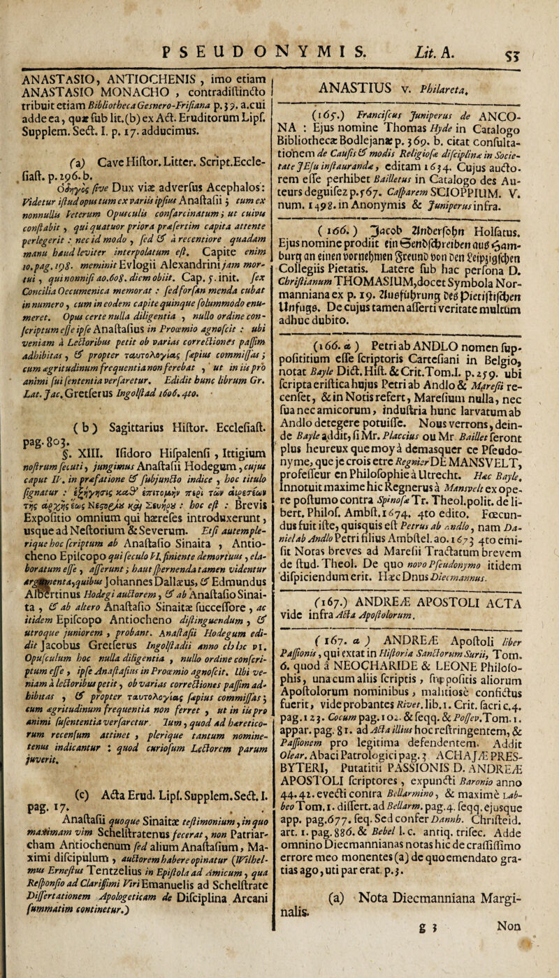 ANASTaSIO, ANTIOCHENIS , imo etiam ANASTASIO MONACHO , contradiEinao tribuit etiam BibliothecaGesnero-Frifiam p,55>. a.cui adde ea, quat fub lit.(b) ex Ad. Eruditorum Lipf. Supplem. Sed, I. p, 17. adducimus. (i) Cave Hiftor. Littcr. Script.Eccle- . fiaft. p.196. b. ftve Dux viae adverfus Acephalos: Videtur ifludopustum ex p^riistpjiuf Anaftafii 5 eum ex nonnullis hterum Opusculis confarcinatum i ut cuivu conftabit , ^ui quatuor priora prafertim capita attente perlegerit: nec id modo , [ed a recentiore quadam manu baud leviter interpolatum eft. Capite enim io.pag.iQ8‘ meminit Evlogii Alexandrini/ap» mor^ tui, quinonniji ao.doS. diem obiit. Cap. y. init, fex Concilia Oecum enica memorat : fed forfan menda cubat in numero, cum in eodem capite quinque folummodo enu¬ meret. Opus certe nulla diligentia , nullo ordine con- fcriptum ejje ipfe Anaftafius in Prooemio agnofcit : ubi veniam a Lenioribus petit ob variat corregiones paffim adhibitas, propter Tcc.vTo\oyiag fepius commiffas ,* cum tegritudinumfrequentianon ferebat f'ut in iis pro animi fui fententia verfaretur. Edidit hunc librum Gr. Lat.Jac.Qr^titim Ingolfad 1606,410. • (b) Sagittarius Hiftor. Ecclefiaft. pag.803. §. XIII» Ifidoro Hifpalenfi , Ittigium mfirum fecuti, jungimus Anaftafii Hodegum, cujus caput IL, in prafatione & fubjunblo indice , hoc titulo fignatur : tTtnofa^v Ttift tm di^ergce» 7^? .* hoc efl : Brevis Expofitio omnium qui haerefes introduxerunt, usque ad Neftorium & Severum. Etfi autemple- rique hoc fcriptum ab Anaftafio Sinaita , Antio¬ cheno Epilcopo quifeculo PI. finiente demoriuus, ela¬ boratum ejfe , afferunt; haut fpernenda tamen videntur are^enta.>quibus IohannesDallaeus» CT Edmundus Al^rtinus Hodegi aublorem, ab Anaftafio Sinai¬ ta , ab altero Anaftafio Sinaitae fucceflTore j ac itidem Epifcopo Antiocheno diftinguendum , £5* utroque juniorem , probant. Anadafii Hodegum edi¬ dit ]aQ.oh\i& Gretferus IngolftadU anno chhc Pi. Opufculum hoc nulla diligentia , nullo ordine confcri- < ptum effe , ipfe Anafiafitis in Prooemio agnofcit. Ubi ve¬ niam a leUoribut^etit ^ ob varias correEiiones paffm ad¬ hibitas , propter Tctvrohoyiag fepius commiffasP^ eum agritudinum frequentia non ferret , ut in iis pro animi fufententia verfaretur. Ium, quod ad baretico- rum recenfum attinet , plerique tantum nomine- tenus indicantur : quod curiofum Ledi orem parum juverit, (c) Ada Erud. Lipl. Supplem.Sed» I. pag-*7» _ . . Anaftafii quoque Sinaitae tefiimonium, in quo matfimam vim Schelftratenus/fW4^, non Patriar- cham Antiochenum fed alium Anaftafium, Ma¬ ximi difcipillum > auhorem habere opinatur (Wtlhel- mus Erneftus TentzeliuS in Epiflola ad Amicum, qua Refponfioad Clarifmi /^riEmanuelis ad Schelftrate Differtationem Apologeticum de Difciplina Arcani fummatim continetur, ANASTIUS V. Philareta, (i6q.) Francifcus Juniperus de ANCO¬ NA : Ejus nomine Thomas Hyde in Catalogo Bibliotheca Bodlejanaep. 569. b. citat confulta- tiolnem de Caufis modis Religiofe difciplin<e in Socie¬ tate JEfu infiauranda, editam 1654. Cujus audo. rem e (Te perhibet BaiUetus in Catalogo des Au- teursdeguire2p.f67. SCIOPPIUM. V. num. i492.inAnonymis & Tuniperusinira. (1156,) 'Jacob Tinberfopn Holfatus» Ejus nomine prodiit cin Benbfdhreibf n aug ^am- burg an eincn bornc[)nicn gteunD oon Den £eipiigfci)m Collegiis Pietatis. Latere fub hac perfona D. Chriftianum THOM ASIUM,docet Symbola Nor- mannianaex p. 19. Zluefu^rung Ded pieri|li|chen tlnfuge» De cujus tamen afferti veritate multhm adhuc dubito. (16(5. «6) Petri ab ANDLO nomen fup- pofititium effe fcriptoris Cartcfiani in Belgio, notat Bayle Did.Hift. &Crit.Tom.I. p.zyp. ubi fcriptaeriftica hujus Petri ab Andlo& Mprefii re- cenfet, & in Notis refert, Marefium nulla, nec fua nec amicorum, induftriahunc larvatum ab Andlo detegere potuifTc. Nous verrons, dein¬ de Bayle addit, fi Mr. Placdus ou Mr. Baillet feront plus heureuxquemoy^ deraasquer ce Pfeudo- nyme, que jc crois etre RegnierDE MANSVELT, profefTeur en Philofophie a Utrecht. Hac Bayle, Innotuit maxime hic Regnerus a Mansvelt ex ope¬ re poftumo contra spinofa Tr. Theol.polit. de li- bert.Philof, Ambft.1^74. 4to edito. Foecun- dU8 fuit ifte, quisquis eft Petrus ab Andlo, nam Da- nielab Andlo Petri filius Ambftel. ao. I ^7 5 4to emi- fit Notas breves ad Marefii Tradatum brevem deftud. Theol. De (\uo novo pfeudonymo itidem 'difpiciendum erit. Haec Dnus Diecmannus. (167.) ANDREiE APOSTOLI ACTA vide infra Abla Apofiolorum, ( 167. et ) ANDREtE Apoftoli liber Paffionis, qui CXtat in Hiftor ia SanUortmSuriiy Tom. 6, quod a NEOCHARIDE & LEONE Philofo- phis, una cum aliis feriptis, fiippofitis aliorum Apoftolorum nominibus, malitiose confidus fuerit, vide probantes Rivet, lib. i. Crit. facri e.4. pag. 1 z}. Cocum pag.Ioz. &feqq. & Poftev.Tom. i. appar. pag. 81 • ad Alia illius hoc reft ringentem, & Paffwnem pro legitima defendentem. Addit Olear. Abaci Patrologici pag. ^ ACHAJvE PRES¬ BYTERI, Putatitii PASSIONIS D. ANDREAi APOSTOLI feriptores, expundi Baronio anno 44.41, evedi contra Bellarminoj & maxime L4^- beoTom.l. differt.adBellarm. pag.4. feqq.ejusque app. pag.677. feq. Sed confer Chrifteid. art. i.pag.886.& 1. c. anriq. trifec. Adde omnino Diecmannianas notas hic de crafliffimo errore meo monentes (a) dc quo emendato gra¬ tias ago, uti par erat. p. j. (a) Nota Diecmanniana Margi¬ nalis. g 5 Non
