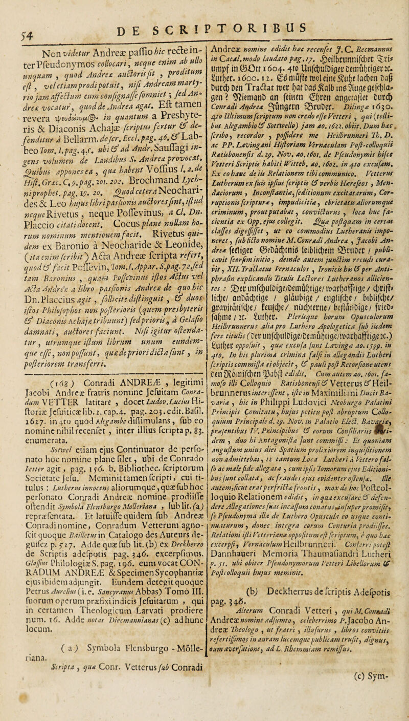 Non Andreae paffio^/V recle in¬ ter Pfeudonymos collocari^ neque enim ab ullo unquam , quod Jndrea auclorisfit , proditum efl, vcl etiam prodi potuit, nifi Andr eam marty¬ rio jam affeBum eum confignaffefomniet; jedAn^ drea vocatur, cquodde Jndrea agat^ Eft tamen revera ip’£vJdi/vf4,(^ in quantum a Presbyte¬ ris & Diaconis Achaja: fcriptui fertur & de¬ fenditur d Beliarm. de/cr, EccLpag. 4d^(f'Lfo- beo Tom^ i>p^'^g' 4d* ^ Andr. SaufTagi gens volumen de Laudibus S* Andre£ provocat^ Quibus appones ea, qua habent ^oidius 1^2,de Hi[l, Grac, C, p,pag, loi. 202, Brochmand Lych¬ ni proph€t,pag,ip> 20„ ^uod cetera'^^Oc]\dX^ des 6c Leo hujus libripas(ionts auBoresfnt,i(lud ^^f^/z^^Rivetus , neque PofTevinuS; a cL Dn- Placcio Citati docent. Cocus plane nullam ho¬ rum nominum mentionem facit, Rivetus qui¬ dem ex Baronio a Neocharide & Leonide, Qitaemmfcribitj A&:?i Andreae fcripta refert, qitod^ facit Yo^fd'vix\,'lomJ,Jppar.S,pag. 72,fed tam Baronius , quam Vofe)ainus iftos ABus vel ABa A}idre'£ a libro pasfionis Andrea de quo hic Dn. Flaccius , filUate dif inguit, & duos iflos Philojophos non poferioris {quem presbyteris (f Diaconis Achaja tribuunt) fedprioris,, d Gelafo damnati, auBores faciunt. Nifi igitur oftenda- tur, utrumque i(lum librum unum eundem- que effe ,nonpoffunt, qua de priori diBa fint, in pofleriorem transferri, (i6s) Conradi ANDREiB , legitimi jacobi Andrege fratris nomine Jefiiitam Conra- VEXTER latitare , 6occt Ludov.Luem H]- ftoricE JcfuiticaeIib.2. cap.4. pag. Z05.edit.Bafi!. 1617. in4to quod difiimulans, fub eo nomine nihil recenfet , inter illius fcripta p. 83. enumerata. Sonvel etiam ejus Continuator de perfo- nato hoc nomine plane filet, ubi de Conrado fecter agit, pag. if(5. b. Bibliothcc. feriptorum Societate jefu. Meminittamenferipti, cui ti¬ tulus : Z,«/^ry/«/«Ki?rf«raliorumquc, quas fub hoc perfonato Conradi Andreic nomine prodiiXe o{\.Qnd[t Symbola Flcnsburgo Molleriana , (ublit. faj repraefentara. Et latuiffe quidem fub Andrete Conradi nomine, Conradum Vetterum agno- feit quoque Balllettism Catalogo des Auteurs de- guifez p- fz/. Adde quae fub Iit. (b) ex Deckherro de Scriptis adefpotis pag. 346. excerpfimus. Glaffm Philologiae S. pag. iqd. eum vocat CON¬ RADUM ANDREtE & specimen Sycophantiae ejus ibidem adjungit. Eundem detegit quoque VQtvm Aurelius { Sancyramu hhhdi^') Tomo III. fuorum operum praefixi indicis Jefuitarnm , qui in certamen Theologicum Larvati prodiere num. 16. Adde Diecmannianas [o) adhunc locum. ( a ) Symbola Flensburgo - Molle- riana, Scripta , qua Conr. Vetterus fub Conradi Andreae nomine edidit hac recenfet J.C, Becmannus in Caul.modo laudatopag.ij, 4)ei!bcunnifcl)ei: umpf in©Ott 1604.4f^,Unfcl)u(Djflei’Demui)ti3enc* Sutber. 160Q, 11. ^0nwfic tvoleineS\u!)e la^cn Cap Durd) Dcn Tradat trec f)at Dats 5^alb in^ 5{uge 9efcl)iao gen ? 9^iemanD an feinen €bcen angetailet Curc^ Conradi Andrea Q$CUD?r. Dilinga i<550. 420 Ultimum feriptum non credo ejje Vetteri , qui {telii- bus Alegambiotd SottWeUo) jam ao. i6zz. obiit. Dum hac, fcrtbo, recordor , pofftdere me Heilbrunneri Jh, D. ac PP, Lavingani Hiftoriam Vernaculam Pofi'collo quii Ratisbonenjis d. zy, Nov, ao, 1601, de Pfeudonymis hifce Vetteri Scriptis habiti Witteb, ao, i6oz, in ^to excufam. Ex eo hatte de iis Relationem tibi communico. Vetterus Lutherum ex fuis ipfius feriptis verbis Harefeos , Men¬ daciorum , InconflantU,feditionum excitatarum i Cor¬ ruptionis feriptura, impudicitU, ebriet at u aliorumque criminum, prout p ut ab at, conviBurus , loca huc fa¬ cientia ex Opp, ejus collegit, ^ua poflquam in certaa clajfes digejfijfet, ut eo commodius Lutheranis impo¬ neret , fub HBo nomine M. Conradi Andrea , Jacobi An- drea fc^jgec ©eDdd[)tniS leiblicbem Q5cuDct: / publi¬ cavit feerfm initio, deinde autem junUim re cudi cura¬ vit , XII. TraUattu Pernaculos , Ironick bis (dper Anti- phraftn explicandis Titulis LeBores Lutheranos allicien¬ tes : S)ennifd;u(Di3e/Demul)tij3e/ivarI)afffige/ liebe/ ani)dd)ti9c / gldubige / er.glifcbe / biblifcbe/ 0camtdtjfd)e/ leujdje/ niJdyerne/ bcidduOige/ fricD# / 2C. SlUbfit* Plerisque horum Opusculorum Heilbrunnerus alia pro iMthero Apologetica fub iisdem fere titulis(Ux. linfcbuIDige/De.nubtige/roacbatftigcjc.) C'Utf)eC oppoftiit , qua excufa junt Lavinga ao. lypp. in ^to, In his plurima crimina falfi in allegandis Lutberi feriptis commijja ei objecit, (d pauli pof Retorfone utens Cen 0vOlTltfd)tn ^ab|] edidit. Cumautem ao. 1601. fa- mofo illi Colloquio Ratisbonenftld WoW- brunnerus interejfent, ifte in Maximiiiani Ducis Ba- varia , hic in Philippi Ludovici Neoburgo Palatini Principis Comitatu, hujus petitu pofl abruptum Collo¬ quium Principale d. zp, Nov. in Palatio EleB. Bav^a, prajentibus VA Pnincipibus (d eorum Confiliarits fPvx- dem , duo hi Antagonifta Junt commijfi: Et quoniam angujlum unius diei Spatium prolixiorem inquifttionem non admittebat, n tantum Loca LutherikPetterofal- fo ac male fide allegata , cum ipfislomorum ejus Editioni¬ bus funt collata, ac fraudes ejus evidenter oftcnla!. Ille autem,licut eratperfriBa frontis , mox de hoc Poftcol- loquio Relationem edidit, in qua excufarc IA defen¬ dere Allegationes fuas incafium conatuspinfuper promi fit, fe Pfeudonyma illa de Luthero Opuscula eo usque conti¬ nuaturum , donec integra eorum Centuria prodiijjet. Relationi ifii Vetteriana oppofitum eft feriptum, e quo hac excerpfit p^ernaculumWe.xVovunn.CU. Conferripotejl Dannhaueri Memoria Thaumafiandri Liitheri p. ji. ubi obiter Pfeudonymorum Vetteri Libellorum (A Poficolloquii hujus meminit. (bj Deckherrus dc feriptis Adefpotis pag. 346. Alterum Conradi Vetteri, quiM.Contkadi Andreae nomine adfumto, celeberrimo P.Jacobo An¬ dreae Theologo , ut fratri , illufurus , libros convitiis refertijjimos in auram lucemque publicam trufit, dignus, eumaverfatione, ad L. Rhemmiam remijfus, (c) Sym-