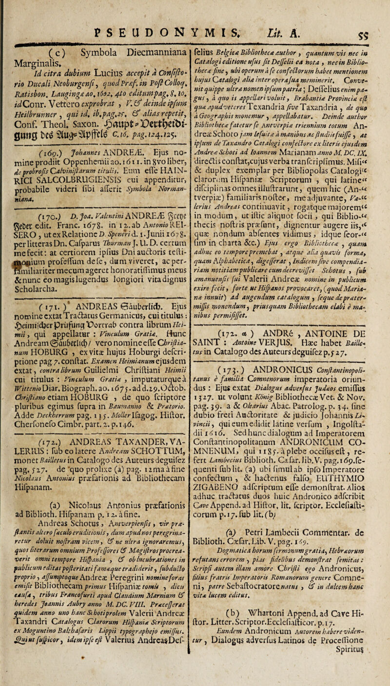 ( c) Symbola Diecmanniana Marginalis» Id citra dubium LMCim accepit a Conftfio* rio Ducali Neoburgenji ^ quodPrafJn PoftCodoq^ Ratishon, Lauginga ao, 1602^ 4.10 editumpag^ S* 10^ idQonv.V^ttQVOcxprobrat , V.^deindeipfum Htilbrunner ^ qui id^ ib^pag,2f^ (f alias repetit^ Conf»Theol Saxon. .g>at}pt#>Dei:t^eibl- g«n0 M ^U3p5ipffe(^ c.i6. pag.124.12^. (i6q.) fohames ANDKEM, Ejus no¬ mine prodiit Oppenhemii ao. i (511. in 8vo liber, deprobroJisQahimfiarum titulis, Euni eflb HAIN- RICI SALCOLBRUGIENSiS cui appenditur, probabile videri (ibi aderit Symbola Norman- Ttiana. (170.) D, Joa. Falentini ANDKEJE §L‘Cl)C ge&er edit. Erane, id/8. in ix.ab A»/o«wREI- SERO , ut ex Relatione D. Spenerid. i. Junii id7 8. per litteras Dn. Cafparus Thurman J. U. D. cerrum mefecit: at certiorem ipfius Dniauctoris tefti- f o^ium profeduni defe, dam viveret, ac per- miliaritermecum ageret honoratiflimus meus & nunc eo magis lugendus longiori vita dignus Scholarcha. (171.)* ANDRE AS 0aubcrli(^. Ejus nomine cxtatTradatus Germanicus, cui titulus; .I^eimtjcbcvPrufunglPorfrab contra librum tniiy qui appellatur : Vinculum GratU, Hunc Andream ©aubeclic^ / vero nomineelTe Chriftia- num HOBURG , ex vitae hujus Hoburgi deferi* ptione pag ^.conftat. Examen Heimianumt\\S%dtxx\. extat, Guilielmi Chriftiani Heimii cui titulus : Vinculum Gratia , imputaturquea Wittenlo Diar. Biograph. ao. 1675. ad d.i9.0dob. Chrifiiano etiam HOBURG , de quo feriptore pluribus egimus fupra in Baumanm & Pratorio. Adde Decl^errum pag. 1 \ ) . Moller\{zgog. Hiftor. Cherfonefo Cimbr. part. a. p.i4d. (171,) ANDREAS TAXANDER, VA¬ LERIUS : Fub eo latere Andream SCHOTTUM, monet in Catalogo des Auteursdeguifez pag. ^27. de quo prolixe (a) pag. iimadfine Nicolaus Antonius prtefationis ad Bibliothecam Hifpanam. (a) Nicolaus Antonius praefationis ad Biblioth. Hifpanam p. 12. a fine., Andreas SchotUS , Amverpienps , vir pra- fi antis attero faculo eruditionis, dum apudnos peregrina¬ retur doluit nofiram vicem, & ne ultra ignoraremus^ quos liter arum omnium Profeffores £5 Magifiros procrea- Verit omni tempore Hi/pania y (S ob lucubrationes in publicum editas pofleritati fama que tradiderit, fubduPio proprio y ajfumptoque Aj^drQdL Peregrini nomine foras BibliothecamHifpaniae ?<?/»« , dicu eaufa, tribus Francofurti apud Claudium Marnium U! heredes Jaannis Aubry anno M. DC. VHI. Pracefjerat quidem anno uno hanc Schotiprolem Valerii'Andreas 1 axandri Catalogus Clarorum Hijpania Scriptorum ex Moguntino Baltbafaris Lippit typographejo emifjks. ^iut fufficor y idemipfeefi Valerius AndrcaS'Def- lelius Belgica Bibliotheca author , quantum vis nec in Catalogi editione ufus fitDejfelii ea nota , nec in Biblio¬ theca fine, ubi operum a fe confictorum habet mentionem hujus Catalogi alia inter operaJua meminerit. Conve¬ nit quippe ultra nomen ipfumpatrta\ enim pa¬ gus , a quo is appellari voluit, Brabantia Provincia e[l quaapudveteresTzxzndnz. Taxandria , de quo a Geographis monemur , appellabatur. Deinde author Bibliotheca fatetur fe Antverpia triennium totum An- dre;£ Schoto ^am lefuita a manibus ac ftudiUfuiJJe , at ipjum de Taxandro Catalogi confeliore ex literis ejusdem Andrea Schoti ad loannem Marianam anno M. DC, IX, directis condat,cujus verba tranfcriplimus. Mifi^< & duplex exemplar per Bibliopolas Catalogi^c clarorum Hifpania Scriptorum , qui latine‘« difciplinas omnes illtidrariint, quem hic (An“‘« tverpiec) familiarisnode-r, meadjuvante, Va-^<- lerius Andreas Qonunuzvit y rogatque majorem‘^ in modum, ut idic aliquot fbcii, qui Biblio-^^ thecis nodris praefunt, dignentur augere iis, quae nondum abfentes vidimus, idque reor-‘« um in charta &C.) Ejus ergo Bibliotheca , quam adhuc eo tempore premebat, atque alia quavis forma, quam Alphabetica y digefferat y Indicem fiv e compendia- riasii notitiampublicare cumdecrevififet Schotus , fub amanuenfis fuiN2\tX\\ AwAxt'X. nomine in publicum exire fecit y forte utHiffanos provocaret., {quodMaria¬ na innuit) ad augendum catalogum , (eque deprater- mijfis monendum, priusquam Bibliothecam elabi e ma¬ nibus permifijjet. (172. « ) ANDR6 , ANTOINE DE SAINT : Antoine VERJUS. Htec habet BaiUe* tus in Catalogo des Auteurs deguifez p.7 a 7. (173.) ANDRONICUS ConflaminopoH- tanus b familia Comnenorum imperatoria oriun¬ dus : Ejus extat Dialogus adver.fus Judaos emiffus 1527. Ut volunt Kcmig Bibliotheca Vet. & Nov. pag. 59. a & Olearius Abac. Patrolog. p. 34. fine dubio freti Audoritate & judicio JohannisZ#- vinciiy qui eum edidit latine verfum , Ingolda- dii i(^i6. Sed hunc dialogum ad Imperatorem Condantinopolitanum ANDRONICUM CO- MNENLIM, qui ii8f. Aplebe occifused , re¬ fert Lambecius Biblioth. Cafar.lib.V, pag.idp.fe- quenti fiiblit. (a) ubifimulab ipfo Imperatore confechim , & hadenus falfo EllTHYMIO ZIGABENO adferiptum efle deraondrat. Alios adhuc tradatus duos huic Andronico adferibit Append. ad Hidor. Iit. feriptor. Bcdefiadi- eorum p, 17, fub fit. fb; fa^ Petri Lambecii Commentar, dc Biblioth. Cccfar.Lib. V. pag. Dogmatica horum fermonumgratiay Hebraorum refutans errorem , pias fidelibus demonflrat femitas : Scripfi autem illam amore Chrifii ego Andronicus, filius fratris Imperatoris Romanorum genere Comnc- ni, Sebadocratorew^/»/ , ^ in dulcem hane vita lucem editus, (b) Whartoni Append.ad Cave Hi¬ dor. Litter. Scriptor.Ecclefiadicor. p. 17. Eundem Andronicum kutorem habere viden¬ tur , Dialogus adverfus Latinos de Proceffione Spiritu^