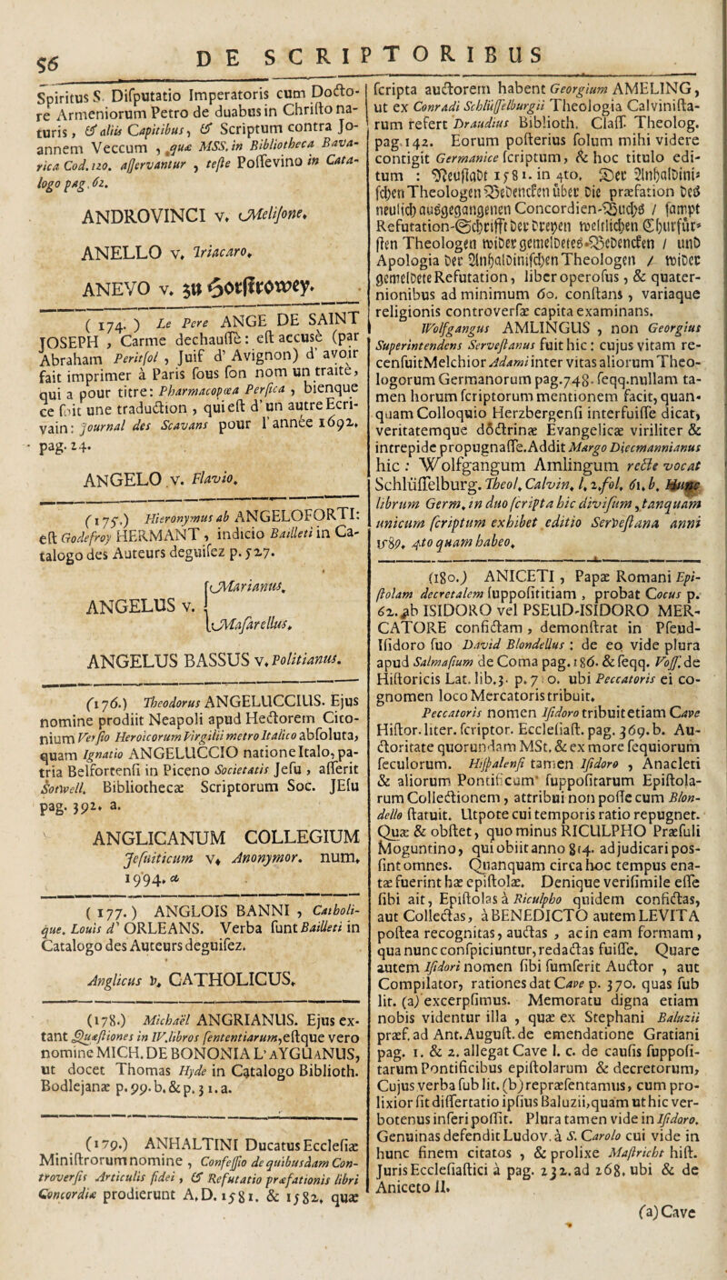 S6 Spiritus s. Difputatio Imperatoris cum Dofto* re Armeniorum Petro de duabus in Chrifto na¬ turis, aliis Capitibus .i Scriptum contra Jo- annem Veccum -s MSS.in Bibliotheca. Bava- rica Cod. no. aljervantur , tefle PolTevino in Cata-< logo pAg,<JZ. ANDROVINCI V» tJMeliJone, ANELLO V* Irificaro^ ANEVO V* _ ( 174. ) Le Fere ANGE DE SAINT TOSEPH , Carme dechauOfe: eft accuse (par Abraham Peritfol , Juif d’ Avignon) d avoir fait imprimer a Paris fous fon nom un traite, qui a pour titre: Fharmacopcea Perfica , bienque ce Lit une tradudion , qui eft d’un autreEcri- vain: Journal des Scavans pour 1 annee 1691» ' pag.i4- angelo v. Flavio^ (* 7S') Plieronymus ab ANGELOFORTI: eft Godefroy HERMANT , indicio Bailleti in Ca¬ talogo des Auteurs deguifez p. f X7. '(jMuriantis, ANGELUS V. OH/tfirellai, ANGELUS BASSUS v. Politianuj. (i'j6.) ANGELUCCIUS. Ejus nomine prodiit Neapoli apud Hedorem Cico- nium Ver fio Heroicorum Pirgilii metro Italico ablbluta^ quam ignatio ANGELLICCIO nationeItalo^ pa¬ tria Belfortenfi in Piceno Societatis Jefu , afterit Sotyvell. Bibliothecae Scriptorum Soc. JElu pag. 392» a. anglicanum collegium Jefuiticum v* Anonymor. num» 19‘94» ct (177.) ANGLOIS BANNI , Catboli- Loah ORLEANS. Verba Bailleti \n Catalogo des Auteurs deguifez. AngUcus CATHOLICUS*. (178.) ANGRIANUS. Ejus ex- tant ^uafiiones in IVJibros fententiarum.^Q.^Q^t vero nomine MICH. DE BONONIA L’ aYGUaNUS, ut docet Thomas Hyde in Catalogo Biblioth. Bodlejanae p. 99. b. & p. 31. a. (179.) ANHALTINI Ducatus Ecclefiac Miniftrorum nomine , ConfejfiodequibusdamCon- troverfis Articulis fidei , Refutatio prafat tonis libri Qoncordu prodierunt A.D. 1581. & ijgi* qu£e * fcripta audorern habent Georgium AMELING j I ut ex Conradi Scbluffelburgii Theologia Calvinifta- rum refert Hraudius Biblioth. Claff Theolog. pag.iqz. Eorum pofterius folum mihi videre contigit Germanice {cri^tnm, ^ hoc titulo edi¬ tum : ^eujlaOt ifSi. in 4to. 21n^alDim« fdjcnTheologen^eDencfenubei: Die praefation De^ nculicf)au^geqan3eiienConcordien-^ucI;6 / fcimpt Refutation-@cl)t:tfftDevDi:epen U)e(flid)en C()urfuc» flen Theologen tv>iDe.tgcme!Dete^»^eDencfen / unD Apologia Dec 2in^QlDinifcI)enTheoIogen / wiDcc genielDeteRefutation, liber operofus ,& quater- 1 nionibus ad minimum 60. conftans, variaque religionis controverfae capita examinans. Wolfgangus AMLINGLIS , non Georgius Superintendens Servefianus CUjus vitam re- ccnfuitMelchior Adami inter vitas aliorum Theo¬ logorum Germanorum pag.748. feqq.nullam ta¬ men horum fcriptorum mentionem facit, quan- quam Colloquio Herzbergenfi interfuifte dicat, veritatemque dSdrinae Evangelicae viriliter & intrepide propugnafte. Addit Margo Biecm anni anus hic: Wolfgangum Amlingum re file vocat ' SchlufTelburg. Theof Calvin^ f 1 librum Germ^ tn duo fcripta hic divifum ytanquam unicum fcriptum exhibet editio SerPeJlana anni vSp* 4to quam habeo^ (180.9 ANICETI, Papae Romani Epi- (lolam decretalem luppofititiam , probat Cocus p. 6^.^h ISIDORO vel PSEUD-ISIDORO MER¬ CATORE confidam , demonftrat in Pfeud- Ifidoro fuo David Blondelius : de eo vide plura apud Salmafium de Coma pag. 18(5. & feqq. Vojf. de Hiftoricis Lat. lib.3. p.7 i o. ubi Peccatoris ei co¬ gnomen loco Mercatoris tribuit* Peccatoris nomen Ifidorotx\h\l\tti\dimCave Hiftor.liter, fcriptor. Ecdehaft. pag. jdq.b. Au- doritate quorundam MSt. & ex more fequiorum feculorum. Hifialenfi tamen ifidoro , Anacleti & aliorum Pontificum* ruppofitarum Epiftola- rum Colledionem, attribui non pofte cum Blon- dello ftatuit. Utpote cui temporis ratio repugnet. Quae&obftet, quo minus RICULPHO Prsefuli Moguntino, qm obiit anno 8(4- adjudicari pos- fint omnes, (^lanquam circa hoc tempus ena¬ tae fuerint hae epiftolae. Denique verifimile efle fibi ait, z Biculpbo quidem confidas, aut Colledas, a BENEDICTO autem LEVIT A poftea recognitas, audas , ac in eam fo.»-mam, qua nunc conrpiciuntur,redadas fuifle. Quare autem Ifidori nomen fibi fumferit Audor , aut Compilator, rationes dat C^p? p. 370. quas fub Iit. (a) excerpfimus. Memoratu digna etiam nobis videntur illa , quae ex Stephani BaluzU pr2Ef.adAnt.Auguft.de emendatione Gratiani pag. I. & 2. allegat Cave 1. c. de caufis fuppofi- tarum Pontificibus epiftolarum & decretorum. Cujus verba fub Iit. (b) repraefentamus, cum pro¬ lixior fit diflfertatio ipfius Baluzii,quam uthic ver- botenus inferi poflit. Plura tamen vide in Ifidoro. Genuinas defendit Ludov.^ S. Carolo cui vide in hunc finem citatos , & prolixe Maftricht hift. lurisEcclefiaftici a pag. ijx.ad 268. ubi & de Aniceto H. ('a) Cave