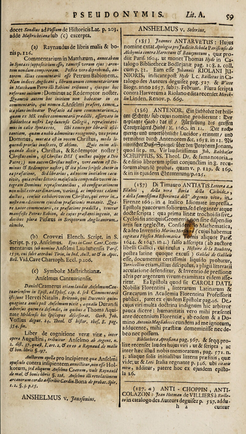 docet Sandius ^AVoftumAt HiftoricisLat. p. 2-03♦ adde Maflrichtiana lub ('c) excerpta, (a^ Raynaudus de libris malis & bo¬ nis p. 126. Commentarium in Matthzeum, anmtabm in SyntAxiluppofititiunt ejfe^ tametji verum ejus pdren* tem nondum compereram, Poftea vero deprehendi-^ au-^ torem illius commentarii ejjfe PetrUm Babionenij, Nam indices Anglicani ^ librum unum commentariorum in Matthaum Vetro illi Babioni tribuunt , ejus que hoc re/erunt initium .'Dominus ac Redemptor nofter. Quamvis autem hoc initium non habeatur in eo eommentario-f qui nomenS,An{c\m\ prafert, tameft^ ita plane inchoatur ^rafatio ad eum commentarium^y quam ex MS, codice commentarii pr<edi6li, ajfervato in Bibliotheca noftri Lugdunenfis Collegii, reprafentavi- mus in calce Syntaxeos, Ubi tamen per librarii ofci‘ tantiam, quam ambis admonitus recognomt-y vox prima Dominus) mutata eft in vocem ChndLUSy modo lo¬ quendi prorfus inufitatOy abfono. ,^is enim ali¬ quando dixit y Chriftus, &Redemptor nofter? Qhriftus enim) eji Chrifius DEt ( unUus quippe a Deo Patre;) non autem Chrifius nofter j vere autem eft Do¬ minus Redemptor nofier 5 ita plane (cripfit Autor in eaprafatione. Sed librarius, ad vocem initialem c<ecu- tivity quia tribus litteris majufculis compendio vocem in¬ tegram Dominus reprafentantibus , ob configurationem non nihil extraordinariam-, variosq^ ac implexos calami duBusy cenfuit exhiberivocem Qhrfius-yqui error irt^ mfiram editionem ejusdemprafationis manavit, ^jtia- re Kutor commentariiy ex prafationepradiBa, tenetur manifefie Petrus Babiony de cujus praftanti ingenio^ ac dotibus plura PitfcEUS in Scriptorum Anglicanorum^ elencho, (b) Crovvaci Elench. Script. in S. Script. p. fp, Anfelmus. EjusinCant Com¬ mentarius lub nomine Lauduhenfis ^arifi lyjo. cui folet attribui Tirin. in Jnd, AuB, ut £5* in Apoc, Bell. Vid.CaveChartoph. Eccl. p,io6. (c) Symbolae Maftrichtianae. Anfelmus Cantuarienfis. DanielQvaxncvwS etiam laudat AnfelmumCan- tuarienfem in Epifi, adEphef, cap. 6. fed Commentarii ifiifunt Hervei Natalis, Britonis^qui Ducentis quin¬ quaginta annispod Anfelmumvixit aqualis Durandi adverfus quernea defendity in quibusaThoma miQ Meldenfts hic Epifcopus difcefierat. Gerh, Job, Voflius dijput. zq, Theol. £5* hiftor, thef, S, pag, Liber de cognitione verae vitae, inter opera Auguftini, tribuitur Anfelmo ab Argent. n. z. difi, qy.quaft, l,art. z, exeo a Raynaud de malis O bon. libris §. AuBorem opella pro incipiente qua Anfelrni opufculo contra anneBiturynoneJfie Hol- ^OtXXmy fed aliquem Anfelmo Coavumy vult Raynauld de mal. bonis libris 22^. Anfelmo iUi revelationem ^rcanorumcordisadfcribitCardin.^Qnadeprobat.Spir. t.z. §.q.p.ij. ^ ANSHHLMUS v, J^ns/bninSt ANSHHLMUS v, solerius. 08;) ANTARVETUS : Hujus nomine C\t.atApologia pro Judicio Schola Parifienfis de Alchymia contra Harvetumis Baucynetum y quae pro¬ diit Parif. 1604. ut monet Thomas ;^^?in Ca¬ talogo Bibliothecae Bodlejanae pag. log.a. coli, cump, :32. Eam efle Johannis RIOLANI JU¬ NIORIS, indicantpoft Hyde \,c, Bailletus\hCa- taiogodes Auteurs deguifez pag. 5-27. & mtte Biogr. anno 16;7. fubi;. Februar, Plura fcripta contra Harvetum a Riolano editarecenleti)/fn-/e- /wLinden. Renov. p. 66g. (iSO ANTENOR, ©nI^jeb5abcrDecf)ei(i- 9Cil@cI?ritt/rub cujus nomine prodierunt: JDer (Teplcjqte »3iob / Dag j|] / gurflellung Dcg groffeti CceultragecdJ^iob^/jc. 1660. in n, ©er vadi)* gierige unD unoerfo^nlicDe Lucidor, crinnert/ unD oecmaf)net Duccl) Antenorem&c. i6y%,\n ii. nit)itifcbcr]3u^»Bpiegel/ uber Den ^rrpbcten Jonam, quod fit p. m, Virlaudatiftimus Joh. Balthafar SCHUPPIUS, SS. Theol. Dr, & famanotoria_.* & editio librorum ipfius conjundlim ing. recu- forumabunde probat, quamv. p. I2p, & i6p. & in iis ejusdem Sl)Cenrettung/p.62,;. (187) Di timauro ANTIATISLettera Pilaleti , deUa vera ftoria della ’ Cicloide^ y e dellafamofilfimaEfferienza dell Argento vivoy in_. Firenze idbj.in 4 Italico Idiomate impreffa- Epiftola paucorum foliorum,red eleganter atque doifte fcripta : qua prima linea trochoidis fivtj Cycloidis antiquisGeometrii^n fine difpendio artis fu* qegleiftae, Confide^o Mathematica, &adeo inventio MarinoMer^f f cujus' habemus cogitata Vhyfico Mathematica 'f^is aliquot Patifi 1644. & 1647.104.) falfo adferipta (abauiftore libelli Gallici, cui titulus , Hiftoire dela Roulette^ poftea lati ne quoque excufi ) Gahlai de Galilaie efte, documentis certiffimis liquido probatur, TtfmVf//zV»etiam,illiusdircipuIus,apIagiiIitterarii acculatione defenditur, & Inventio de preftione aeris per argentum vivum examinata eidem afie- ritur. Ea Epiftola quod fit CAROLl DATI> Nobilis Florentini , litterarum Latinarum & Graecarum in Academia Florentina Profefibris publici, patet ex ejusdem Epiftola pag.zo* De^ cujus viri multa dodrina indignum hic arbitror pauca dicere: humanitatis vero mihi prxfenti ante decennium Florentis, ab eodem & a Do¬ mino AntonioMagliabecci eiinckm ad me ignotum, adducente, mihi praeftit» dememinifte nec de¬ beo nec pofium. Bibliotheca Aprofiana pag. 5O7. & feqq.pro- lixe recenfet laudes hujus viri, ut& fcripta , ac inter haec illud nobis memoratum, pagrr7i. n. 5. aliaque folis initialibus litteris przcfixis , qua: vide;ut Italia regnante p. ^^6. ubi citatis mets-y additur, patere hoc ex ejusdem epifto¬ la ^6* ^ (187- <*) ANTI - CHOPPIN , ANTI- COLAZON ; Jean Hotman de VILLIERSa to in catalogo des Auteurs deguifez p. y 17, addu -