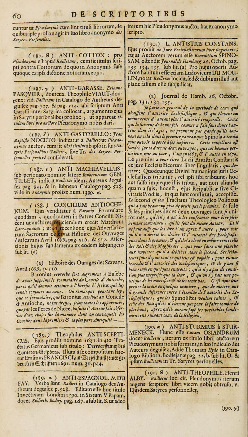 cunturut Pfeudonymi cumfitit tituli librorurujde quibus ipfe prolixe agit in fuo libro anonymo des Satyres Perfonelles, r 187. i3 ) ANTI - COTTON : pro Pfeudonymo efl:apud^4/7/i?/«w, cum fit titulus fcri- pti contra Cottonum de quo in Anonymis fufe quoque ex ipfa didlione notonum.zop i. ( y ) ANTI-GARASSE» Etienne PASQVIER, douteux.TheophileVIAUT,dou- Bailletum in Catalogo de Autheurs de* guifez pag. 5’Z7. & pag. J24. ubi fcriptum Anri Garafli inter Satyrica collocat, argumento ejus in Satyris perfonalibus prolixe j ut appareat/i- tulum libri froaudore Pfeudonymo nobis dari. (187.^) ANTI GASTORELLO: 7^4» Bdptifte NOCETO indicatura BaiUetoxn Pfeudo- nymus aufftor, cum fit libri titulus Sa¬ tyris Perfonalibus Gallicis ^ fivcTr. des Satyres Per- fonneUes prolixe confiderati, ( 187. e ) ANTI MACHIAVELLUS : fub perfonato nomine latere Innocentium GEN- TlLLET, indicatidem,Auteurs degui- fez pag, 8 z3. & in fubnexo Catalogo pag. yi8* vide in hnonymU prolixe num. 1389« ('188.; CONCILIUM ANTIOCHE¬ NUM. Ejus venditatur a Baronlo Formulare quoddam , quodtamen in Patres Concilii Ni- ceni ut audloreSj,^r'e^ciendum credit Matthaeus Larroquantis } utf{tj#cenfione ejus Adverfario' rum Sacrorum o^^vat Hiftoire des Ouvrages desfifavans Avril i'^8.pag. 51(5. & n7- Aflfer- tionis hujus fundamenta ex eodem fubjungens fub Iit. (a) (a) Hiftoire des Ourages des Scavans. 'AvrilidgS. p^K^. Raronius reprocbe fert aigrement k Eufebe d' avoir fupprime le formulaire du Qoncile d' Antioche^ parce qtPil donnoit atteinte a P herefie d' Arius qui luy tenoit toujours au coeur. On remarque pourtant icy, que ce formulaircy que attribue au GoncUe d’Antioche, nefut dreffey fehntoutes les apparences^ que par les Peres de Nicee. Enfuite P Auteurfait obfer- uer deux cbofes fur la maniere dont on convoquoit les Condies dans lapremiere fiT la plus pure Antiquite —— nawa-Hi !■ II I II I r-Tiii— (189O Theophilus ANTISCEPTI- CUS. E)us prodiit nomine i68i.in4to Tra¬ natus Germanicus fub titulo : X^enuerffung De^ <£ometeii#(Berp6tt6. Illum a fecompofitum fate¬ tur ErafmusFRANCISCIjimQSstjeicl^nip leincrge* tcudten (gc^cilften 1691. num. 36. p.14. (189. a ) ANTI-ESPAGNOL. JV.DU FAY. Verba funt BaiUeti in Catalogo des Au¬ theurs deguifez p. yzg. Editameffe hoc titulo Invedivam Londini 15*90. inSixtum V Papam, docet Biblioth. Bodlej. pag. 167. a fub Iit, S. ut adeo iterum hic Pfeiidonymus audor hat ex anon ymo fcripto. fi^o.) L. ANTISTILIS CONSTANS. Ejus prodiit de Jure Ecclefiafticorum liberfingularis y cujus Audorem verum efie BenediPlum SPINO¬ SAM Journal de Hamburg z6, Odob. pag, 13 j 134. lyy. fub Iit. (a) Pro hujus operis Au- dore habituhi efife etiam Ludovicum DU MOU- LIN,notat BaiUetus loc.cit.fed & dubium illud aut plane falfum effe fubjudicat. (a) Journal de Hamb. z6, Odobr. pag. 13 3.134.13;. Je parle en general de la methode de ceux qui abaijfent P autorite Ecclefiafiique , £5* qui elevent en nteme tems d ’ autantplus l ’ autorite temporelle. Ceux qui la fuivent de bonne foiy comme a fait fans doute l au- teur dont iis^ agit, ne prennent pas garde qu ils don-* nent en cela dans lepremierpaneauque Spinofa a tendu pourouvrir laporte kfes impietez. Cette conjePlure efl fondh fur la date de deux ouvrages, que cet bomme per- nicieux mit au jour , V uneni66yy & t autre en 1670^ Le premier a pour titre Lucii Antiftii Conftantis de jure Ecclefiafticorum liber fingularis, quo do¬ cetur: ^odcunque Divini humanique juris Ec- clefiafticis tribuitur, vel ipfi libi tribuunt, hoc aut falfo impicque illis tribui, aut non aliunde quam a fuis, hoceft , ejus Reipubliczc five Ci¬ vitatis Prodiis, inqua funtconftituti, accepifle. Le fecond eji fon Tradatus Theologico Politicus qui a fait beaucoup plus de bruit que le premier, Le ftilc & les principes deces deux ouvrages font /i uni¬ formes , quilny a qu k les confronter pour etreplei- nement convaincu , quils font du meme Auteur. Et il nefautaujft que les Ure V un aprez P autre , pour voir quii n a decrie les droits f autorite des Ecclefiafii¬ que s dans le premier i quii na eleve en meme temsceUe des Bois des^ Magiftrats , que pour faire une planche ' aux impietez quii a debitees dans le fecond. Ses fePla- teursfont depuis tout ce qui leur e fi poffible , pour ruiner le credit V autorite des Scclefiaftiques, (5 iis y ont fi bien reujfi en quelques endroits ,• quii ny a pas de condi- tion plus meprifee que la leur , quon sy fait une po¬ li tique de les mortifier £3' de les tenir bos, Cefi donc leur prefter la main en quelque maniere , que de mettre une fi grande diference entre Petendue det autorite des Ec- clefiafliques j, que les veulent ruiner , £3*- celle des Bois qtd iis n elevent que pour la faire tomber de plus haut y aprez quils auront fape fes veritables fonde- mens ens ruinant ceux dela Beligion, (190, rt ) ANTI-STURMIUS a STUR- MENECK. Hunc effe Lucam OSIANDRUM docet BaiUetus, iterum ex titulo libri audorem Pfeudonymum nobis formans,in fuo indiculo des Auteurs deguifez .Adde Thomam Hyde in Cata¬ logo Biblioth. Bodlejanae pag. zz.b.fublit.O. & ipfcm BaiUctum in Tr, Satyres perlonelles. ——I.... - --m irw^ (190. /3 ) ANTTTHEOPHILE.Henri ALBY. BaiUetus loc. cit. Pleudonymos iterum augens fcriptore libri vicem nobi$ obtrufo, v. Ejusdem Satyres perfonnclles» O90. y)