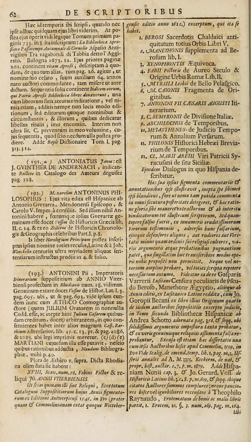 6l Haec id temporis ibi fcripfi, quando nec ipfe adhuc quidquam ejus libri viderim. At po- flea ejus operis vidi legique Tomum primum pa- ginis 7H- 8- itainfcriptum:LaBibliotheca Apro- fianaPajfatempo Autumnale di Cornelio Afpalio Anti- vigilmi Tra vagabondi di Tabbia dettol’Aggi- rato. Bologna idy?. it. Ejus priores paginae ■2.61. continent vitam Aprofti i defcriptam ^ quo¬ dam, de quo tum alias, tum pag. x(5. agitur , ut nomine fuo celato , fuum auxilium 64. annos nato audtori commodante, tam mifereutante didum. Sequentia folia continent W/Vm eorum^ qui Patris Aprojii Bibliotheca libros donaverunt, una cum librorum fatis accurata indicatione , vel ni¬ mia etiam, additis nempe non locis modo edi¬ tionum , fed editorum quoque nominibus & circumftantiis , & illorum , quibus dedicatur libellus titulis 5 imo encomiis. Interim non ultra Iit. C. perventum in meo volumine, cu¬ jus fequentia, quod fcio necdum ulla poftea pro¬ diere. Adde Bayle Didionaire Tom. I, pag. ( 191. ct ) ANTONIATUS Janus\t^ J. GVINTHER DE ANDERNACH , indican¬ te Bailleto in Catalogo des Auteurs, deguifez pag. jzS* (191.) M, Aurelius ANTONINUS PHI¬ LOSOPHUS : Ejus vita edita eft Hifpanice ab Antonio Gvevarra, Mendonenfi Epifcopo , & Carolo V. Imper. a confiliis. Sed ilfam nihil An¬ tonini habere , fcetumque ipfius Gvevarrae ge¬ nuinum effe docet i’ojfm deHidoricisGrzecislib. II. c. 14. & ex eo Zeilerus de Hiftoricis Chronolo- gis &Geographiscelebribus Part.I. p.8. Is Horologium Principum poftea infcri- ptus ipfius nomine toties recufus,Latine & a Joh. Wanckelio centuriis ultra myriadem aliquot fen- tentiarum inftrudlus prodiit in 4.& folio. (193.) ANTONINI Pii , Imperatoris Itinerarium fuppofititium ab ANNIO Viter- bienfiprofedum in Rhodianu num. ig. vidimus. Genuinum extare docet Volfm de Hiftor. Lat. 1.3. pag.(595. ubi, ut & pag.dpj. videipfum eun¬ dem hunc cum vETHiCO Cosmographiae au- dlorc (quem JULIUM Oratorem in nonnullis Codd. efte, ac inepte hinc Julium Cafarem quibus¬ dam creditum, docetj arbitrantem, in quocon- fentientes habet inter alios magnum Cafp.Bar- Adverfarior. lib, 4f.c. 13. pr.&pag.zogd. &1088. ubi legi imprimis meretur. (c)(d)('e) MARTIANI cujusdam illa efte putavit, nefeio quibus rationibus addudis , Naudaus Bibliogra- phiae, mihi p. 49. Plura de iEthico v. fupra. Dida Rhodia- na olim data fic habent: XVllh Scav^num^fd» Fahim PiBor & re¬ liqui JO. ANNII VIIERBIENSIS. Ut fc i as quinam illi fint Reliqui , Ecce totum Catalogum Suppo fit it iorum hujrn Annii figmento¬ rum ex Editione Antyverpienft if4f, in Si>o (prater quam Commelinianam extat quoque Wttteber- genfts editio anno 1612J) excerptum^ qui ita fi habet, u BERQSI Sacerdotis Chaldaici anti¬ quitatum totius Orbis Libri V, 2^ CMANETHONis fupplementa ad Be- roftim lib, 1. 3» XENOPHONTIS ^quivoca* 4, FABII PiBorfs de Aureo Seculo & Origine Urbis Romas Lib. II. 5» CMTRSILI Lesbii de Bello Pelafgico. 6, ijd. CAIONIS Fragmenta de Ori¬ ginibus. 7. ANTONINI PII CMS aris aUGUSII Iti¬ nerarium. 5, C. SEMPRONII de Divifione Italia. p, ARCHILOCHUS de Temporibus. lo^MElAsiHENES- de Judicio Tempo¬ rum & Annalium Perfarum. H. PH/iON/d'HiftoriciHebrasi Brevia- ~ riumde Temporibus. II. CL, MARII JRETII Viri Patricii Sy- r acu fani de litu Sicilia. Ejusdem Dialogus in quo Hilpania de- feribitur. Hac fua ipfius figmenta commentariis (fi ' annotationibus ip(e iUuflravit, inepta Jpe fibimet ipfiblandims i fore ut nemo tam putida commenta in omni fecutura pofteritate detegeret^ (fi hac ratio¬ ne gloria fibi maneret*extraBorum (fi ab interitu vindicatorum tot illuftrium feriptorum, Sedquan- toperefalfus fiuerit, ex innumeris eruditijfmorum Pirorum teflimoniis , adverfiis hunc fialfarium^ ejusque defienfores aliquos , aut rudtores aut Veri¬ tatis minus quam ordinis fuireligioficultores, 'va¬ riis argumentis atque probationibm pugnantium patet ^ qua fingillatim huc trans fer ibere modus ope¬ ris nobis propofiti non permittit. Neque vel no¬ torium amplius probare, Vel toties /cripta repetere j necejfarium autumo, Rideatur ea de re Galparis Varrerii /.«yi><««iCenfura peculiaris de pfeu- do Berofo, Manethone Aigyptio, aliisque ab Annio editis^ ex Lufitanico Latine reddita, cum Jo, Goropii Becani ex libro illius Originum quarto de iisdem auBoribus fuppofttitiis excerpto judicio, in Tomo fecundo Bibliotheca Hifpanice ab Andrea Schotto adornata pag, ip6. (fi fiqq, ubi folidififimis argumentis impojlura tanta probatur, (fi ex veris genuinisque reliquiis affumentafalfa re¬ probantur, Excufa efi et tam hac differt atio una cum ivfis huBoribm hifce apud Commelin, ifpp, in Svo Vide Scalig.de emend,temp, lib, \,pag. m,^, Uf ferii annales ad A. M. 3335. Keckerm, de nat, (fi propr, hi fi, auBar. c, 7. p. m. iSyp, Adde Hifpa- niam Nonii cap,'^, (fi Jo.Gerard. VolT de Hifioricis Latinis lib. fic, S. p, m.6op, (fi jeqq. ibique citatos AuBores fummos complures; neque paucio¬ res hifce vel ignobiliores recenfitos a Theophilo Raynaudo , Erotematum de bonis ac malis libris partit, i, Erotem, 10, §, ^ num,2(Ip, pag, m,i64. Ubi