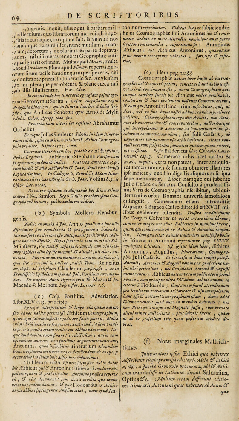 ^Ingentis, inquit, ufus opus, fi barbarum il- „lud ieculum, quo librariorum incredibili impe- ,,ritia incuriaque corruptum fuit, falvum ad nos „fanumque transmifiiTet, nunc mutilum, man- „cum,detortum , ac plurima exparte deprava- „tum, nil nifi meras tenebras Geographias anti- „qu« ignaris offundit. Multa apud MeUm^ multa „apud Strdbonem\?\ur2i apud P//»/«»7reperias,quo- ,,rum litum facile haud unquam perfpexeris, nifi „monftrante praedicffo Itinerario &c. Ac vicifiirn „in his pleraque per-obfcura & plane cceca nifi „ab illis illuftrentur. Haec Clup. In emendando hoc Itinerario egregiam pofuit ope- /4»? Hieronymus Surita , c<efar ^uguftaniis regni Aragonia hUioriciis; qui in Itinerarium hoc Scholia feri- pfie, qua Andreas Schottus typis Arnoldi Mylii edidit. Colon. Agripp, tdoo. S^o. Praterea hunc nitori fuo reftituit Abrahamus Orthelius. Denique ]o^\2i% Simlerus Scholia in idem Itinera¬ rium edidit, qua cum itinerario hoc £5* Ethici Cosmogra- phiaprodiere. Bafilea ijy)• Caterum Itinerarium hoc prodiit ex Aldi officina, Pofiea Lugduni, kb HenricoStCphano Pariptscum fragmento ejusdem £?* indice. Praterea Antverpia cum Berofo (P alits AuHoribtis 0' Joan, Annii Piterbienfis explicationibus. In Collegio S. Beneddii MSum Itine¬ rarium exftare Cantabrigia Gerh. Joan, Voflius L.q. de hiftor, Lat. notat. De catero optamus ut aliquando hoc Itinerarium fnappis A Nic. Samfon. Regis Gallia praclarisfimo Geo- grapho exhibitum, publicam lucem videat. (b) Symbola Mollero-Flcnsbur- genfis. Idefcio an omnia kjoh. Knviio publicata fine ullo difcrimine fint repudianda IS pro figmentis habenda, kurum forte ex flercoreifio Antiquariisperitioribus colli¬ gere non erit difficile. Hujus fententia fam olim fuit Seb, Munfterus, Vir Dociil]. cujus judicium de Annio in Gos- mographicis olimlegiffiememini,15alicubi, nifallor, an¬ notavi, Merentur autem omnino accuratius confiderari, qua Vir acerrimi in talibus judicii Thom. Reinefius ao,i6q.6. ad Jofephum CXzxa^tXMxn perfcripftt , ac in Frontijpicio Epifiolarum ejus ad Joh, Vorfiium inveniun¬ tur. De nuperis Annii Hyperaspifiis Th. Mazza (5 pr. Macedo Morhofii Poly biJlor.Litterar. c.d. (c ) Cafp. Barthius. Adverfarior. Libr.XLV.c.13. principio. Egregie interpolatum (5 longe alio quam nativo fuo adnos habitu perveniffie /fihiQUWiCosmographum, quivis ejus faltem injpellor judicare facile poterit. Multa enim (.hrifiiana in eo fragmento atatis indicia funt; mul¬ ta prioris,multa etiam fecularum abhinc paucorum. Ne- que illud dubitare non finunt Viri doclis fimi , qui in eam opinionem ante nos non futilibus argumentis venerunt, Antonini, quod infcribitur itinerarium adeundem hunc fcriptorem pertinere neque divellendum ab eo effe, fi accuratius jus fuum huic adfcribere voluerimus. M) \<SQVC\'^.xo%6,E.flveroidemfine dubio Aut or yFthicus quil5 Antoninus Itinerarii foW/Vor4/7- peUatur,nam l5 prafatio olim Antoninoprafxareperta efi, (5 alia documenta jam doEiis prodita qua manu velut nos eodem ducunt, l5 qua Flodoardus ex AEthico snnis abhincfeptingentis amplius citat, nunc apudAw- ionWiMmreperiuntur. Videtur Itaque {nh]\c\tn^Vil hujus CosmographicC fini Antoninus ille I5 conti¬ nuato ordine ex male disjunBis nominibus untu porro fcriptor concinnandus , cujus titulus fit : AntoninUS iEthicus , aut /Ethicus Antoninus , quanquam j prius nomen corruptum videatur , fortasfis (5 pofie- | rius. I 1 (e) Idem p3g.xo88- i Cosmographiae autem liber hujus ab his Geo» \ graphis velGeometrispotius, conceptus haud dubio is efi, velexinde concinnatus ifte , quem Cosmographiam qui- \ cunque tandem fuerit hic AithicUS nofter nominavit, complexus i5 hunc pr afent em nofirum Commentarium, (5 eum qui Antonini Itinerarium infcribitur, qui, ut j dixi , vel ex fine hujus nofiri ad hunc eundcmpertinere 1 nofcitur. Cosmographiam ergo rton sEthici, non Anto- j nini ab exccrptoribus l5 coacervatoribus , auHor ibus que qui interpolarunt 15 auxerunt ad jequentium etiam fe¬ cularum commodiorem ufum , fed Julii Caefaris , ab '\ Imperatore jub quo dimenfio orbis inftituta, citant non- ndlli vet erum fcriptarum fapientius quidem quam c ceteri, i uti exi/limo. Etfiic BaldericUS libro Qhronici Came- tj racenfis cap.q. Cameracae urbis licet audior & 1 aetas, inquit, certa non pateat, inter antiquio¬ res tamen nomen & farnam obtinere illam res ipfa indicat, quod in digcftis aliquorum fcripta faepe memoratur. Liber namque qui jubente Julio Caefare ex Senatus Confulto i prudentiffi- mis Viris de Cosmographia infcribitur, ubiqui- dern totius orbis Romani univerfa famofaloca diftinguit , Cameracum etiam intromittit & quanto a Bagaco Caftro diftet,id efl: XVIII, mi¬ libus evidenter offendit. Erufira eruditisfimm Vir Georgiiu Colvenerius optat extare dium librum*, cum extet utique nec alius Balderico in manibus fuerit, quam qui conficiendus e fi ex jEthico (5 Antonino conjun- VIis. Nam qua citat exinde Baldericus manifefio hodie in Itinerario Antonini reperiuntur pag. LXXXV. novisfima Editionis. Efi igitur idem liber, yEthicus Antoninus , Auguftus , Itinerarium , Cosmogra¬ phia Julii Caefaris. Et fortasfis ut hinc conjici poteft, Antonii, Antonini (5Auguflinominaex prafationehu¬ jus libri petita funt , ubi Confulatus Antonii (5 kugufii memorantur 3 yE t h i C US verum publicatoris primi nomen , cumpracipue ultra DCCmum abhinc annum ea citetur a Flodoardo ,‘ Illud autem fimul attendendum pro jeculorum variorum auBoritate (5 ufu interpolatam hanc effie I5 auBam Cosmographiam ifiam , donec ad id Volumen venerit quod nunc in manibus habemus 3 nec fine Principis alicujus aut Magnatis juffu , cum privato alicui minus auBoritatis , plus laboris fuerit , quam- \ ut ab eo profeBum tale quod pofieritas credere de- \ beat. I • 1 (f) Nota? marginales Maftrich- tianse. Julio oratori ip(tu4 Ethici qua hahemtts adferibunt elogiapramijpi editioni tjMeU Ethici a. i62t, d Jacobo Gronovio procurata, ubi (f /Ethi¬ cum transtulifife in Latinum dicunt Salmafius, OptillS c. tJAdultum etiam differunt editio¬ nes Itinerarii Antoniani quas babemHS ab Annio (f qn£
