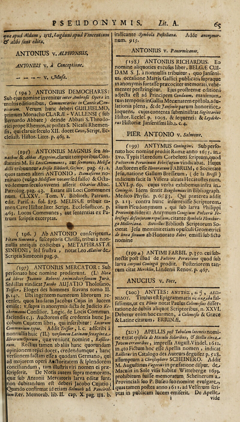 qmaptid ^Idum, \fiS» Lugduni Apud Vincentium Q’ alibi funt edita^ ANTONIUS v.AUHONSUS. ANIONUIS V. d Conceptione, Cip4) ANTONIUS DEMOCHARES: Sub ejus nomine invenitur inter Jmbrofii opera in multis editionibus j Commentarius inQanticaQan- ttcorum, Verum hunc deberi GUILHELMOj primum Monacho CLARIE - VALLENSI C hib Bernardo Abbate) deinde Abbati S.Theodo- rici prope Rhemos,ac poftea S. Nicafii Khemen- fis, qui claruit feculo XII. docet C4v^,Script.Ec- clefiaft. Hiftor. Liter, p. 4<53. a. (ipf) ANTONIUS MAGNUS feu Mo> nachtu Sc. Abbas claruit temporibus Con- ftantiniM. Ei LodCommunes^ zut fermones, Melijfa slibli tribuuntur a Frifio Biblioth, Gefner, pag. 5. a. quos tamen alteri ANTONIO , Damafceno no- i minato (vulgo t^f^r^^wrfedfalfo) &Odta- vo demum feculo viventi aflerit Olearius hhzc. Patrolog. pag. 43. Extant illi Loci Communes num. CLXXV. Tom. V. Biblioth. Patrum^ edit. Parif. z. fol. 8/8* MELISS-E tribuit ta¬ men Cave Hiftor.literScript. Ecclefiafticor. p. 4^3. Locos Communes, aut fententias ex Pa- I trum feriptis excerptas. -%- I ( ipd. ) Ab ANTONIO conferipturru I litam SimeonU^ fufceptoris Chrifti, tribui a non- I nullis antiquis codicibus , METAPHRAST^E I SINEONI, fed fruftra , notat Leo I Scriptis Simeonis pag. p. J fip7) ANTONIUS MERCATOR : Sub I perfonato hoc nomine prodierunt. (I.) Flot* i ad libros Joannis Roberti Animadverjionum Juris, I Sed illas v\n^\c2it Jacobo AUJATIO Tholofano, I Teifier, Eloges des hommes fcavans tomo II. I p.147. Ubi ingentem numerum librorum re- I cenfet, quos laudatus Jacobus Cujas in lucem I emifit: v.fupra in anonymisdida de Judicio  ckermanni Con^iMoc. Logic.de Locis Commun. faciendis c.j. Au^lorerfieffe credentis hunc Ja- cobum Cujatem libri, quiinferibitur: Locorum Communium typus. Addit , 1. C. adfcribi a nonnullis huic (II.) verftonem Latinam[exagintos librorumOperumquxveniunt nominc , Bafilico- liraw?. Redlius tamen ab aliis hanc quorundam i i opinionem rejici docet, credendumque , hanc Iverfionemfadam elTea quodam Germano, qui lad majorem operi Atdoritatem & fplendorem Iconciliandum , tam illuftrisviri nomen ei prae- jfcripferit. De Notis autem fupra memoratis, ■quae fub Antonii Mercatoris larva editae funt, inon dubitandum eft deberi Jacobo Cujatio j iQuando conHrmat id etiam Salmuth ad Pancirol- l/««jRer. Memorab. lib. II. cap, X. pag. 188. b. indicante Symbola Pofieliana, Adde anonymor» num. pif. ANTONIUS V. Panormitanus, (198; ANTONIUS RICHARDUS. Eo nomine aliquoties excufus liber, BELGAi CUI¬ DAM S. J. a nonnullis tribuitur, quojanfeni- us> occalione Martis Gallici publicati, fupraque in anonymis fortalTe praecociter memorati,vehe¬ menter perftringitur. Ejus proflremae editioni adjefta eft ad Principem Condaumt maximurru tum temporis inGallia Mecaenatem epiftola,adu¬ lationis plena, & de parum honorifice^ loquens, cujus contenta Sagittarius Hiftor.Ecclef. p. 1005. & lequenti: &(.Leydeke^ r«/Hiftoriae Janfenifmilib.i. c.4. ' PIER ANTONIO v. Salmone, (19p) ANTYMUS Coningius, Sub perfo¬ nato hoc nomine prodiit Romae anno idyy. in_, 8vo. Typis Haeredum Corbeletti fcriptum,quod Pulverem Peruvinum Febrifugum vindicabat. HujuS Aud:oreme(reflbwr4r«?«FABRUM, e Societate Jefu, natione Gallum BrefEcum, ( de la Brejfe ) indicium facit la Vifiera alzataHecatoftesnum» LXVI. p. dp. cujus verba exhibemus infra in_. Coningio. Idem fentit£fi(^(6m/«/in Bibiiograph. MedicoThyfic. p.d^rg^. Qui praeterea addit p. zij. contra hunc infurrexiffeScriptorem-, alium Pfeudonymum , qui fub larva Philippi Protimk^(M^tnV. KmyxrwimConigiurn Pulveris Fe- brifugi defenforem repulfum, citante Symbola Flensbur- go Molleriana. Sotvellus P,\b\\oi\\ Scriptorum So- aetat. Jefu meminitetiam opufculi Geometrici de Itnea finuum ab Honorato Fabri^ emiftifubficfto nomine (ipp«,) ANTIMIFARBII. p.3yo.cuifub- nedlit poft illud Pulvere Peruviano quod fub hrva Anrymi Coningii prodiit. Pofteriorem tan¬ tum citat iWifrr^/i^.Lindenii Renov. p, 4d7. ANUGIUS Y,Foes, (zoo) ANYTES: antthz , 01 j , aeo- NiAor. Titulus eft Epigrammatis «V fal- fiftimuSjUt ex Plinio notat Paulus iffer- tatione de dubiis aliquot Scriptoribus, n. XXVI. Debetur enim hoc carmen, d Colomejio & Graece & Latine citatum, ERIUNiE. (zoi) APELLIS poft tabulam latentisnoml- ne extat epiftola de Maculis Solaribus-^ ^ Stellis etrea^ Jovem errantibus y imprefta Auguft.Vindel, 1612* in 4to Fidum hoc efle Apellis nomen , indicat Bailletus in Catalogo des Auteursdeguilez p. yzS, affumptum a Cbriftophoro SCHEINERO. Addit M. Auguftinus Fagetiusin praefatione difput. de> Maculis in Sole vifis habitae Wittebergae idpj. prohibitum fuiflfe memoratum^ Scheinerum a_> Provinciali fuo P. Bufaeofuonomine evulgaro, quas tamen poftea anno 1611. ad Velferum feri- ptas in publicam lucem emiferit. De Apello i vide
