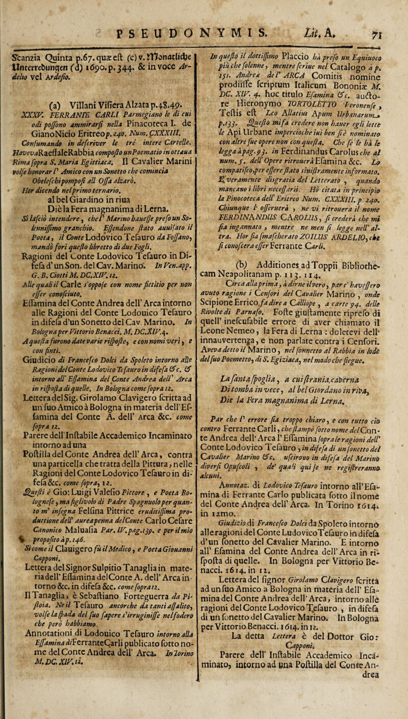 Scanzia Quinta p.67.quaeefl: (^c) v.^onatlictje ttncerrebungen Cd) i(59o.p.344, & in voce 4r- delto vel Ardefio* (a) Villani Vifiera AIzata p.4.8.4p. XOK FERRANTE CARLl Parmegiano le di cui odi pojfono ammirarfi neUa Pinacoteca I. de GianoNicio E^itreo^.^-^(?. iV^wj.CX^X///. Confumando in defcriver le tre intere Cartelle. aleRabbia compofto unPoematio in ottaua Rima fppra S. Maria Egittiaca» II Cavalier Marini volfe honorar P Amico con un Sonetto che comincia Obelefchipompofi ali Ojjaalzaro, Hor dicendo nelprimo ternario, al bel Giardino in riua Die la Fera magnanima di Lerna. Si lafcio intendere, cheP Martno hauejje prefo un So- lennijjimo granchio. Ejjendone flato auuifato il Poeta, il Conte Loddvico Tefauro da FojfanO') mando fori que jio libretto di due Fogli, Ragioni dei Conte Lodovico Tefauro in Di- fefa d’ un Son. dei Cav. Marino. In Ven.app. G. B. CiottiM. DC.XIF, n. Alie quali il Carie s'oppo(e con nome fittitio per non ejfer conofciuto, ElTamina dei Conte Andrea delF Arca intorno alie Ragioni dei Conte Lodouico Tefauro in difefa d’un Sonetto dei Cav. Marino. In Bologna per Vittorio Benacci, M, DC,S.IV,\, A quejiafurono date varie rijfofte^ e con nomi veri) e con finti. Giudicio di Francefco Dolci da Spoleto intorno alie Ragioni dei Conte Lodovico Tefauro in difefa Cic, Gf intorno aW Efjamina dei Conte Andrea dell' Arca in rijfofia di quelle. In Bologna come fopra n, LetteradelSig.Girolamo Clavigero fcrittaad unfuo Amico a Bologna in materia dell Ef- famina dei Conte A. delP Arca &c. come fopra tz. Parere delflnftabile Accademico Incaminaro intorno ad una Poftilla dei Conte Andrea delf Arca, contra unaparticelja chetrattadclla Pittura,nelle Ragioni dei Conte Lodovico Tefauro in di¬ fefa &c. come fopra, iz. ^ejii e Gio: Luigi Valefio Pittore , e Poeta Bo- lognefe, ma fglivolo di Padre Spagnuolo per quan¬ to m' infegna Felfina Pittrice eruditiffma pro¬ ductione deW aureapenna delConte CarloCefare Canonico Maluafia Par.lF,pag,ijp, e perilmio % propojito ap.ij:f.6. Si come il fu il Medico, e PoetaGiouanni Capponi, Lettera dei Signor Sulpitio Tanaglia in mate- riadeir Effamina delConte A. dell’ Arca in¬ torno &c. in difefa &C. come fopraiz, Il Tanaglia > e Sebaftiano Forteguerra Pi- fioia. iVe i/Tefauro aneor che da tanti aj]alito, volfelaffada dei fuo fapere s^irruginijfe nel fodero che pero habbiamo. Annotationi di Lodouico Tefauro intorno alia Ejfamina ^i/FerranteCarli publicato fotto no¬ me dei Conte Andrea delf Arca. In Jorino Inquefo il dottijfmo Placcio ha prefo un EquiuocO piuchefolenne, mentreferiue »f/Catalogo a p. iSi. Andrea deV ARCA Comitis nominc jprodiilfe feriptum Italicum Bononiae M, DC. XIF> 4. hoc titulo Efamina (^c. audlo- re Hieronymo TORTOLEJTO Peronenfe , Teftis efi: Leo AUatius Apum Urbanarum^ p.iSi> Sji^flb fnifa credere non hauer egli lettt le Api Urbane imperdoche iui ben fi e nominato con dltre fue opere non con quefta, Che fe le ha te leggaapag.pq. /» Ferdinandus CaroIus<r;&^ al num. j. dell Opere ritrouera Elami na &C. Lo compatifcoyper effereftato siniftramente informato, Fjveramente disgratia dei Letterato , quando mancano i libri necefjarii. Hd citata in principio la Pinocoteca deW Eritreo Num. CXXXUI. p zq.», Chiunque l' ojferuera , ne vi ritrouera il nome FERDINANDUS CAROLIIS, fi cr e der a che mi fia ingannato , mentre ne men fi legge neU' al- tra. Hor fta fmafcherato ZOILUS KRDELIO, ck£ fi conofeer a effer i enante Carli. (b) Additiones ad Toppii Bibliothe¬ cam Neapolitanam p. 113.114* Circa alia prima, a dirne il Vero, par r’ havefJerO avuto ragione i Cenfori dei Cavalier Marino , onde Scipione Errico./4/5^/Vf 4 Calliope , a carte p^.. delle Rivoltedi Parnafo. Fofte giuftamente riprefo di quell’inefcufabile errore di aver chiam ato il Leone Nemeo, la Fera di Lerna ; dcletevi delF innauvertenja, e non pariate contra i Cenfori. Aveva detto il Marino, nel fonnetto al Rabbia in lodt dei fuo Poemetto, di S. Egiziaca, nel modo che fiegue, Lafkntafpoglia, a cmflrmia.caherna Di tomba in vece, al bel Qiordano in riPa, Die la Fera magnanima di Lerna^ Par che V errore (ia troppo chiaro, e con tutto ch contro Ferrante Carli, cheftampd fotto nome delCckW- te Andrea dell’ Arca 1’ Eitamina {oprale ragioni delT Conte Lodovico ,m difefa di unfonettodel Cavalier Marino c. ufcirowo in difefa dei Marino diverfi Opufcolt , de* quali qui Je ne regiftreranno alcuni. Annotaz. di Lodovico Tefauro intorno alPEla- mina di Ferrante Carlo publicata fotto ilnome dei Conte Andrea delf Arca. In Torino i(5 i4» in lamo. Giudiziodi Francefco Z)i?/«da Spoleto intorn(> alleragioni dei Conte LudovicoTefauro in difefa d’un fonetto dei Cavalier Marino. E intorno air Efamina dei Conte Andrea dell’Arca in ri'- fpofta di quelle. In Bologna per Vittorio Bc- nacci. 1614, in 12. Lettera dei fignor Girolamo Clavigero feritta ad unfuo Amico a Bologna in materia dell’ Efa¬ mina dei Conte Andrea dell’Arca, intorno alie ragioni dei Conte Lodovico Xefauro , in difefa di un fonetto dei Cavalier Marino. In Bologna per Vittorio Benacci, i <514. in 12. La detta Lettera h dei Dottor Gio: Capponi, j?arere dell’ Inftabile Accademico Inca- minato, intorno ad »na Poftilla dei Conte An¬ drea