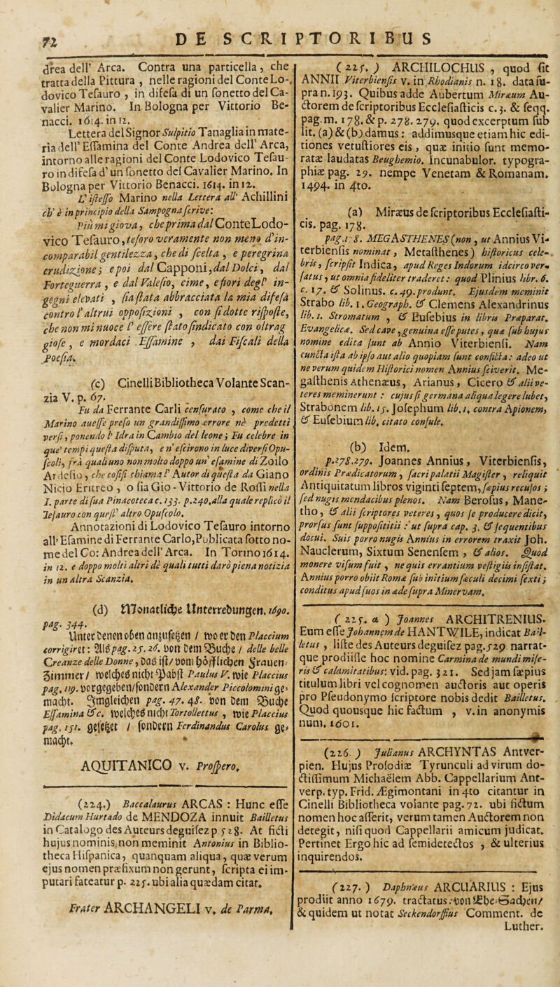 dfea deir Arca. Contra una particella, che trattadella Pittura , nelleragioni dei ConteLo-. dovicoTefauro , in difefa di un fonettodelCa- valier Marino. In Bologna per Vittorio Be- nacci. 1614.1012. Lettera doXSxgnov Sulplth Tanagliain mate¬ ria dell’ElTamina dei Conte Andrea dell’Arca, intorno alleragioni dei Conte Lodovico Tefau- ro in difefa d’ un fonetto dei Cavalier Marino, In Bologna per Vittorio Bcnacci. 1614. in IX. V iflejfo Marino nella Lettera aU’ Aq\\\\\\Y\\ cb' e mprincipio delU Sampognafcrive: Piii migiova, che prima dal ConteLodo- vico Telauro, te foro ver ament e non meno ddin- comparabil g€ntilez,za y che di fcelta , e peregrina erudizjpnei epoi dalOz^^oniydalDolciy dal Forteguerra , e dal ValeftOy cime y efiori degi' in- gegni eleMi , (iaflata abbracciata la mia difefa controf altnii oppofiz.ioni , con ftdotte rifpofiey chenonminuoce t' ejjere flatofndicato con oitrag giofe, e mordaci . EjJamine , dai Fifcali della j>oefia^, (c) Cinelli Bibliotheca Volante Scan-\ zia V. p. 67. Fu Ferrante Carli cenfurato , come cheil Matino aueffe prefo un grandiffimo -errore ne predetti verfi, ponendo /’ Idrain Qambto dei leone i Fu celebre in ^ue’ tempi quefla difputay e n efcirono in luce diverfiOpu- fcoliy />4 qualiuno nonmoltodoppoun efamine /sf; Zoilo Ardefio, checofifi chiamaVKutor dtquefta da Giano Nicio Eriireo , o liaGio-Vittorio de ikoiEinella l. parte di fua Pinacoteca c. 1 jj. p.140,alia quale replico il lejaurocon quejV altro Opufcolo, Annotazioni di Lodovico Tefauro intorno ali’ Efamine di Ferrante Cario,Publicata fotto no¬ me dei Co: Andrea dell’Arca. In Tonnoi6i4. in /2. e doppo molti alcri de quali tutti darbpiena notizia in un altra Scanzia^ (d) triofMtlic^e Unterrcbungen, idpo. m. S4F> UntccC!eneno6enanjufe^en / XQi)tt\)ix\Placcium corrigirii: %t>pag.zs. z6. iJOn Dem 5Sud;e / delle belle QreanzedelleDonne^r^iuetlf 3immer/ tt»elcl>ed nicbt Paulus F.VOXt Placcius pag, ijp. yorgefleben/fotiDern A/fArWfr Piccolommi^t-^ macbt. Smgleicben pag. 47.4.?. son Dem ^uc^e Ejfamina (dc. nid)t Tortollettus , tt)ie Placcius pag, /j/. / fonDeni Ferdinandus Carolus niac^t. AQUITANICO V. Projpero, (224.) Baccalaurus ARCAS : Hunc e (Te DidacumHurtado de MENDOZA innuit BaiUetus in Catalogo des Auceursdegnifezp 5-2 g. At fidi hujusnominismonmeminit Antonius in Biblio¬ theca Hifpanica, quanquam aliqua, quae verum ejus nomen praefixum non gerunt, fcripta ei im¬ putari fateatur p. 22;. ubi alia quaedam citar. Frater ARCHANGELI v» de Parma, (2zr. ; ARCHILOCHUS , quod fiC ANNII Viterbienfis v. mRhodianis n. ig. datafo- pran.ip3. Quibus adde Aubertum Miraum Au- doremdefcriptoribusEcclefiafticis c.3. & feqq. pag.m, 178.&P. quod excerptum fub lit. (a) & (b) damus: addimusque etiam hic edi¬ tiones vetuftiores cis, quae initio funt memo¬ ratae laudatas Beughemio. Incunabulor. typogra- phiaepag. 29. nempe Venetam & Romanam. I4P4. in 4to. (a) Miraeus de fcriptoribus Ecclefiafti- cis. pag. lyg. pag a: i, MEG ASTHENES (non , Annius Vi- nominat y Metaflhenes) hiftoricus cele¬ bris, fcripfit Indica, apud Reges Indorum idcirco verm fatus, ut omnia fideliter traderet: quod Plinius libr, 6. c. 17. Q Solinus. €.4(7.produnt. Ejusdem meminit Strabo lib. \ ,Geograph. Clemens Alexandrinus lib. i. Stromatum , (5 Eufebius in libris Praparat, Evangelica. Sed cave ygenuinaeffeputes, qua fubhujuf nomine edita junt ab Annio Viterbienfi. Nam cunila ifta ab ipfo aut alio quopiam funt confitla: adeo ut ne verum quidem Hifiorici nomen Annius [civerit, Me- gafthenisAthenaeus, Arianus, Cxztxo idalHve- t eres meminerunt: cujus fi germana aliqua legere lubety Strabonem lib. /j. Jofephum lib. /. contra Apionem, id Eufebium lib, citato confule, (b) Idem. [•278.274. Joannes Annius, Viterbienfis, ordinis Pradicatorum, facripalatii Magifler , reliquit Antiquitatum libros viginti [eptemy fepiusrecujos i fed nugis mendacibus plenos. Nam Berofus, Mane- tho, id alii fcriptores veteres, quos je producere dicit, prorfus funt fuppofititii :'ut fupra cap. q, id jequentibus docui. Suis porro nugis Annius in errorem traxit Joh. Nauclerum, Sixtum Senenfem > id alios, ^od monere vifumfuit, nequis errantium veftigiisinfiftat. Annius porro obiit Roma fub initium faculi decimi fexti conditus apudfuos in ade fupra Minervam, ( zif, ct ) Joannes ARCHITRENIUS. Eum tSdt Joh annem de HANTWILE, indicat BaH- letus, lifte des Auteurs deguifez pag.jzp narrat- que procliifie hoc nomine Carmina de mundimife- ris id calamitatibus: vid. pag. 321. Sed jam faepius titulum libri vel cognomen audoris aut operis pro Pfeudonymo Icriptore nobis dedit BaiUetus. Quod quousque hic fadum , v.in anonymis num. idoi. --- (226. ) Julianus ARCHYNTAS Antver- pien. Hujus Prolodiae Tyrunculi ad virum do- diflimum Michaelem Abb. Cappellarium Ant- verp.typ. Frid. iFgimontani in4to citantur in Cinelli Bibliotheca volante pag. 72. ubi fidum nomen hoc afferit, verum tamen Audorem non detegit, nili quod Cappellarii amicum judicat. Pertinet Ergo hic ad femidetedos , & ulterius inquirendos. fizy. ) Daphn'aus ARCUARILIS : Ejus prodiit anno i6jg. tradatus.-ooul^be-^acljeii/ Seckendorfpus Comment. de Luther.