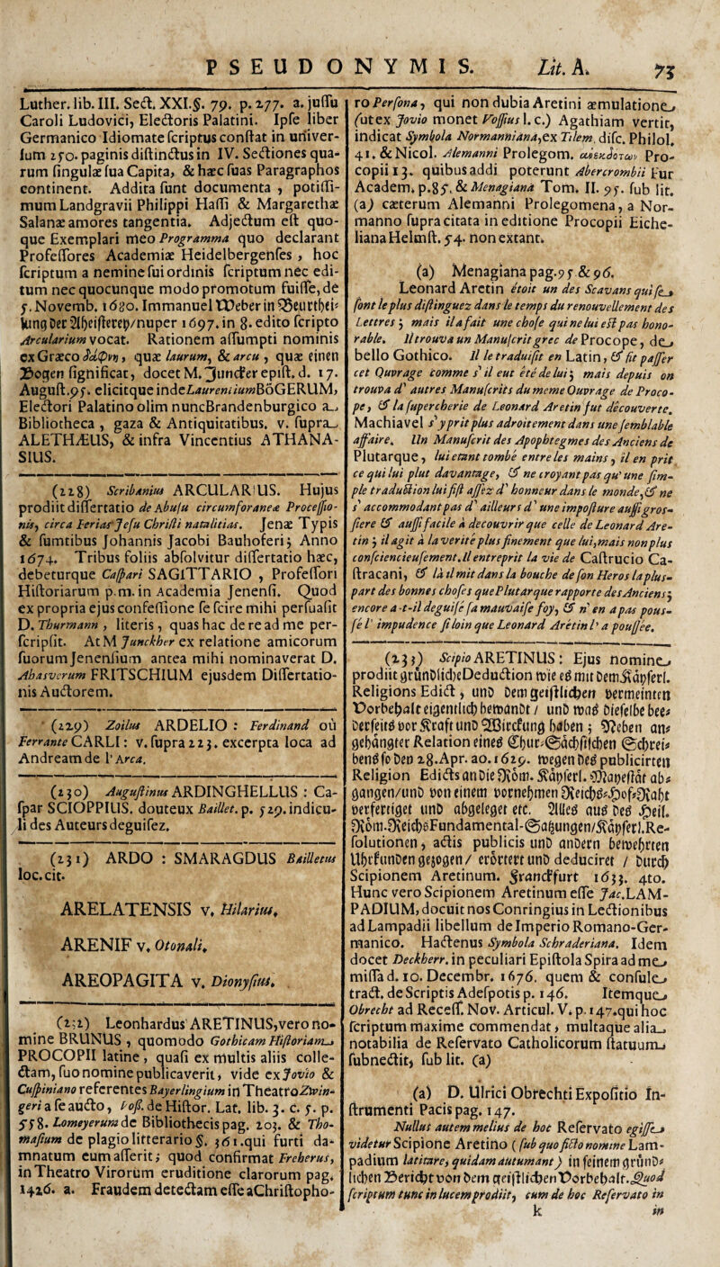 Luther. lib. IIL Sedi. XXI.§. 79. p. X77. a. juflu Caroli Ludovici, Eledtoris Palatini. Ipfe liber Germanico Idiomatefcriptusconftat in uriiver- lum zfo* paginis diftindlusin IV. Sedlioncs qua¬ rum fingulae fua Capita, &haecfuas Paragraphos continent. Addita funt documenta ) potilli- mumLandgravii Philippi HafE & Margarethae Salanae amores tangentia. Adjedlum eft quo¬ que Exemplari meo Programma, quo declarant Profeffores Academiae Heidelbergenfes, hoc fcriptum a nemine fui ordinis fcriptumnec edi¬ tum necquocUnqUe modo promotum fuifiTcjde j.Novemb. idao. ImmanueltDeberin^e,urtl)eh kmg Der 2l^cj(lcrct;/nuper 1697. in 8* edito fcripto Arcularium Rationem afTumpti nominis cx Graeco quae laurum^ Scarcu , quae einen 33oqen fignificat, docet er epift.d. 17. Augufl:.9fi elicitque 'm^tLauremiumWoGEKMM, Eledlori Palatino olim nuncBrandenburgico a_. Bibliotheca , gaza & Antiquitatibus, v. fupra-. ALETHiEUS) & infra Vincendus ATHANA- SIUS. (iz8) Scribaniut ARCULARIUS. Hujus prodiit dinertatio de kbu\u circumforanea Proceffio- ndy circa Periar Jefu ChrUli natalttias, Jenae Typis & fumtibus Johannis Jacobi Bauhoferij Anno id74. Tribus foliis abfolvitur differtatio haec, debeturque Caj^ari SAGITTARIO , ProfelTori Hiftoriarum p.m. in Academia Jenenfi. Quod ex propria ejus confellione fe fcire mihi perfuafit D. Thurmann , literis, quas hac de re ad me per- fcriplit. AtM Junckher ex relatione amicorum fuorumjencniium antea mihi nominaverat D, Abasvcrum FRITSCHIUM ejusdem DilTcrtatio- nis Audtorem. ■ (22.9) Zoilua ARDELIO : Ferdinand ou CARLI: v.fupra 123. excerpta loca ad Andreamde Vkrca. (230) ARDINGHELLUS : Ca- fpar SCIOPPILIS. douteux BaiUet.p. 729.indicu- li des Auteursdeguifez. (231) ARDO : SMARAGDUS BaiUem loc.cit. ARELATENSIS v, HiUrm^ ARENIF Vt OfonalK AREOPAGITA v. Dlonyfuu^ Lconhardus ARETlNUS,verono* mine BRUNUS , quomodo Gothicam Piiftoriam^ PROCOPII latine , quafi ex multis aliis colle- dlam, fuo nomine publicaverit, vide Jovio & Cujpiniano referentes Bayerllngium in TheatroZir/»- ^mafeaudo, de Hiftor. Laf. lib. 3. C. 7. p. Lomeyerum^t Bibliothecis pag. 2oj. & Tbo- de plagio litterario 5. jdi.qui furti da¬ mnatum cumalTeriti quod confirmat in Theatro Virorum eruditione clarorum pag. 141C). a. Fraudem deteilameffeaChriftopho- ro Perfona, qui non dubia Aretini aemulationo (utcx Jovio monet roffius Ic.) Agathiam vertit, indicat Symbola Normanniana^cyi Tilem. diTc. Philol. 4l.&Nicol. Alemanni Prolegom. cdeKdorcov Pro- COpiil3. qUibusaddi \>OtZV\xnt Abercrombii Academ»p.8y.&iV^»^^/4«4 Tom. ll.yj. fub Iit. {2i) cazterum Alemanni Prolegomena, a Nor- manno fupra citata in editione Procopii Eiche- liana Helmft. 54. non extann (a) Menagianapag.py&pd. Leonard Arctin etoit un des Scavamquife_3 font le plus diftinguez dansle temps du renouveUement de s Lettres j mais ilafait une cbofe qui ne lui esi pas bono- rabie, lltrouvaun Manujcritgrec ^^'Procope, do bello Gothico, ll le traduift en Latin, fit pajjer cet Quvrage comme s'il eut etedeluit^ mais depuis on trouva d' autres Manufcrits dumeme Quvrage de Proco- pC) la fupercherie de Leonard Aretinfut dkouverte. Machiavel s'ypritplus adroitement dans une jemblabk afaire. lln Manufcrit des Apopbtegmes des Anciens de Plutarque, lui etant tombe entreles mains ^ il en prit cequilui plut davantage, CJ ne croyantpas qu' une fim- ple traduUion lui fift ajfez d' bonneur dans le monde^ ne x’ accommodant pas d' ailleurs d' une impofiure au£lgros^ fiere £5* aujfi facile a decouvrir que celle de Leonard Are- tin 3 il agit k la verite plus finement que lui,mais non plus confciencieufement.ilentreprit la vie de Caftrucio Ca- ftracani, £3* la tlmit danslaboucbe de fon Heros laplus- part des bonnes cbofe s que Plutarque rapporte des Anciens^ encore a-t-ildeguije famauvaife foy-i (S rf en a pas pous- fel’ impudence Jiloinque Leonard Aretini' a poujjee. (233) ARETINUS: Ejus nomine-» prodiit 9runDtid)eDeduU:ion mie mit Demitdpferl. Religions Edidi, unD Dem geilllichett Dermeintm Porbeh^Jlt cigentlich bemanDt / unD tuad Nefelbc bee^ Decfcit^bor^caftunD^BBjccfung bdben j ^eben an# gcbangter Relation cined C()uc^0a^ft|cben (gchrei# bendfo Det) 28.Apr. ao. 1629. tuegen De^ publicirtcn Religion EdidlsanDie0ii5tn.^dpferl.O!ftai)efidt ab# gangen/unD boneinem bocne^men0\etchi5x.^of?^abt berfertiget unD abgcleget ctc. 21l(e^ m Dcd 9v6m.O\cich6Fundamental-(Sa^ungen/5l'apferl.Re- folutionen j adlis publicis unD anDern beibe^rten UbifunDcngejogen/ cromrt unD deduciret / Durch Scipionem Aretinum. ^runcffurt 1(533. 4to. Hunc vero Scipionem Aretinum efie J^f.LAM- P ADIUM, docuit nos Conringius in Ledlionibus adLampadii libellum deImperioRomano-Ger- manico. Hadlenus Symbola Schraderiana. Idem docet Deckherr. in peculiari Epiftola Spira ad me,» mifiad. IO. Decembr. 1676. quem & confulo tradi, de Scriptis Adefpotis p. i y6. Itemque-» Obrecht ad ReceflT. NoV. Articul. V. p. i47.qui hoc fcriptum maxime commendat > multaque alia_j notabilia de Refervato Catholicorum ftatuunu fubnedlit) fub Iit. (i) (a) D. Ulrici Obrechti ExpofitiO In- ftrumenti Pacis pag. 147. Nullus autem melius de hoc Relervato egijjtj videtuirScvpiont Aretino (fubquofiPlonomtneLzm- padium latitare, quidam autumant) in feinettigrtinD# licben Seric^tuon Dem fcriptum tum in lucem prodiit, eum de hoc Refervato in k in