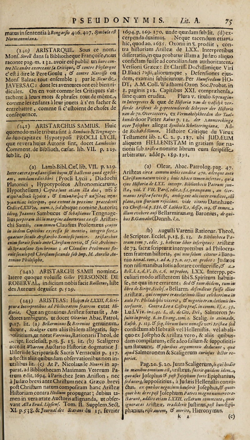 matus in fententia ^Bongarfit) 406,407, Symbda efi ^ormannniana. (lyo) ARISTARQUE. Sous ce nont. SoreU dans fa BibliothcqueFran^oifcjnous raconte pag. m, 13 2. avoir ere publie un hurecon- tre Nlcandre exerceant [a Critique-f contre Fhylarquc c’eftadircle PereGoulu , contre NardJJe ou Monf Balzac tout enfemble 5 par le ^/V^do JAVERSAC: dont les aventures ont ete bien ri- dicules. On en voit comme les Critiques s’at- tachent a leurs mots &phrares toiitdememe->j comme les cnfantsMeurjouets as’en facher& cntrebattre , comme fi c’eftoientdechores de confequence. ri4i) ARISTARCHUS SAMIUS. Huic quomodo male tributa fint a Sambuco ScTengnage- /w duo capita ex Hypotypofi PROCLI LYCII, quae revera hujus Autoris fint, AoQ&t Lambedus Comment.de Biblioth.caefar. lib. VII. p. 129. lublit. (z) (a) Lamb.Bibl.Caerjib. VII. p. 2,29. Inter c£terapr<e(iantij[imi haBenus quod ego fet¬ am^ nondum editi libri (Procli Lycii > Diadochi Platonici ^ Hypotypofeos Afironomicarum.» Hypothefiumj Capitafunt etiam illa duo j 'ZsBt y cC^poActfiiKk o^^dviS f (S Kct^iXrig Tt^ct- yfAetnloca inlcripta-f qua extant in proxime pracedenti CodiceCXXVtOy num.i. />^absque nomine Autorisj ideoq^Joannes Sambucus CT &^4//rf««/Tengnage- \\\X%perperam ibiinmargineadnotarunt ea ejfe Arirtar- chi Samiij Claudius Ptolemaeus jtwyW in iisdem Capitibus expreffa fit mentio, integris fer?-» quatuor feculis Arifiarcho Samio fit junior. Ariftarchus enim flor uit feculo ante Chrifium tertio.^ fuit Archime¬ di Syracufano Synchronus } at Claudius Ptolemaus flo¬ ruit feculopoji Chrijlum fecundo fub Imp, M. Aurelio Au' tonino Philofopho. (z4i) ARISTARCHI SAMII nomino latere quoque voIuilTe Gilles PERSONNE DE ROBERVaL, indicium nobis facit Bailletusj lifle desAuteurs deguifez p. fxp. (243^ ARISTEAS ; Hujuf de LXXII, S.Scri- ptura Interpretibus ad Pbilocratem fratrem extat Hi- ftoria, Qi^ an genuinus Arifteae foetus fit, Au- <3:ores ambigunt, ut docet Olearius Abac.Patrol. p.27. Iit, (a^ Bellarminus ScBaronius genuinunu dicunt, Scaliger cum aliis ibidem allegatis, fup- ^ofititiumjUt notat r4^/'f«i«/,RationariiTheol, de ot^ript. Ecclefiaft.p.i8. iS. ht* (hj Scaligero accedit Wharton Auctario Hiftoriae dogmaticae J. UlTerii de Scripturis & Saetis Vernaculis p. 317. adjedis aliis quibusdam obfervationibus non in¬ utilibus Iit. (cj At P. Nicolaus le in ap¬ parat, ad Bibliothecam Maximam Veterum Pa¬ trum edit, 1694. aParischez Jean Aniflon , nec a Judaeo brevi ante Chriftum nec a Graeco brevi poftChriftum natumcompofitam hanc Arifteae Hiftoriamcontrapropugnat; dubius ta¬ men in vera aetate Audoris aftignanda, ut obfer- \znt ABaErud.Lipfienf. Tom^ II. Supplem.Sed^ XI. p.y 58* & Joarmldej Scavms du i y, fevricr i<594,p, 169. 170. unde quaedam fub Iit. (d)ex- cerpenda duximus. Neque tacendum etiarru hic,quodao. idgf. Oxonii in S. prodiit , con¬ tra hiftoriam Arifteae de LXX. Interpretibus dilfertatiojin qua probatur illam a Judaeo aliquo confidam fuifte ad conciliandam authoritaterrL. Verfioni Graecae-: Et Clarifli Dodiflimique Viri D.Ifaacialiorumque , Defenfiones ejus¬ dem, examini fubjiciuntur. Per Humfredum HO- DY, A.M. Coli, '^adhami Oxon Soc.Probat. in 8. paginis 312. Capitibus XXI. compraehenfa-i fanequam erudita. Plura v. tkvdo Septuagin¬ ta Interpretes & quae de Hiftoria van de valfelyk ver- fierde Arifteus de gepretendeerde Schryver der Hiftorie van de yo. Overzetters., ex Vcrmahelykheeden der Taal- kundediQQxYx^ttX Rabustp. \z. der Aanmerckinge over Jofepltus allegat Symbola Schrdteringiana^ Ad- dz RicbaydSimon, Hiftoire Critique du Vieux Teftament lib. 2. C. 2. p. 187. ubi JLIDyELIM aliquem HELLENISTAM in gratiam fuse na¬ tionis fub nomine librum eum fcripliflo arbitratur, addep. 189.191, (a) Olear, Abac. Patrolog. pag. 47. Arifteas circa annum urbis condita .pyo. adeoque ante Chrifiumnatumvixit j huic Abaco tamen infertus ^ qida. ejus Hiftoria de LXX. interpr. Bibliothecis 'patrum jun- Baj vid.T FII. ^arif,edit.z-. fi,quanquam , an Ger¬ manus Arifiea foetus fit., ambigant alii inter eruditos.,alii plane., ceu (purium rejiciant, vide r/Wo/Dannhaue- ro Chrifteid.p. $86. Labbeo T. i. dtjjlp. wJp. tamen^ illum evehere aufii^^tXX-xxxxXmmatq^ Baronius, bus B.GarnalielfiDd^xitih. /.f, (b) Augufti Varenii Rationar. TheoL de Scriptor. Ecdel. p. 18. i g. In Bibliotheca trum tom.y, edit, j, habetur liber inferiptus: Ariftceae de 71. facraeferipturaeinterpretibus ad Philocra- tem fratrem hiftoria, qui nonfolum citatur k'PtzxQ-^ xdo Annal.tom.i.ada. yj.n. loy.ut probet : JiidiKOS non nifi manibus lotis adorare confueviffeieT Bell. l. z.d.V. D, c.d. ut probet^ LXX. Interpp, pe¬ culiari modoaftiftentem fibiS.Spiritum habuis- fe, ne qua in re errarent: Sedl^ tum ibidem., tumiits libro de Script.Ecclcf.a^tWzxxxx. defenditur fuife tUitts. Ariftaeae, qui tempore translationis illius celeberrimam aula Pt. Philadelphi vixerit, £5' negotio translationis in»^ ter fuerit. Contra Leo a Cafiro praf. in eomm. Ef c. yy-, Lud.Viv. inc.yz. L. 1$. deCiv, Del., Salmeron _7<f- fuita inproleg. 6. in Evang, toni. i. Scalig. in animadv^ Eufeb. p. izq.l^ feq. librum hunc noncjfe veri Arifiaa fed confidum ab Hebr;^is vel Helleniftis, vel ab ali¬ quo ex Jofepho & AriftcEa vero, & aliis quibus¬ dam compilatum, efle adeo falfum & fuppofititi- um ftatuunt, £5”pluribus argumentis deducunt, qua; apud Salmeronem & Scaligerum curiojus leBor re.- periet. Pag.2c.§. 20. Juxta Scaligerumji^fWW/V in manibus omnium efl^AxXdiXW, fuerit quidem idem^y quoufus Jofephus £f^ pofi Jofephum forte Epiphanius> feduteris fuppofititius, a Judaeis Helleniftis convi- dus, ex quo hoc negociam haufef it Jofephus,£?’^«<?^- quot hac de repoft Jofephum Patres magno numerotra^ Barunt, addito etiam I.,XXll. cellarum commento ., quas ignoratas Arifteae, tyadiderit]\xY\X\U%,pofi hunc^pi'^ ^]\‘3t.nwMiriftamem^ £5' merito.i Hieronymusv k % (c)