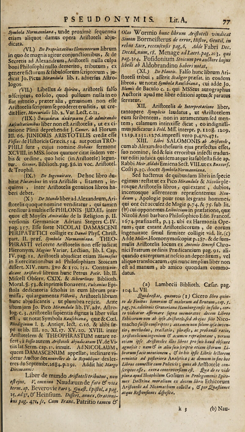 PSEUDONYMIS. Lit.A Symbola Normanniana, unde proxime fequentia etiam aliquot damus opera Ariftoteli abju¬ dicata. ('VI.) De ProprietatibusBlemetitoyum librum in quo de magnis agitur conjundionibus, & de Secretis ad Alexandrum,Ariftoteli nulla culpa boni Philofophi nullo demerito, tributum, ex genere fidorum Sifabuloforumfcriptorum , ju¬ dicat Jo. Picus Mirandula lib. 1, adverfus Aftro- logos. ('VII.) Libellus , Ariftoteli falCo adfcriptus, eofolo, quod pulfuum nulla in eo fiat m*entio , praeter alia , genuinum non cfte Ariftotelisfcriptumfe proderet eruditis, ut cre¬ dit Hier. Mercurialis lib. z. Var. Led, c.li. fllX.) Bctviaci(Ticit, f, de admirandis Kujcultationibus liber non eft Ariftotelis, ut cx ci¬ tatione Plinii deprehendit J. Camer. ad Florum III. d6. JUNIORIS ARISTOTELIS credit effe Vo([ms de Hiftoricis Graecis.y 14. aut potius TRO- PHILI funt , cujus nomine Stohaus fermone XCVIII. in MSS. locos quatuor citat iisdem ver¬ bis & ordine, quo heic (in Ariftotelc) legun¬ tur. Gesner. Biblioth. pag, gd. in voc. Ariftotel. & Trophil, (IX.) De Ingenuitate. De hoc libro du¬ bitat Plutarchus in vita Ariftidis , fi tamen , in- quiens , inter Ariftotelis genuinos libros ha¬ beri debet. (X) Di Mundo liber ad Alexandrum, Ari¬ ftotelis quoque nomine venditatur, qui tamen creditur a multis efte PHILONIS JUDAEI, inter quos eft Moyfes Amiraldus de la Religion p, II. verfionis Germanic<e Adriani Stegers C. IV. pag. 55-7. EfTe forte NICOLAI DAMASCENI PERIPATETICI colligit ex Danai Phyf. Chrift. part. II. praef. Symbola Normanniana. THEO¬ PHRASTI vel certe Ariftotelis non effe judicat Hieronym. Magius Variar. Ledion. lib.I. Cap. IV. pag. 21. Ariftoteli abjudicat etiam Thomafius in Exercitationibus ad Philofophiam Stoicam differt.XIV.num. gvo & ifo, \$z. Contrap/»- dicant Ary?(?^f4Tibrum hunc Petrus Petit, lib. II. Mifcell Obferv. CXIX. & Scheurlinus Biblioth. Moral. y j. & inprimis Bonavent. Vulcanius Epi- ftola dedicatoria fchohis in cum librum prse- miffa, qui argumenta Ariftoteli librum hunc abjudicantis , ut plumbea rejicit. Ante iftumjam Jo. Pico MiranduU lib.IV.adv. Aftro- log. c. 5. Ariftotelis fapientia dignus is liber vifus eft , ut notat Symbola quae&Ccel. Rhodiginum 1. g, Antiqv, led. c. 16. & 'alibi fae- pe utiib. III. IO. XI. 17. XV.20. XVIII. inter Ariftotelem & THEOPHRASTUM nutare re¬ fert , a autem Ariftoteli abjudicatum IV.de Vi¬ tiis lat Serm. cap. 17. innuit. Ad NICOLAUM, quem DAMASCENUM appellat, inclinare vi¬ detur Audor des la Republique deslet- tres duSeptembr.id84.p.i9z. Addit hic Margo Die cm anni: Liber de mundo Ariftoteli tributus, non eftejtis. omnino fato vita term. ap. Beverovie Part 3. ^aft, Epiftot, a pag, 25. ad37. (f Heinfium. Differt, annex. Orationi¬ bus pag. 47Z, /r* Cum Franc, Patritio tamen 77 Olao Wonnio hunc librum Arifioteli vindicat Simon Bormeifterus de error, Hiftor, Gentil. in rebus Sacr,recenfenfts pag J, AddeYphxi Dec. Decad,num,rS. MoMZgQ adlaert.pag.zoi, qui pag. p4. Pofidonium Stoicum pro aukore hujus libeUi ab Aldobrandino haberi notat, (Xl.) De Plantis. Falfo hunc librum Ari¬ ftoteli tribui , afferit Scaliger pracfat. in eosdem libros, \xx.x\ox.2.\.SymbolaRaufebiana^ cui adde Jo, Blomii de Baculo c. i. qui MSStus autographus Audoris apud me liber editioni aptus & paratus fervatur. XII. Ariftotelis de Interpretatione liber, tantopere SympHcio laudatus, ut *Arift:oteleni cum feribentera, non in atramentum fisd men¬ tem , calamum intinxifte dicat , eo indignilfi- musjudicatura MftT. interpr. p. iiog- 1Z09» iz2p.i23 2.iz7<5.impreffi vero p.470.471. XIIL Libri SALOMONIS ab Ariftotelc^ cum ab Alexandro thefauris ejus prarfedus eflet, fuo nomine, fed&fuis erroribus infedi tradun¬ tur editi judaica quidem atque ita fublefta fide ap. Rabbi MeirAldabi Emiena Sed. Vlll.ut ex Buxtorf, Cofri p. JO. docet SymbolaNormanniana, Sed hadenus de quibusdam libris in fpecie egimus: reftatut ex Pico Mirandula & Nholio^Xt- rosque Ariftotelis libros, quiextant , dubios, incertosque afferentem repraefentemus Nau- daum , Apologie pour tous lesgrans hommes, qui ont eteaccufezdeMagie P.74.& 75-. fub Iit. (b) cui opponemus Leibnizium in praefatione, quae Nizolii Anti barbaro Philofophico Edit. Francof. 167 4 praefixa eft, p. 3 3. ubi ex Harmonia Ope¬ rum , quae extant Ariftotelicorum , de eorum ingenuitate fimul firmiter colligit vid. lit.(c) Ad^deM?(/<?r.Homonymorcopiae p.zSz- &derum- mulis Ariftotelis locum ex Antonio Senenfi Chro¬ nici Fratrum ordinis Praedicantium pag. 91. ali¬ quando excerptum at nefeio an deperditum, vel aliquo translocatum, qui nunc amplius liber non eft ad manum , ab amico quondam commo¬ datus. (a) Lambecii Biblioth. Caefar. pag. 104. L. VII. ffjupdreftat., quamvis (i) Cicero libro quin¬ to de Finibus bonorum malorum ad Brutum, cap, y, pag. 70, editionis Gruterian<e Hamburgenfts in folio, cer¬ to videatur affirmare fupra memoratos decem Libros Ethicorum non ab ipfo Ariftotelc ffed ab ejus filio Nico- macho fuilje conftriptos} attamen non folum ipfa inven¬ tio , methodus, traBlatio, phrafis , ac probandi ratio f hriffotelicum ingenium £5* acumen reprafentant, verum etiam ipfe Ariftoteles illos libros pro fuis haud obfcure agnofeit : nam id in aliis fuis (criptis etiam iftorum Li¬ brorum facit mentionem , Cd in his ipfts Libris leblorem remittit ad pofferiora hnalytica j ac demum in fine hos Libros conneBit cum PoliticisArfftotele con- fcriptos ejfe, extra controverfiam eft, fffua de re vide pluraapudTheophilum Golium in Prolegomenis Epito¬ mes DoBrina moralium ex decem libris Ethicorum hriftotelis ad Nicomachum colleBie , Idper .^aftiones atque Reffonfiones diffoftt<e,