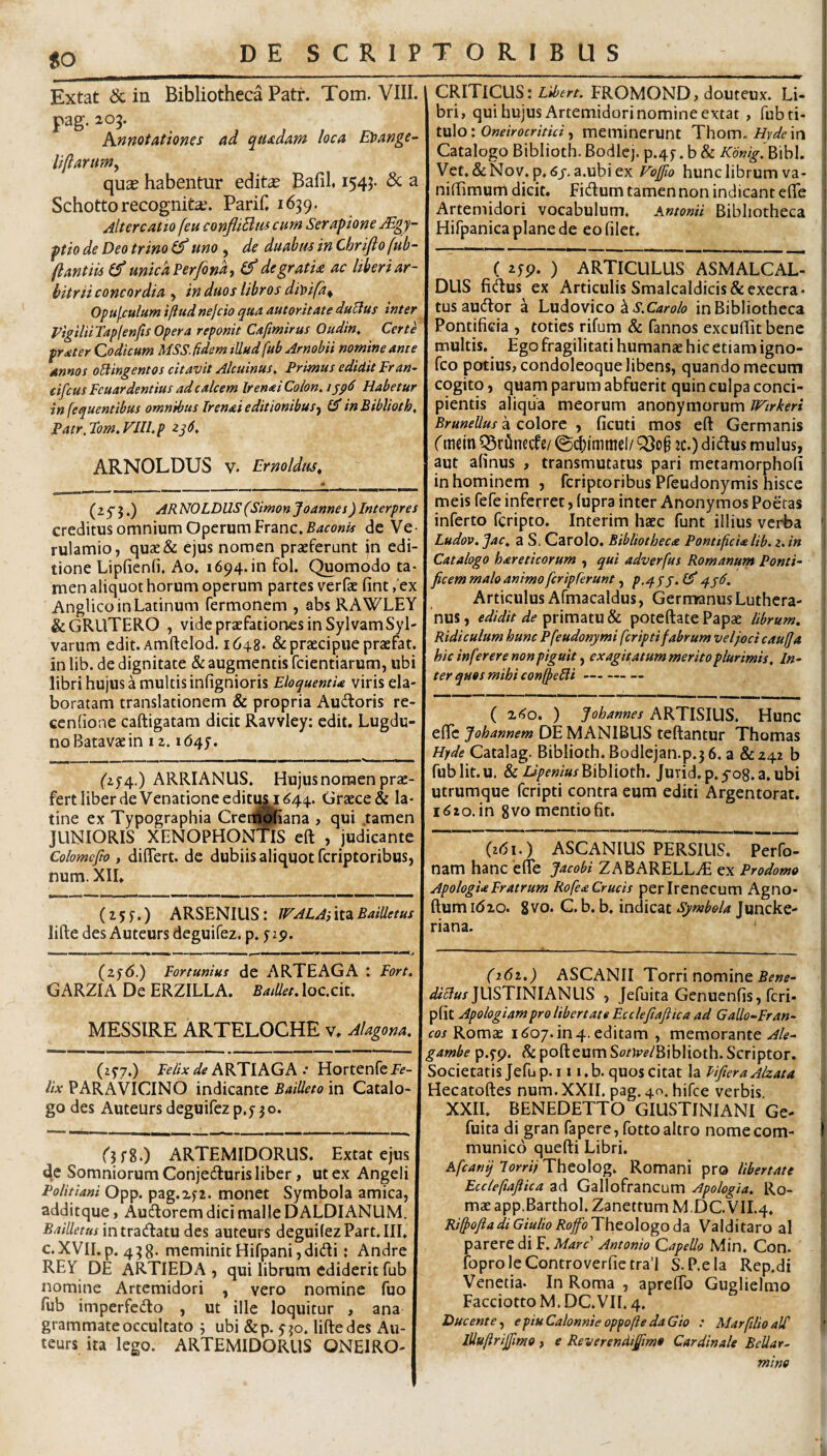 to Extat & in Bibliotheca Patr. Tom. VIII. pag. 203. Annotationes ad quadam loca Etfange- Ufiarmn^ qu^ habentur edite Bafil 1543. & a Schotto recognite. Parif, 1639. Altercatio [eu confliBm cum Serapione ySgy- ptio de Deo trino uno ^ de duabus in Chrifto fub- (lantiis unica Ferfona, degratU ac liberi ar¬ bitrii concordia , in duos libros diy>ifa^ Opufculum iftudnejcio qua autoritate duUus inter yigilHTaplenftsOpera reponit Cafmirus Oudin, Certe frater Codicum MSS. fidem illud fub Arnobii nomine am e annos oHingentos citavit Alcuinus, Primus edidit Fran~ cifcus Fcuardentius ad calcem Irenai Colon, i Habetur in fequentibus omnibus Trenai editionibus^^ in Biblioth, Patr, Tom, VIlLp zq6. ARNOLDUS V. Er no Idus, CRITICUS: FROMOND, douteux. Li¬ bri, qui hujus Artemidori nomine extat , fub ti¬ tulo: Ow/Vofr/V/V/, meminerunt 'Yh.om, Hyde xn Catalogo Biblioth.Bodlej.p.4f.b& Kdnig.F>\h\. Vet, &Nov« p, 6j, a.ubi ex Fo^o hunc librum va- nilBmum dicit. Fidum tamen non indicant efle Artemidori vocabulum. Antonii Bibliotheca Hirpanicaplanede eo filet. (2 5 5.) ARNOLDUS (Simonjoannes) Interpres creditus omnium Operum Franc. de Ve¬ rulamio, qua2& ejus nomen praeferunt in edi¬ tione Lipfienfi. Ao. 1694. in fol. Quomodo ta¬ men aliquot horum operum partes verfae fint ,'ex Anglico in Latinum fermonem , abs RAWLEY &GRUTERO , vide praefationes in SylvamSyl' varum edit. Amftelod. 1648. & praecipue praefat. in lib. de dignitate & augmentis fcientiarum, ubi libri hujus a multis infignioris Eloquentia viris ela¬ boratam translationem & propria Audoris re- cenfione caftigatam dicit Ravvley: edit. Lugdu¬ no Batavae in 12.164J. ('254.) ARRIANUS. Hujus nomen prae¬ fert liber de Venatione edituM ^44. Graece & la* tine ex Typographia Cren^Rana , qui .tamen JUNIORIS XENOPHONTIS eft , judicante Colomcfto , differt, de dubiis aliquot fcriptoribus, num. XII. ( xAo. ) Johannes ARTISIUS. Hunc effc Johannem DE MANIBUS teftantur Thomas Hyde Catalag. Biblioth. Bodlejan.p.3 6. a &242 b fub Iit. u. & Biblioth. Jurid.p.yog.a.ubi utrumque fcripti contra eum editi Argentorat. i^io.in 8vo mentio fit. (Z5f.) ARSENIUS: JFALAilid^Bailletus lifte des Auteurs deguifez. p. pp. {161.) ASCANIUS PERSIUS. Perfo- nam hanc effe Jacobi ZABARELL^T ex Prodomo ApologiaFratrum Rofea Crucis perirenecum Agno- ftum i(5zo. 8 vo. C. b. b. indicat Symbola Juncke- riana. (2J^<5.) Fortunius de ARTEAGA : Fort. GARZIA De ERZILLA. BaiUet.locxiU MESSIRE ARTELOCHE v. Alagona. (zf 7.) Felix de ARTIAGA .* Hortenfe Fe¬ lix PAR A VICINO indicante BaiUeto in Catalo¬ go des Auteurs deguifez p.f jo. Qfg.) ARTEMIDORUS. Extat ejus de Somniorum Conjeduris liber, ut ex Angeli Politiani Opp. pag.zp. moiiet Symbola amica, additque, Audorem dici malle D ALDIANLIM. Bailletttsmtv2idL2it\x des auteurs deguifezPart.III. c.XVII.p. 438. meminitHifpani,didi: Andre REY DE ARTIEDA , qui librum ediderit fub nomine Artemidori , vero nomine fuo fub imperfedo , ut ille loquitur , ana grammate occultato 5 ubi &p. yjo. liftedes Au¬ teurs ita lego. ARTEMIDORUS ONEIRO- (i6i.) ASCANII Torri nomine JUSTINIANUS , Jefuita Genuenfis, feri- pfit Apologiampro libertate Ecclefiaftica ad Gallo-Fran¬ cos Romae k^o/. in4. editam , memorante Ale- gambe p.yp. ^ pofteum S^^/Jj^f/Biblioth. Scriptor. Societatis Jefup.i 1 i.b. quos citat la HfieraAlzata Hecatoftes num. XXII. pag. 40. hifce verbis XXII. BENEDETTO GIUSTINIANI Ge- fuita di gran fapere, fottoaltro nome com¬ munico quefti Libri. Afcanij lorrii Theolog. Romani pro Ubertate Ecclefiaftica ad Gallofrancum Apologia. Ro¬ mae app.Barthol. Zanettum M.DC VII.4. Rifiofta di Giulio Roffo Theologo da Valditaro al parere di F. Mare Antonio Capello Min. Con. foproleControverfietrad S.P.ela Rep.di Venetia. In Roma , apreffo Guglielmo Facciotto M. DC.VII. 4. Ducente.^ epiuCalonnieoppoftedaGio : MarfilioaW lUuftriJftmo f e Reverendtjfmo Cardinale Bellar- ( zyp. ) ARTICULUS ASMALCAL- DUS fidus ex Articulis Smalcaldicis&execra- tusaudor a Lxi^oyico ^ S.Carolo in Bibliotheca Pontificia , toties rifum & fannos excuffitbene multis. Ego fragilitati humanae hic etiam igno- feo potius, condoleoque libens, quando mecum cogito, quam parum abfuerit quin culpa conci¬ pientis aliqua meorum anonymorum Wtrkeri BruneUus a colore , ficuti mos eft Germanis (mein ^cOnecfe/ ©i^immcl/ jc.) didus mulus, aut afinus , transmutatus pari metamorphofi in hominem , fcriptoribus Pfeudonymis hisce meis fefe inferret, (upra inter Anonymos Poetas inferto feripto. Interim haec funt illius verba Ludov. Jac, a S. Carolo. Bibliotheca Pontificia lib. 2. in Catalogo hareticorum , qui adverfus Romanum Ponti¬ ficem malo animo fer ip ferunt, p.qjj. Ef qjll. Articulus Afmacaldus, Germanus Luthera- nus, edidit de primatu & poteftate Papae librum. Ridiculum hunc Pfeudonymi fcripti fabrum vel joci caufja hic in fer er e non piguit, exagitatum merito plurimis. In¬ ter quos mihi confiefili — mino