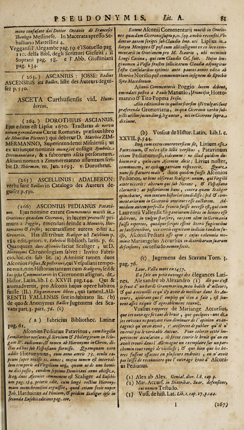 wlno confufate dal Dottor Ottavio de Francefci Theologo Meffinefe* In MacerataapreffoSe- baftianoMartellini 4, Vegganfi 1’ Alegambe pag.f 9. e I Sotuello pag 110. della Bibi, degli Scrittori Giefuvti ^ il Soprani pag. fS* ^ ^ Abb. Giuftiniani pag. 134- __ ~( ^6l,) ASCANIUS : JOSSE: Wm/ ASCENSIUS ita BaiUet, lifte des Auteurs degiii- fez p. J50. ASCETA Carthufienfis vid* Hum~ bertus. (264.) DOROTHEUS ASCIANUS. Ejus editus eft Lipfia^ 1670. Tradlatus vervts rerumgerendarumQ\xv\2£. RomanaC) praefixuslibro de Montibus Pietatis') qui debetur D. Matthi^TM^- MERMANNO, Superintendenti Mifnienfi 5 ut ex utriusque nominis colligit Symbola-» Diecmannianaj & a fabrorum Afcia peribnaturru Afciani nomen a Zimmermanno alTumtum fcri- bit D. Tburman, m, Jun. V.Dorotheus. (^6^) ASCELLINUS : ADALBERON: verba funt in Catalogo des Auteurs de- guifez p.5'jo. ('2(56) ASCONIUS PEDIANUS Patavi¬ nus. Ejus nomine extant Commentarii mutili in-» Orationes quasdam Ciceronis^ in \uZQm'protrahi pri¬ mum a Poggioy emendatideindeai/iiwa/wjflbr- tomanno ^ Friftoj accuratillime autem editi a_. Gronovio. Has illi tribuit Scaliger ad Eufebium p. 1 g4. edit, priori, v. Fabriicti Biblioth. latin. p. 61. Quanquam duos Jfconios isicat Scaliger j utD. Hieronymi Chronologiam falvet : Invito Fabri¬ cio, loc.cit. fub lit. (a) Admittit tamen duos Afconios Fd[fius.,8z /?oy?frim,qui Vefpafiani tempo¬ re vjxit,non Hiflorias tantum cum Scaligero) fed& hos ipfos Commentarios in Ciceronem afiignat, dc-, Hiftor. Latin. lib.I c. XXVIl pag. 144. Qui & animadvertit, pro Afconii hujus- opere habitos I fuiffe (II.) Elegantiarum , qui tamenLAU- RENTII VALLENSIS fint indubitato lit. (h) de quo&Anonymus Jugemens des Sca- vanspart.5. part. 7^. (c) ( z ) Fabricius Bibliothec. Latinae pag. 61. I AfeoniusPedianus Patavinus, cumPirgiUo I familiariter perfatus^Ji Servium £5' Philargyrum in Scio- I gamlV. audiamustamen ab Hieronymo inChron. di- I Htu ad huc fub Pyjpafianis fioruiffe. Quamquam vero I Hieronymus, eum anno atatis 7^. oculis ca- I ptum fuper pixijfe u. annos i majus tamen efl interval- I Ium temporis ad Virgilium us^;;^ quam ut de uno horni- I ne dicipoffit j eundem feptimo Domitiani anno obiijje^, I Itaqj duos Afconios commentus efl Scaliger ad Eufebi- 1 um pag. iPq. prioris edit, cum longh reSlius Hierony-r I mum metachronifmi arguijfet, quod etiam fecit nuper I Joh. Harduinus ad Plinium.^ £5* pridem Scaliger ipfe in I fecunda Eufebii editione pag, i09. Afconii Commentarii mutili in Oratio¬ nes quasdam Ciceronis\fuprap,ti. fqq.anobis recenfiti.Vi¬ dentur autem feripti fub Claudio Imp. uti Lipfius /K_» Satyra Menippea £5pofl eum alii colligunt ex eo loco com¬ mentarii in Orationem pro M. Scaurio , ubi meminit Longi Ctecina, qui cum Claudio Cof. fuit. Hujus lon¬ gi nomen aVoffio frufira follicitatum Claudi» adjungitur fa/lts Confularibus optimis ante paucos annos editis ab Henrico Nor i fio pofl commentarium inflgnem de Epochis Syro Macedonum, Afconii Commentarii Poggio lucem debent^ emendati poflea a Paulo Manutio ? \Francifco^ Hotto- manno£5'Tito Popma ,Aliis editionibus in quibus feorflm ifli vulgati fune praferenda Gronoviana, in qua Ciceronis verbis fub- jeUi utilius jucundius^ leguntur, uti in Cicerone fuproLj diximus. (b) Vosfius de Hiftor. Latin, LibJ. c, XXVII. p. 5-44. Ita^ cum extra controverflam flt^ Livium ej[e.jf Patavinum.^ velexiflis SiUii verflbus , Patavinum etiam l^^ddzwwxneffeiVideamus : ne illud quidem du¬ bium erit» quin cum Afeomus dicite Livius nofter, communem ut ajebampatriam refl>exerit. ^^arcj» nunc fle (latuere mal^y duos quidem fuijfe Alconios Pedianos, ut bene obfervat Scaliger: ununty qui Pirgilii atate vixerit: alterum qui fub Nerone fiT Vefj>a(iano claruerit: at pofleriorem hunc, contra quam Scaliger opinabatur^ non tantum hiflorias condidijfe: fed IS com¬ mentariorum in Ciceronis orationes effle auUorem. Ad¬ modum autem perflriUa frontis fuijfe nec effle efl., qui cum Laurentii Vallenfis Elegantiarum libros in honore effle doler enty in vulgus fflarflere^ eos jam olim in Germania fuifl^e repertosy quodquefleripti efflent literis fugientibus ac fatifcentibusy vix certis cognitum indiciis tandem fu- iflcy Afconii Pediani effle opus : cujus calumnU me- ww/rMariangelus Accurfius in diatribarumfluarum defenjhne-, cui teftudo nomen fecit. (c) Jugemens des Scavans Tom. 5. pag'7<^- Laur. Valla mert en /4/7. lia fait un petit ouvrage des ^IcgancCS Lati¬ nas, Alexandre ab Alexandro {'i) ditquecFfl lefruitd' unhardi GrammarieUymacs habile d’ ailleursy £5* qui arecueilli ce qu ily avoit de meilleur dans les Au¬ teurs y ajoutant que V employ qu il en a fait , efl fou- ventafflez exquis £5* agreablement tournk. Vosfius rapporte de Mariange Accurfius, que cet ouvragefit tant de bruit, que quelques - uns dtj /es envieux nepouvant rien diminuer de l ’ opinion avan- tageufe qu on en avoit y s' aviflerent de publter quii n en etojt pas le veritabie Auteur. Pour colorer cette im- pertinent accuflation y ilsfirent courir le bruit qti on en avoit trouve dans l ’ Allemagne un exemplaire fur unpar- chemin tout ronge de vieiUe(Je j £3^ que bien que les let- tres fufflent efflacees en plufleurs endroits on n avoit pas laiffe de recohnoitre que r ouvrage ttoitd’ Afconi- us Pedianus. (i) Alex ab Alex. Genial.dier. 1.6. cap p. (z) Mar.Accurf. in Diatribar. Suar, defenponey f «i Te ftudo. (3) Voff, de hift.Lat. Lih, i.cap, zy.p.i^q.. \