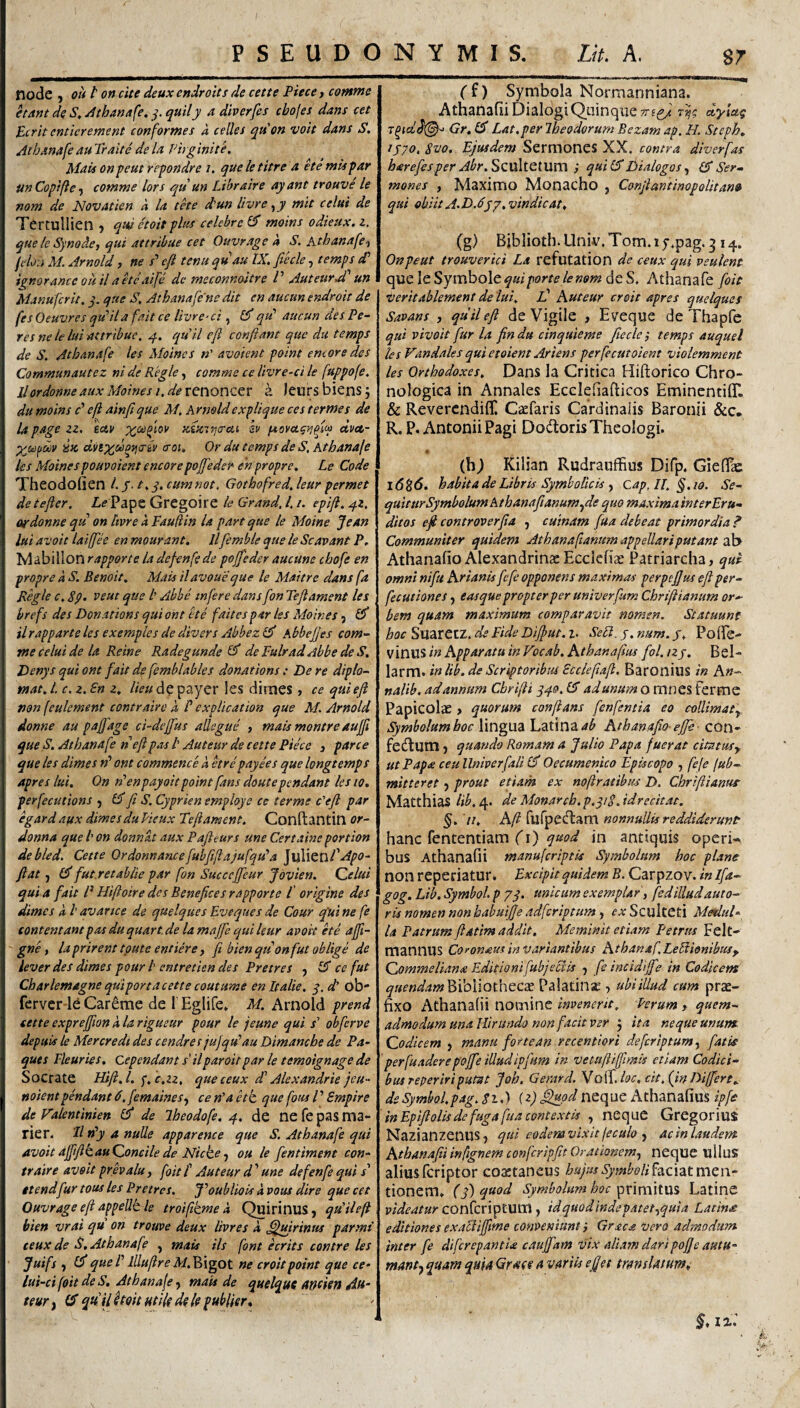 node j ou t on cite deux endroits de cette Piece j comme etAnt de S^Atham{e, ^.quily a div er [es cbofes dans cet perit entierement conformes a celles qti'on voit dans S, Athanafe au Traite de la Phginite. Mais onfeut re^ondre /. queletitre a etemispar unCopifte-i comme lors qu un Lihraire ayant trouve le nom de Novatien a la tke dun livre^y mit celui de Tertullien ? que etoit plus celebre Cd moins odieux. i, que le Synodet qui attribue cet Ouvrage a S. Atbanafe‘) felo.i M. Arnold, ne /’ e(i tenu quau IX. fiecle, temps dd ignoranec ou il ake aife de meconnoitre V Auteur A un Manuferit. y. que S, Athanafenedit en aucunendroit de fes Oeuvres qidil a fait ce livre-ci, 0* qtd aucun des Pe- res ne le lui attribue, q. cyuil cfl confiant que du temps de S. Atbanafe tes Moines »’ avoient point emor e des Communautez ni de Regie, comme ce livre-ci le fuppofe. llordonne aux Moines i. de reiioncer a Jeurs biens j du moins d eft ainfique M, Arnoldexplique ces termes de U page zz, hetv Kifcttjcrai sv dvet- ix. dvsxdoi^criv croi, Or du temps de S, Atbanafe les Moines pouvoient encorepoffedef^ en propre. Le Code Theodofien l.y- t.q. cumnot. Gothofred. leur permet de tefter, Zi? Pape Grcgoire le Grand, 1.1. epifl. qz. ordonne qu on hvre 'a Fauftin U part que le Moine Jean lui avoit laifjee en mourant. llfemble que le Scavant P. Mabillon rappone la defenfc de pojfeder aucune cbofe en propre a S. Benoit, Mais ilavoueque le Maitre dans fa Regie c. 8p. veut que l’ Abbe tnfere dans fon Teftament les brefs des Donations qui ont tte faitespar les Moines, ilrapparte les exemples de divers Abbezl^ Abbejjes com¬ me celui de la Reine Radegunde 0* de PulradAbbe de S, Denys qui ont fait de femblables donations: De re dipto- tnat. L c. z. £n z. lieu dp payer les diraes , ce qui eft non (eulement contraire i B explication que M. Arnold donne au pajfage ci-deffus alkgue , mais montre aufti que S. Atbanafe n eft pas l' Auteur de cette Piece , parce que les dimes n’ ont commence k etre payees que longtemps apres lui. On rPenpayoitpoint fans doutependant les w. perfecutions ^ IPP ftt S. Cyprien employe ce terme c'eft par egard aqx dimes du Vteux Te ft ament. Conftantitl or- donna que /’ on donnat aux Paftturs une Certaine portion debled. Cette Ordonnancefubfifiajufqu’a luXltuPApo- ftat j 0* fut.r et abite par fon Succeffeur Jovien. Qelui quia fait P Hifioir e des Benefice s rapporte l origine des dimes k l' avance de quelqiies Eveques de Cour fui ne fe contentant pas duquart.de lamajfe qui leur avoit ke affi- gne, laprirent tpute eniiere j fi bienqtionfut oblige de lever des dimes pour t entretien des Pretres ^ ^ ce fut Charlemagne quiportacette coutume enitalie. q. d ob- ferver Careme de 1' Egiife» M. Arnold prend sette exprejfion k la rigueur pour le jeune qui j’ obferve depuis le Mercredt des cendres jujqu^au Dimancbe de Pa~ ques rieuries, cependant s’ilparoitpar le temoignage de Socrate Hift.l. q.c.zz, queeeux dP Alexandrie ]cu~ noientpendant d. femaines^ ce n’a kk que fous l’ Smpire de Valentinien 0 de Iheodofe. 4. de ne fe pas ma- rier. 'Il tPy 4 nuUe apparence que S. Atbanafe qui avoit affifttauQoneile de Nicke ■) ou le fentiment con¬ traire avoit prevalu, foit f Auteur d ’ une defenfe qui s' ttendfur tous les Pretres. foubliois k vaus dire que cet Ouvrage eft afpellt le troifitme k QuirinuS, qiPileft bien vrai qu on trouve deux livres k ^fuirinus parmi ceuxde S, Atbanafe , mais iis font krits contre les Juifs , 0*quePllluftreM.^^igot ne croitpoint que ce- lui-ci foit de S, Atbanafe y mais de quelqutAtfcieftdft’ teur y qtPU^QHHtikdelepuhlier* (f) Symbola Normanniana. Athanafii Dialogi Quinque TTfg/ ay/at? Gr, tf Lat.per Iheodorum Bezam ap. H. Steph, tS70. Svo. Ejusdem Sermones XX. contra dherfas harefesper Abr.SQXxXiQiWm ; qui (SDialogos y (f Ser¬ mones , Maximo Monacho , ConftantinopoUtanu qui obiitA.DJyy.vindicat. (g) Bjblioth. Univ. Tom. \ f.pag. 3 14. Onpeut trouverici La refutation de ceux qui vsulent queleSymbolef0i/ior/^/e«(i>»!2 deS. Athanafe foit vcritablement de lui, if huteur croit apres quelques Savans , quii eft de Vigile , Eveque de Thapfe qui vivoit fur la findu cinquieme fiecle-, temps auquel les Vandales qui etoient Ariens perfecutoient violemment les Ortbodoxes. Dans la Critica Hiftorico Chro- nologica in Annales Ecclefiafiicos EminentilT. & Reverendifli Caefaris Cardinalis Baronii R. P, Antonii Pagi Dodtoris Theologi. (h) Kilian Rudrauffius Difp. GielTas 16^6. habita de Libris SymboRcis y cap,IL§.io. Se¬ quitur Symbolum Athanafianumyde quo maximainterEru- ditos eft controverfia y cuinam [ua debeat primordia P Communiter quidem AthanafianumappeUariputant 2l\> Athanafio AlexandrinaeEcclcfise Patriarcha, qui omni nifu hrianis fefe opponens maximas perpefjus eft per- fecutiones y easquepropter per univerfumChrifiianum or¬ bem quam maximum comparavit nomen. Statuunt hac Suarecz. de Fide Diftut. l. Sek. j. num. J. Po(fe- vinus in Apparata in Focab.Athanaftus fol.izj, Bel- larm. inlib.de Scriptoribus Scclepaft. Baronius in An- nalib. ad annum Cbrifti ^40.0 adunum o mnes ferme Papicol^ , quorum conflans fenfentia eo colUmaty Symbolum hoc lingua Latina Athanafto-ejfe- con- fe(Sutn) quando Romam a Julio Papa fuerat cimtusy ut Papa ceullniverfali 0* Oecumenico Episcopo , fefe fub- mitteret y prout etiam ex no ft ratibus D. Chriftianur Matthias Ub. 4. de Monarcb. p.qi§. idreckac. ii. Aft rufpediam nonnullis reddiderunt hanc fententiam rO antiquis opcri-^ bus Athanafii manuferiptis Symbolum hoc plane non reperiatur. Excipit quidem B. Carpzov. in Ifa- gog. Lib. Symbol p 7q. unicum exemplar, fedilludauro¬ ris nomen non babuifje adferiptum, ex ScultCti Medul¬ la Patrum ftatim addit. Meminit etiam Petrus Felt- mannUS Co^onaus in variantibus Athanaf.LekionibuSy Qommeliana Editionifubjectis y fe incidife in Codicem Bibliothecae Palatinae, ubiiUud cum prae¬ fixo Athanalii nomine invenerit, Perum , quem¬ admodum una Hirundo non facit ver j ita neque unum. Qodicem , manu fortean recenttori defcriptunty fatk perfuaderepoffe illudipfum in vetuftifflmis etiam Codici¬ bus repeririputat Joh, Gerar d. Vo^^Joc. cit. [in Differt. deSymbol.pag. 8iA (2)neque Athanafius ipfe ' inEpiftolis de fuga fua contextis , neque Gregor ius Nazianzenus, qui eodem vixit/eculo y ac in laudem AthanafiiinfignemconfcripfitOrationemy neque ullus aliusferiptor coxtaneus hujusSymboHhcxztmcw-^ donem. (q)quod Symbolum hoc Latine p/W£’4/0rconfcriptum, idquodindepatet,qma Lattnx editiones exacliffime conpeniunt i Graea Vero admodum inter fe dlfcrepantU caujfam vix aliam daripofje autu- manty quam quia Grate a variis eftet translatum e