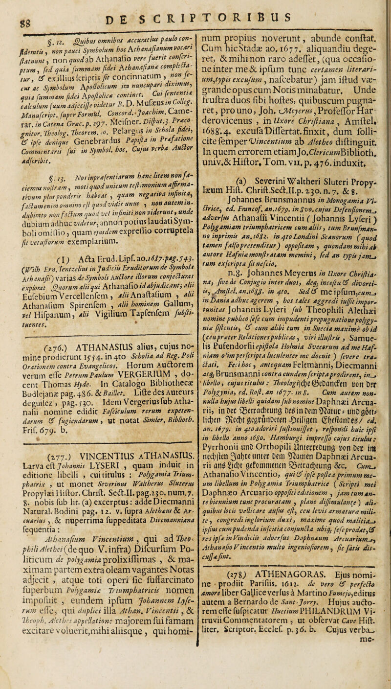 88 §.i2. £luibui omnibtis accuratiui faulo con- tdemtuy non pauci Symbolum hoc hthanaftanumvocan (latiiunt, non quod2^ Athanatto vere fuerit cenfcri- ptum-f fed quia fummam fidei hthanafiitn<e comp e a- tur, ex-illius(criptis, fu concinnatum , 7^- (HS ac S)mboliim hpodolicum im nuncupari dixtmui^ auiit fidei Afojlolue^ continet* Cui \ententi calculum juum adjecijje videtur B. D. MufacuS inColleg. Manufcript. fuper FormUh Concord. •Joachim, Came- XZvJn Catena Grac,p. 297* I^eifncr. Janitor. Jheolou. Jheorem. lO. PclarguS m Schola fidet, d ipfe denique Gcncbrardus Papifta tn Prafatione Commentarii fui in Symbol, hoc. Cujus ver a Au or adferibit, §. iq. Nos inprafentiarum hanc litem non fa¬ ciem tu nofiram, moti quod unicum teftimonium affirma - tivum plus ponderis habeat , quam negativa infinita, fa^dumenim omnino e fi quod vidit unm , nonautemin, dubimto non faBum quod vel in finiti.non viderunt, unde dubium adhuc videtur, annon potius laudati Sym¬ boli omi Ilio, quam exprefiio corruptela [uvetufiorum exemplarium. (i; A(fta Erud.Lipr.ao./*^^/.;^^^.^^^. (W^ilh Ern, 7entzelius in Judiciis Eruditorum de Symbola Athanafii') varias de Symboli AuBore illorum conjecturas explorat fhiorum alii qui Athanafio id abjudicant', alii Eufebium Vcrcellenfem , 4/« Anaftafium , alii Athanafium Spirenfem , alii hominem Gallum, Pf/Hifpanum, alii Vigilium Tapfcnfem fubfii- tuentes, * (t^6,) ATH AN ASIUS alius, cujus no¬ mine prodierunt I5’5’4. in 4to Scholia ad Reg, Poli Orationem contra Evangelicos, Horum Audtorem verum elTe Petrum Paulum VERGERIUM , do¬ cent Thomas Hyde. In Catalogo Bibliothecae Bodlejanae pag. 486. & Baillet, Lifte des Auteiirs deguilez , pag, fgo. Idem Vergeriusfub Atha- nalii nomine edidit Eafdculum rerum expeten¬ darum er fugiendarum , ut notat Simler, Bibliotb, Frif. 679. b. (177J VINCENTIUS aTHaNaSIUS. Larva eft Johannis LYSERI , quam induit in editione libelli , cui titulus : Polygamialrium- phatrix , Ut monet Severinus Waltherus Sluterus Propylaei Hiftor.Chrift. Sed.II.pag.ijo. num.7. 8. nobis fub lir. (a) excerptus: addeDiecmanni Natura!. Bodini pag» 12. v. fupra A/e/^4w& Ay- euarius, ,& nuperrima fuppeditata Diecmanniana fequentia: Athanafium Vincentium , qui ad Theo- philiAlethei{fiiQ.cp^o V.infra) Dircurfum Po¬ liticum de prolixiflimas , & ma¬ ximam partem extra oleam vagantes Notas adjecit , atque toti operi lic fuliarcinato fuperbum Poiygamia Tniimphatricis nomen irapofuit 5 eundem ipfum Johannem Lyfe¬ rum efle, qui duplici illa Athan, Vincent ii, & ihcuph. Alet hei appellatione majorem fui famam excitare voluerit,mihi aliisque , quihomi- num propius noverunt, abunde conflat. ^ Cum hicStadcE ao. 1677. aliquandiu dege- 1 ret, (Scmihinon raro adeflet, (qua occaflo- 1 ne inter me & ipfiim tunc certamen literari- um,typis ex cujum, nafcebatur) jam iflud vas- grande opus cum Notis minabatur. Unde fruflra duos libi hofles, quibuscum pugna¬ ret, pro uno, Joh. UW^mz/jErofeflorHar- I derovicenus , in Uxore Chrifliana , Amftel* | i688‘.4. excufaDilTertat.finxit, dum folli- ’ cite femper Vincentium ab Aletheo diftinguit. ; In quem errorem etiam Jo.C/^r/V//wBiblioth. univ.&Hiflor*Tom.vn.p. 476. induxit, t .] ('a) Severini Waltheri SIuteri Propy- Iseum Hift. Chrift.SetflJI.p. 230. n. 7, & g. Johannes Brunsmannus in Monogamia Vi- Brice, ed, Erancof,an,i6yp. in Bvo, cujus Defenfionent^ adverfus Athanafii Vincentii ( Johannis Lyferi) Polygamiam triumpbatricem cum aliis, tum Brunfman- no inprimis an, 16Sz. in q.to Londini Scanorum (quod ' tamen falfopretenditur) oppofitam , quondam mihi ab ! aut ore Hafnia monftratam memini, fed an typis jant^ ! tum exferipta fitnefeio^ n.8* Johannes Meyerus na, five de Conjugio inter duos, deq^incefiu ^^ divorti¬ is, ^Amfiel,an,i6s^. in q.to. Sed^ mQl^(wv[\,cutn^ in Dania adhuc agerem , hos tales aggredi iuffuimpor- , tunitas Johannis Lyferi fub Theophili Alethcci nomine publico fefe cum impudenti propugnationepolygy- nix ftftentis, ^ cum alibi tum in Sueeia maxime ob id (teuprater Relationes publicas, viri iUuftris , Samue- ' lis Pufendorfii^’/?/)?^?/^ Holmia Svecorum admeHaf- \ niam ohmperfcripta luculenter me docuit ) fevere tra-‘ \ Bati, Feci hoc, antequam^Q\m\znn\,D\Qcmznn\ j atq^ Brunsmanni contra eundem feriptaprodirent, in^ 'libello, cujus titulus : Theologi\((}t^zliaK\tdt\\ Don bjf Polygynia, ed,Rofi,an iCjy. in 8, Cum autem non¬ nulla hujus libelli quidam fub nomine Daphnasi Arcua¬ rii, inDec ^Setra^tiing utiDgott# licl)cn Oiecbt gegrunDmn Jpeiligen ed. an. i4yg. in q-to adoriri fuftinuifjet , refpondi huic ipfi \ in libello anno 1680. Hamburgi imprejfo cujus titulus: \ Pyrrhonii unD Orthopili UhfetreDung oon Der im I ned;j]en 3al)ce untec Dem ?Ramen Daphn^i Arcua- j rii an^ Siebt gefommenen ^etracl;tung &c. Cum^ Athanafio Vincendo, quii^ipfe poftea primum me¬ um libellum in Polygamia Eriumpbatrice ( Scripti mei \ Daphnaso hxzsxZxXooppofiui editionem , jam tum an¬ te biennium tunc procuratam , plane dijfimulanty) ali- ' quibus locis vellicare aufus eji, ceu levis armature mili¬ te , congredi inglorium duxi, maxime quod malitia . ipfius cum pudenda infeitia conjunBa ubiq^ fefe prodat, ' res ipfe in Vindiciis adverfus Daphneum Arcuarium^, Athanafio Vincentia multo ingeniofiorem, fic fatis dis- cufiefint. (2789 ATHENAGORAS, Ejus nomi¬ ne ■ prodiit Parifiis. 1612. de vero (d' perfeBo amore liber Gallice verfus a Martino Fumcjo,tA\t\ii j autem a Bernardode Sant-Jorry. Hujus audio- ; rcmefferufpicatur Ha(?//'awPHILANDRUM Vi¬ truvii Commentatorem , ut obfervat Hift. i liter. Scriptor. Ecclef. p. 3(5. b. Cujus verba_. mc-