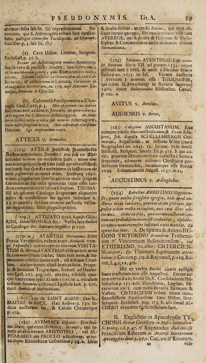 memorabilia fub Iit» (a) repraefentamiis. Ba- ronium, qui S. Atheiiogeni tribuit hoc opufcu- lum, caRigat Colomefius Paralipom. ad Charto^h^ Guil. Cave p» 5. fub Iit. (b) (a) Cave Hiftor. Littcrar» Scriptor. EccIefiaR.p. 3(5.b. Extant fub Athenagorae nomine Amatoria, reiidevero& perfecRu Amore : Opushijioricum-:^ ex eorum librorum genere ■) quos Romanenfes vocant. Librum (nifallor :ex Oriente olim allatumGal lice ver tit ^ ad Dominum dehzrwdinQt Cardinalis de Armagniaco Secretarium^ an. i^6p,mifit Martinus Fu- mejus, ^1? Genille. (b) Colomefii Paralipomena adChar- toph» Guil. Cave, p. 3. Non ejtproinde cur dubitet Baronius notis ad diem 18. Januarii, an opera tributas Athenagorafint S. Martyris At\\Qnog^n\S. An Ama¬ toria Gallice verfa ac edita fieb Athenagorae, hujus noftriJintplane nefcio. Huic adjudicat clariffimus Huetius. Ego ampliandum tenfeo, ATTICUS V. Secundm^ (279; ATTiLiF ^riebJricb ^et^tesqegrunbecer 2i>ericbt / mie jid? em Uibmhtx Scribent 311 uerb<^lten / ruenn eine au6martige^errfcb<3ftfeine fonfl: approbirtc^s\)xiif tenbiircb {)en*5encferuerbre!inen3U laffen/uon ei# m\r\ pafftonirtm whxz. ^reyburg i6pi> trium plagularum liber in 4to non male fcriptus Germanicus diu mihi ignoratus cujus eRet tan¬ dem comparuit inter libros C;&ny?/4«/ THOMA- SII ab ipfomet Catalogo fcriptorum aliquoties edito & confeRione fua agnito infertum n. 13. in quarto j fed line nomine audoris, vel hu¬ jus fuppolititii, hi(ce plagulis praefixi. f Z79 ) ATTlZATOAcad.54/>?/y?eGUA- RINI, /)4«?V/SP1N0LA &c. Verba.[untBailleti in Catalogo des Auteursdeguifez p. 530* (279. ct ) AVANTIUS Hieronymus. Inter Poetas Veronenfes, eadem aetate nem¬ pe Palponifta) notosrepcrioVERITA- TILIM & i^/^Tw.AVANTIUM:videannon«nus ^tt.LeonanderiWum laudat, huncnon item,&hu- jus tamen celebre nomen eR, ob editum Catul¬ lum. tamen aliud de eo judicat, Priape- ja & Senecam Tragoedum, Reinef adDaumi- umEpiR. 2(5j. pag. 26^. media, edidilfe quo¬ que Lucretium apud Aldura i yoo. in 4. excufum teRatur /)4a»i!z»jadReiner.£piRola 106. p. 270. med. Symbola eft Maftrichtiana. (z8o) Lojj de SAINT ALIBIN: IfaacX^ MAITRE de SACY. Wxc BaiUetusTp. in- 1 dicis audorum fui,. & Cabale Chimerique p. 172. (281) AVEMPACE Hijpanus: Ei tribui¬ tur liber, quiextatHebraice, decaufts^ qui ta¬ men ab aliis iterum ARISTOTELI , vel AL- PHARABIO aut PROCLO adlcribitur, utno- latErifius Bibliothecas Gefnerianaep.sS.b, Idem & Arabs dicitur, ut credit , qui non ob- fcure innuit quoque, fibi eundem hunceffe cum AVERROE, qui&|Arabs & Hifpanus & Philo- fophus & Commentator audit: indicante Symbola Normanniana, (282) Johannes AVENTINUS: EjU'! Anna¬ les Bojorum libris VIL ad annum 1733. usque ceRituti lunt e MSS. & audi a Nicolao CHfhero Bafileasan. iiJiy. in fol» Verum Audoris ( Aventini ) nomen effe THURNMEIR, qui natus fitAvensbergi in Bavaria fuperiori iqbd. docet HaUervordius Bibliothec. Curiof, p. 162. a. AVITUS V» Jurelm» AUGIENSIS V. Berno^ (283^ Collegium AUGUSTANUM. Ejus nomineemifit SenecamChrijiianum.,& Vitam S.No- ferti., Joh. Baptifta SCHELLEMBERGH Ger¬ manus, AuguRanus, ut teRatur Witte Diarii Biographici an. 1(545-. 13. Januar. Sotvell, Biblioth. Scriptor. Societ. Jef.p. 418. b.qui ad¬ dit, priorem librum conRare colledis e Seneca fententiis, ad mores inRituto ChriRians: per- fedionis formandos, rccufumque eRe RomtC 1(548. Editum autem AuguR. i637.in2;j. ^ AUGUSTINUS V. Ardinghellm. (284) A ureltus AUGUSflNUS Hipponen- (is, quam multa fcripferit egregia, ytide apud au- , flores modo laudatos, quorum etiam plerique fup- ,poftta eidem snulta^recenfent, una cum iUms edi¬ toribus^ Nobis ea fola, qua verumauflorem cer¬ tum aut probabilem invenijje creduntur j alphabe- ticaferie nunc recenfere inflituti ratio mandat. Ea igitur hac funt. i» De Spiritu & Anima HU- GONI VlCTORINO fecundum Trithemi- um ^ Vincentium Bellovacenfem , vel ETHERIAN0,A’r»4/m; CISTERCIEN- Slcuidam, fec. Thomam Aquinatem attri¬ buitur 3?9.&Raynaud*p.i 28. Ri¬ vet. 1.4.0,11.422. Ubi ex verbis Boethii citatis colligit hunc tradatum non eRe AuguRini. Extant au¬ tem verba illa in lib.V. ConfolationisPhi- lofophiacp. 2 55.edic. Hanckianae, Lugdun. Ba¬ tavorum 1671. cum notis Berarrii Sitzmani & Vallini. CISTERCIENSI tribuit etiam curru Benedidinis Parifienfibus Cave HiRor. liter. Scriptor. EcdefiaR, pag. 173. b. ubi fimul AL- CHERO ci nomen fqiRe indicium facit. II. Explicatio in Apocalypfin TY-, CHONlI dicitur GYQtihrO tnMyfla Salmurien- 'fisproleg. c.d.p.d^y. Raynaudus illud e\>ici(fe Francifcum Riberam in Anacrifi Interpretum Apocalypjsos docet />. isS.v, Coc. (f Rivetum. m vide
