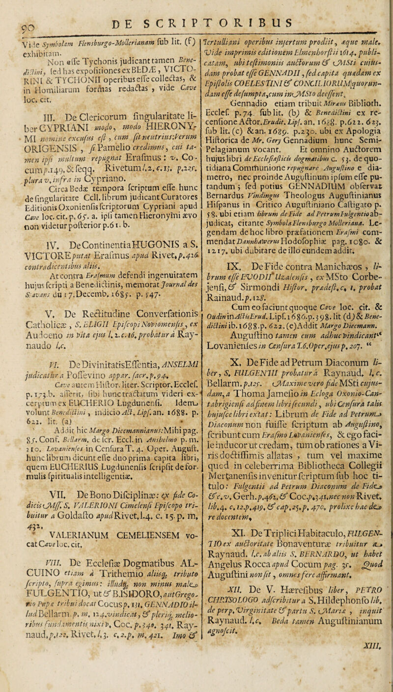 co ✓ Symbolam Flensburgo-MoUerianam (ub Iit. (f) exhibitam. Non aiTe Tychonis judicant tamen Benc- (ed has expohtiones exBtDiE , VlCTO- RlNl &: TYCHONII operibuselTe collectas, in Homiliarum formas redadas , vide Cave luc. cic. III. De Clericorum fmgularitate li¬ ber CYPRIANI mdo, fnodo HIERONY¬ MI mmzne excuftu efl, cum funcutriusiVerum ORIGENSIS , ftVdimdio credimus^ cui ta¬ men ipji multum repugnat Eralitius« t» Co ¬ cum f 149. Sc feqq* Rivetum 4 c, ij» plura Vt infra in Cypriano. Circa Bedae tempora feriptum effe hunc defingularitare Ccll. librum judicant Curatores Editionis Oxonieofisfcriptorum Cypriani apud Cave loc. cit.p. dy. a, ipfi tamen Hieronyhii aevo tion videturpofterior p.61. b. IV* DeContinentiaHUGONIS a S* VICTOREErafmus apud Rivet* contradicentibus aliius^ At contra Erajmum defendi ingenuitatem hujus feripti a Benedictinis, memorat Sidvans du i y.Decemb. 168f. p. )'47. V* De RecTtudine Converfationis Catholicce , S.ELIGII Epi/copiNowomcnfis^^ ex Audoeno tn Vita ejus l^i.c.id^probatura Ray- naudo U. Fl. DeDivinitatisEfTentia, JNSELMl judicatura PofTevino appar. facr^p,p4^ Cave aurem Hiftor. liter. Scriptor.Ecclef, p. I75.b. afTerit, fibi hunc traftaturn videri ex¬ cerptum ex EUCHERIO Lugdunenfi. Idem.) volunt Benedicihn t 'mdicio Abi. Lipf, zn. i68l3. p. 6z2. Iit, (a) ' A d ci i t h i c Margo Diecmanmanus:y[ i h i pag. 8/. Conf. Bdlarm, dc fcr. Eccl. in Ansbelmo p. m. 2 10. Lovanienfes inCcnruraT. 4. Oper. Auguft. hunc librum dicunt ehe duo prima capita libri, quem ELICHERILIS Lugdunenfis fcripfit de for¬ mulis fpiritualis intelligentiae, VII* DeBonoDifciplinai: fide Co^ dicis oTrlfjfS^ VALERIO NI Cimelenfi Epifeopo tri¬ buitur a GoldaEo Rivet, 1.4* c. 15. p* m* ' VALERIANUM CEMELIENSEM vo¬ cat loc, cit* VIIL De Ecclefiae Dogmatibus AL- CUINO etiam a Trithemio aliisq^ tributo jcripto^ ftipra egimus: illud^ non minus male-s> FULGENTIO, ut er B.ISIDORO, autGrego. PIO Pap£ tribui docat Cocusp* iji* GENNADIOil- ///is^Bellarm m, n4,vindtcatj(f plerij^ melio¬ ribus fundamentis^ nixi 1?* Coc. p, ^40. 541, Ray- mudtp,i22* Rivet, 4 5. c, z.p* m, 421. imo lert ulli imi operibus injertum prodiit ^ acjue male* Vide imprimis editionem Elmenborftii 1614^ publi^ catam^ ubiteftimoniis auBorum^f VAlSti cuius¬ dam probat effe GENNADJI, fed capita quadam es Epiflolis COELESriNIlf CONCI LIO RLlMlquor un¬ dam ejfe defumpta^cum iniJMSto deeffent, Gennadio etiam tribuit Mirata Biblioth. Ecclef p.74. fublit. (b^ & BenediAini ex re- ceniione Adfor.&a^/V.Z,//)/. an. ibgg. p.62i. dzj* fub Iit. (c) &an. i68p. p.230. ubi ex Apologia Hiftorica de Mr^ Gery Gennadium hunc Semi- Pelagianum vocant. Et omnino Audforem hujus libri de Ecclejiaftku dogmatibm c. yp de quo¬ tidiana Communione repugnare Auguftwo e dia¬ metro, nec proinde Auguftinum ipfum efle pu¬ tandum 5 fed potius GENNADIUM obfervat Bernardus Vindingtu Theologus Auguftinianiis Hifpanus in Critico Auguftiniano Caftigato p. f 8* ubi etiam librum de Fide ad Petrum lulgentiodh- judicat, cltzntQ SymbolaFlensburgo MoUeriana. Le¬ gendam de hoc libro praefationem Erafmi com¬ mendat D^ww^^iEfrw/Hodofophiae pag. 1080. & 1217, ubi dubitare de illo eundem addit* IX. De Fide contra Manichaeos , /A hrum efje EVODif Uz^alenfis ^ rxMSto Corbe- jenli,^/ Sirmondi Hiflor* pradeft^c^ z* probat Rainaud.p.12^’. , Cum eo faciunt quoque loc. cit. & OudinxnAPiisErud. Lipf. 1686.p. 3 98. Iit (dj & Bene- dtblmilh.l6^%.p. 622.(e)Addit Margo Diecmann. hM^vSdino tamen eum adhuc bindicanV^ LovanienlesCenfuraE.6.oper,ejmp,201. “ X* DeFide ad Petrum Diaconum //- her^ S, FllLGENlII probatura Raynaud* fc, Bellarm, p.uy. CMaxime vero fide MSti cujus- dam^a Thoma Jameiioi» Oxonio-Can- tabrigienf adfinem libri fecundi, ubiCenfura talis hujufce libri extat: Librum de Fide ad Petrums Diaconum non fuilTe feriptum sh Auguftino, feribunt cum Erafino Lavanienfes^ ik ego faci¬ le inducor Ut credam, tum ob rationes aAT ris dobfiffimis allatas , tum vei maxime quod in celeberrima Bibliotheca Collegii Mert;anenfis invenitur feriptum fub hoc ti¬ tulo .■ Fulgentii ad Petrum Diaconum de Fidto) If t^v, Gerh./>,4y2.A?' Coc.p^'^4s,nec non Rivet* lib,^, c,i2.p,4ip,^cap,2^,p, 4yo^ prolixe hac de^ re docentem^ XI. De Triplici Habitaculo, EllLGEN- E10 ex auBoritate Bonaventura^ tribuitur «l» Raynaud. Lc, ab alus S, BERNARDO^ ut habet Angelus Rocca apud Cocum pag. 57* ^od Augullini non fit, omnes fere affirmant* NII. De V. Hcerefibus Uher^ peTro CHRTSOLOGV adfcribitur a S,Hildephonfo//A deperp,VirginitateIk‘partu S. tJMaria , inquit Raynaud./,c* Beda tamen Auguftinianum agnojeit, XJIE
