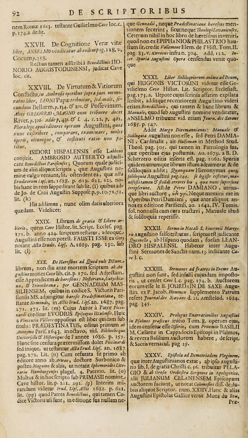 9Z ncmRora^e 1^63. teftaiiteGuilielmoC4P<?loc.c, p. 174,3. dedit. XXVII. De Cognitione Ver^e vite hher^ ANSElMO vindicatur ab eodempag, 118* Cocum/'.;58. Redius tamen adfcribia BeMedtmmsnU- NORIO AUGUSTODLINENSI, judicat Cave loc. cit. XXVilL De Virtutum 6c Vitiorum Conflictu/^ Ambrofii operibus (upra juM metno- rattuhher, LEONlV?i^xtribmtur, fed male, fe¬ cundum VitWAVro.pA]^'^ PolTevinum. Alios GREGORIO \JMAGN0 eum tribuere docet Rivet,addel. 4* c.2i^p» 4'^^* Plura lege apud editores operum Auguftini, quos nunc exferihere , comparare, examinare, moles operis, otiumque, inftituti ratio- non pa¬ titur, ISIDORI HISPALENSIS elTe l.Meus conjicit. AMBROSIO AUTBERTO adjudi¬ cant BenediElwi Payifievfes j Quorum (]uale judici- um de aliis aliquotfcriptis , quae Auguftini no¬ mine vulgo veniunt, fit, oftendentea, quxAffa Erudilorum Ltp/. an. i P’ Aip. (5ll, 62,5. no- bis hanc in rem fuppeditant fub Iit, (i) quibus ad¬ de Jo. de Croi Auguftin Suppof6p.p.io.7i.72, Iit. (k) His addimus, nunc olim datis ulteriora quaedam. Videlicet: XXIX. Librum de gratia Ef Libero ar¬ bitrio, quem C'4P^ Hiftor.lit.Script. Ecclef. pag T71, b. anno 4Z4. fcnptumteftatur, adeoquo Auguftiniefienonpoteft. FAUSTI ESSE cxGery notant A^aErudit, Lipj, A,i68p, p3g* Cub Iit, Cl) XXX, DeHarefibus ad ^od vult DEum-» librum, non diu ante mortem feriptum ab Au monetCii/elib. cit.p. 170. fed Adjedam.; efle Appendicem de barefibus: Neftoriana,Eutychia- na, [A Trinotheana, per GENNADIUM MAS¬ SILIENSEM, quibus in codice S. VidorisPari- fienfisMS. adjungitur harefis Pradeftinatiana, te- ^anit Sirmondo, in Ablis Erud. Lipf an. 1687. pag. zyi. zji. Iit. (m) Cujus Autor a Patre PicA- creditur EVODILIS Epijcopus llzakripMhIq a vinceraio ViBore eft liber quidam fub titulo; PRAEDESTINATUS, editus primum ab Parif, 1643. inodavo, vid, Bibliotheque llniverfcUeEf Hifioriqued^Vannec 1686. p. 2S9- Huncfinecenfurapraetermiflum dolet Pkcinardi fed inique, utteftantur i»/'/’, an, i<587 pag. 272, Lit. (n) Cum refutata fitprirno ab editore anno '^daArwao-f dodorc Sorbonico & pofteaA/4^«/»(? & aliis, ut notant Ephemerides Lite- rarU Hamburgenfes plaguL 4. Patavio. lit. (o) Multus SeinhocTcripto fub PRIMASII nomino Cave hiftor. lit.p. 211. 291! fp) Interim mi¬ randum videtur Erud, Lipf.ABis 1.688. p. 621. lit. (pp) quod Patres qui tamen Co¬ dice Vidoris ufi funt, in editione fua nullam ne¬ que Gennadii, ntCpmtPradeftinatiam harefeos men tionem fecerint, ^\oa.intopiktTheologil.ovani£nfes Ceterum nihil in hoc libro de hacrefibus inveniri quod non ex EPIPHaNIO& PHILASTRIO hau ftum fit,credit FaUcmontEXem. de PHift.Tom.II pag. 8 3. V. AOvroeus infra n, 3 04, Add. 122. In (er Spuria Angufiini Opera ccnfendus venit quO que XXXI. Liber Soliloqviorum anim<e adDeum, qui HLIGONIS VICTORINI videtur effe Ge- vilielmo Cave Hiftor. Lit. Scriptor. Ecclefiaft. pag.173,a. Lltpotecujusferinia affatim expilata feribit, additquerecentiorem Auguftino videri etiam BenediBinis, qui tamen & hunc librum & Manuale-, quod fub Auguftini nomine venditatur, aNSELMO tribuunt: vid. etiam Journ. des Savans idgy. p-f47. Addit Margo Diecmannianus'. Manuale (S Soliloquia Auguftini non efle , fed Petri DAMIA- NI, Cardinalis , ait Hulfman in Method Stud. Theol. pag. 305-. qui tamen in Patrologia fua, quas operibus ejus poftumis. ao. 1679. a B. D. Scherzero editis inferta eft. pag. 1062. Spuriis quidem utrumque librum iftum adnumerat & de foliloquiis addit 3 ^anquam Hieronymus quoq^ joliloquia hngn^ini pag.zq.^, fe legijje teftetur,ma^ nifefti tamen (A ftolidi errores his , qua nunc fuperfunt irrepferunt. Aftde Petro DAMIANO , Utrius- que libri audore , y/u.Nequememini me in Operibus Petri Damiani, quae ante aliquot an¬ nos ex editione Parifienfi, ao. 1642. IV. Tomis, fol. nonnulla cum cura tradavi, Manuale iftud & foliloquia reperiffe. XXXII. Sermo in Natali S, Pincentii rAy Auguftino faifotributus, feriptuseft judicante ^esnello , abHifpanoquodam , forfan LEAN¬ DRO HISPALENSI. Habetur inter Augu¬ ftini SermonesdeSandisnum.13. indicante Ca¬ ve 1. c. XXXIIL Sermones ad fratres in Eremo Au¬ guftini non funt, fedinfulfi cujusdam impofto- ris , ut cenfet Cave I.c. pag. 174. b. Audorem eorum efle le B. JOURDaIN DE SAXE AugU ftin. Qyi?.]acob.Homm£n fupplemento Patrum xchxt Journal des Ssavans d. 21, Amftelod, 1684. p3g- 34f- XXXIV. Prologus Enarrationibus Auguftini in Pfalmos prsfixus initio Tom. 8* operum ejus, idemcenfctuf efle/^Atf, cum Prooemio BASILII M, Caefareae in Cappadocia Epifeopi in Pfalmos, & revera BafiliumAudorem habere, defeript, & Sacris vernacul. pag zy. • XXXV. Epiftola ad Demetriadem Firginem, quae interAuguftinianos extat, aj? ipfo Augufti¬ no lib. I. de gratia Chrifti c. ^6. tribuitur PELA¬ GIO & ab Orofio Orebeftra Scriptore in Apologetico, ' Alii JULIANUM CELaNENSEM Epifeopum Audorem faciunt, ut notat Co/owif/^w/diff. de du¬ biis aliquot Scriptor. num.XXIIV.Hanc & alias Auguftini Epiftolas Gallice vertit Mons du Bok, Prae-