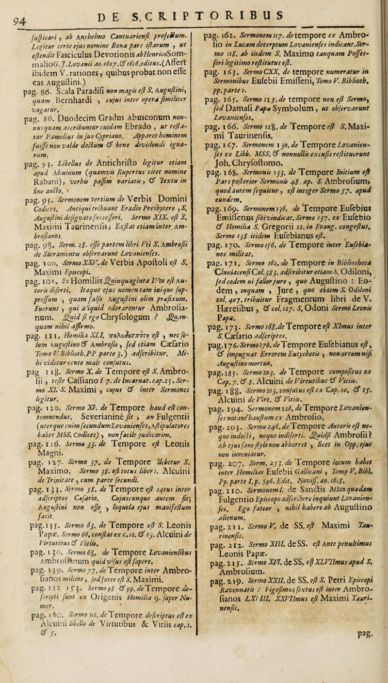 94 fufpicari, ab Anshelmo Cantuarienft profeStum. Les^itur certe ejus nomine Bona pars iftarum , tft oftendit Fasciculus Devotionis abHenricoSom- xwaWoG.J.Lovanii ao.i6oy,(^i6i6,editus ibidem V. rationes, quibus probat non efiTe eas Auguftini.) pag. 8<5. non magis e(lS,kugufiinit quam Bernhardi ) cujus inter opera fimiiiter vagatur, pag. 8(5. Duodecim Gfadus Abusconum non¬ nusquam ascribuntur cuidam Ebrado , ut tefta- tur Pamelius in fuo Cypriano, Apparet hominem fuijje non valde do^um bene dividendi igna¬ rum, pag. 9?. Libellus de Antichrifto legitur etiam . apud klcuinum {quamvis Rupertus citet nomine Rabani), verbis pajfim variatis^ lextu in fine auBo, ■ : pag. pS. Sermonem tertium deDomini : Codices, Antiqui tribuunt Eradio Presbytero , S, Auguftini deftgnato fucceftbri. Sermo XIX. eft S, Maximi Taurincnfisi ExJlat etiaminter, Am- broftanos. ' pag, pS. Serm. zS. ejfe partem libri P^ti S. kmbrofii de Sacramentis obfervarunt Lovanienfes, pag. 'loo. Sermo XXlx. de Apoftoli f/? S, < Maximi Episcopi. pag. lOv. SxWomWn^^inquaginta r/m eftku- ' toris diferti. Itaque ejus nomen tam inique fup- prejfum , quamfalfo Auguftini olim praftxum. Fuerunt , qui aliquid odorarentur Ambroiia- num. ^id fi ego Chryfologum ? ^^an- quam nihil affirmo. pag. III* Idomilia XLI, ‘ffoKvhtrJTtnvj eft , nec fO' Ium huguftinoiS kmbrofio fed etiam CsEfario Eomo>V, Eiblioth,PP partey,') adfcribitur. Mi¬ hi videtur cento male confutus. pag 118‘ SermoX.de Tempore r/i*. Ambro- fii , tefte Cailiano / y. de Imarnat. cap.zy. Ser¬ mo XI, S, Maximi , cujus IS inter Sermones legitur, pag. iio. Sermo XP. de Tempore haud ed con¬ temnendus, Severianine/^ , 4» Fulgentii {ut er que enim fecundumLovanienfes.^ kftipulatores habet MSS. Codices) ^ non facile judicarim, pag. 12(5. Sermoyy.de Tempore eft Leoiiis Magni. pag. 1x7. Sermo yy, de Temporc debetur S. Maximo. Sermo yS. eft totus liber t. Alcuini de Trinitate , cum parte fecundi. pag. 13}. Sermo j8, de Tempore e/ ty-tus inter adferiptos Cafario, Cujuscunque autem fir.^ Auguftini non ejje loquela ejus manifeftum facit. pag.ny. Sermo Hy, de Tempore eft s. Leonis Paps. Sermo 66,conftatex c,iz,(^ Alcuini<5^<? Tirtutibus cP Vitiis, pag. Sermo 6%, de TttC\^tiXt Lovani€nftbus Ambrolhnum quidvfius eftfapere. pag. i3p. Sermoyj.deTtmporc inter Ambro- fianos milimt, (edforte eft S. Maximi, pag. I Si Sermops (Fpp.deTQVC\^OVt de- fcriptt funt ex Origenis Homilia fuper Nu- mer. pag. \ 6c. Sermo iiz, ^/^Tempore deferiptus eft ex i\\c\\\{\\ libello de Virtutibus & Vitiis pag. 161. Sermonem i/y. de tempore ex AmbrO- (io in LucamdecerptumLovanienfes indicant.Ser- mo 118, ab iisdem S, Maximo tanquam Poffies- fori legitimo refiitutus eft. pag. 163. SermoCXX, de tempore numeratur in Sermonibus Eufebii Emiffeni, Tomo F. Bibliotb, pp, parte t. pag. 16}“, Sermo 11 y, de teropore non eft SermOy /f//Damafi Symbolum, ut obfervarunt Lovanienfes, pag. 166. Sermo jz%,de Temporef-/? i.Maxi¬ mi Taurinenfis. pag. 16j. Sermonem i yo, de Tempore Lovanien- .fes ex Libb. MSS.I^ nonnullis excufts reftituerunt / Joh.Ghryfoftomo. pag. 168* Sermonis \yy, de Tempore Initium e fi Pars pofterior 'Sermonis 48, up. S. Ambrofium> quod autem fequitur, eft integer Sermo jy, apud eundem, pag. i(5p. Sermonem iy6. Tempore Eufebius EmiflTenus ftbivindicat,Sermo lyj, ex Eufebio £5* Homilta S, Gregorii zz, in Evang, congeftus. Sermo iy8. itidem Eufebianus eft. pag. 170. Sermo ly6. de Tempore inter Eufebia- nos militat. pag. 171. Sermo i6z, de Tempore in Bibliotheca ^luniacenft Qol.ySy, adfcribitur etiam S. Odi Ioni, fed eodem ni fallor jure ^ ^«0 Auguftino : Eo¬ dem -) inquam , Jure , quo eidem .V. Odiloni 'col, yoy, tribuitur ^Tzgxricntxxm libri deV* Haereiibus, £3* col. izy. S, Odoni Sermo Leonis Vapa. pag. 17 j. Sermo i68.de TcmporC eft Xlmus inter S. Cjefario adferiptos. p^'g.i y6.Sermo‘tyd,de'Etrr\pott Eufebianus efty £3* impugnat Errorem Eutychetis , non ortum nifi Auguftino mortuo, pag. 18 J. Sermozoy. ^/^TemporC 'compofitus ex Cap.y.EI S. Alcuini de Virtutibus Vitiis. pag. 188. Sermo ziy, confutus eft ex Cap. to, jy. Alcuini de Virt, £3' Vitiis. pag. ip4. Sermonemiz6,de'Xcrx\porttovanien- fes notant hauftum ex Ambrofio. pag. Z03. Sermoz46.deTQrr\porQ Autorisefi ne¬ que indocli.^ neque indiferti. ,^uidft Ambrofii? kb ejus faneftylo non abhorret licet in Opp. ejus non inveniatur. pag. 207. Serm. zyy.de Tempore locum habet inter Homilias Eufebii Gallicani , Tomo V.Bibl, Pp. parte I. p. yp6. Edit, JNoviff, ao. 1618. pag. z IO. Sermoneml. dc Sandis MSmquadam Fulgentio Episcopo adftribere inquiunt Lovanien¬ fes, Ego fateor nihil habere ab AwgW^mO alienum. pzg.iri. Sermo V. At SS. eft Maximi Eau- rinenfis. pag. 212. Sermo XlU. eft Ante penultimus Leonis Papae. pag. z I f. Sermo XpT, dc SS* eft XLVllmus apud S. Ambrofium. pag. 2ip. Sermo XXII. de SS. eft S. Petri Episcopi Ravennatis : Pigefimuxfextuseft inter hveftoro- fianos LXl III. XXVIlmus eft Maximi Tauri- nenfts, pag-