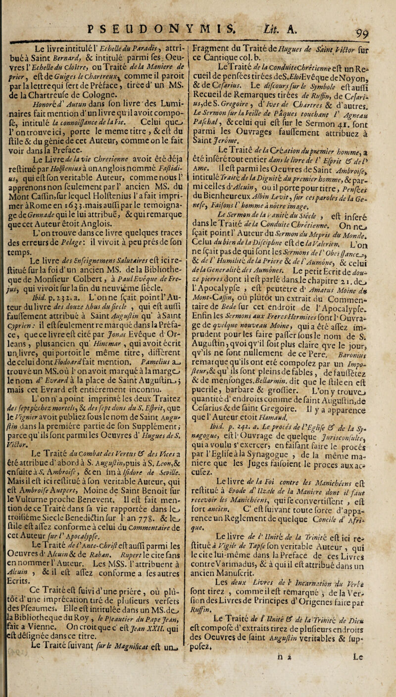 Le livre intitule 1’ Echelle du Paradis, attri¬ bue a Saint <5^, & intitule parmifes Oeu- Echelle ducloitrc) OuTraite de la Manter e de frier^ C^dtGuiges lechartreux^ commeil paroit par la lettre qui fert de Preface > tiree d’ un MS. de laChartreufe de Cologne. Honorkd'' fon livre des Lumi- naircs fait mention d’ un livre qiril avoit compo- f^, \X\\Sxx\k la connoifjance delaVie, Celui quO r ontrouveici, porte le memetitre > &eft du ftile & du genie de cet Auteur, comme on le fait voir dans la Preface. Le \AVXzdelavU chretienne avx)it etfed^ja reftitu^ par Holfienius a unAnglois ncmrne Fajiidi- usy quieftfonveritable Auteur, comme nousP apprenonsnon feulementpar r ancien MS. du Mont CafTinjfurlequel Holftenius 1’a fait impri- raer aRomeen 1655.maisauffi par le temoigna- ge de Gennade qui le Iui attribue, & qui remarque que cet Auteur etoit Anglois. L’ontrouve dans ce livre quelques traces des erreurs de Pelage: il vivoit a peu pres de fon teraps. Le livre des EnfeignemensSalutaires t.^ \z\XQ.- ftituefurla foid’un ancien MS. dela Bibliothe- que de Monfieur Colbert, 'z PaulEv^ue dePre^ jus^ qui vivoit fur la fin du neuvi^me li^cle. lbid.^,i^i.z, L’on ne f^ait pointl’Au¬ teur du livre des douze kbus dufteele , qui cft aulli fauffement attribu6 a Saint^/^^«/<» qu’ aSaint cyfrten: il eftfeulement remarque dans laPr6fa- ce, que ce livre eft cite par Eveque d Or- leans, plusancien qu’ Himmar , qui avoit ecrit un livre, quiportoitle m^me titre, diff6rent de celui dontfWo^rdf fait mention, Pameliusz^ trouv6un MS.ou l’on avoit marquealamargo le nom d' Evrard a la place de Saint AUguftin_, j mais cet Evrard eft enti6rement inconnu. L’ on n’ a point imprime les deux Traitez des feptpkcbez mortels-^ & des fcptdons du S. Efprit^ que le Vignier avoit publiez fous le nom de Saint Kugu* ftin dansla premiere partiede fon Supplementi parce qu’ilsfoncparmiles Oeuvres d’ HuguesdeS, Viblor, Le Trait6 du Combat des Venus des Vices a attribue d’ abord a S. Kugujlm,^\\\% a S. Leon^Sc h.mbroifei &en hnzlfidore de Seville. Mais il eft ici reflitue a fon veritable Auteur, qui eft hmbroifehutpen, Moine de Saint Benoit fur le Vulturne proche Benevent, 11 eft fait men¬ tion dece Traite dans fa vie rapportee dans lo troifi^meSiecleBcnedidlinfur Pan 778. & Ic-. ftile eftaftez conforme a celui du commemaire cet Auteur fur V Apocalypfe. LeTrait^ </^/’A«/<?-c^;^'/y?eftauftiparmi les Oeuvres d’ Klcuin & de Raban, Rupert le cite fans en noramer V Auteur. Les MSS. 1’ attribuent a ^Icum , & il eft aftez conforme a fesautres Ecrits. Ce Traite eft fuivi d’une priore , 011 plii- t6td’une impr6cationurede plufieurs verfets des Pfeaumes* Elie eft intitulee dans un MS.dc^ laBibliothequeduRoy, lePjeautier du PapeJean, fait a Vienne, On croitque c’ eft XXIL qui cft ddfignee dansce titre. Le Traite fuivant furle Magnificat eft uiu 99 Fragment du Tvziik d^QHugues de Saint llUor fur ce Cantique coi. b. LeTraite de la Conduitechretienne eft Un Re* cueil de penf^es tir6es deS.£/o/Ev^que deNoyon, Sc^tCefarius. Le difcoursfur le Symbole eftaufti RecueildeRemarquestirfees de Ruffin, Qefari'^ uSf^t^.Gregoire ^ A’Ives de Chartres ^ d’autres. Le Sermon fur laHille de Paques toucbant l' ^gneatt Pafchal^ & celui qui eft fur le Sermon 41, font parmi les Ouvrages fauftemcnt attribuez a Saint Jerbme, delaQrtationdupr^mier homme-,^, tttmitrtlOMttntXQX dans le livre de P Efpric deV Arne, il eft parmi les Oeuvres deSaint Jmbroife, intitule Eraitz de la Dignitt dupremier homme, & par¬ mi celles A^Alcuin, ou il porte pour titre, Penfkes duBienheureux^/^/« Levit^fur cesparolesde la Ge^ nefe^ Eaifons l' homme a nbtre image, Le Sermon de laPanitkduSiecle , eft inferi dans le Traite ue la Vfonduite (Zhretienne, On ne, » fgait point r KutQm Au Sermon du Mepris du Monde, Cei U1 du bien de la Difcipline cfAAtla Valerien. L’on ne r9ait pas de qui font les Sermons deP Obeiffance^^ ^deP Humiiitk de la Priere & de P Jumone^ & celui delaGeneralittdes Aumones, Le petit Ecrit de pierresAout ileftparl6dans.lechapitre 21. do r Apocalypfe , eft peutetre d’ Amatus Moine dtt Mont^Cajjm^ ou pliitAt un extrait du Commen- tzixQ Ac Bede [ux cet endroit de 1’Apocalypfe. Enfin les Sermons aux FreresHermites font E Ouvra* ge de qvelque nouveau Moine) qui a ^te aftez im- prudent pour les faire pafterfousle nom de S. Auguftin,qvoiqv’il foitplus claire qve le jour*, qv’ils ne font nullement de ce Pere. Baronius remarque qudlsont et^ compofez par un Impo- fteur,^ qu’ ils font pleinsdefables, de fauft^tez &de menfonges.fie//4m/«, dit que le ftileen cft puerile, barbare & groftier. L’onytrouvo quantite d’ endroits comme defaint Auguftin,de Cefarius & de faint Gregoire. Il y a apparence que r Auteur etoit Flamand, Ibid. p. zqz, a. Le proces de PEglife 0* de la .5;- nagogue, eftPOuvrage de queique furisconfuke^ quiavoulu s’exercer, en faifant faire le procas par PEglifealaSynagogue , dela meme ma- mere que les Juges faifoient le proces auxac- cufez. Le livre de la Fot contre les Manicbeens cft reftitue a Svode df llzale de la Maniere dont il faut recevoir les Manicbeens^ qui feconvertiftent , eft fort ancien, C’ eft fuivant toute forte d’appa* renceunReglement de queique Condle df AfrP que, Le livre de 1' Uniti de la Triniti eft ici re¬ ftitue 4 Vigile de Tapfe fonvcxkzhlc Auteur , qui le cite lui-meme dans la Preface de ces Livres contreVarimadus, & aquiil eft attribu6 dans un ancien Manufcrit. Les deux Livres de b Incrarnatibn du VerU fonttircz , commeil eft remarque , delaVer- fion des Livres de Principes d’Origene« faicepar Rujfin, o - Le Traite de t Unite de la^Trihiti de Dieu eft compofe d’ extraits tirez de plufieurs endroits des Oeuvres de faint Auguftin veritables & fup- 'pofez, ^