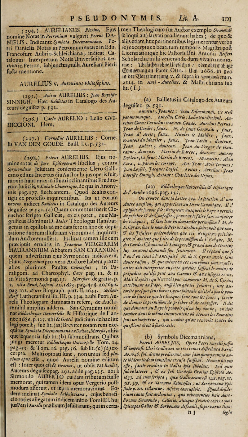 (194.) AURELIANUS Pierm. Ejus nomine Notas in vulgavit Petrus DA- NIELIS , Indicante Diecmanmana. Pe¬ tri Danielis Notas in Petronium extare in Edit. Francofurt Aubrio-Schleichiana, indicat Ca¬ talogus- Interpretum Notis Univerfalibus Lot ttchii in Petron. fubjundus,nulla Aureliani Pierii fatfta mentione. AURELIUS V. Antoninm Philofophtis. (ipf.) Avitus AURELIUS : Jean Baptijie SINNIGH. Haec Bailletut in Catalogo des Au- teurs deguifez p. 531. CCarlo AURELIO : Lelio GVI- DICCIONI. Idem. (297.) Corwf/rW AURELIUS : Corne- lis VAN DEN GOLlDE. Baill. l.c.p.531. ('198.) Petrus AURELIUS. Ejus no¬ mine extat Epifeoporum YxhtWui , contra Syrmondum Jefuitam confentiente Clero Galli¬ cano editus.Incertus diuAudor hujus operis fuit, mox in hunc mox in illum inclinantibus Erudito¬ rum Judicii^jV.C^i-rf/i» Chimeriquej^Q qua in Anony- mis pag. 177. fluduantem. (^od &aliis con¬ tigit ex profelTo inquirentibus. Ita ut eorum novem indicet BaiUetus in Catalogo des Auteurs deguifez p* *. 1. (a) Quam contentus fuerit Cle¬ rus hoc feripto Gallicus, ex eis patet, quae Ma¬ gnificus Dominus D. Makr Theologus Hambur- genfis in epiftolaadmedatafereinfinede depu- tatione duorum iliuftrium virorum ad inquiren¬ dum Audorem affert. Inclinat tamen ille cum praecipuis eruditis in Jomnem VERGERILIM HAURANNILIM Abbatem SANCYRANUM, • » quem adverfarius ejus Syrmondus indicaverit. Hunc Vergerium^xo vero Audlore habent praeter alios plurimos Paulus Colomeftus , in Pa- ralipom. ad Chartophyi, Cave pag. 12. & in in VitaSyrmondipag. if. Marefms de gratia, p. 2. kEla Erud,Ltpfien[.K6.\6Zl>'p^%yt\-j^.MQ.\6g'i.. pag.i02. Witte Biograph. part.II. 1643. Setken- dorf Lutheranifmi lib. IIL p. j 3 4. b.ubi Petri x^u- reliiTheologiam damnatam refert, de Audo- re nihil amplius addens. San-Cyranum nomi¬ nat Umverfelle & Hiftoriquc de 1’ an- n6e 1686. ^nhi &i.Grotii judicium de hac lite legi poteft, fub Iit. (aa) Breviter totam rem exe- quitur Symbola Diecmanmana exDalUo,Marefio, aliis- quefequentia fub Iit. (b) fubminiftrans. Quibus jungi vmxtmx Bibliotbeque UniverfeUe Tom, 144 pag.zfj. & Tom. 16. pag. y6. fub Iit. fc) fdj ex¬ cerpta. Multi opinati funt, non unius fed plu¬ rium opus effe , quod Aurelii nomine editum eft : Inter quos eft& ut obTervat^^/Z/t-t, Auteurs deguifez pag. 292. adde pag.255. ubi a Sirmondo AUBERTO cuidam tributum fuiffe memorat, qui tamen idem opus Vergerio poft- modum afferuit, ut fupra memoravimus. Eo¬ dem inclinat Eeibnitziand ^ CUJUS benefi¬ cio toties allegatum indicem initio Tomi III. hu- jusPetri hurelii prsefixumjefuitarum, qui in certa-' men Theologicum (ut Audor exemplo Sirmondi fe loqui ait) larvati prodierant habes 5 de quo & aliis etiam huc pertinentibus legi merentur verba ('e) excerpta ex beati tum temporis Magiftripoft Licentiati atque hic PaftorisDni Antonii Reiferi Scholarchse mihi veneranda dum vivam memo¬ rias: Ubi‘facI;cno^neUf)i’fadfcn / oDerobermablige (gcinnecungan Parer Otto. Ulm 1666. in 8vo in DecQ^otecinnecun^ v. & filprain Awwj/wo num. 2114. in Anti - Aurelius. & Maftrichtiana fub iit.(f.; (a) Bailletus in Catalogo des Auteurs deguifez p. 5’3i. Auratus, Joannes : Jean Difnemandi. ce n'efl pasunmasque. Aurelio, Carlo:LelioGuidiccioni, Au-- relius Corn: Corne itu s van den Gouae. Aureliu s Petru s : Jean de Cordes, faux. N. de (aint Germain , faux Jean d' Artisfaux. Nicolas le Maifire , faux, Eramois du Moutier faux, Jean lar in , douteux, Jean A^ubert , douteux. Jean du Verger de Hau- rannedouteux. Martin de Barcosdouteux. Auvray DoldeurfLe fteur'. Martin de Barcos. Avenarius : Aben Ezra, v. par mi les corrupt. Avis Jean • Avis Ja eques : JeanLoyfel, J aeque sLoyfel. Avitus., Aurelius ; Jean Baptijie Sinnigh, Axiane: Charlottedesllrfms. (aa) PMothequellmverfelle^ Hijioriqut det Annke ihgd.pag. nf, On trouve danslaLettreyxp. lafolution d'' une Autre queflion, qui appartient au Droit Canonique. ll j’ agijfoit de favoir files Religieux ausquels lePape a per mi s deprecher de Confefer, peuvent lefaire fansconfulter les Eveques , fans leur en demander permtffion ? M. de S. Cyran.fous lenomdePetrusAurelius,foutenoitque non, (ST les Jefuites pretendoient que ccs Religieux privile- giez n avoient quefalre de lapermifiion de l' Eveque. M. des Cordes Qhanoine de Limoges,fAgrandami de Grotius luy en avoit demande fon fentiment. ll repond que fi Pons'en tient al' Antiquite M.de S. Cyran avoit fans douteraifon , lA que memeou ccs concefions font rccUes, on les doit interpreter en forte qu^elles fajfent le moinsde prejudite qu^ilfe peut aux Canons lA aux ufages re^us. Mais il ajoute quii ne voi tpas comment M. de S. Cyran) attribuant au P ape, aujfibien que les Jefuites , une Au- toriti prefquefans bornes,peut foutenir quilrtapaa lepou^ Voir defaire ce que les Evequesfont totu les jours , favoir de donnerlapermijfion de prkher ^ de confejjer. Il dit que donnant au Pape lepouvoir quon luy domie, on doit tomber dans le meme inconveniens ou etoient les Romains fousunSmpcreur , qui vouloitquon renvoik toutes les quefiions droit a fon Oracle. (b) Symbola Diecmanniana. PetruS AllRELJllS, Opera Petri Aurelii juffu (A impenfis Cleri Gallicani in tres tomos difiributa Parif. Ao,i6q.6. fol. denuoprodierunt,cum jam quinquennio an¬ te ibidem iisdem fumtibus excufa fuiffent. Nomen filium effe, facile eruditis in Gallia ipfa fuboluit. Sed quis fub eo later et , (A ex Job. Cor defio Grotius Epiftola Ao, 16qy. ad cum feripta ) qu£ Gallicarumeft le^p.pag.m, 318, pp. ^ ex Sarravio Salmafias, ut Sarraviana Epi¬ ftola p. 211. tedantur, difeere concupivit, ^oddefide- rium tanto fuit ardentius , quo vebementior huic Aure¬ lio cum Sirmondo, CeUotio- aliis que J e fuit is contra quos PptscoposGaUos lA Ser bonam defendit, fupervariisTbeo- n 3 logia