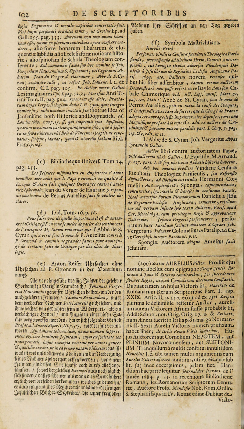 loz logi* Dogtnatic* ^ moralis capitibus concertatio fuit. Viri hujus perjonati eruditio tanta , ut Grotius Ep* ad Gall. If f• pag, 335. Aurelium non tam unum homi¬ nem ejfe^f cfuam ex plurium contributa opera conflare cre¬ deret , alio forte bonarum liberarum & elo¬ quentiae fubfidiajalioEcclefiafticae notitiam hifto- riae, alio rpinofam de Schola Theologiam con¬ ferente 5 Sed communis fama fub hoc nomine fe Joh. Vergcrium Haurannium S. Sigiramni, velCygiranni Ab¬ batem . Jean du Verger d' Hauranne y Abbe de S, Cy- ran) occultare tulit y ut refert Joh.Daliaus.l,!. dc. confirm, C,I. pag. lof. Et Auctor operis Gallici LesimaginairesFt?/. Lpag.Marefitu AntiTi- rini Tom. II. pag, 8 tevera ita ejje dicit. Praela- rum hujus Pergeriielogium dediti. G. (quiy quis integro nomine fit, mihi nondum innotuit) in thc truc Idea of Janfenifme both Hiftorick andDogmatick. ed. Londin i66g. Svop. ij. ff, qui imprimis ejus EpifloUsy quarum maximam partem quinquennio ifto, quo k jefui- tis in fyhai'incennenfi{Eois deVintennes')captivus tene¬ batur y ferip fit y laudat y quodl^ aSoreilo faPlumBibl. ^vunc.p.ioS- (c) Bibliotheque Univerf. Tom.14. pag. iy3. Les Jefuites miffionaires en Angleterre x’ etant brouillez avec celat que le Pape y envoioit en qualite d' Eveque 1$ aiant fait quelques Ouvrages contre l' auto- ritk. Spiscopale:]&2in du VeTgcr de Haurane y repon- ditfouslenom de Petrus Aurelius jans fe vouloir de- clarer, (d) Ibid»Tom. id.p, Pour fairevoir de quelle importanceilefl d’ enten- dre laCritiquefi l' on ve ut fe meler de parier des fentiments de r antiquite M. Simon remarque que 1’Abbe de S. Cyran quia ecrit fous lenomde P, Aurelius contre le P. Strmond a commis de grandes faut es pour avoir ju¬ ge de certains faits de Critique par des idhs de Jheo- logie. (c) Anton Reifer c^ne ad P. Ottonem in ber VoYCtinno tung. ©otbonif] JU in gfancfceicl) / Johannes Verge- riusHauranniusgewiffsc Uf)r|ac&en balbcr/ivieDftDcn QUCl)gelcf)rtCn3etuitCn/ JacobumSirmondumy unttp t)em i)ei*Dfcficn ^'Jabnicn Petri Aurelii gefiticieben/ unD ibme (LM(^)e^ non geDacbtcn feinem ^iDeepatt/ al^ ein .^anDel / unD Slnjeigen etnec bofen ©a# PocgetnocffentvotDen/ 5aterft'cbfo(genDet:©efi(ilt Prafat.adAnaret.oper.TjiLp.qij, rDieD6i:if)ne»erant? tnort^t: .^Idminus tolerandumy quam nominis fuppres- onem objicere hominem Jefuitam , cujus ex focietate tot flratagcmatis hujus exempla exierint per omnes gentes (S quotidie exeant yUt in ea primo natum videaturi^(\t) tfl/ inag ijl inoI unkiDIicbec^ ai^ t!a§ etnsm Die^Secbergnng feings^a^nien^folnorgeroocffentrtrDcn / noneinfin Sefuitcn/iiiDeffen ©efclfdjafft Docb Dupcb alleSatiD* fAafien / fon|dDerg!eid)en£’^fw/>f/aud)nocl>tcg!i^ |td))TinL)cn/DnOeS febeinst al6ronnnDic|o@eit)obn(ifit {ciiiid;nonDerrdbenl)ecfoiiimen/ mUhse ju betneifen/ H aud) em jiemikben Ovegirtet mit (inbanget/Derjenigen ^ejuitucben iSCicl)et:^0(i;i;ei5ei7 Oie «nt«r ftmibOen ©c&rifttm an oen ^ag gegcbm !}aben. ff) Symbola Maftrichtiana. Aurelii Petri PerfonativindicU Cen fur* facultatis TheologicaParU fienfis, five reffonfio ad libellum Herm. Cornelii hntver- pienfis y cui Spongia titulus adverfus Pfeudonymi Da* nielis a Jefu librum de Regimine Ecclefhe Anglican* Pa* rif 16yq.. q.to. Bailletus novem recenfet qui- bus hic liber adferibitur , tamen verum auPlorem j Demonfirari non pojfe refert exeo Bayle dans fon Ga¬ bale Chimerique vid, kB. Lipl, menf Mart.gz, pag.no. Mais P Abb6 de St. Cyran,le nomde Petrus Aurelius } prit en main la caufe des Eveques^ la defendit avec tant de fuccesy que la Clerge de France adopta cet ouvrage,lefit imprimer a (es depenf ^Syy mis une Magnifiquepr<eface a la tefie 6*c. add. ex autiore du Qal* vinismelS papisme mis en paralelle part, 1, Cbap, j. pag, ziS, (Sc. edit, in n, L’Abbe de S. Cycan, Joh. Vergerius Abbae Cyranus in Gallia. AuBor libri contra auctoritatem Papae» vide auBorem libri Gallici y L’Espritde M.Arnaud* p>2iy, part. L 1$feq,ubi hujm Ablatis hiftoria habetur. Sub hoc nomine prodiere Vindiciae Cenfurae Facultatis Theologicae Parifienfis, feu Reffonfio dtffiunBorUy ad libellum cui titulus Hermanni C(£- melii ■> Annverpienfis (^c. Spongia > cujus mendacia y contumelia y ignoranti* £5* harefes in cenfuram Facult, Iheol. adverfus librum Pfcudonymum Danielis a JEfll de Regimine Ecclefi* Anglican* y eruuntor y refellun¬ tur ad verbum inferto ipjb textu AuBoris. Parif. apud Car,Moreli6yq.. cum privilegio Regis £5“ approbatione Doctorum. Jefuit* Vergerii perfecutores y perfo- natum hunc Aurelium faciunt abbatem S. Cyrani ^ob, Vergerum. Eideatur Colomefiusiw Paralip.ad SzCartophyl. in voce Padanus, p. ii. Spongiae AuCtorem ubique Aurelius facit Jefuitam. (?,9P) Sextus AURELIUS ViBor. Prodiit ejus nomine libellus cum '.Origo gemis Ro' man* a fano Saturno conditoribus y per fuccedentes fibimet Reges, usq^ad Qonfulatum decimum Conftantii, Dubitat tamen an hujus Vidtoris Iit, Planckm de Romanarum Rerum Scriptoribus Part. I, cap. XXIX. Artic. lE p. I jo. eo quod ex Afri Scriptis plurima fe defuralifle teftetur AuCtor , Aureli¬ um autem Victorem Afrum fuiffe probabile Iit, AdditSchott.not. Orig. Orig, 17. a. & Bocharr, numiEneas fuerit in Italia p.di.margo Norman- ni. 11. Sexti Aurelii ViCtoris nomen praefixum-i habet liber 5 de Urbis Rom* Viris illuftnbus,’' Hu- jus Audorem aut Cornelium NEPOTEM , aut PLINIUM Novocomenfem, aut SUETONI¬ UM Tranquillum a multis conftitui innuit idem Hanckius l.c. ubi tamen multis argumentis eum Aurelio ViBoriafjerere annititur, Uti ex eis,quae fub Iit, fa) inde excerpfimus, palam fiet. Han- ckium hac parte {equitur fcavans de P annCe 1684. p 13. in recenfione Bibliothecae Romanas, feu Romanorum Scriptorum Centu¬ riae, Auciore Profp. Mandofio Nob, Rora.Ordin, S, StephaniEqu. in iV. Romae editae.Dubitat do ViCto- <