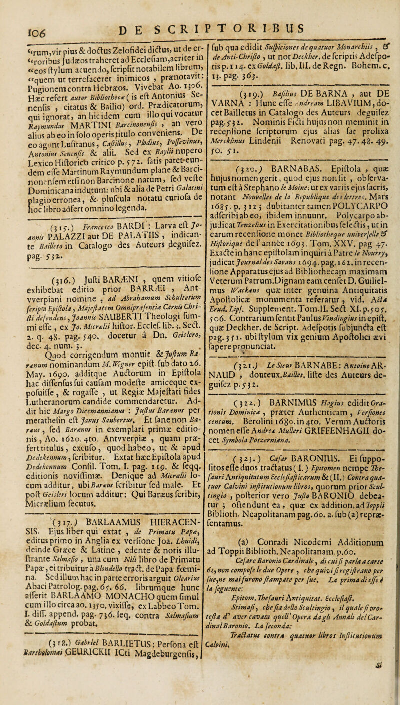 ‘<rum,vir pius & dodlus Zelofidei didus, ut de er- ‘‘roribus Judaeos traheret ad Ecclefiam,acriter in «eos ftylum acuendo, fcripfit notabilem librum, <^quem ut terrefaceret inimicos , praenotavit. Pugionem contra Hebraeos. Vivebat Ao-ijoo. Haec refert auter Bibiiothec£ (is eft Antonius Se- nenfis , citatus & Bailio) ord. Praedicatorum, qui ignorat, an hic idem cum illo qui vocatur Raymundm MARTINI Barcinonenfn , an vao alius ab eo in folo operis titulo conveniens. De co agunt Lufitanus, Cafiillus^ Plodius^ pojfevhus^ Antoniui Senenfis & alii. Sed ex B/iylti nupero LexicoHiftoricb critico p. yya. fatis patet-eun- dem ede Martinum Raymundum plane & Barci- nonenfem etfi non Barcinone natum, fed vefte Dominicanaindutum: ubi & alia de Petri plagio erronea, &• plufcula notatu curiofa de hoc libro adfert omnino legenda. (315.) Francefco BARDI Larva eft 4m^ PALAZZI aut DE PALATIIS , indican¬ te Baillcto in Catalogo des Auteurs deguifez. pag. yjx. (316.) JuftiBARiENI, quem vitiofe exhibebat editio prior BARR^EI , Ant vverpiani nomine , ad Abrahamum Schultetum fcripfa Epifiola, Maj e fi at em OmmprafentU CarnU Cbri- (li defendens ^ '^oannvs SAUBERTI Theologi fum- mi efte , ex Jo. MicralH hiftor. Ecclef lib. j. Sedt. a. q. 48. pag. 540. docetur a Dn. Geis Iero, dec. 4. num. 5. Quod corrigendum monuit SiJufiumBa ranum nominandum M, Wigner epift fub dato z(5, May. 1690. additque Audtorum in Epiftola hac diftenfus fui caufam modefte amiceque ex- pofuiffe , & rogafte , ut Regiae Majeftati fides Lutheranorum candide commendaretur. Ad¬ dit hic Margo Diecmannianns ; Jufius Bar<enuf per metathelin eft Janus Saubertus^ Et fanenon Ba- raus, fed Bar<enus in exemplari primae editio¬ nis, Ao. 1620. 4to. Antvverpiae , quam prae¬ fert titulus, excufo, quod habeo, ut & apud Dedekennum, feribitur. Extat haec Epiftola apud Dedekennum Confil. Tom. I. pag. iip. & feqq, editionis noviftimae. Denique ad Micrdii lo¬ cum additur, vjoiBaraus feribitur fed male. Et poft Gcislen locurn additur: Qui Baracus feribit, Micraelium fecutus. 'O17.; BARLAAMUS HIERACEN- SIS. Ejus liber qui extat , de Primatu Papa, editus primo in Anglia ex verlione Joa. Lhuidi, deinde Graece & Latine , edente & notis illu- ftrante Salmafio , una cum Plili libro de Primatu Paps, ei tribuitur atrad. dePapa fcemi- na. Sed illum hac in parte erroris arguit Olearius Abaci Patrolog. pag. 6f. 6(5. librumque hunc afferit BARLAAMO MONACHO quem fimul cum illo circa ao. 1350. vixifle, ex Labbeo Tom. I. diff. append. pag. 756. leq. contra Salmafium & Goldaftum probat. (3 ig.) Gabriel BARLIETUS: Perfona eft I Marth^lotnai GEURICKII ICti Magdeburgenfis, j fub qua edidit Su(Jiciones dequatuor Monarchiis , de Anti-Chrifto , ut notdefcriptis Adefpo- tis p. 114. ex Goldafi, lib. lil. de Regn. Bohem. c, 13. pag. jdj. (319.) Bafilius DE BaRNA , aut DE VARNA : Hunc efte/ LIBAVILIM,do¬ cet Bailletus in Catalogo des Auteurs deguifez pag.5-3 2. Nominis Ficti hujus non meminit in recepfione feriptorum ejus alias fat prolixa Mercklinus Lindenii Renovati pag. 47.48. 49, fo. yi. (320.9 BARNABAS. Epiftola , quae hujus nomen gerit, quod ejus non (it , obferva- tum eft a Stephano le Moine-. ut ex variis ejus facris, notant Nouvelles de la Republique des lettres. MarS idgy . p. 312 5 dubitanter tamen POLYCARPO adferibiabeo, ibidem innuunt. Polycarpo ab¬ judicat in Exercitationibus fele(ftis,utin earum recenfione monet BibUotheque uniperjeUe i^ Hifiorique de Pannee i(5p3. Tom. XXV. pag 47. Exacfte in hanc epiftolam inquiri a Patre le Nourry, \\jiA\czt Journal des Savans i (594, pag. 162. in recen¬ fione Apparatus ejus ad Bibliothecam maximam Veterum Patrum.Dignam eam cenfet D. Guiliel- mus Wackaus quae inter genuina Antiquitatis Apoftolicae monumenta referatur , vid. Abla Erud.Lipf, SuppIement.Tom.il. Seift XI. p.j-of. )- 06. Contrarium fentit Paulus Vindingius in epift. quae Deckher.de Script. Adefpotis fubjunda eft pag. 3 f 1. ubi ftylum vix genium Apoftolici aevi faperepronunciat. (3x1.9 LeSieur BARNABE : Antoine AK' NALID , douteux.jB4/7/^^. lifte des Auteurs de¬ guifez p.5'3 2. (322.) BARNIMUS Hagius ediditOr^- tionls Dominica , praeter Authenticam , Verfiones centum, Berolini i(58o,in 4to. Verum Audoris nomen efte Mulieri GRIFFENHAGII do¬ cet Symbola Potzerniana. (323.) Cf/ay BARONIUS. Ei fuppo- fitosefte duos tra(ftatus(L) Epttomen nempe The^ [auri Antiquitatum Scclefiafiicarum & (II.) Contra qua- tuor Calvini infiitutionum libros, quorum prior iW- tingio , pofterior vero BARONIO debea¬ tur 3 oftendunt ea , quae ex addition.ad Biblioth. Neapolitanam pag. 60. a. fub (a) reprac- fentamus. (a) Conradi Nicodemi Additionum ad Toppii Biblioth. Neapolitanam. p.(5o. Cefare Baronio Cardinale, di cui fi paria a carte tfz, non compofe le due Opere , che quivi fi regifirano per fue,ne mai furono ftampate per fue, La prima di ej[e e la feguente: Epitom. Thefauri Antiqui tat. Scclefiafi. Stimafi, che fia dello Scultingio, il quale fi pro- tefla d'’ aver cavata quell'Opera dagli Annali dei Car¬ dinal Baronio. La feconda: Trabi at u£ contra quatuor libros Infiitutionum Calpinu