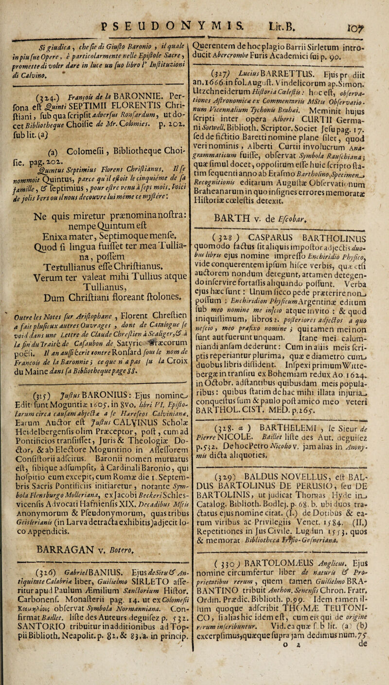 10^ SigiudtcA^ chefie diGiufto Baronio i ilquale inpiu fue Opere , e particolarmente nelle Epiftole Sacre j promettedi voler dare in luce un fuo libro V Inftituzioni di Calvino^ (2x4.) pfjwfo»4« BARONNIE. Per- fona eft Quinti SEPTIMII FLORENTIS Chri- ftiani, {\xh(\\i2ikn^^\iadverfus Ronfardum^ Ut do¬ cet Choilic de Mr. ^olornies• p» lOi» fublit.Ca) (a) Colomefii, Bibliotheque Choi- fie, pag. 2-ox. G^uintus Septimius Florens Chrifiianus, Il fe nommoit Quintus, parce quilefioit lecinqiiieme de [a famille, £5 feptimius , pour eftre venu a fepi mois, Mei de jolis lers ou tlnous decouvre lui meme ce wyftere: Querentem de hoc plagio Barrii Sirletum intro¬ ducit Abercrombe Furis Academici fui p. 90. -iaemBARRETTUS. Ejuspr-. diit anad^d in fol.Augufl. Vindelicorum ap.Simon. Utzchnciderumi///?or/4 hoceft, obferva- tiones Jftronomica ex Commentariis MStes Obfervatio- num Vicennalium Tychonis Brahai, Meminit hujus Tcripti inter opera Alberti CURTII Germa¬ ni Biblioth. Scriptor. Societ Jefupag. 17. feddefiditio Barettinomine plane filet, quod veri nominis, Alberti Curtii involucrum Ana- grammaticum fuifie, obferVat Symbola Raufcbianai quae fimul docet, oppofitum efie huic feripto fta- tim fequenti anno ab Erafmo Bartholino^Specimeru» Recognitionis editarum Auguftae Obfervatifmum Braheanaruiq in quo infignes errores memorata Hiftoriae coeleftis detexit. Ne quis miretur pronominanoftra: nempe Quintum eft Enixa mater, SeptimoquemenFe. Quod fi lingua fuilTet ter mea Tullia¬ na, pofTem Tertullianus efTe Chriftianus. Verum ter valeat mihi Tullius atque Tullianus, Dum Chriftiani floreant ftolonest Outre les Notes fur Ariftophane , Florent Chreftien a faitplufteux autresOuvrages , dont de Catalogue fe voiddans une Lettre de Claude Chreftien a Scaliger^15.a Iafiridulraitkde Cafaubon ^^ Satyric Graecorum poeii. Il rtn auffi terit tontre Ronfard fous le nom de Erancois de laBaronniei cequeriapas ju la Cro\x du Maine dans fa Bibliotheque page SS» (jif) 7«/?«/BARONIUS: Ejus nomino EditTuntMogunti^ 1605'. in 8vo. libri FE Epifto- larum circa caufam abjeUa a fe H^refeos Calviniana, Earum Audior eft Juftus CALyiNUS Scholae Heidelbergenfis olim Praeceptor, poft , cum ad Pontificios tranfiiftet, Juris & Theologiae Do- dor, &ab Eledlore Moguntino in Aueflbrem Confiftoriiadfcitus, Baronii nomen mutuatus eft, fibiqueadfumpfit, ^ Cardinali Baronio, qui hofpitio eum excepit, cum Romse die i, Septem¬ bris Sacris Pontificiis initiaretur , notante Sym¬ bola FlensburgoMoUeriana^ exJacobi BeckeriSchltS- vicenfis Advocati Hafnienfis XIX. Decadibus Mftis Anonymorum & Pfeudonymorum, quas tribus Geislerianis (in Larvadetradlacxhibitisjadjecit lo¬ co Appendicis. barragan V, Botero^ (326) G44r/WBANIUS. 'E]n%dcSitu(^ An¬ tiquitate Calabria Wb^r-) Guilielmo SIRLETO afte- ritur apud Paulum iEmilium SanElorium Hiftor. Carbonenf. Monafterii pag. 14. ut exC^>/(?»?fy?/ K&iui]Aioig obfervat Symbola Normanniana. Con- iivmztBaiUet, liftedesAuteurs deguifezp. 5-32. SANTORIO tribuiturinadditionibus adTop- piiBiblioth.Neapolit.p. 83.a. in princip. BARTH v- de Efeobar^ (3x8) CASPARUS BARTHOLINUS quomodo fadlus fit aliquis impoftor adjectis «'«o- bmltbrts ejus nomine impreflb Enchiridio Phyftco, videconquerentemipfum hifce verbis, quctctfi audtorem nondum detegunt,attamen detegen- doinfervirefortaflisaliquando polFunt. Verba ejus h^c funt i Unum licco pede praeterire non_j poftlim ; Enchiridion PhyficumiWgtntmx editum fub meo nomine me injcio atque invito : & quod iniquiilimum, libros 2. pofieriores adjellos a quo ne/cioj meo prafixo nomine i qui tamen mei non funt aut fuerunt unquam. Itane mei calum¬ niandi anfam dederunt: Cuminaiiis meis feri- ptis repedantur plurima, quae e diametro cunu duobus libris difiident. Infpexi primumWitte- bergaeintranfitu exBohemiam redux Ao 16x4. inOdtobr. adftantibus quibusdam meis popula¬ ribus i quibus ftatim dehac mihi illata injuria.» conqueftus fum &paulo poft amico meo veteri BARTHOL.CIST. MED.p.zdy. (328. ^ ) BARTHELEMI j /e Sieur NICOLE. 5/2/7/«?/lifte des Aut. deguiiez p.yjz. DehoePetro A/Vo/zT» V. jam alias in mis didta aliquoties, (3x9) BALDUS NOVELLUS, eft BAL- DIIS BARTOLINUS DE PERLISIO, feu DE BARTOLINIS, ut judicat Thonaas Hyde in.» Catalog. Biblioth. Bodlej. p. 68. b. ubi duos tra- (ftatus ejus nomine citat. (I.) de Dotibus & ea¬ rum viribus ac Privilegiis Venet, 1584, (iL) Repetitiones in Jus Civile. Lugdun i >• )3, quos & memorat Bibliotheca Efffto-Gefneriana, (3309 BARTOLOMzEUS AngUeusi Ejus nomine circumfertur liber de naturis £5' Pro¬ prietatibus irerum , quem tamen Guilielmo BRA- BANTINO tribuit Anthon. Senenfis Chron. Fratr» Ordin. Praedic. Biblioth. p.pp. Idem tamen il¬ lum quoque adferibit THC>MT TEUTONI¬ CO, fialiashic idemeft, cUmeisqui origine rerum inferibuntur. Vid. ea qiiae f b Iit. (a (bj excerpfimusjquseque fupra jam dedimus num.yy