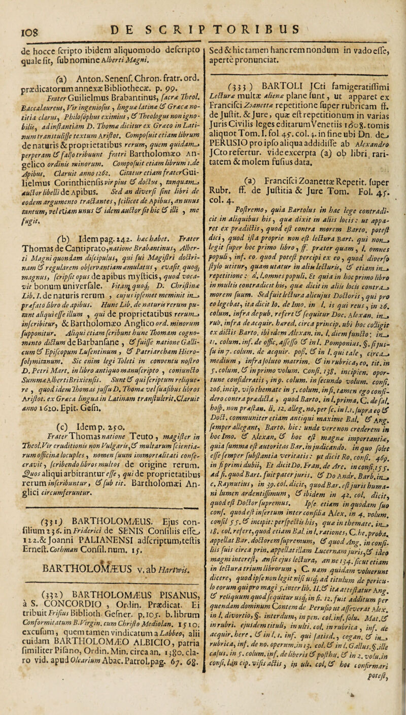 lOS de hocce fcripto ibidem aliquomodo defcnpto quale fit, fub nomine hlberti Magni, (2l) Anton. Sencnf. Chron. fratr. ord. prxdicatorum annexaeBibliothecse. p. pp» iTar^rGuilielmus Brabantinus, facra Theol. Baccalaureus^ Vir ingenioftis , lingu<e latina Graea no¬ titia clarusy Pbilofbphus eximitu, 65' Theologus non igno ■ bilisy adinftantiam D. Thoma dicitur ex Graco in Lati¬ num transtulijje textum Krijiot, Compofuit etiam librum de naturis & proprietatibus rerumy quem quidam^ perperam faljo tribuunt yn/rrz Bartholomaeo An¬ gelico ordinis minorum. Compofuit etiam librum i.de apibus. Claruit anno 126z. Citatur etiam fraterGm- lielmus CovmthxtvSiivirpius doElus y tanquam-> aubior libelli dit Sed an diverft fint libri de eodem argumento trabi antes, fcilicet de ApibuSy an unus tantum, vel etiam unus idem aublorfit hic iUi , me fugit, ('b) Idempag. i42. hac habet. Frater Thomas de Canti prato,BrabantinuSy Jlber- ti Magni quondam difcipulusy qui fui Magiflri doUri- nam regularem oblervantiam amulatus, evafit, quoq^ magnus, de apibus myfticis, quod bonumuniverfale. Litan^quof D. Chriftina Lib. /. de naturis rerum > cujus ipfemet meminit in-j, prafato ftbro de apibus. Hunc Lib. de naturis rerum pu¬ tant aliqui effe illum y de proprietatibus ffrww-j injeribitury & Bartholomaeo Anglico ord. minorum fupponitur. Aliqui etiam feribunt hunc Thomam cogno¬ mento deBarbanfane , ^fuiffe natione Galli¬ cum GT Epifeopum Lufentinum , GT Patriarcham Hiero- folymitanum. Sic enim legi Toleti in conventu noftro D. Petri Mart. in libro antiquo manuferipto , coniunUo Summa AlbertiBrixienfis. SuntiS qui feriptum relique¬ re y quod idem Ihomas jujfu D, Thoma vel fuaftbus libros Arijiot. ex Graea lingua in Latinam tranfulerit,Claruit anno 16zo. Epit. Gefn* (c) Idem p. 2.5-o* FraterThom^snatione Teuto , magifter in Theol.Vir eruditionis non Vulgaris multarum feientia- rum officina locuples, nomen fuum immortalitati confe- cravity (cribendo libros multos de origine rerum. aliqui arbitrantur ^«/de proprietatibus rcxxsm inferibuntur, fub tit. Bartholomaei An- glici circumferuntur. BARTHOLOMvELlS. Ejuscon- filium 13 <55. in Fr/WmVi de SENIS Confiliis eifo ii2.&Joanni PALIANENSI adfcriptum,teftis Erneft. Confil, num, ly. BARTHOLoMkuS v.ab Harfwis. (331) BARTHOLOMiEUS PISANUS, a S. CONCORDIO , Ordin. Praedicat. Ei tribuit ir/y?«x Biblioth Gefner. p.ioj. b. librum Conformitatum B.Virgin, cum Chrifto Mediolan. I y 1 o. excufum, quem tamen vindicatum a alii cuidam BARTHOLOMAEO ALBICIO, patria fimiliterPifano, Ordin. Min. circa an. 1380. cla¬ ro vid. apudO/^4W»«? Abac.PatroLpag. 67. dg. Sed & hic tamen hanc rem nondum in vadoefie, aperte pronunciat. ('335) BARTOLI JCti famigeratifiimi LeBura multae aliena plane funt, ut apparet ex FxzwoftixZoanetta repetitione fuper rubricam ff, de Juftit. & Jure, qua: efl: repetitionum in varias JurisCivilis legeseditarumVenctiis idog.tomis aliquot Tom.I.fol 45. coi.4. in fine ubi Dn. do PERUSIO pro ipfo aliqua addidiffe ab Alexandro JCto refertur, vide excerpta (a) ob libri^rari- tatem & molem fufius data, (a) FrancifciZoanettJE Repetit, fuper Rubr, ff. de Juftitia & Jure Tom. Fol. 4;. coi. 4. Pojiremo, quia Bartolus in hac lege contradi¬ cit in aliquibus his, qua dixit in aliis locis ; ut appa¬ ret ex praditlis, quod efl contra morem Barto. potefl dici y quod ifla proprie non efl leElura Bart. qui norus legit fuper hoc primo libro y ff. prater quam y l. omnes populi y inf. eo, quod potefl percipi ex eo, quod diverfo ftylo utitur y quam utatur in aliis leBurisy £5 etiam iru, repetitione: d.l.omnes populi. £t quia in hoc primo libro in multis contradicit his, qua dicit in aliis locis contro-a morem fuum. SedfuitleBuraalicujus BoUoris y qui pro eolegebaty it a dicit lo. de Imo. in l. is qui reus y in z6, colum, infra depub. referti^fequitur Doc. Alexan. in^ rub. infra deacquir. hared. circa princip, ubi hoc colligit ex diBis Barto. ibi idem Alexan. in. l, diemfunBo: in-.» //. colum.inf.de offic.affeffo GTini. Pomponius. §.(ijus- fu in 7. colum, de acquir. pofl. GT in l. qui tale, circa^ medium, infrajoluto matrim, ^ in rubrica, eo, tit.in \ y.colum.LIinprimovolum. confi.1^8. incipien. opor- tune confideratis, inp. colum, in fecundo volum. confi, zo6, incip, vifo themate in j. colum, infi. tamen ego confi- dero contra pradiBa , quod Barto, in l.prima.Q. de fal, hoff. non praflan. li. iz. alleg. no.per fc. inl.i.jupra eq GT DoB, communiter etiam antiqui maxime Bal. Ang, femper alleganty Barto. hic: unde ver e non crederem in hoc Imo. Alexan, GT hoc efl magna importantia, quia fumma efl autoritasBar.in judicando, in quo folet effe femper fubfiantia veritatis: fit dicit Ro. confi. in fiprimi dubiiy Et dicitDo.Iran.de Are. inconfijjj. ad fi, quod Bart. fuit pater juris, (fi Do Andr. Barb.ifi_» c.Raynutiui, in yp, coi. dicit, quodBar.efi juris huma- ni lumen ardentifpmum, (fi ibidem in 42, coi, dicit, quod efl DoBorfupremus. Ipfi etiam in quodam fuo conf quod efl infertum inter confli a Alex, in 4. volum. confli ss. (fi incipit:perfpeBis his, qua in themate, iru» '' 18. coi. refert, quod etiam Bal. in l, rationes, C he.proia^ appellat Bar. doBorem fupremum, (fi quod Ang. in confi. liis fuis circa prin. appellat illam Lucernam juris y(fi ideo magniinterefi, onfitejusleBura, anne 144.ficutetiam in leBura trium librorum , C nam quidam voluerunt dicere, quodipfe non legit nifiusq^ ad titulum de pericu - lo eorum qui pro magi y.inter lib. U.lfi ita attefiatur Ang (fi reliquum quod fequitur usq, in fi. 12. fuit additum per quendam dominum Contem de Perufio ut affeverat Alex. ' in l, divortio, §. interdum, in pen. coi.inf, folu. Mat.(fi ^ in rubri, ejusdem tituli, inulti, coi. in rubrica , inf. de acquir.here, (fi ini, i. inf, qui fatisd,, cegan, (fi j» . rubrica, inf, de no. operum.in 1 y. coL (fi in l. Galius.§.ille cafus. in y. colum, inf, de liberis (fipoflhu. (fi in z. volu.in ! confi. cip. vifisaBis, ifi ulu cof (fi hoe confirmari ] potefty