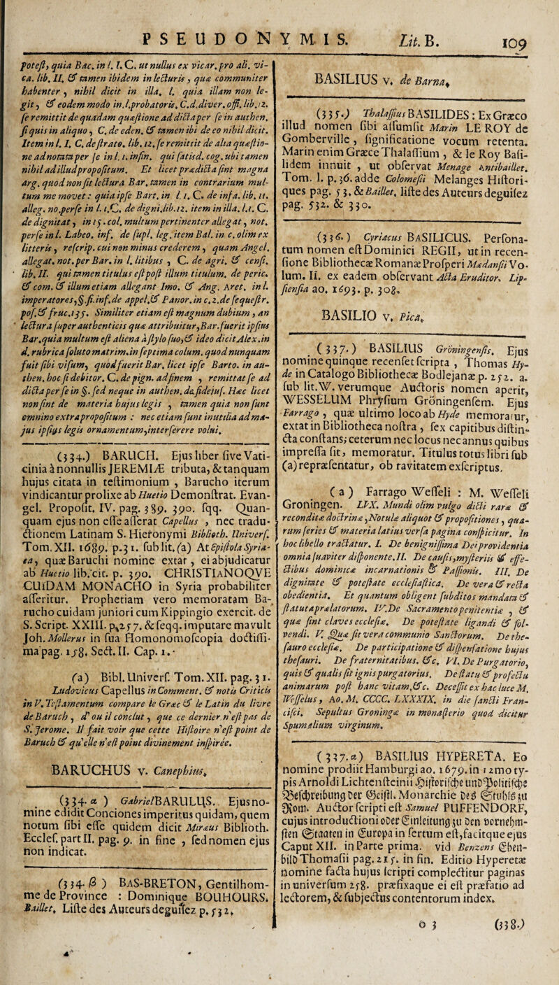 109 foteft) quia Bac^ in /. l. C. ut nullus ex vicay,pro ali, vi- ca. lib, II, £5* tamen ibidem in leUuris, qua communiter habent er , nihil dicit in illa, l, quia illam non le¬ git , £5* eodem modo in.l,probat oris, C.d.diver. offi. lih,iz. fe remittit de quadam quaflione ad diliaper fe in authen, fi quis in aliquo, C, de eden, £5' tamen ibi de eo nihil dicit. Item in 1.1. C, de{Irato, lib. iz, fe remittit de alta quaftio- ne ad notata per fe in l. /. infin, qui fatisd. cog. ubi tamen nihil adilludpropoficum. Et licet pradiBafint magna arg, quod non fit le^ura Bar. tamen in contrarium mul¬ tum me movet: quia ipfe Bart, in l, i, C. de infa. lib. ii. alleg. no.perfe in l. i.Q, de digni.ltb.iz, item in illa, l.i, C. de dignitat, ini^. coi, multum pertinenter allegat, not, perfe ini. Labeo, inf, de fupl, leg, item Bal. in c. olim ex litteris, referip. cui non minus crederem, quam Angel, allegat, not. per Bar. in l, litibus , C. de agri, iS cenfi, lib, II. qui tamen titulus e{tpo[i illum titulum, de perit. £5* com.& illum etiam allegant Imo. £5* Ang. Aret, ini. imperatores.i§.fi.inf.de appel.l^ Panor.in c.z.de fequejir, pof,&’ fruc.iqf. Similiter etiam eft magnum dubium, an lectura fuper authenticis qu<e attribuitur ^Bar. fuerit ipfim Bar,qui a multum e fi aliena afiylo fuOtlS ideo dicit Alex.in d, rubrica folutomatrim.in feptima colum, quod nunquam fuit /ibi vifum^ quod fuerit Bar, licet ipfe Barto. in au¬ then. hoc fi debitor, C. de pign. adfinem , remittat fe ad diltaperfein §.fed neque in authen. d&fideiuf. Hac licet nonfint de materia hujus legis , tamen quia non funt omnino extra propofitum : nec etiam funt inutilia ad ma¬ jus ipfiifs legis ornamentumfinterferere volui, (534.) BARLICH. Eju!5 liber five Vati¬ cinia ^nonnullis JEREMIi€ tributa, &tanquam hujus citata in teftimonium , Barucho iterum vindicantur prolixe abDemonftrat. Evan- gel. Propofit, IV. pag. 389. 8Po. fqq. Quan- quam ejus non efle aderat , nec tradii- > dionem Latinam S. Hieronymi Biblioth. llniverf, | Tom.XII. 1689» fublit.fa) KtSpiflolaSyria- ta., quae Baruchi nomine extar, ei abjudicatur ab' Huetio lib. cit. p. 390. CHRISTIaNOQVE CUiDAM monacho in Syria probabiliter aderitur. Prophetiam vero memoratam Ba-. rucho cuidam juniori cum Kippingio exercit. de S.Script. XXIII. p^xf 7. &feqq. imputare mavult }o\\.Mollerus in fua fiomonomofcopia dodiffi- raa pag. 1/8* Sed. II. Cap. i. • ('a) Bibi.Univerf. Tom.XII. pag. 31. Ludovicus Capellus inComment. £5' notis Criticis in V, Teflamentum compare ie Grxe £5* le Latin du livre de Baruch , d' ou il conclut, que ce dernier nejipas de S. /erome. ll fait voir que cette Hiftoire riefi point de Baruch qdelle ne fi point divinement inj}irh. BARUCHUS V. Canephim^ (334. at) G=4i&y/V/BARULl\S., Ejusno- mine edidit Conciones imperitus quidam, quem notum fibi ede quidem dicit Miraus Biblioth. Ecclef.partii, pag. 9, in fine , fcdnomen ejus non indicat. 0 34-^) BaS-BRETON, Gentilhom- medeProvince : Dominique BOLIHOURS, BaiUct, Lifte des Auteursdeguilez p, n2, BASILIUS V, de Barnu^ (3 3 f 0 Thalafius B ASILIDES : Ex Graeco illud nornen fibi alfumfit Marin LE ROY dc Gomberville, fignificatione vocum retenta. Marin enim Graece Thaladium , & le Roy Ba(i- lidem innuit , ut obfervat Menage hntibaillet, Tom. 1. p, 3(). adde Colomefii Melanges Hiftori- ques pag, ji,8£Baillet, lifte des Auteursdeguilez pag. y3a. & 330. {3 3(^.) Cyriacus Basilicus. Perfona- tum nomen eftDominici REGII, utin recen- fione Bibliothecae Romana Profpcri Madanfii Vo- Ium. II, ex eadem obfervant AHa Eruditor. Lip- fienfia ao, ^02. BASILIO V. (337*) BASILIUS Grbningenfis, EjuS nomine quinque recenfetfcripra , Thomas Hy- de in Catalogo Bibliothecae Bodlejanae p. zpz. a, fub lit.W. verumque Audoris nomen aperit, WESSELUM Phryfium Groningenfem. Ejus Farrago., quae ultimo loco ab memoratur extat in Bibliotheca noftra , fex capitibus diftin’ da conftans,- ceterum nec locus necannus quibus impredafit, memoratur. Titulus totus libri fub (a)repr£efentatur, ob ravitatem exferiptus, C a ) Farrago WeflTeli : M. WefTeli Groningen. IPX. Mundi olim vulgo dilti rara & recondita doctrina ,NotuU aliquot 1$propofltiones, qua¬ rum (eries £jr materia latius verfa pagina conj/icitur. In hoc libello tractatur. I. De benignijfima Dei providentia omnia juaviter dif/onente.U. De caufis,my/ieriis ^ effe¬ ctibus dominica incarnationis & Paffionis. Ili, De dignitate £Sf pote/iate ecclejiaftica. Dc vera (X rcHa obedientia. Et quantum obligent fubditos mandata ef ftatutapr^latorum. lE.De SacramentopenitentU , £5* qua fint claves ecclefix. De pote/iate ligandi fol- vendi, V. ff/uyi fit vera communio SanPtorum. De the- fauro eccle/iie. De participatione Cf dif/enfatione hujus thefauri. De fraternitatibus. £?*c, EI. De Purgatorio, quis £?* qualis fit ignis purgatorius. De fi a tu CT profeliu animarum po/i hanc vitam fSc. Deoeffu ex hac luce M, JHffelus, Ao, M, CCCC, LAXAIX, in die /anSti Fran- cifei, Sepultus Groninga in mona^erio quod dicitur Spum alium virginum. ( 337.«») BASILIUS HYPERETa, Eo nomine prodiitHamburgiao, 1679.in i zmo ty¬ pis Arnoldi Lichtenfteinii unD^polirtfi^s (SeiftI.Monarchie ©fub!gi(U 0vom. Audorferiptieft PUFFENDORF, cujus introdudionioDerCinlcitungju Den boi:neI)m- fien @taateri in (Suropa in fertum eft,facitque ejus Caput XII. in Parte prima, vid Benzens biloThomafii pag.zif, in fin. Editio Hyperette nomine fada hujus Icripti compleditur paginas in univerfum ifg. pr^fixaque ei eft praefatio ad ledorem, & fubjedus contentorum index, o 3 (338.;