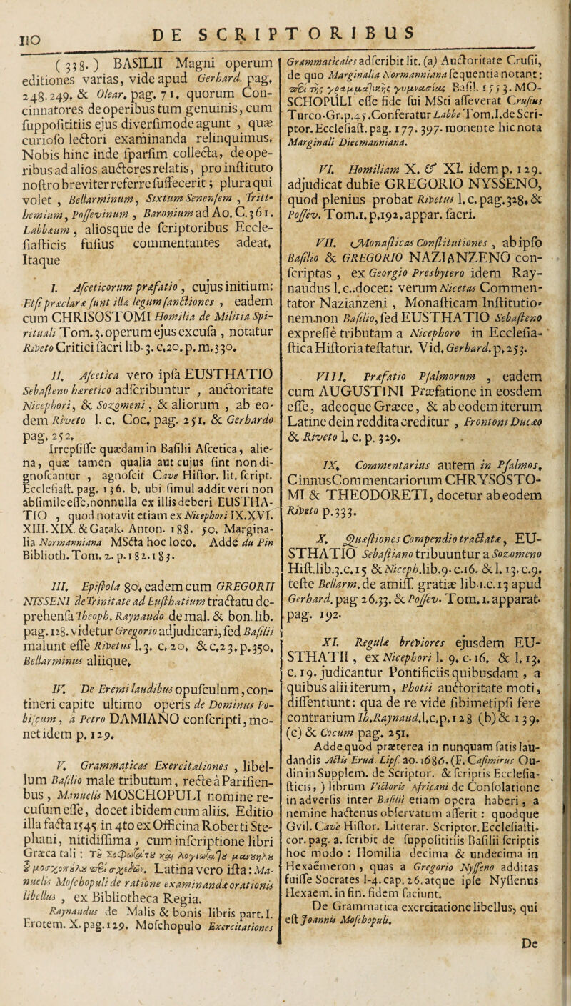 IIO 4 (358-) BASILII Magni operum editiones varias, vide apud Gerhard. 248.249, & pag, 71, quorum Con¬ cinnatores de operibus tum genuinis, cum fuppofititiis ejus diverfimode agunt , qu^ curiofo lectori exarninanda relinquimus. Nobis hinc inde fparfim collecta, de ope¬ ribus ad alios auctores relatis, pro inftituto noftro breviter referre fulFecerit; plura qui volet , Bellarminum^ StxtumSenenfem , hem tum, Poffevinu?n , Barmiim ad Ao. C. 5 61. aliosquede fcriptoribus Eccle- fiafticis fufius commentantes adeat. Itaque I. Afceticonm pr£fatio , cujus initium; Etfipr£clar£ funt Hl£ legum fanBiones , eadem cum CHRISOSTOMI HomiHa de Militia spi¬ rituali Tom, 8. operum ejus excufa , notatur Riii>eto Critici facri lib- 3. c,20, p, m, 3 30» II, Jjcetica vero ipfa EUSTHATIO Sehaflem haretico adfcribuntur , auctoritate Nicephorii & Sozomeni, & aliorum , ab eo¬ dem Rivet0 1. c, Coc* pag. 251, & Gerhardo pag. 252, Irrepfilfe quaedam in Bafilii Afcetica, alie- na, quae tamen qualia aut cujus fint nondi- gnoTcantur , agnofcit Cave Hiftor. Iit, fcript. Ecclefiad. pag. 1 }6. b, ubi fimul addit veri non ablimileeffe,nonnulla ex illisdeberi EUSTHA- _ TIO , quod notavit etiam ex Nicepbori IX.)CVI. XIII.XIX.&Gatak. Anton. 188. 50, Margina¬ lia Normanniana MSdta hoc loco, AddC du Pin Biblioth.Tom.2. p.iSi-iSj- ///, Epifiola go; eadem cum GREGORII NTSSENI deTrinitate adEufihatium tractatu de- Y'C&iQ)S^-diT-heoph,Raynaudo demal. & bon.lib. pag. 128. videtur Gregorio adjudicari, fed BafUii malunt elTe Rmttu 1.3. c, 20. &c,2 3»p.35o* Bellarminm aliique, IV, De Eremi laudibus opufculum, con¬ tineri capite ultimo operis de Dominm po- bi;cum, a Petro DAMIANO confcripti,mo¬ net idem p, 129, V, Grammaticae Exercitationes , libel¬ lum Bafilio male tributum, re^leaParifien- bus , Manuelis MOSCHOPULI nomine re- cufumelTe, docet ibidem cum aliis. Editio illa fa^ta 1545 in 4to ex Officina Roberti Ste- phani, nitidiffima , cum infcriptione libri GrSCa tali ; Ti hoyiMlgVjiS ucu/HfjXn § iaci:rxo7r^his 'iSl Latina vero ifta: Ma- nuelis Alojchopuli de ratione examinanda orationis libellus , ex Bibliotheca Regia. Raynaiidiis de Malis & bonis libris part.I. Erotem. X. pag. 12p. Mofchopulo Exercitationes Grammaticales(a) Audloritate Crufii, de quo Marginalia Aormannianafcqucnua notant: 'zsBi Tijg y^ctf4.fxu]i)C)^e yvfxvoicrlaa EafiL 17,3* 1^0- SCHOPLILI ede fide fui MSti afleverat Cruftus Turco-Gr.p.4y .Conferatur Tom.I.de Scri¬ ptor. Ecclefiaft. pag. 177.397. monente hic nota Marginali Diecmanniana. VI, Homiliam X. ^ XI. idemp. 129. adjudicat dubie GREGORIO NYSSENO, quod plenius probat Rit>etus l,c.pag.328*^ Pojfev. Tom.i.p,i92,appar. facri. VII. tjMonafticae Conflitutiones i abipfo Bafilio & GREGORIO NAZIANZENO con- fcriptas , ex Georgio Presbytero idem Ray- naudus l.c..docet: YevumNicetas Commen¬ tator Naziahzeni , Monafticam Inftitutio» nem.non BafltOi fed EUSTHATIO Sebafteno exprelTe tributam a Ntcephoro in Ecclefia- ftica Hiftoria teftatur. Vid, Gerhard. p, 2 5 3. VIJI, Prafatio P [almorum , eadem cum AUGUSTINI Priefatione in eosdem elTe, adeoque Gr^ce, & ab eodem iterum Latine dein reddita creditur , ErontomDucao de, Riveto\,c,Y‘'^'^9* IX^ Commentarius autem in Pfalmos, CinnusCommentariorum CHRYSOSTO- MI & THEODORETI, docetur ab eodem RiDeto p.333. X, ^afliones Compendio traBat£ ^ EU¬ STHATIO Sebaftiano tribuuntur a Sozomeno Hift,lib.3.c,i5 d<.Niceph\ib.<^^c.i6. & 1,13.0.9. tefte Bellarm,de amilT gratiae lib.i.c.13 apud Gerhard. pag 26.33. ^ Tom, i. apparat- pag. 192. XL ReguU brey>iores ejusdem EU- STHATII , ex Nicephori 1. 9, c-16, & 1.13, c. 19. judicantur Pontificiis quibusdam , a quibus alii iterum, Photii auctoritate moti, diffentiunt; qua de re vide fibimetipfi fere contrariumT/6,/?4;;2^«<a(,l,c.p.i 28 (bjdc 139, (c) & Cocum pag. 251, Adde quod prarterea in nunquam fatis lau¬ dandis ^ciis Erud. Lipf. ao. \6%6. (F. Cafimirus Qu- din in Supplem. dc Scriptor. & fcriptis Ecclefia- fticis, ) librum Victoris Africani de Confolatione inadverfis inter 54/7/« etiam opera haberi, a nemine hadenus obfervatum alTerit: quodque Gvil.C4w Hiftor. Litterar, Scriptor. Ecclefiafti- cor. pag. a. feribit de fuppofititiis Bafilii fcriptis hoc modo : Homilia decima & undecima in Hexaemeron , quas a Gregorio Nyffeno additas fuilTe Socrates l-4.cap. 16. atque iple Nylfenus Hexaem. in fin. fidem faciunt. De Grammatica exercitatione libellus, qui Q^djoannis Mofcbopuli, Dc
