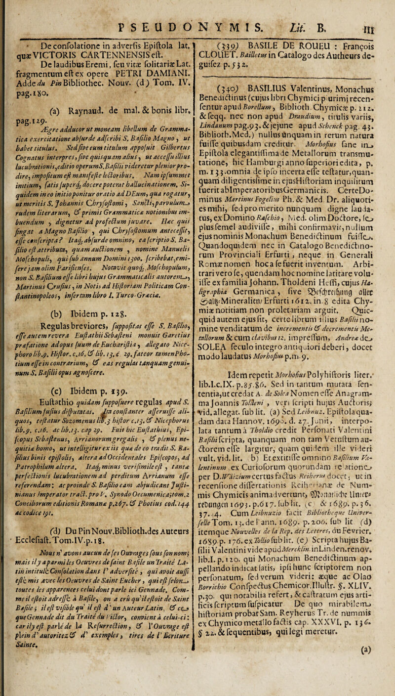 Deconfolationc in adverfis Epiftola lat» qusE VICTORIS CARTENNENSISeft. Dc laudibus Eremi, feu vitae folitariae Lat. fragmentum eft ex opere PETRI DAMIANI. AMtdu Bibliothec. Nouv. (d) Tom» IV. pag.iJio. (z) Raynaud. de mal. & bonis libr» pag.izp. JEgre adducor ut moneam libellum de Gramma- tica exercitatione abfurde adfcribi S. Baftlio Magno , ut babet titulus, 'Sedfive eum titulum appojuit Gilbertus Cognatus interpres^ fioe quisquam alius, ut acceffu illius lucubrationis ^editio operumS.Bafilii videretur plenior pro¬ dire-, in)po(itum efi manifejie leporibus. Nam ipfummet initium,, fatis fuper^ docere poterat hallucinationem. Si¬ quidem in eo initio ponitur oratio ad DEum, qua rogatur., ut meritis S. Johannis Qhryfoflomi, Sancti,parvulum^ rudem liter arum, primis Grammatica notionibus im¬ buendum y dignetur ad profeBum juvare. Hac quis fingat a Magno Bafilio , qui Qhryfofiomum antecejfit, ejje confcripta ? Itaq^ abfurde omnino, ea (criptio S. Ba¬ filio efi attributa, quamauBionem , nomine Manuelis Mofchopuli, qui fub annum Domini i^oo, jcribebat,emi- fierejam olim Parifienfes. Notavit quocfi. Mofchopulum, non S. Bafilium efife libri hujus Grammaticalis autorem-^, Martinus Qrufius, in Notis ad Hiftoriam Politicam Con- fiantinopoleos, infertam libro I. Turco-Gracia. (b) Ibidem p.iz8. Regulas breviores, fuppofitas ejfe S. Bafilio, ejfeautemrevera EufiathiiSebafteni monuit Garetius prafatione adopus (uum de Eucharifiia, allegato Nicc~ phorolib.p, Hifior. c,i6, lib. ly, c zp, fateor tamenPho- tium ejfe in contrarium, eas regulas tanquamgenui¬ num S, Bafilii opus agnofcere. (c) Ibidem p, ijp. Euftathio quidam fuppofuere regulzs apud S. Bafiliumfufius difjutatas, ^ conjlanter afferuijfe ali¬ quos, tejiatur Sozomenus liT.y hifior c.iy, Nicephorus iib.p, c,i6. acltb.iy. cap zp. Fuit hic Euflathius, Epi- fcopus Sebajlenus, Krrianorumgregalis , plenus ne¬ quitia homo, ut intelligitur ex iis qux de eo tradit S. Ba- filius binis epifiolis, altera adOccidentales Epifcopos,ad Patrophilum altera. Itaq, minus verifimileefl , tanta perfeBionis lucubrationem ad perditum Krrianum ejfe referendam: ac proinde S. Bafilio eam abjudicant Jufii- nianus Imperator traB. pro V. Synodo Oecumenicaitom.z Conciliorum editionis Romana p.z6y.(^ Photius cod.14.,^ ac codice ipi. (d) Du PinNouv.Biblioth.des Autcurs ' Ecclefiaft.Tom.IV.p.iS. Nous «’ avons aucun defes Ouvrages fous fon nom), mais ily a par mi les Oeuvres de faint Baftle un Traite La- tih intitulk Confolation dans l ’ adverfite , qui avoit aujfi eflk mis avec les Oeuvres de Saint Eucher, qui eft felon-j toutes les apparences celui dont parle ici Gennade. Com¬ me il eftoit adreffh a Baftle, on a cru quii eftoit de Saint Bafile i il eft vifible qu ii eft d' un Auteur Latin, 0' ce^ que Gennade dit du Traite du yiBor, convient a celui-ci: carilyeft parle de \a ^cfurreBion, 0* \Ouvrage eft pleind’’autoritezll! sV exemples, tires de l'Bcriture Sainte, BASILE DE ROUEU : Franpois CLOUET. Baidetus in Catalogo des Autheurs de- guifez p. y 3 2. (340^ BASILIUS Valentinus, Monachus Benedidinus (cujus libri Chymici p urimj recen- fentm Borellum, Biblioth.ChymicjE p. 112. &reqq. nec non apud Draudium, titulis variis, ZjW/j»K?»pag.p3.&jejune zipudSchemk pag. 45. Biblioth.Med.) nullus Unquam in rerum natura fuiffe quibusdam creditur. Morhofius fane in_. Epiftola elegantiffima de Metallorum transmu¬ tatione, hic Hamburgiannofuperioriedita, p. m. 13 3 .omnia deipfo incerta efle teftatur,quan- quatii diligentisfime in ejusHiftoriara inquihtum fuerit abImpcratoribusGermanicis. CerteDo- minus Martinus Eogeiius Ph. & Med Dr. aliquoti- esmihi, fcdpromerito nunquam digne lauda¬ tus, ex Domino Nied. olimDodore, Io plusfemel audivilfe, mihi confirmavit, nullum ejus nominis Monachum Beneditftinum fuifTo* (^andoquidem nec in Catalogo Benedidbno- rum Provinciali Erfurti, neque in Generali Romae nomen hoc a fe fuerit inventum. Arbi¬ trari vero fe, quendam hocnominelatitare volu- ifte ex familia Johann, ThoJdeni Heffi, cujus/^^- Z/g-r.r/^i&w Germanica, five ^M’fd}reifi!ing allec ^Qllj^Mineralien/Erfurti r6i2, in,8 edita Chy- miae notitiam non proletariam arguit. Quic- quid autem ejus fit, certeiibrum iiiius 54/?/«no¬ mine venditatum de incrementis 0' decrementis Me¬ tallorum &LC\.\mclavibus tz, impreftum, Andread^ SOLEA feculo integro antiquiori deberi, docet modo laudatus Morhofius p,m. 9, Idem repetit Morhoftus'^liter.* lib.I.c.IX. p.8/.8<'t. Sed in tantum mutata fen- tentia,ut credat A. de Solea Nomen efte Anagram- majoannis Toldeni , veri feripti hujus Auiftoris; ■ ^id. allegat, fub Iit. (a) Sed Leibnuz. Epiftola qua¬ dam data Hannov. i6p6. d. 27. Junii, interpo¬ lata tantum a Tholdio credit Perfonati Valentini 54/?/«fcripta, quanquam non tam Vetuftumau- (ftoremelfe largitur, quam quidem ille videri vult. yid. Iit. b) Etextitifte omnino 54/?//«»; lentinum ,ex Curioforum quorundam reiationo per D.JE^aizium certUS fadus Reiherus docet 5 uc in recenfionediflertationis Reihei^ana: de Num¬ mis Chymicis animadvertunt, Untep ceDungen lopj. p.<5i7. fublit. &r68p. p. 56. 57.44. Leihnuzio facit Bibliotheque Umver- felleTom. i5.derann. idgp. p.206. fub Iit fd) itemque Nouvelles de la Rep, des Lettres, du Fevrier* 1689 p- 176. ex Mw fub Iit. (e) Scripta hujus Ba¬ filii Valentini vide apudA/f'>-f-^/m.inLinden.renov» lib.I.p. iio. qui Monachum Beneditftinum ap¬ pellando indicat fatis, ipfihunc fcriptorem non i perfonatum, fed verum videri: aeque ac Olao Borriebio Confpedus ChcmicorJliuftr. §. XLIV. I p.30. qui notabilia refert,&caftratum ejus arti¬ ficis feriptum rufpicatur De quo mirabilerrL» hiftoriam probatSam. Reyherus Tr, de nummis 1 ex Chymico metallo fadis cap. XXXVI. p. 13^. § xa.&fequenubus, qui legi meretur. (a)