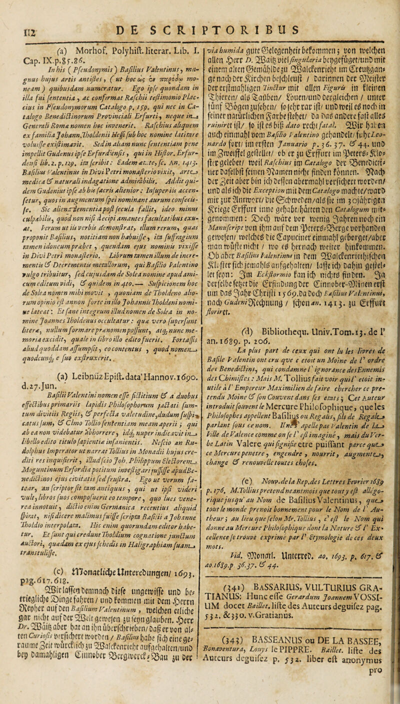 IIZ (2) Morhof. Polyhift.literar. Lib. I. Cap* IX.p.Sf*^*^*- In his ( Pfcudonymis ) Bafilius Valentinus ^ ma¬ gnus hujus Artis Antiftes, (ut hoc cig C9 ttcc^oSm mo¬ neam ) (quibusdam numeratur. Ego ipfe quondam in illa fui fententia ^ ac confirmat Rafcbii teftimonio Plac- eius in Pfeudonymorum Catalogo ijQ, qui nec in Ca¬ talogo Bene diltinor uni Provinciali Er furti, neque in—t Generali Rom£ nomen hoc invenerit. Rafchius aliquem ex familia Jobannjholdenii Uefi fub hoc nomine latitare •volui fje exifiimavit. Sed in altam nunc fententiam pene impellit Gudenus ipfe Erfurdknfis, qui in liiftor, Erfur- denfi lib.z.p.izp, ita fer ibit: Eadem (et.:tC) fc. An, 141 Ba filius Valentinus in Divi Idetri monafterio vixit., arte^ medica Id naturali indagatione admirabilis. Addit qui¬ dem Gudenius ipfe ab his facris alienior: Injuper iis accen- fetur., quos in augmentum fpei nominant aurum confecis- fe. Sic aliena dementia poji fecula fallit, ideo mimu culpabilis, quod non nifi decipi amantes facultatibus exu¬ at, Perum ut iis verbis demonflrat, illum rerum, quas proponit Bafilius, notitiam non habuifie, ita fu fragium tamen idoneum prsebet , quendam e^us nominis vixiffe in Divi Petri monafierio. Librum tamen illum de incre¬ mentis id Decrementis metallorum, qui B a filio Palen tino tulgo tribuitur, fed cujusdam de Solea nomine apudami- curn editum vidi, id quidem in 410,— Sufpicionem hoc de Sole a nomen mihi movit , quoniam de Tholdeno alio¬ rum opinio efi annon forte in illo J oh annis Iholdeni nomi¬ ne lateat'. Et fane integrum illudnomen de Solea in no¬ mine Joannes Iholdenus occultatur ; qua vero fuperfunt Utera, nullum formare prmomenpojfunt, atq^nunc me¬ moria excidit, quale in libro illo edito fuerit. Eortajfis aliud quoddam affumpfiu, eo contentus , quod nomen—> qttodcuncj^ e fuo exftruxcrit,. (a) LeibnuzEpifl:.data’Hannov.i(5po. d.ay.Jun, Bafilii P^alentini nomen ejfe fiUitium id a' duobus effeHibus primariis lapidis Philofophomm ^aElati fum- tum divitiis Regiis, idperfecia valetudine,dudum fuffi-^ catus jum, id Cimo Tollio fententiam meam aper ii i qui ab ea non videbatur 'abhorrere, idtfi nuper indicavit iruj, libello edito titulo fapientia infanientis. Nefeio an Ru- dolfijus Imperator ut narrat ToUius in Monadii hujus cre¬ diti resinquifierit, illud fcio Joh, Philippum Eleliorem^ Moguntinum Erfordia potitum invefligarijuffijfe apudBe- ■nediUlnos ejus civitatisfedfr.ufira. ' Ego ut verum fa¬ tear, an feriptorfit tam antiquus , qui ut ipfi videri^ vult, libros fuos compof ■serit eo tempore, quo lues Vene¬ rea Innotuit, diBio enim Germanica recentius aliquid (firat, nifi dicere malimus fuiffe feripta Rafiiii a J oh anne Ihotdio interpolata. Hic enim quorundam editor habe¬ tur, Et funt qui credunt Tboldium cognatione junBum duBori, quadam ex ejus fchedis m Haligraphiamfuam-, transtulijje, (c) U7oni?tIi(^e Unterebungen/ i6q^, p3g.(5i7.6l8. SBiclaffenbemnac^ Diefe ungctvjfje unD Ut tricgltcl;e SDingefa^ven/ unD fomnien mit Dem 9veDf)(^l' 0.\.\\'^tWBafilhmFalentinum , IDClcben CflicbC gac nid?t aufDec^dfgemefen juiemiglaubem Aecc l)atani()nubci.1*d)nfben/Dapct:t)on aU tenCmo/j-t^aftcbectrnorDcn/ BafiliusUU jlVbeinegef raume3eifiDui’ceiid)su^alcecnciel}faufc]e(}aIten/unD bep DamabiiSfn ^innebee su Dee viahumida tvelcbea aUcn /-)/^ai^biel/«^»/^W4bcpgcfuget/unDmit eincmaIten@ema[)lDejij QBcUcfeneiebt tmCreu^gcm« genad)Dcr^\icd)enbe}d)ieu|] / Darinnen Dec Derecfimabijgen mit o.Uw Figuris in fleincn '^()icren/al^'$;aObcn/ Sbuen/unD oei’gleid:)cn / untec funf Q5Dgcnjufebcn/ fofcbceauitl/ iinOmeile^nod^in feinei’natui’Iid)en§at:bef]e()et/ Da Daj?anDci’efa)lal!ciS ruinirii i|l/ |0 ift CS bi{? dato ecd)t fatal. aucbcinmablt)c»m5<«y7Zr‘tf pakntino gcI)anDelt/ft;bi'i^’<?- nardo foft/ iliurfictl Januario />. 36. 37. Id44. unD im^twffelgedeller/ eb cr ju ^-cjturt im^cter^j^lo? (lecgelebet/ m\\Rafchius U} catalogo Del’^cneDicti^ nei Dafelbii feirien ^T^amen nid)t finDen fbnnen. ^aeb Der id) De|]cn abermal)! leiftcbect moiDcn/ unD al^ id) Die Exception mit Dem Catalogo macb'te/raai’D mit jur '3lntm?ct/Die©cbmeDen/a[^f{e tm 3oja!)J^i02d ^eiege iSrffuit inne gebabt/bmtenDen catalogum mit? genommen: !^ccb mare uor menig 3al)ren nod) ein Manufcriptyim i()m auf Deiii ^']3etei^?Q3ei'ge DoibonDen gemejen/ melcbe^ Die ^apueiner einniabl gcborget/abcc mann)urtenid)t / mo eg bernad) meitet binf£»rtitnen. Obo-Ux Bafilius palentinmin Dctii ^B'a!cfenric't()ifd)ea ^dDjfecfidrjemablganfgebalren/ !af|eid) Dabin gejiel? letfepn: 3m Eckftormio niebf^ 3ti Decfeibe feliet Die (SrfiuDungDec Cinnc»b?c-?OHnenec)l Uin Da^ 3a|)t (Sf)li|E IJ dp.Da Dod) BafiUus Valentimu, nad) ow^»?0f\eci;nung / j'4)cn<<«. 1413. ju Stffuit florirX\, Cd) Bibliotheqn. Univ.T0tn.13. de 1’ an. idgp. p. 206. La plus part de ceux qui ont lu les Uvres de Bafile Palentin ont cru qve c etoit un Moine de E ordre des BenedtBins, qui condamne l ’ ig nor ance desEnnemiS des (Zhimifies : Mais M.ToWmsfait voir quii' etoit in¬ utile A r Empereur Maximilien defaire chcrcher ce pre- tendu Moine (d fonCouvent dans fes etats', Qet A-Uteur introduitfouventleMQvcmt Philofophiquc, queles Philofopbes appellent B a fi !i us <?« Regalis, fils de Regale^ pariant fous cenom, llnW apellepas Valentin de lo-» Pille de P’alence comme onfeV efi imagine, mais du Ver- beLatin qui ftgnifie puifiant parce que-» ce Mercurepenetre, engendre , nourrit, augment?-», change Id renouvellc toutes chofes. (e) Nouv.dela Rep.des Lettres Pevrier i68p p. ij6, M.ToUiuspretendneantmois que touty efi allego- riquejusqu' au Nom de Bafilius Valentinus, que.» toutlemonde prenoit bonnement pour le Nom de V Au- theur i au Heu que felon Mr. Tollius , c' efi le Nom qui donneau Mercure philofophiquc dont la Nature Id/' Ex¬ cellente je trouve exprime par E Etymologie deces deux mots. Pid. oO^onortl. UnteereD. ao, i6py, p, 61 j, id ao. idpp.p. yd.yj. Id44. 040 BaSSARIUS, vulturius gra¬ ti ANUSi Hunc efTe Gerardum JoannemVO^Slr LIM docet ^^///f^.liftedes Auteursdeguifez pag. 532, &330. v.Gratianus. (343) BASSEANLIS ou DE LA BASSEE, Bonaventura, Louys Baillct. \\^q JeS Auceurs deguifez p. 532. liber eft arronymus pro