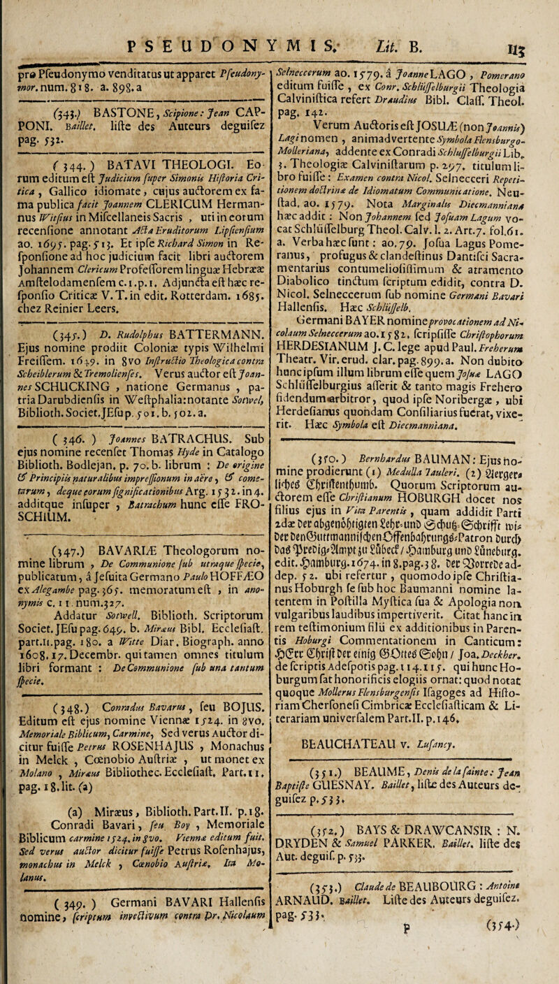 pr® Pfeudonymo venditatus ut apparet Pfeudony- sw£>r.num. 8*8. a. 898. a ('545.^ hASTONEj Scipione: ^ea/t CAP- PONL Baillet, lifte des Auteurs deguifez pag. yjz. ( 544. ) BaTAVI theologi. Eo rum editum eft Judicium fuper Simonis Hiftoria Cri¬ tica , Gallico idiomate, cujus audtorem ex fa¬ ma publica facit Joannem CLERICUM Herman- nus IFitftus in Mifcellaneis Sacris , uti in eorum recenfione annotant JEia Eruditorum Lipflenfium ao. 169 J. pag. yij. Et Richard Simon \n Re- fponfione ad hoc judicium facit libri auctorem Johannem Clericum ProfefTorem linguae Hebraeae Amftelodamenfem c. i .p. i, Adjunda eft haec re- fponfio Criticae V.T.in edit. Rotterdam. 1685. chez Rcinier Leers. (34J,) 7). Rudolphus BATTERMANN. Ejus nomine prodiit Coloniae typis Wilhelmi Freifiem. 1619. in %VO InftruMio Theologica contra Scbeiblerum & Tremolienfes, Verus audior eft Joan- «^/SCHUCKING , natione Germanus , pa¬ tria Darubdicnfis in Weftphaliarnotante Biblioth. Societ.JEfup. y o i. b. yo2. a. ( 546. ) Joannes BATRACHUS. Sub ejus nomine recenfet Thoraas Hyde in Catalogo Biblioth. Bodlejan, p. 70. b. librum : De origine CT Principiis naturalibus imprefjtonum in aere y Cf come¬ tarum y deque eorumfignificationibua Ax^. i y 3 ^. in 4. additque infuper , Batrachum hunc effe FRO- SCHILIM. (547.) BAVARI.T Theologorum no¬ mine librum ? De Communione fub utraque fpecie^ publicatum, a Jefuita Germano Paulo HOFFyEO ^\Jlegambe^2ig.:^6^. memoratumeft , in ano- nymis c, 11. n\x\y\.^27. Addatur Sofwell, Biblioth. Scriptorum Societ. JEfu pag. 649. b. Miram Bibi. Eccleliaft. part.ii.pag. 180. a Witte Diar, Biograph. anno 1608.17.Decembr. quitamen omnes titulum libri formant : De Communione fub una tantum jfecie. (348.) Qonradus Bavarm j feu BOJUS. Editum eft ejus nomine Viennae 1/24. in {}vo. Memoriale Biblicum^ Carmincy Sed verus Audlor di¬ citur fuifte Petrus ROSENHAJUS , Monachus in Mclck , Coenobio Auftriae , ut monet ex Molano , Miraus Bibliothec.Eccleliaft. Part.ii, pag. 18, Iit. (i) (a) Miraeus, Biblioth. Part.II. p. 18* Conradi Bavari, feu, Boy , Memoriale ^'^WcwxCi carmine lyz^Jn Svo. Vienna editum fuit. Sed verus auElor dicitur fuiffe Petrus Rofenhajus, monachus in Melck y Coenobio Kuflria^ Ita Mo- lanus. ( 34p. ) Germani BAVARI Hallenfis nomine > [criptum invetlivum contra pr, pUcoUum Selneccerum ao. lyyp, a JoanneEAGCi j Pomerano editum fuifte , ex Conr, Schluffelburgii Theologia Calviniftica refert Draudius Bibi. ClalT. Theol. pag. 142. Verum AudloriseftJOSUiE {non Joannis) LaginOxnQn , 2in\mzf\vtxttnttSymbolaFknsburgo- MoUeriandy addente ex Conradi Schluffelburgii Lib. ?. Theologiae Calviniftarura p. 297. titulum li¬ bro fuiftTe : Examen contra Nicol. Seinecceri Repeti¬ tionem doblrina de Idiomatum Communicatione, Neu- ftad, ao. iy79. Nota Marginalis Diecmannians hcCC addic ; Non Johannem fcd Jofuam Lagum vo¬ cat SchlulFelburg Theol. CalV. 1. z. Art.y. fol.(5i. a. Verba haec funt: ao. 79. Jofua Lagus Pome- ranus, profugus &clandefl:inus Dantifci Sacra- mentarius contumelioliftimum & atramento Diabolico tindlum feriptum edidit, contra D. Nicol, Selneccerum fub nomine Germani Bavari Hallenfis. Haec SchliiJJelb. Germani B AYER nomine provocationem ad Ni¬ colaum Selneccerum ao.lj^i, fcripfilTe Cbriftopborum. HERDESIANUM J. C. lege apud Paul. Ereherum Theatr. Vir.erud. clar.pag.899.a. Non dubito huncipfum illum librum effe quem LAGO Schluflelburgius afterit & tanto magis Frehero fidendum<afbitror, quod ipfe Noriberga:, ubi Herdefianus quondam Confiliariusfucrat, vixe¬ rit. Haec Symbola eft Diecmanniana, (3fo.) Bernhardus BALIMAN; Ejus no¬ mine prodierunt (i) MeduUalauleri. (2) PJecgeta Quorum Scriptorum au¬ ctorem effe Chrifiianum HOBLIRGH docet nos filius ejus \n Vim Parentis , quam addidit Parti idae Det abgcno^tigten Se5CUnD 0cbu^'.©cbcifft Dcc Den@uttmann jfcbenOffenbaljcunge^Patron DurcI) Dcjg ^ceDig^Slmpt ju Subecf / .^^ambueg unD Sunebiir^j. edit, .^ambueg.i<574. in S.pag.3 8. bec QftorreDc ad- dep. yz. ubi refertur , quomodo ipfe Chriftia- nus Hoburgh fe fub hoc Baumanni nomine la¬ tentem in Poftilla Myftica fua & Apologianon. vulgaribus laudibus impertiverit. Citat hanc in rem teftimonium filii ex additionibus in Paren¬ tis Hoburgi Commentationem in Canticum: .^JScrSbril^Deceinig @Ofte^@obn/ Joa. Deckher» defcriptisAdefpotispag.ii4.iiy. quihuncHo- burgum fat honorificis elogiis ornat: quod notat C\VLOQpa^ MoUerus Flensburgenjis \{2Lgogti ad Hifto- riamCherfonefi Cimbrica: Ecclefiafticam & Li- terariam univerfalem Part.II. p. 146. BE AUCHATE AU V. Lufancy. (3 y I.) BE AUME, Denu de la fainte: Jean Bapti^e GUESNAY, BaiUety lifte des Auteurs de¬ guifez p.yj 3. (jyz.) BAYS & DRAWCANSIR : N. DRYDEN & Samuel PARKER. BaiUet. lifte des AUt. deguif. p. y33. (3 5* 5,) Claude de ^EAWViOM^^GJntoine ARNAUD. BaiUet. Lifte des Auteurs deguifez. p (5;4-)