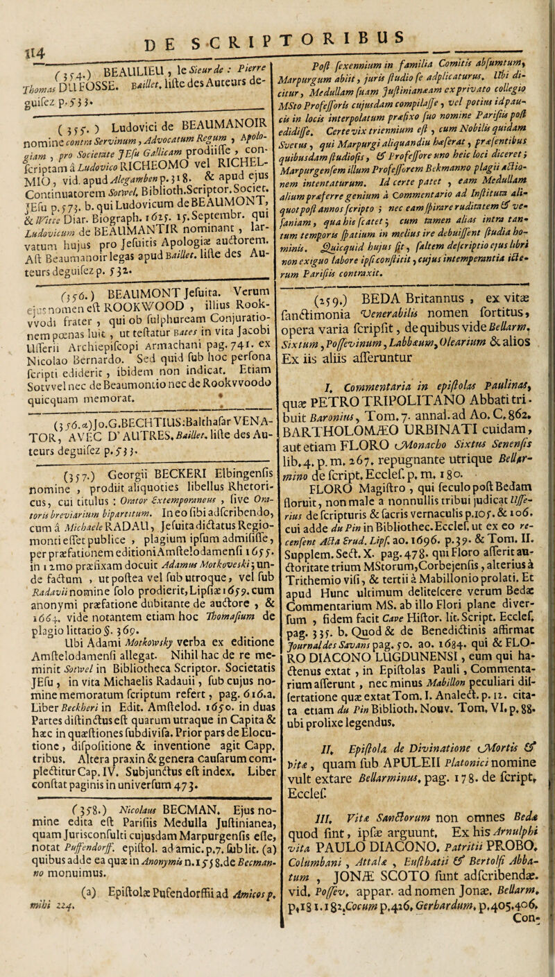 «4 / 2 c 4.) BEAULIbLl , le Skur de : Piene FOSSE. B«a«. lifte des Auceurs de- guirez p.yj 3* __ (5 55“. ) Ludovici de BEAUMANOIR contraServinum, Advocatum Regum , Afolo- .iam , pro Sociemte JEfu knoiz^iLudovkoVdCBEOUO vel RICHEL- MIO, vid. apud^/f^^w^^^wp* & apu^d ejus Continuatorem SomeL Biblioth.Scnpton Societ. TEfu p.573. b.quiLudovicum deBEAUMON 1, Diar. Biograph. i<52f. if.Septembr. qui Ludovicum de BEAUMANTIR nomitiant , lar¬ vatum hujus pro Jefuiris Apologis audtorem. Aft Beaumanoir legas zpudBatllet. lute des Au- teurs degLhfez p. ^32.__ Pofi fexennium in familia Comitis abfumtum^ Marpurgum abiit, juris (ludio fe adplicaturus^ libi di¬ citur y MeduUamfuam pjlimanM ex privato collegio MSto Profejforis cujusdam compilaffe, vel potius tdpau- cis in locis interpolatum prafixo fuo nomine ParifiUpoH edidijfe^ Certe vix triennium eft , cum Nobilis quidam Svetus) qui Marpurgi aliquandiu ferat, prafentibus quibusdam jiudio(is, £5* Profejfore uno heic loci diceret i Marpurgenfem illum Profejforem Bekmanno plagii allio- nem intentaturum. Id certe patet , eam Medullant aliumpraferre genium a Commentario ad Injlitum ali¬ quot pofi annos fcripto ) nec eamfiirare ruditatem ve- faniam, quabie fcatetcum tamen alias intra tan¬ tum temporis jpatium in melius ire debuiffent (tudia ho¬ minis. ^icquid hujus fit, [altem defcriptio ejus libri non exiguo labore ipfi conftitit ycujus intemperantia icte¬ rum Parifiis contraxit. (,<(0.) BEAUMONT Jefuita. Verum etc^snomeneft ROOKWOOD , illius Rook- vvodi frater , qui ob fuiphuream Conjuratio¬ nem p(£nas luit , ut teftatur in vita Jacobi Ufferii Archiepifcopi Armachani pag. 741. ex Nicolao Bernardo. Sed quid fub hoc perfona fcripti ediderit, ibidem non indicat. Etiam Sotvvel nec de Beaumontio nec de Rookvvoodo quicquam memorat. * ^3Jd.<=4)Jo.G.BECHTIUS;BaItharar VENA¬ TOR , A VEG D’ ALlTRES. Baillet, lifte des Au- teurs deguifez (357.) Georgii BECKERI Elbingenfis' nomine , prodiit aliquoties libellus Rhetori¬ cus, cui titulus : Orator €xtemporaneus , (ive Ora¬ toris breviarium bipartitum. Ineofibiadfcribendo, cuma Michaele^hQKW-y JefuitadidlatusRegio- montieftet publice , plagium ipfum admififle, per prsefationem editioniAmftelodamenfi 16^^. in I imo praefixam docuit AdammMotkoveskrjxxn- de fadum . utpoftea vel fub utroque, vel fub RadaviiT\om\nQ folo prodierit,Lipfiaeit^y^.cum anonymi praefatione dubitante de aucftore y & 1664. vide notantem etiam hoc Thomafium dc plagio littarjo^- 365?. Ubi Adami Motkowsky verba ex editione Amftelodamenfi allegat. Nihil hac de re me¬ minit Sotwel in Bibliotheca Scriptor. Societatis JEfu , in vita Michaelis Radauii, fub cujus no¬ mine memoratum fcriptum refert, pag. 6i6.a. \jlozr Beckheri in Edit. Amftelod. idyo. in duas Partes diftintftus eft quarum utraque in Capita & haec in quaeftiones fubdivifa. Prior pars de Elocu¬ tione , difpofitione & inventione agit Capp. tribus. Altera praxin & genera Caufarum com¬ plebitur Cap. IV. Subjunbus eft index. Liber conftat paginis in univerfum 473. (159.) BEDA Britannus , ex vitee fanbimonia Generabilis nomen fortitusj opera varia fcripfit, de quibus vidcBellarm^ Sixtum, Po(fe'vmum, Labbmmy Olearium aiios Ex iis aliis afferuntur 7. Commentaria in epiflolas paulinaSy qux PETRO TRIPOLITANO Abbati tri- huit Baroni tuTom.y- annal.ad Ao. 0.8^2. BARTHOLOtATO URBINATI cuidam, aut etiam FLORO iJAdonacbo Sixttu Senenfis lib.4.p.m. 167. repugnante utrique BeUr- mino de feript. Ecclef, p. m, 18 o. FLORO Magiftro , qui feculopoftBedam floruit, non male a nonnullis tribui judicat Ujfe- rius de feripturis &facris vernaculis p.iof.& 106. cui adde ^^P/winBibliothec.Ecclef.ut ex eo re- cenfent Abia Brud, IJpf. 30.1696. P*39* ^ Tom. II. Supplem.Seb.X. pag. 478* qin Floro afferitau- boritate trium MStorumjCorbejenfis, alterius a Trithemio vifi, & tertii a Mabillonioprolati. Et apud Hunc ultimum delitelcere verum Bedas Commentarium MS. ab illo Flori plane diver- fum , fidem facit Cave Hiftor. Iit. Script. EccleC pag. 3 5f. b. Quod& de Benedibinis affirmat JournaldesSavans^di^.^o. ao. idgq. qui & FLO¬ RO DIACONO LUGDUNENSI, eum qui ha- benus extat, in Epiftolas Pauli, Commenta¬ rium afferunt, nec minus Mabillon peculiari dil- lertatione quae extat Tom. I. Analeb. p. ii. cita¬ ta etiam du Pin Biblioth. Nouv. Tom. VL p. 88» ubi prolixe legendus. 7/. Epi(lola de Divinatione ijMortis £5* Vtta, quam fub APULEII Platonici nomine vult extare Bellar minus, 178. de feript, EccleC f jyg.) Nicolaus BECMAN. Ejus no¬ mine edita eft Parifiis Medulla Juftinianea, quam Jurisconfulti cujusdam Marpurgenfis efle, notat Pufifendorjf, epiftol. ad amic. p,7. Ciib Iit. (a) quibus adde ea qux in Anonymisu.iy^ 8.de Becman- no monuimus. (a) Epiftolae Pufendorffii ad AmUosp, mihi zz^. III, Vita SanBorum non omnes Beda quod fint, ipfe arguunt, Ex his Arnulphi vita PAULO DIACONO. Patritii PROBO. Columbani , AttaU , Euflhatii (f Bertolfi Abba¬ tum , JON^ SCOTO funt adferibendae. vid. Po/fev, appar. ad nomen Jonse, Bellarm, p»i81 • I ^t.Cocum p,426, Ger bardum, p.405.4<^^ Con-
