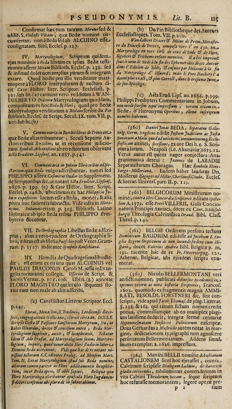 Confirmat haec non tantum Mir<eus[tdi Sc. Vitam ^ quae Bedae nomine cir- cumfcrtur> non a Beda Ted ab ALGUINO effo confignatam, BibbEccIefip. 117. IV. Martyrologium, Scriptiim quiderru ejus nominis diBeda librum ex ipfius Bedae tefti- monioafferit A//><€«/Biblioth. Ecclef. p. 2)8. Ted & infiraul dolet non amplius pUrum & integrum extare. Quod hodie pro illo venditatur maxi- mopereaFLORO interpolatum & auctum di¬ cit Ca-sje Hiftor. liter. Scriptor. Ecclefiaft. p. }4f.rub Iit.(aj carmine vero redditum ^WAN- DELBERTO Diacon» Martyrologium quoddam, compofitumexhocfi<?^u;&F/(?n , quod pro Bedae Martyrologio venditatum a M?/4«ofcribit du Pin Bibiioth.Ecclef. de Script.SeCul.IX. tom.VII. p. aoo.rublit.(b^ V. Commentaria in Boethii libros deTrinitatta quae Bedae alias tribuuntur > Seculi Septimi Au- dori tribuit Tenzelm^ Ut in recenfione judicio¬ rum Symboli Athanafiani ab eo editorum obCervant kUa Eruditor.Lip/ien/, an. I d 8 7 ♦ p* J 41 • VI. Commentaria in Jobum librii tribiu adNe- Bariumo^wxBedii: vulgoadlcribuntur, non ei fed PHILIPPO afTerit CaflmirusOadin- in Supplemeht. de Scriptoribus &:c.ut notant Abia Eraditor.LipfienJ. idg6. p. jpp. (c) & C/iw Hiftor. liter, Script. Ecclel. p. 24d.b. vihicimumexh^c Philippi in fo' hum expoptione locum ede a Beda, monet, &alia plura huc facientia fabnedliu Vide infra in nymo. ImbonatiQt\zm p. 323. Biblioth. Latino Hebraicae ab ipfo Beda tribui PHILIPPO Pres¬ bytero docentur. VIi. De Orthographia Libellus Bedae adfcri- ptus, alius a vero ejusdem de Orthographiae li¬ bro, editus eft ab }Az\\zPut[chio poft Veter.Gram- roat p. 2727. SymbolaRauphiana. IIX, Homilia deQuadragefimalibusBe- dae , eft etiam ex eis una quas ALCLIINUS vel PAULUS DIACONUS Caroli M.juftuinEvan- gelia totius anni collegit. UJferm &, Sacris Vernae, p. loy. lod. Ubirt.(8.) annotat FLORO MAGISTRO qui ieculo fequenti flo¬ ruit eam non male ab aliis adferibi. faj CaveHiftor.Litterar.Scriptof.Ecci. P‘MT* . , Ploras^ Monachiis)S. Trudonis^ Leodtcenfis diocce- jeoSy congregationis Gallicana^\ claruit circa an^ DCCLX. Scripfit GeftalPPaffionesSanHorumMartyrum.^ feu-^ ut habet llfuardus., -breve concifum antea > Beda Mar¬ tyrologium fupplepit, auxit ^ locupletavit. Teftatur idemO Ado Prafat, adMartyrologium fuum, MartyrO- logium, inquit^ quod venerabilis Flori ftudio in labor Domini Beda accreverat. Vide qua hac de re notant no- itiffimi Actorum S.S. editores Prolog, ad Menfem Marti iom. Ii. Ext at Martyrologium iftud fub Beda nomine^ altorum tamen pariter ac Flori additamentis locupleta¬ tum^ inter Beda opera(P alibi fapius i Reliqua qua Fiord Martyrologo aferibuntur opufiula Floro Lugdunen- fi deberi cenfemus ubi plura de iis fubnot abimus i 11$ r. n I^uPinBibliothequedesAuteurS Ecclehaftiques.Tom. VII. p. xco. IVandalbertDiacre Moine deProm^Monafle^ re du Diocefe deTrevlsy compofavers C an sjo. uru» Martyrologe en vers tirh de ceux decede de Flore. Sig ebert Tritheme enfont mention. ll a e te imprimt fouslenomde V,edcala findes Ephemerides decet Auteur dans V Edition de %Ue^ enfuite par Molanus a la fin du Martyr ologe d^ Ufuardi mais le Pere DacheryP a, donneplus exaH, .plus Correbl, dans le trofieme l»ynp * de fon Spiiikge, fc) AaaErud.Lipn ao.168^. p.39p. Philippi Presbyteri Commentarium in Jobumj nonmodofieorfim typis'imprefjum > verum etiam in . Bed^, Hieronymi j alieno inferiptum nomini habemus. (j6o) Danieljonas ]^E0A» Separatus Gallo- Belg.Germ.Anglicus edidit fufium Judicium ae Jufia Bonorum a Malis quod ad unionemCommuniQnemq^Ecck- fiafticam attinet, fecefilone, ex ore Dei h. e. S. Scri¬ ptura latum. Neapoli (i.e. AltonaViae)id73.iZi Verus autor eft quem nuper conjeduratAna- grammatica detexi i Joannes de LABADIE Separatiftarum Choragus. Haec Symbola Pkns- burgo.MoUeriana. Eadem habet laudatUs Dn. Mollerus ifagoges ad Hiftor.cherfoneficimbr. Ecclefl &literar.Univerr.part. II.p. izy. (■361) BELGICORUM Miniftrorum no¬ mine, contralibriQoncordiaferiptores editZVASpifto- lamA.\'i^^. efleP^-z^ViLLERlI, Galli Concio- natoris Principis AuriaCi, docet ex Conr.SchluJJeD Theologia CalvinifticaZirW. Bibi. ClalT. Thcol.p. 142, (562) BELGII Ordinum perfona tecftuni Dominicum BAUDILIM ediddiXe ad Jacobum I. An~ glia Regem Orationem de non ineundo foedere cum Hi- JpanOf docet Valerius Andrea'^dd\.V>t\^\Z^ip. m* jpi. tacente hac de re Fr.Sweertio^pz^. izi. Athenar. Belgicar. ubi ejusdcHi kripta enu-* merat. (363; NicolaiBELLERMONTANI veri an fidi nomine^ publicati difeUrfus Academici in^ optimos veteris ac nova bifioria feriptores j Francof, i6ox. quomodo ex fragmentis magnis AMMI- RATI, BESOLDL FORSTNERI &c. fint con^ feripti i vide apud Jacob Tbomaf. de plag, Litferat. 258. & 265. qui tamen fidum nomen credit potius, commifllimque ab eo multiplex plagi¬ um latiflimededUcit, integrae ferme centuriae Hypomnefmatum Forftncri Politicorum exferiptaei Dnus Gerhardtis a Mafirichtzntem notat in mar¬ gine, dedicationem typographi non agnofeere perfonatumBellermontanum. Addens fimuL fuum exemplar, a. \6z6. impreflum. (364) Martini BELLII nomine CASTALIONEM licet hoc ejeraflet, contra.^. Calvinum fcripfifle Dialogum Lalium, de-hareticis gladio coercendis ^ nihilominus contendentem in vita Calvini 'Theodorum Bezam , feque rcriptum hocrefutaflememorantem, legere opdsx pre- p z tium t