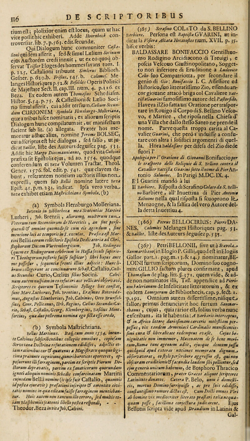 tiumefti plolixior enim eft locus, quam ut hac vice poffit hic exhiberi. Adde Hoornbeck con- troverhar. lib. 7* ^ J’ Qui Dialogum hunc communiter Cajla- « quidem alFerit, fed & fimul Laelium Socinum ejus Auftorcm credi innuit, ut exeoquoq ob- fervat Tf#rE.logesdeshommesfavans toni. I. p. ixf, Caftalioni tribuunt Slmleru: Bibhoth. Gefner. p. 6ioh. Frifius. y4f. b. colomef. Me^ langesHiftoriques p.5’i.& Befoldus Operis Politici de Majeftate SeiJl.ILcap.lIL num. 4. p.iex Beza. Ex eodem autem Thomafus Schedialm. Hiftor. §.5'4. p» 7 y* &Caftellioni&Laelio Soci- no (imulalTerit, cui addit tertium, dum CURIONEM Symbola Flembargo-Molieriana^ quae a tribus hilcc nominatis, ex aliorum fcriptis Dialogum hunc compilatum ait, ut manifeftum facient fub Iit. (a) allegata. Praeter hos me¬ moratur adhuc alius, nomine Jerome BOLSEC, cuiadfcriptuseft hic dialogus , fed falfo , ut ju¬ dicat lifte des Auteurs deguifez pag. 5 5 j. Addit ]\\C Margo Diecmannianus^ quod vitaCirf/yiw/ praefixa ht Epiftolis ejus, ad ao. I5'f4* quodque conferendum ei Volumen Tratflat, Theol» Genev. 15-76. fol. edit. p. 54’ • elavem da¬ bunt , refexantem notitiam audloris illius non_, exprelEi, quem fub Bellii nomine latere Beza Epift. 4f.p.m.23z. indicat. Ipfa vero verba^ Bez£ exhibet etiam Mapichtiana Symbola, (b) (a) Symbola FlcnsburgoMolleriana. Invenio in Bibliotheca mea Sententias Martini Lutheri, Joh. Brentii , aliorum^ mulrnum tum^ Veterum tum Recentionim de Haereticis ^ an (int ferfe- quendil^ omnino quomodo fit cum eis agendum , fime mentione loci ac temporis in S. excujas. Prafixa efi Mctr- tini Bellii earum coUeHoris Epifiola Dedicatoria ad Chri. ftophorum Ducem JVurtembergrcum, Job, Rodingtis (^quemex Rodingorum celebrium in Hajfiafeculo fuperio- riTheologorumpofierisfuijfie fupeor) libri hujus ante me popffor , jequentia fronti illius adjecit: Hunc li¬ brum collegerunt ac concinnarunt Sebafi.(Zz^A\0)Cceli- usSecundus Curio,C(Elius filius SoQim. Calvi¬ num autem nuptam in eo refutari aut vellicari olfervavi. Scriptores ex ejuorum Teflimoniis Sjlloge h^ec confiat^ funtMart.LutherusyJoh-Brentius^ Erafmus Roteroda- musj Auguftus Eleutherius, Joh. Calvinus, Otto Brunfel- fiius, Conr. Pellicanus, Urb. Regius, Caelius SecundusCu- rio, Sebafi. Cafialio, Georg. Klembergius, Bafilius Mont- fortius, qua duo pofirema nomina ego fiHa ep credo, * (b) Symbola Maftrichtiana. Bellus Martinus. Itaq^ cum anno ///4, inmn- tt Calvinus fubfcribentibus collegiis omnibus , coph fam Serve tan* DoHrina refutationem edidiffet, adjeHis et¬ iam rationibus cur quatenus a Magifiratu quoque legi¬ tima proteunt e cognitione,punirihxreticos oporteret, op- pofuerunt illi farraginem, partim ex fcriptis Piorum Do~ Horum depravatis, partim ex fanaticorum quorundam ignoti alioquin nominis Schedis confarcinatam Martini cujusdam^tWAnomine{isipfefuit Caftalio, quamvis idpoftea ejuravit) prafationiinjeripto Cf ementito civi¬ tatis nomine in qua editam fuiffe farraginem mentieban¬ tur. Huic autem non tantum illo errore, fed multis et- iamBlaJphemiisjcatenti libellopoficareffondi, • - Theodor .Beza in vitaJoh,Qalpini, (}(5j) Serafino COLaTO da S. BELLINO Barbiere. Perfona efi: VARINI, «t in¬ dicat la Fifiera AlzataHecatoftesvmm, XVII, p. hifce verbis: BALDASSARE BONIFACCIO Gentilhuo- mo Rodigino Arcidiacono di Treuigi, e pofeia Vefeouo Giuftinopolitano, Sogget- to non inferiore di Eruditione a Ludovko Ce/w fiio Compatriotta? per fecondare il genio di Gio: Bonifaccio I. C. AfFefiTore ed Hifl:orico,fuoiitterati(IimoZio, elFendoan¬ eor giouane attaco briga coi Cavaliere Bat- tiftaGuarini famofiffimo autore dei Paftorfido. Haveva ilZio fatta un’ Oratione per trafpor- tare in Rouigo il Corpo di S. Bellino Vefeo- vo, e Martire , che ripofanella Chiefad’ nna Villa che dallo fteflTo Santo ne prende il nome. Parve quefta troppa caritaalCa- valier Guarini, che pero s’ induilTe a confu- tarecon altra i fofiftici argomenti di quel- la. Hora Baldafidre per difefa dei Zio diede 'I fuori 1’ Apologiaper l’ Oratione di GiovanniBonifaccioper le trafporto delle Reliquie di S, Bellino contra il 1 Cavallier Battijla Guarini fotto ilnome di PierhXX- \ tonio Salmone. In Parigi M.DC. IX. 4. j E’l Guarini mando a Iui j ViBarbicre. RifpoftadiSerafinoC(?/4/'ff^4 5. »0 Barbiere, ali’Inuettiua di Yvtt Antonia Salmone nella qual rifpofta fi fcuoprono lo Menzogne, & la falfita dei vero Autore del- ladetta Inuettiua 4» ■■■ —.. . ■ I» (366^ BELLOCIRILIS: DA- i .NES, Ctf/ow/W Melanges Hiftoriqucs pag, 3-3. i & Bailiet. lifte des Auteurs deguifez p. y 35. j {^67) PetriBELLONII, five uta&^W/i-j. Sanmarthanofxw Elogio P. GiIlii,quod eft inEIogiis Gallor, part.i. pag.m.i 3.& i4.j nominatur,BE- j LOINI furtum feriptorum, Domino fuo cogno- j miniGILLIO facftum plures confirmant, apud | Thomajium de plag. litt. 3 71, quem vide, & ad- | de non nominatos illi, Toll. appendice ad P/Vr/- i de Infelicitate litteratorum , & cx i eodem Lomeyerum de Bibliothecis, cap. 9, fecft. i. •p.ipi. Omnium autem diftertiftimejnifique-» i fallor,'primus denunciavit hoc furtum Sanmar- thanus, cujus, quia rarior eft, folius verba nunc i exferibam, ita le habentia: A Barbaris interceptus, IS in Africo littore^ durisfimam carceris mokfiiam per- \ peffus, vix tandem Armeniaci Cardinalis munificentis- [ fimi cura £5 liber alitate redemptus evafit. Cujus be¬ nignitatis non immemor, Macenatem de fe bene meri- 1 tum,Roma tunc agentem adiit, ejusque demum juffu I quidquid apud exteras • nationes memoratu dignum^ 1 ohfervaverat, eo fiyloperferibere aggrejfius eft, qui non f obfcuram eruditionUChfacundia laudem fiihipollicetur,fed j ejuigeneris unicum habemus, de Bosphoro Thracico j Commentariorum , prater Gracos aliquot {criptores 1 Latinitate donatos. CateraV.hcXo, unus e domefti- | cis, mortuo Dominofurripuifie , ac pro fuis edidifje, 'j conftantiffimo rumore diHus eft. Cum DoHi omnes Viri ab homine vix mediocriter literato prafiari talianequa- qttam pop , facillima conjeHura judicarent. Ejus Bellonii feripta vide apud praudium in Latinis & Gal- '