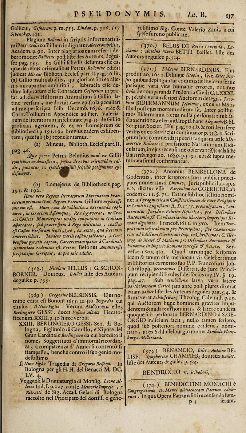 117 Gallicis, Gefneru»t^,m,S5'^* Lindan,^. ^i6, fi/ Plagium Bellomi in fcriptis infortunatisfi- miPe>;ric?/^« comiiTum indignatur-^^^^'i'»‘ow^^Fur. Academ. p- p i. Inter plagiarios eum referri de¬ bere monet poftliftedcs Auteurs, de^ui- fez pag. f 5 3 • Ex Gillii fchedis defumta effe ea, quae de rebus orientalibus Petrus Bellonins edidit judicat Miratu Biblioth.Ecclef.part.II.pag.^d.lit.. (a^ Gillio multa ab aliis, qui gloriam (ibi ex alie¬ nis aucupantur ambitioli , fubtradla eiPe du- dum fufpicatum elfe Conradum Gefnerum inprae- fat. ad.<E//W Hiftoriam Animalium a Gillio la- tine verfam , me docuit Cave epiftola peculiari ad me perferipta Idib. Decemb. 1676. vide& Corn.Tolliumin Appendice ad Pier» Valeria¬ num de literatoriim infelicitate pag. fj. de Gillio prolixius agentem, & ex eo Lomejerum de Bibliothecis p. 191.19 2 brevius eadem exhiben¬ tem , (\\xx fub (b) repraefentamus. • (a) Mirsus, Biblioth. Ecclefipart.II. P3g‘ 4^* £Iu£ porro Petrus Belonius «««/ ex Gillii comitibus ac domefticts, poftea de rebus orientalibus edi¬ dit , putantur^ ex ejusdenj^ilUi fchedis pGtijpmum effe defumpm, (b) Lomejerus de Bibliothecis pag. 191. & ipx. Hunc vero Regem literatorum Maecenatem Iran- ekcumprimum Gall. Regem Petrum Gillium neglextjfe mirum eji^ Hunc cum de 'bibliotheca extruenda cogi¬ taret , in Graciam hfiamqtte, Rex legaverat, nt Gra- cos Codices Manuferiptos undiq^ conquifitos in Galliam alportaret, fed praterfpem a Rege deflitutus , coaPius ejl Caflra Per far um fequi, tyro , ea atate, qua P et erani emererifolent. landem variis cafibus jaPlatus, a Ger- benftbus pyratis captus^ Carceri mancipatus a Cardinale Armeniaco redemtus eji. Petrus BelonUS Amanuenfis feripta ejus furripuit, ac pro juis edidit. BELLUS : G.SCHON- BORNER. Douteux, BaiUet liftc des Auteurs deguifez p. ;5 5. (3(5p) Gre^m««BELSENSIS. Ejus no¬ mine edita eft Bonon; 16in 410 iragoedia cui titulus : llNinoPiglio : Verum Audlorera efle, Berlingiero GESSI, docet Fifiera Alzata HecatO- ftesnum.XXIII.p.40 hisce verbis.* XXIII. BERLINGIERO GESSI. Scn. di Bo- logna, Figliuolo di Camillo, e Nipote dei Gran Cardinaleda cui heredito il nome., Soggetitutti d’immortalricordan' za , acompiacenza d’ Amici fi contento fi ftarapaffe, bcnche contro il fuo genio mo- deftifiimo )\MinoPiglio Tragcdia di GregorioBelfen^. In Bologna per gli H. H, dei Benacci M. DC. LV. 4. VegganfilaDramaturgiadi Monfig. LeoneAl- lacci ind.l-'p.lzT.cowiQ Memorieimpreje , e Ritratti de Sig. Accad. Gelati di Bologna raccolte nel Principato dei dottifiT. e gene- rofiffimo Sig. Conte Valerio Zani } a cui Ipelcfurono publicate. (170•) BELUS DE Rocca Contrada^ Lu~ Cianus : Antoine Marie BETTI. Baillet. lifte des Auteurs deguifez p. (371;) BERNaRDINUS. Ejus prodiit ao. i(544,DiIingae lltopia , [Wq Sales Mu- /ici quibus depinguntur commixtis invicem feriis jocisque varii vitae humanae errores, notante Bofio de comparanda Prudentia Civili C. LXXXL p. 5 6. ubi verum feripti Audorem detegit, faco- bum BiDERM ANNUM Jefuitam^ ex cujus MStis illud poft ejus mortem editum fit. Inter pofthu- mos Bidermanni fetus nulla perfonati tituli fa- damentione,referuntUtopia hanc AlegambemhX, Scriptor, Societ. JEfu. pag. io4.b.& totidem fere verbis ex eo .V^/Wejus continuator p. 3; g. b. Scri¬ ptum hoc commendari pueris tanquam utile aZ)^- mocrito Ridentem praefatione Narrationum Ridi¬ cularum,in ejus recenfione obfervantOO^ona^tlidve UntcrrcDungcn ao. itSSp.p.jopi.ubi& fupra me¬ morata fimul confirmantur. (372--^ Antonius BEMBELLONA de Godentiis, inter fcnptores Juris publici praeci¬ puos numeratus i Limnao^ Juris publici l.i.cap,?. V.6. dicitur efie Bartholomaus eodem c. ii.^.72. Extantfub hoefiditionorni- ne: Ad pragmaticam Conjiitutionem de Pace Religionis in Comitiis Augu/ianis A. £>. /JJ J. promulgatam, Com¬ mentatio Juridico-Politico-Hi(torica , pro Defenjione Kuton0mi<e^(^ Confeientiarum libertatejmperiique Ro¬ mani dignitate, Francof.idii.in 8vo. Itemle»?- pejiivum fufcitabulum pro Principibus^ five Commenta* rius ad EdiPtum Diocletiani Imp. in Chrifiianos, C. Her- mog. de Malef. Mathem, pro Defenfione Autonomix Eunomix in Imperio Romanoconcejjx (latutx. Ser- vefiae 1602. 4to. Quod utrumque feriptum idem & unum elTe me docuit vir Celeberrimus in Hiftoricis ex merito fuo P. P. Francofurti Joh. Chriftoph. becmannus Difiertat. de Jure Princi- pum recipiendi Exuies fidei focioscap.IV. 19. pag.. 47. Sub bembellona larva vero latere bartholomxum Gerick jam ante poft plures dixerat etiam baiUet lifte des Auteurs deguifez pag. ^34. & firmaverat Scbluf/elburg Tlieolog-Calvinift. p.z.s* qui Audorem hunc hominem graviter impu¬ dentem & audacenfhominac, & latere eundem quoque fub perfonato BERNARDlNO a S.GE- ORGI-O indicium facit , nullo tamen feripto, quod fub pofteriori nomine ediderit, nomi¬ nato , ut ex Schluftclbiirgio monet Symbola plens* burgo- MoUeriana. fj73.) BENANCIO, Lifett Antoine LISE. Symphorien CHAMPIE^., doiUeux.Brf/7/<?r<. lifte des Auteurs deguilez p. f34. BENDU.CCIO V. Riboholi^ (374. ) BENEDICTINI MONACHI e Congregatione D, Mauri bibliothecam Patrum edide* runt, in qua Opera Patrum fibi recenfenda fum- p ? ferant. I