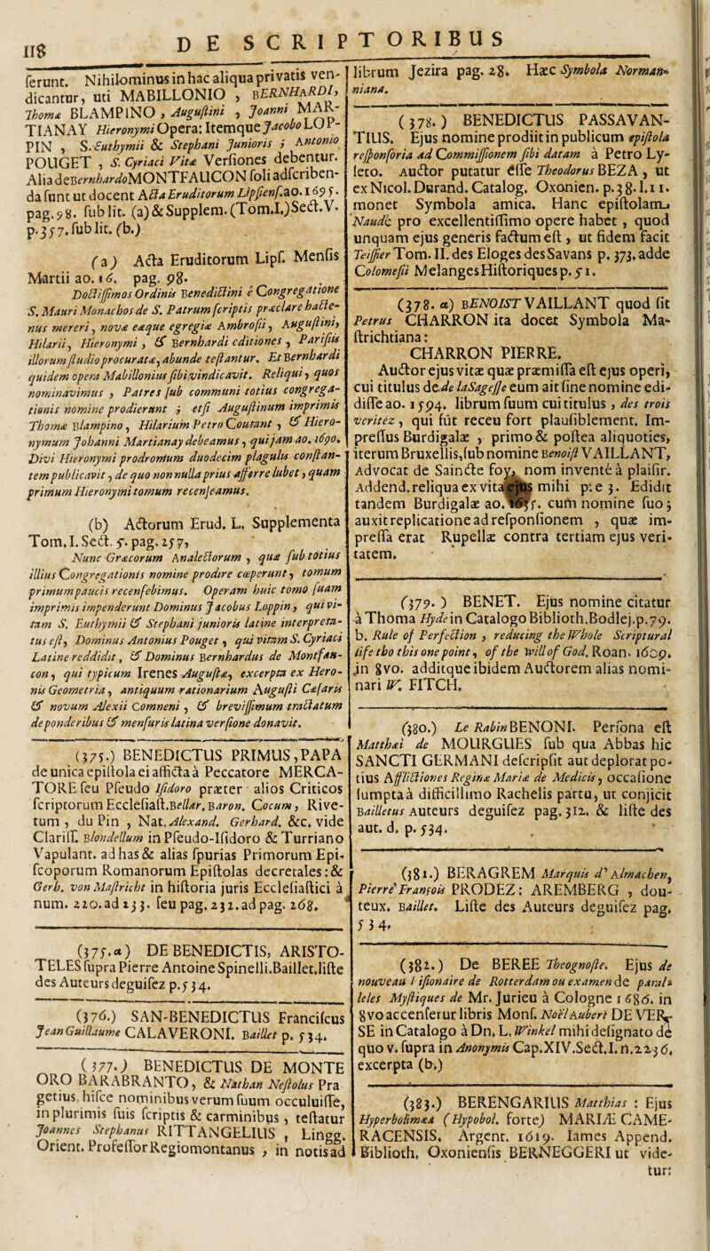 ferunt. Nihilominus in hac aliqua privatis ven- dicantur, uti MABILLONIO , Ihom^ BLAMPINO , TI AN A Y Hieronymi Opera: Itemque Jacobo LU1 - PIN , S.euthymii & Stephani 'Junioris i Antonio POUGET , s. Cyrtaei Fiu Verfiones debentur. Alia deBt’>'»//4r<^<?MONTFAUCON foli adferiben- da funt ut docent Eruditorum Lipfenfzo.16^^. pag.98. fublit. (a)&Supplem.(Tom.I.)Sea:.V- p.jjy.fublit, fb.) f a^ AcYa Eruditorum Lipf. Menfis Martii ao. I <?. pag, pg. DoHijJtmos Ordinis BenediHini e Congregatione S. Mauri Monachos de S, Patrum [criptis praeclare hable- nus mereri, nov<e eaque egregi<e Ambrofii, Auguftinh Hilarii^ Hieronymi, (S Y>ernhardi editiones ^ Parifiis illorumJiudloprocurat<eyabunde tejiantur. Et '^ernhardi cjuidem opera Mabillonius fibi,vindicavit. Reliqui, quos nominavimus , Patres jub communi totius congrega-- tionis nomine prodierunt i et fi Augufiinum imprimis Thom<e Blampino, Hilarium Petro Coutant , Hiero¬ nymum Jobanni Martianay debeamus, qui jam ao.i^QO, Divi Hieronymi prodromum duodecim plagulis conflan¬ tem publicavit, de quo non nulla prius afferre lubet > quam : primum Hieronymi tomum recenjeamus. (b) Adorum Erud. L, Suppkmenta Tom.I.Sed. 5'. pag,2j7, Nunc Gracorum AnaleBorum , qua fub totius illius Congregationis nomine prodire coeperunt tomum primumpaucis recenfebimus. Operam huic tomo (uam imprimis impenderunt Dominus J acobus Loppin, qui vi¬ tam S. Euthymiil^ Stephani junioris latine interpreta¬ tus efl^y Dominus Antonius Pouget, qui vitam S. Cyrtaei Latine reddidit, iS Dominus Yrcmbardus de Montfau- con-f qui typicum Ittnt^-Augufta-f excerpta ex Hero- nis Geometria, antiquum stationarium Augufti Cajaris novum Ajexii Comneni, breviffimum traciatum de ponderibus menfiur is latina verflone donavit. »11 I I Illi., I I I .1 ■> ..i»..,-. II. . ;l ,1V III 1 -fii (?75.) BENEDICTUS PRIMUS,PAPA deunicaepillolaeiaffidaa Peccatore MERCA¬ TORE feu Pfeudo Ifidoro praeter alios Criticos fcriptorumEcclefiafl:.B<f//4r.B^^tf». Cocum, Rive- tum , du Pin , tj^dil.Alexand, Gerhard. &C, vide Clarilf. ^londellum in Pfeudo-Ifidoro &:Turriano Vapulant, ad has & alias fpurias Primorum Epi- fcoporum Romanorum Epiftolas decretales :& Gerb. von Mafiricht in hiftoria juris Ecclefiaftici a num. aio.ad 13 j. feu pag, Z32.ad pag. i6z* DE BENEDICTIS, ARISTO¬ TELES fupra Pierre Antoine Spinelli.Bailletdifte des Auteurs deguifez p.f 3 4. (37d.) SAN'BENEDICTUS Francifeus JeanGuillaume CALAVERONI, Baillet p. 5’}4. (3770 BENEDICTUS DE MONTE ORO BARABRANTO, & Nathan Neflolus Pra getius, hifce nominibus verum fuum occuluiffe, in plurimis fuis feriptis & carminibus, teftatur joannes Stephanus RITTANGELILIS , Lingg. Orient.ProfefTorRegiomontanus , in notisad librum Jezira pag. zg, Symbola Norman^ niana. ( 378.) BENEDICTUS PASSAVAN¬ TIUS. Ejus nomine prodiit in publicum epifiola reffonforia ad Commiffionem fibi datam a Petro Ly- leco. Audor putatur ^ITe Theodorus BEZA , ut exNicol.Durand.Catalog. Oxonien.p.^gd.i i. monet Symbola amica. Hanc epiftolamj 'Naudt pro excellentiflimo opere habet, quod unquam ejus generis fadumeft , ut fidem facit Teiffier'Yom.\\.^c% ElogesdesSavans p. 373,adde Colomefii MelangesHiftoriques p. y 1. m K I ■ ■ mmm ■ ■ ' I ■ I II !■'! II I I II (378. ct) BfiVOZyrVAILLANT quod fit Petrus CHARRON ita docet Symbola Ma- ftrichtiana; CHARRON HEBRE. Audor ejus vitae quae praemiflTa eft ejus operi, cui titulus de.de laSageffe eum ait fine nomine edi- difleao. 1JP4. librum fuum cui titulus, des trois veritez, qui fut receu Fort plaufiblement, Im- prefius Burdigalae , primo & poftea aliquoties, iterum Bruxellis,{ub nomine Benoifl VAILLANT, Advocat de Sainde fo^nom invente a plaifir. Addend.reliquacxvit»l|| mihi p'.e 3. Edidit tandem Burdigalae ao.i^f. cufri nomine fuoj auxit replicatione ad refponfionem , quae im- prefla erat Rupellae contra tertiam ejus veri¬ tatem. (37p. ) BENET. Ejus nomine citatur aThoma HydemCatalogoBibIioth.Bodlej.p.79. b. Rule of Perfeclion , reducing thelFhole Scriptural iifetbo tbisonepoint.f of the tvillof God,^ozn- l(5cp. jn gvo. additque ibidem Audorem alias nomi¬ nari ZT. FITCH. (580.) Zr i?^Z';»BENONI. Perfpna eft Matthai de MOURGUES fub qua Abbas hic SANCTI GERMANI defcripfit aut deplorat po¬ tius AflUBion es Regina Mari £ de Medicis .j occafione lumptaa difficillimo Rachelis partu, ut conjicit B^/7/rr«x Auteurs deguifez pag. 312. & lifte des aut. d. p. 534. (381.) BERAGREM Marquis d* Almachen^ PierriPramois PRODEZ: AREMBERG , dou- teux. Baillet., Lifte des Auteurs deguifez pag. (381.) De BEREE Theognofte. EjUS de nouveau i ifionaire de Rotterdamouexamendt parah leles Myfliques de Mr. jurieu a Cologne i (?8<5. in gvoaccenferuc libris Monf. NoelAubert DE VEFV SE in Catalogo zDtx^h.lFinkel mihidefignatode quo V» fupra in Anonymis Cap.XIV.Sed.I. n.223 64 excerpta (b.) (383.) BERENGARIUS Matthias : Ejus Hyperbolimeea (Hypobol. forte) MARIffi CAME- RACENSIS. Argcnc. idip. iames Append. Biblioth, Oxonienfis BERNEGGERI ut vide¬ tur;
