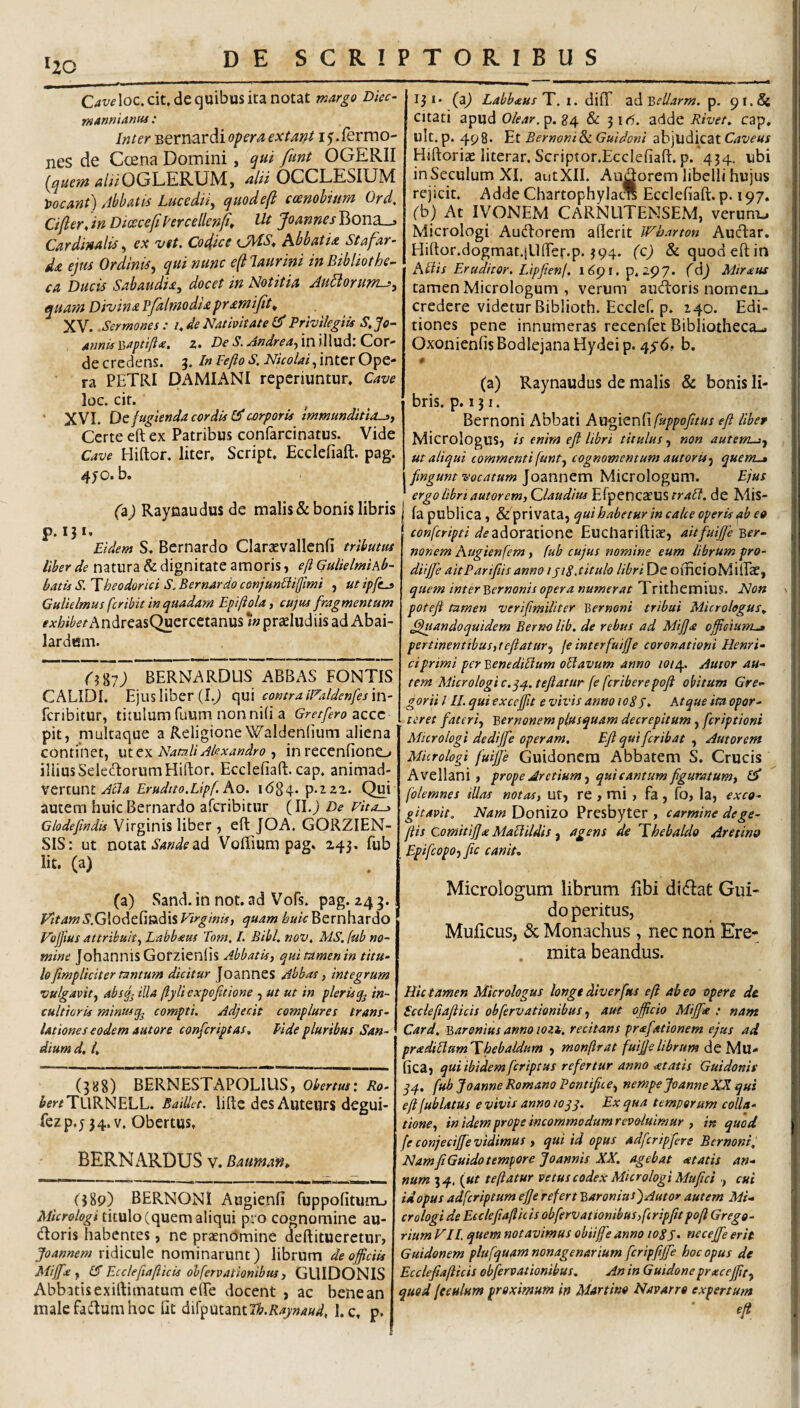 ^20 Caveloc, cit, de quibus ita notat wargo Diec- ■manniantii: Inter Bernardi opera extant 15. fermo- nes de Coena Domini, qui funt OGERII (jjuem ^///OGLERUM, alii OCCLESIUM y>ocant) 4bbatt6 Lucediiy quodeft coenobium Ord, Cifler, in DiceceflPercellenfi» Ut Jomnes Bona_j Cardinalis, ex vtt. Codice iJWiS’* Abbatia Stafar- da ejm Ordina, qui nunc e(t laurini in Bibliothe^ ca Ducis Sabaudia, docet in Notitia Au^orum->y quam Divina Pfalmodiapramifit^ XV. .Sermones: i^deNativitatePrivilegiis S,j0’- , Annis Ysaptifta. z. De S. AndredyinWXMd-.CoT- dit credens. 3. In Pejio S. NicolaiOpe¬ ra PETRI DAMIANI reperiuntur. Cave loc. cif. ‘ XVI. Defugienda cordis corporis Immunditiosy Certe eft ex Patribus confarcinatus. Vide Cave Hiftor. liter, Script. Ecdefiaft. pag. 4yo. b. (a^ Raynaudus de malis & bonis libris p. 131. Eidem S. Bernardo Clarcevallenfi tributus liber de natura & dignitate amoris, eft Gulielmikb- batis S Theodorici S. Bernardo conjunUijftmi , utipfe^ Gulielmus fer ibit in quadam Epiftola, cujus fragmentum ^^•j&iiJ^^^AndreasQuercetanus *in praeludiis ad Abai- lardem. 08?; BERNARDUS ABBAS FONTIS CALIDI. Ejus liber (1.^ c\m contra iFaldenfesm' feribitur, titulum fuum non nili a Gretfero acce pit, multaque a ReligioneWaldenlium aliena continet, \ax.zxNatnliAlexandro y in recenfioneLj illius Selectorum Hiftor. Ecclefiaft. cap. animad¬ vertunt Ao. 1684. p.222. Qui autem huic Bernardo aferibitur (Il.j De vita.^ Glodepndis Virginis liber , eft JOA. GORZIEN- SIS: ut notat ad Voffium pag. 243. fub Iit. (a) (a) Sand. in not. ad Vofs. pag. 24 3. /^r4»?5’.G!odefindis Virginisy quam huic Bernhardo Vojjius attribuity Labbaus Tom, L EibL nov. MS, fub no¬ mine Johannis Gofzienlis AbbatUy qui tamen in titu¬ lo ftmpliciter tantum dicitur Joannes Abbas, integrum vulgavity absfj illa jlyUexpefaione , ut ut in plerisin¬ cultioris minusq^ compti. Adjecit complures trans- j lationes eodem autore conferiptas, fide pluribus San- > dium d, 4 (388) BERNESTAPOLIUS, Obertus: Ro- ^^r/TURNELL. Baillct. lifte des Autcurs degui- fezp.j 34. V. Obertus, BERNARDUS v. Baumm* (389) BERNONI Augienli fuppofitum_; Micrologi titulo (quem aliqui pi o cognomine au- (ftoris habentes, ne praenomine deftituerctur, Joannem ridicule nominarunt) librum de officiis Miffia y Eccleftafticis ohfervationibus y GUIDONIS Abbatis exirtimatum efte docent , ac bene an male faftum hoc Gt difputantT/^.R^j/wW, 1. c, p. 131* (a^ LabbausT. i. dilT zds^ellarm. p. 91. citati apud p. 24 & 31^. adde Rivet, cap, ulc.p. 498. Et Bernoni&i Guidoni abjudicat Caveus Hiftoriae literar. Scriptor.Eccleliaft. p. 434. ubi inSecuIumXI. autXII. Audorem libelli hujus rejicit. Adde Chartophylac* Ecclefiaft.p. 197. (b) At IVONEM CARNLITEMSEM, verum.^ Micrologi Audorem Wharton Audar, Hiftor.dogmat.jUfter.p. 394. (c) &quodeftin KHis Eruditor. Lipfienj. i6pi. p. 297. (dj Aiiraus tamen Micrologum , verum audoris nomerL, credere videtur Biblioth. Ecclef. p. 140. Edi¬ tiones pene innumeras recenfet Bibliotheca- OxonienfisBodlejanaHydeip. b, # (a) Raynaudus de malis & bonis li¬ bris. p. 151. Bernoni Abbati A\s%\tv\f\fuppofttus eft liber MicrologUS, is enim eft libri titulus y non autem^y ut aliqui commenti funt y cognomentum autor is y quem-» fingunt vocatum Joannem Micrologum. Ejus ergo libri autorem, Qlaudius EfpencaUS trabi, de MiS- I fa publica, qui habetur in calce operis qb eo conferipti adoratione Euchariftiae, aitfuiftfe Ber- nonem hugienfem, (ub cujus nomine eum librum pro- diijfe aitParifiis anno ijiS.titulo libri De officioMilTcC, quem interBcrnonis opera numerat TxxihtvrdviS. Non \ poteft tamen verifimiliter Bernoni tribui Microlegus. Quandoquidem Berno Ub. de rebus ad Mifta officiunt.» per linentibus yt eft atury je interfuifje coronationi Herni¬ ci primi per Bene diblum obi avum anno loie^. Autor au¬ tem Micrologic.qq.teftatur fe fcrtberepoft obitum Gre¬ garii l II. qui exceffit e vivis anno loSj. Atque ita opor¬ teret fateriy Bernonem plusquam decrepitum , feriptioni Micrologi dediffe operam. Eft qui fer ibat , Autor cm Mkrologi fuijfte Guidoncm Abbatem S, Crucis Avellani, prope Aretium y quicantum ftguratumy £5* folemnes illas notasy ut, re , mi , fa, fo, Ia, exco¬ gitavit. Donizo Presbyter, carminedege- ftis Comitijja Mabiildis y agens de Thebaido Arttino Epifeopoy fic canit- Micrologum librum fibi didat Gui- do peritus, Muficus, & Monachus , nec noii Ere- , mita beandus. Hic tamen Mkrologus longt diverftts eft abeo opere de Sccieftafticis obfervationibus, aut officio Mijfe : nam Card, Baronius anno loz^. recitans prafationem ejus ad. pradiblumThebaldum , monftrat fuiftelibrum de Mu- fica, qui ibidem fer iptus refertur anno <etatis Guidonis 34. fub Joanne Romano PontificCy nempe Joanne XX qui eft fublatus e vivis anno 10jq. Ex qua temporum colla- tioncy inidempropeincommodumrevoiuimur y in quod (e conjeciffte vidimus y qui id opus adfcripftere Bernoni, NamfiGutdo tempore Joannis XX. agebat <gtatis an¬ num 34. {ut te flatur vetus codex Micrologi Mufici , cui id opus adferiptum efje refert BaroniusjAutor autem Mi¬ crologi de Eeclefttaftic is obfervationibusyfcripfitpoft Grega¬ rium VII. quem notavimus obiijfe anno loSj. necejfe erit Guidonem plufquam nonagenarium fcripfijfe hoc opus de Eccleftafticis obfervationibus. An in Guidone prteceffity quod ftculum proximum h Martino Navarrt expertum eft