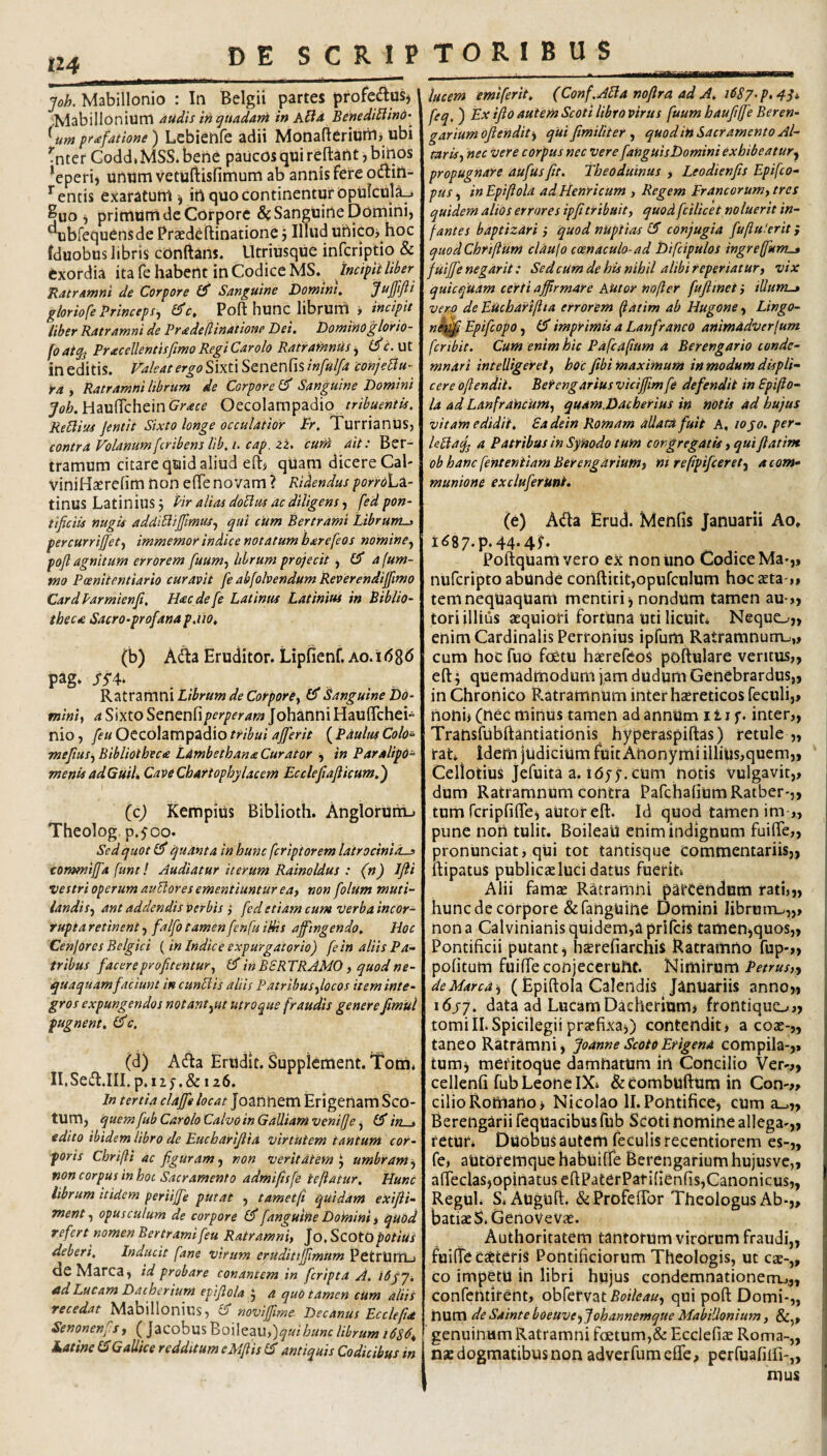 joh. Mabillonio : In Belgii partes profedluSj Mabillonium audis in quadam in AUd BeiiediBind-^ ^um pfafatione) Lebieofe adii Monafteriunij ubi ^nter Godd,MSS*bene paucos qui refl:ant ,bihOs *eperi, unumvetuftisfimum ab annis fere odtin- entis exaratum ^ in quo continentur Dpulcujij ^uo ^ primum de Corpore Sanguine Domini, •^brequCnsde Prsedeftinatione 5 Illud uflico^ hoc fduobus libris conftans. Utriusque infcriptio & exordia ita fe habent in Codice MS. jncipitUher 'Ratramni de Corpore Sanguine Domini, gloriofe Princeps^ 6c, Poft hunc librum y incipit liber Ratramni de Pradeflinatione Dei. Dominoglorio- foatqj Pracellentisfimo Regi Car olo Ratramnus ^ ineditis. Valeat ergo S\mSQntn{\S,infulfa conjeUu- Ya , Ratramni librum de Corpore Sanguine Domini Joh. HaulTchein Grace Oecolampadio Regiius Jentit Sixto longe occulatior Pr. TurrianUs, contra Volanumfcribens lib.i. cap. iz. cuni ait: Ber- tramum citare quid aliud eftj qiiam dicere Cal- viniHajrcfim non efifenovam ? Ridendus porroL^i- tinus Latinius j Pir alias doplm ac diligensfed pon¬ tificiis nugis addiBifiimus^ qui cum Bertrami Librum-> percurrifi[et<f immemor indice notatum barefeos nomine^ pofl agnitum errorem [uum^^ librum proficit, 4 fum- tno Pcenitentiario curavit fe abfobendum Reverendifiimo CardParmienfi. Hac de [e Latinus Latinius in Biblio¬ theca Sacro-profana p.iio, (b) Adia Eruditor. Lipfienf. ao.i pag* . . . K2^tVZmmLibrumdeCorporey ^Sanguine Db- tniniy a Sixto Senenfi/^f^fM»^ Johanni HauflTchei- nio, feu Oecolampadio tribui ajferit ( Paulus Colo^ mefiusy Bibliotheca Ldmbethana Curator y in Paralipo^ menisadGuil» CaveChartophylacem Ecclefiaflicum.') (c) KempiUs Biblioth. AngloruriL. Theolog. p.500. Sed quot ^ quanta in hunc fcriptorem latrocinios commifid fune! Audiatur iterum Rainoldus : (n) IJii vestri operum auBores ementiuntur eay non folum muti- iandisy ant addendis verbis ,* fed etiam cum verba incor¬ rupta retinent y falfo tamenfenfuiHis affingendo. Hoc Cenjores Belgici (in Indice expurgatorio) fe in aliis Pa¬ tribus facere profitentur y in BSR TRAMO, quod ne¬ quaquam/aciunt in cunBis aliis Patribusfiocos item inte¬ gros expungendos notantyUt utroque fraudis genere fimul pugnent. iPc, (d) Affa Eriidit. Supplement. Tona^ Il.Sedl.III. p.iiy.& 126. in tertia claffe locat Joannem Erigertam Sco- tum, quem fub Carolo CalvOin Galliam venije y (J in . edito ibidem libro de Eucharijlia virtutem tantum cor¬ poris Chrifii ac figuram y non veritatem i, umbram-y non corpus in hot Sacramento admifisfe tefiatur. Hunt librum itidem periiffe putat , t amet fi quidam exifii- menty opusculum de corpore (J fanguine Doinini y quod refert nomen Bertrami feu Ratramniy Jo, ScotQ potius deberi. Inducit fane virum crudittjfimum PetrUtTLj de Marea, id probare tonantem in feripta A. ibjq. sld Lucam Dacherium epifiola j a quo tamen cum altis recedat Mabillonius, £5 noviffme Decanus Ecclefid Senonenfs, ( Jacobus Boileau,)^«i W librum Latine IS Gallice redditum cMfiis IS antiquis Codicibus in lucem emiferit. (Conf.ABa nofira ad A. iPS/^p.qSi feq. ) Ex tfio autem Scoti libro virus fuum baufiffe Beren- gariumoflendity qUi fimiliter y quodin Sacramento Al- tarisy nec vere corpus nec vere fanguisDomini exhibeatur^ propugnare aufusfit. Theoduinus , Leodienfis Epifeo- pus y in Epifiola adHenricum , Regem Franeorumy tres quidem alios errores ipfi tribuit, quod fcilicet noluerit in¬ fantes baptizari ,• quod nuptias 15 conjugia fiuftu!erit; quodChriftum clau\o coenaculo-ad Difcipulos ingreffunt^ fuijje negarit: Sedcumdehisnihil alibi reperiatur, vix quicquam certi affirmare Autor nofier fujiinct} illum-» vero de Euchariftta errorem fiatim ab Hugone, Lingo¬ ne^ EpifeopOy (5 imprimis a Lanfranco animadverfum fer ibit. Cum enim hic Pafcafium a Berengario conde¬ mnari inteUigerety hoc fibi maximum in modum displi¬ cere ofiendit. BeYengarius viciffim fe defendit in Spifto- la ad Lanfrancum, quam.Dacherius in notis ad hujus vitam edidit. Sadein Romam allata fuit A, 10 jo. per- leBafj a Patribus in Synodo tum congregatis, quiflatim ob hanc fenteniiam Berengarium, ni refipifcerety a com¬ munione excluferitni* (e) Ada Erud. Menfis Januarii Ao, I<^87.p.44•4^ Poftquamvero ex non Uno Codice Ma»,, nuferipto abunde conftitit,opufculum hoc ^ta ,* temneqUaqUam mentiri j nondum tamen au-,, tori illius aequiori fortuna uti licuiL Nequo,, enim Cardinalis Perronius ipfum Ratramnum^,, cum hoc fuo fcetu haerefeoS poftulare ventus,, eft j quemadmodum jam dudum Genebrardus,, in Chronico Ratramnum inter haereticos feculi,, nonii (nec minus tamen ad annum 111 f. inter,, Transfubftantiationis hyperaspiftas) retule ,, rat idem judicium fuit Anonymi illius,quem,, Cellotius Jefuita a. lOfj. cum notis vulgavit,, dum Ratramnum contra PafchafiumRatber',, tum fcriplifle, autor eft. Id quod tamen ini ,, piine non tulit. BoileaU enim indignum fuifte,, j pronunciat, qui tot tantisque commentariis,, I ftipatus publicae luci datus fuerit» Alii famte Ratramni parcendum rati,,, . hunc de corpore &ranguine Domini librum-.,,, I non a Calvinianis quidem,a prifeis tamen,quos,, Pontificii putant, hsrefiarchis Ratramrto fup-„ 1 pofitum fuifte conjecerunt. Nimirum deMarcdy (Epiftola Calendis Januariis anno,, i6j7. data ad Lucam Dacherium, frontiquo,, tomiIL Spicilegii praefixa,) contendit, a eoae-,, taneo Ratramni, JoanneScotoErigena compila-,» tum, mefitoque damnatum in Concilio Ver-,, cellenfi fub Leone IX» &eombtiftumin Con-,, cilio Romano, Nicolao II. Pontifice, cum a^„ Berengarii fequacibus fub Scoti nomine allega-,, retur* Duobus autem feculis recentiorem es-„ fe, autOremquehabuifTe Berengariumhujusve,, afteclas,opinatus eftPa£erPatifienfis,Canonicus,, Regul» S. Auguft. &:Profeftbr Theologus Ab-,, batiaeS.GenoVevae. Authoritatem tantorum virorum fraudi,, fuifte ceteris Pontificiorum Theologis, ut cae-„ co impetu in libri hujus condemnationerrij,, confentirent, obfervat^oi/^^/y, qui poft Domi-,, num de Sainte boeuveyjohannemque Mabillonium y SCy, genuinum Ratramni foetum,& Eccleficc Roma-,, nae dogmatibus non adverfum eCfe, pcrfuafiifi-,, mus