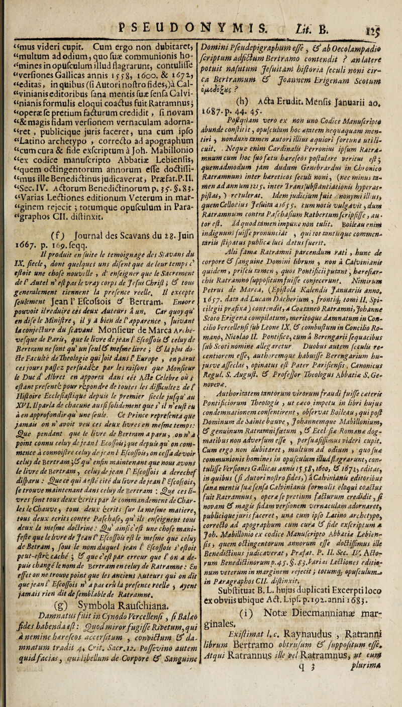 n« ‘<mus videri cupit. Curri ergo non dubitaretj “multum adodium j quo fiise communionis ho- <‘mines in optifculum illud flagrarUntj contulilTe “verfionesGallicas annis ifyS» i<5oo, & “editas > inqUibus (fi AUtori rioftrofidesOa Cal- “vinianiseditoribus fana mentis ruaeferifaCalvi- “nianis formulis eloqui coadfus fuitRatramnusj ‘‘oper^ fc pretium fadurUrri credidit, fi novam “& magis fidam verfionem vernaculam adorna- “ret i publicique juris faceret j Una cum ipfo “Latino archetypo > corredo ad apographum “cum cura & fide exfcriptum^ Joh. Mabillonio “ex codice manufcripto Abbatiae Lebierifisj ‘*quem octingentorum anrtorum efie dodlifii- “mus ille Benedidinus judicaverat j Praefat.P.IL “Sec. IV. Adorum Benedidinorum p* “Varias Lediones editionum Veterum in maf- “ginem rejecit 5 totumque opufculUni in Para* “graphos CII, diftinxit* ( f J journai des Scavarts du 2 8. Juin 1(567. p. i69.feqq. Il produit en fuite le iemolgnAge des Sidvans du IX, ftecle ^ dont quelques uns difentque de leur temps d eft&it une chofe nouvelle , d’ ehfeigner que le Sdcrement de d Autel eftpas levray cdrps de JefusChrifl i ^ totu generalenient tiennent la prefence reeUe, ll excepte feulement Jean 1’ Ercofsois SJ* Bertram* Entore fouvoit ilreduire cei detiti Auteu^s 4 ufi, Car quoyqu' en dife le Mintjlre ^ il y A bien de d apparende ^ fuivdnt laconjeEiure du fcdvdnt MonfieUr dc Marea krthe- vefque de Paris^ que le tivre de jedn t Efcojfois £5* celuy de Bertram ne fonl qtd Un feul £5* fnefrne livre ,* (S Id plus do ■ Ele FdcUlte deTheologie qui Joit ddns d Europe , en par ut cesjours pajjez perfuddke par lesrdifons qUe Monfieur le Duc d Albret en apportA ddns cet Adte Celebre ou s eftdntprefentb pour rkpbndri de toutes les dijjictdtez de f Hiftoire Ecclefiafiique depuis le premier ftecle jufqu' du XVI, Ilpdrla de cbacune dusfi folidement que s' il neuft eU a en dpprofondir qu une feule. Ce Prince reprtfenta qUe j amati on d avo it veU ces deUx livre s eH mefme iemps: ^ue pendant que le livre de Bertram a paru y onrd a point connu celuy dejean l Ecofjoisi que depuis qu on com- mence a connoifire celuy de jcan l Efcojfoisy on cejfa devoir i celuy de v,ertram qid enfin maintenant que nous avons le livre de'bertram ^ celuy dejean E Efcojjois a derechef dijparu : ,^e ce qui d e fle cite du livre de jedn B Sfeofois^ fe trouve nidintenant ddns celuy de Bertram : ^e ces li- Vres font tous deux keritspdr le comniandement de Char¬ les le Chauve j toia deun kerits fur la mefme matiere^ tous deux ecrits contre Pafchafe-y qu iis enfeignsni tous deux la mefme doclrinet ainflceft une chofe mani- fefle que le Itvre de jedn /’ Efcojfois efl le mefme que celuy deBetram^ fous le nomduquel jedn f Efcojfois s^efloit peut-eftrkcdcbe , que e'efl pdr erreUr que f on a de¬ puis tbange le nom de Bertrdm en celuy de Ratramne: En efet on ne trouve point que les dnciens kuteurs qui on dit que jean f Efcojfois rf a pas erh Id prefente reelle ^ dyent jam ais rien dit de femblable de Ratramne, (g) Symbola Raiifchi^iia. Damnatm fuit in Cynodo Vercellenf, fiBaUb Jtdes habenda ef: ^odmirorfugijje Riloetumy qui d nemine harefeos accerjitum , conloiBum da¬ mnatum tradit C^it, Sacr,\2, Pojjevino autem quid f acias j qutUbellum de Corpore Sanguine ^ ■»■■■■1^, MI I ■•titlilUB*__ Dornini Pfeudepigraphum e/fe j & ab Oecolampadio firiptum adfiBum Bertramo contendit ? an latere potuit nafutum fefuitarrt hiftoria fecult noni cir-^ ca Bertramum Jomnem Erigenani Scotum Qficdb^iSg ? (h) Ada Eruditi Menfis Januarii ao* t687*p. 44* 45’* Pofiqttam vero ex non uno Codice Manufcrmd abunde conflit it y opujciilum hoc atatem hequaquam men¬ tiri f nondum tamen autori illius aquiori fortuna utili- cuii, ■ Neque enim Cardinalis Perronius ipfum Rdtra- mnUnt cum hoc faofatu harefeOs pofulare veritus efl j qUemadmodlum fdm dudum Genebrdrdus in Chonico Ratramnuni inter hareticOs feculi noni, {nec minus ta¬ men ad annUmiiiy, inter irdnsjubfldntidtionis hyperds- piflasy^ retulerat. IdemjudiciUmfuit .nonymiillus, quem Celloitius JeCuita a idyj. tum notis vulgavit, dum Rdtramnuim contra Pafcbdfum Ratbertumfcripflfe, au • toreji, ddquodtdmen impune nOn tuliti BOileauenini indignum fuijfe pronuntidt y qui tot tantisqUe commen¬ tariis jlipatus publica luci datus fuerit^ Alti fdma Ratrdmni parcendum rati, hunc de corpore (5 fanguine Domini librum i non 4 CdlVinianis quidem y prifeis tamen j quos Pontificii putant, hareflar- chis Ratrarntio fuppofitUmfuijfe conjecerunt^, Nimirum Petrus de Marca^ (^EpifloU Kalendis Januariis anno, I dyj. data ad Lucam Dicheriuni., frontiq^ tomi If Spi¬ cilegii prafixa) contendit y a Coataneb Ratramni,Johanne Scoto Erigena compilatunty merltoqUe damnatum in Con¬ cilio Vercellenfifub Leone IX, combtiflum in Concilio Ro- mandy Nicolao IL Pontificey cUm 4 Berengarii fequacibus fub Scoti nomine allegaretur, Duobus autem feculis re- centiorem effcy authoremque habuijfe Berehgarium hu- jusve ajfecUs, opinatus efl Pater Parifienfis, Canonicus Regul. S. AugUfl. Profeffor Theologus kbhatU S, Ge- novev£. Autboritatem tantorum Virorum fraUdi fuijfe eat er is Pontificiorum Jheotogis , ut caco impetu in libri hujus condemnationem confentirent y obfervat BoiledU > quipofl Dominum de SaintebeeUve y johannemque Mabilloniumy £3*genuinum Ratramnifeetum ) £3* Eccl jia Romana dog¬ matibus non adverfumeffe y perfuajijflmus videri cupit. Cum ergo non dubitaret y multum ad odiUm y quofua communionis homines in opufculum illud flagrarunt') can- tulijfe Verfiones Gallicas annis iqyBy tdooy £3” tSji) editasj inquibUs (^ft Autorinofirofides,) ^Calvintdnis editoribus fana mentis[uafenfa Cahinianis formulis eloqui coactus fuit Ratrdmnus, opere fe pretium facturum credidit, fi novam £3* magis fidam verfionem Vernaculam adornarety publicique juris faceret y una cum ipfo Latino archetypo^ correpto ad apographum cum cura £3* jide exferiptum a joh. Mabillonio ek codice Mahuferipto kbbatia Lebieti- fls y qUem oEtingentorum annorum ejfe doEtiffimus ille BeUediEtinus judicaverat y Prefat, P, ILSec. If'AEto- rum BenediEtinorump.4J.§,Sq.Pdrios Lectiones editio¬ num veterum in marginem rejecit i totuwcf opufculum^ in Pdragrafhos CII. diflinxit, Subftituat B.Li hujus duplicati Ejccerptiloco ex obviis ubique Ad.Lipfip.ipz. anni 1685. (i) Not^e Diecmanniaiia? iiiar- ginaleSi Ex i fi im at h c, Raynaucius , Ratranni librutn Bertrarno obtrufum juppofitum ejfe,. Atqui Ratrannus ille Pel Ratramnus, ut eum q ^ plurima,