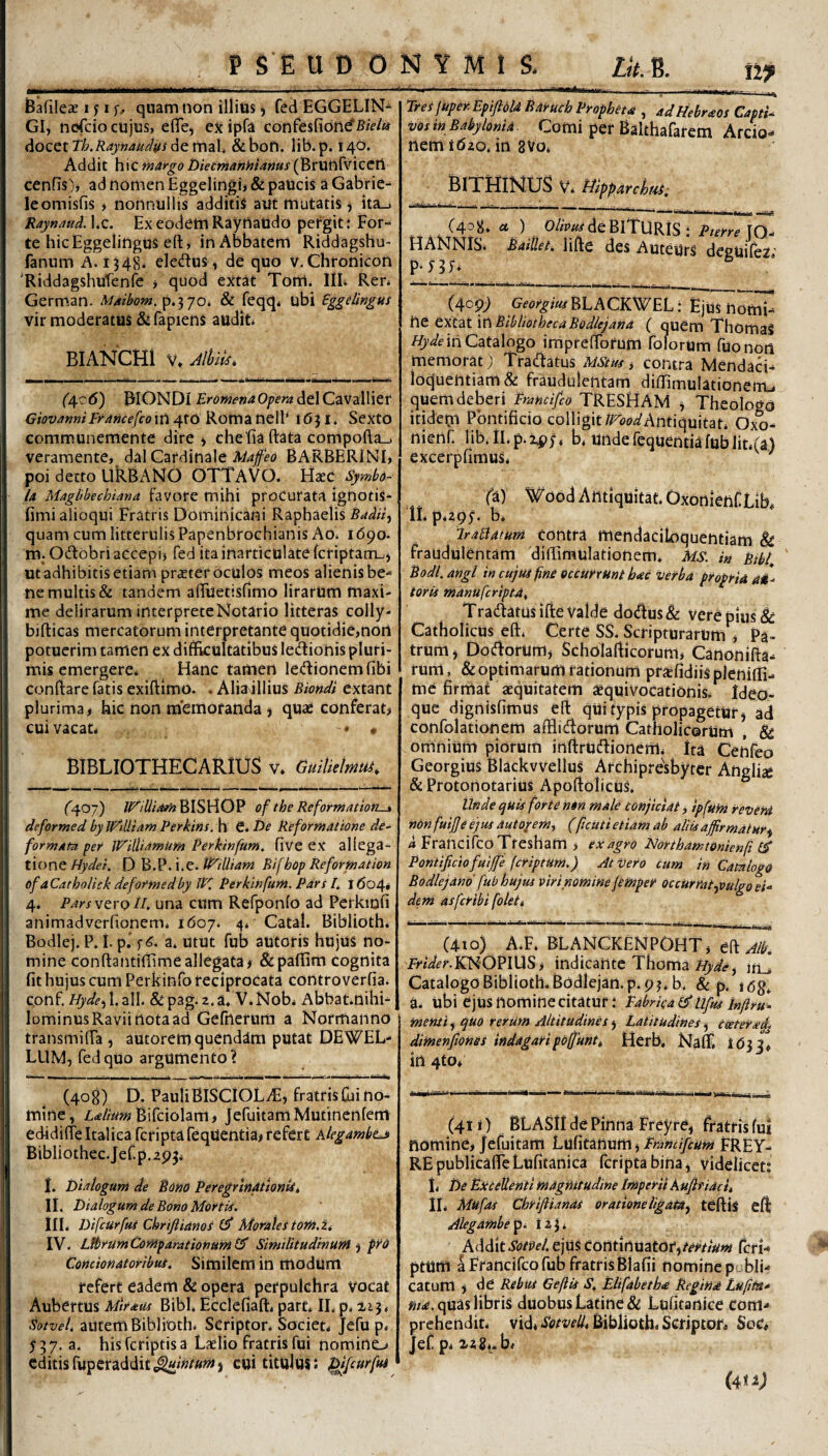 Bafileae i n quam non illius) fed EGGELIN- GI, ncjfcio cujus, eflTe, ejcipfa confesfidnd^B/V/w docet ih.Raynaudu^ de mah & boU. lib. p. 140. Addit hic mArgo bietmanhiams (^tXi\^W\Qtti cenfis), ad nomen Eggelingi> & paucis a Gabrie^ leomisfis i nonnullis additis aut mutatis ^ ita_i Raynaud, l.c. Ex eodem Rayuaudo petgit t For¬ te hic Eggelingus eft, in Abbatem Riddagshu- fanum A. 1348. ele<^tuS, de quo v. Chronicoii ‘Riddagshufenfe ^ quod extat Tom. IIL Ren Germ.an. MAibom,p,-^jo, & feqq* ubi Sggelingus vir moderatus diTapiens audit BIANCHl V» Jlhm. (4.C6) BIONDl Eromenaopera ddC^vaWier GiovamiFrAficefcoin^tO Ron\iit\e\V 1631. Sexto communemente dire i cheliaftata compofla_j veramente, dal Cardinale Maffeo BARBERINI, poi detto URBANO OTTaVO. H^c Symbo¬ la Magbhechiand favote mihi proCurata ignotis- fimialioqui Fratris Dominicani Raphaelis quam cum litterulis Papenbrochianis Ao* 1690. m. Odobri accepi) fed ita inarticulate fcriptanm) ut adhibitis etiam prster oculos meos alienis be¬ ne multis & tandem alTuetisfimo lirarum maxi¬ me delirarum interprete Notario litteras coily- bifticas mercatorum interpretante quotidie,nort potuerim tamen ex difficultatibus ledionis pluri¬ mis emergere^ Hanc tamen ledionemfibi conffare fatis exiftimo. . Alia illius Biondi extant plurima, hic non metnofanda j quas conferat, cuivacan * « BIBLIOTHECARIUS v, Guitielmui. ^407) BISHOP of the Reformatiori-i deformed byWtUtam Perkins. h €. De Reformatione de¬ formata pef JFilUamum Perkinfam^ five ex allega¬ tione Hydei. D B.P. i.e* t^iUiam Bifbop Reformation of aCatholick deformedby JK PerkinfurH. Pars h 1604» 4. Pars^troii, una cum Refponfo ad Pcrkmfi animadverfionem* 1607. 4* Catal. Biblioth. Bodlej. P. i. p.‘ f 6. a. utut fub autoris hujus no¬ mine conftantiffimeallegata# &paffim cognita fit hujus cum Perkinfo reciprocata controverfia. conf. //y^/^jl.all. &pag.2.a. V.Nob* Abbat.nihi- lominusRaviinotaad Gefnerum a Normanno transmiffa # autoremquendam putat DEWEL- LUM, fedquo argumento? (408) D. PauliBlSCiOL-^, fratris fili no¬ mine, Bifciolam, JefuitamMuiinenfem edidifie Italica fcriptafeqUentia, refert klegambtj^ Bibliothec.Jef.p.apji I. Diaiogum de Botio PeregrinAttonU, II. Dialogum de Bono Mortis. ilL Difcurfui Chriftianos Morales torh.U IV. LfbrumCoMparatiofiunil^ SiniditudinuM ^ pro Comionatoribui. Similem in modum refert eadem & opera perpulchra vocat Aubertus Mirans Bibi. Ecclefiaft, part* II. p. ii3, Sotvel, autem Biblioth. Scriptor. Socien Jefu p* 537. a. hisfcriptisa Laelio fratris fui nomino editis fiipcraddit*^»»/»»#) cui titulus i ^fcurfui Eres juper.Epiftold Barucb Propheta , adHebraos Capti¬ vos in Babylonia Comi per Balthafarem Arcio- nem 1620. in 8V0. BlXHiMUS Vi Hlpparchtai. (408. «t ) 0//V«fdeBlTURiS l Pterre IQ- HANNIS. .64/7/^/. lifte des AuteUrS deguifez’ P-HJ. (409; Gf<?^:?/wBLACKWEL: Ejus nomi¬ ne extat \\\ BibliothecaBodlejand ( quem ThomaS in Catalogo impreffbrum folorum fuonon memorat) Tradatus MStus, contra Mendad- loquentiam & fraudulentam diffimulationenu quem deberi Frandfco TRESHAM # Theologo itidepi Pontificio colligit/rtfWAntiquitan Oxo- nienf. lib.lLp.ipj, b* undefequentiafublit.(a) excerpfimus, ' fa)' Wood Antiquitat. OxonienfLib. IL pags- b. Irablatum contra mendaciloquentiam & fraudulentam dilTimulationem* Ms. in Bibf ' Bodl.angl in cujtu fn£ occurrunt hac verba propria aM- toris manufcriptdt Tradatus ifte Valde dodus& vere pius & Catholicus eft. Certe SS. Scripturarum , Pa¬ trum , Dodorum# Scholafticorum, Canonifta- rum, & optimarum rationum prjcfidiis pleniffi- me firmat aequitatem aequiVocationis. Ideo- que dignisfimus eft qUi typis propagetur# ad confolationem afflidorum Catholicorum , & omnium piorum inftrudionemi ita Cenfeo Georgius Blackwellus Archipresbytcr Angli^e & Protonotarius ApoftolicuS, Unde qUis forte non male Conjiciat, ipfum reveni nOnfuiJfeejus autoyemi (ficUti etiam ab aliis affirmatur^ i* Francifco Tfesham , ex agro Morthamtdnienji Pontificio fuife (criptum.) At Vero cum in Catalogo Bodlejand fub hujus viri nomine jcntper occUrmyoulgo ei¬ dem asfcribi foleti (4io) A.F. BLANCKENPOHT) eft fnW^r.KNOPIUS, indicante Thoma in_. Catalogo Biblioth. Bodlejan.p. 9 3. b. & p. idg. a. ubi ejus nomine citatur.‘ Eabrka&Lifus inftru. menti, quo rerum Altitudines # Latitudines # ceetev^^ dimenftonss indagaripofiunt» Herb. Nafli 1633. in 4to. (4t i) BLASil de Pinna Freyre, fratris fui nomine, Jefuitam Lufitanum # FREY- REpublicaffeLufitanica fcripta bina# videlicet: L De Ekcetlenti magnitudine Imperii kuftfidci, IL Mufas Chriflianai oratione ligata^ teftis efl ailegamhepi 123* AdditSotpel. ejus Contlnuatot^tertium CcrU ptum a Francifco fub fratrisBlafii nomine publi¬ catum i de Rebui Geftis S, Elifabetha Regina Lufim* «/4, quas libris duobus Latine & Lufitanice com¬ prehendit. vid) Biblioth. Scriptor. Soc« Jef p. 2,2 8). b. (4K2j