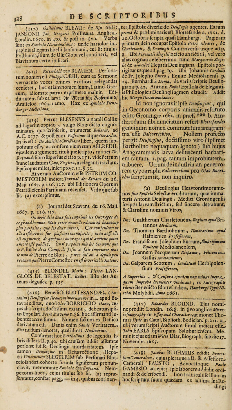 ( (41 x) (suilleImus BLEAU : dc Uju Globi \ JANSONII Job, Gregorii Pofthuma Anglica-, Londin.l65'<D. in 4to. & pofl: in 8vo. Verba {unt Symbola Normanmana : undc hariolor inu» paginis allegatis libelli Janfoniani, cui fit titulus Pofthuma,illuni de Ufu Globi vel contineri, vel Blavianum certe indicari. ('413^ Kitterhold von BLAUEN. Perfona- tum nomen eft PhilipfiCMSW) cum ex Sermone vernaculo voces omnes exoticas relegandas cenferet, hoc etiam nomen Tuum,Latino-Grae- cum, idiomate patrio exprimere maluit. Edi¬ dit autem fub ea larva Die QiDriattfcl)C ^cfemunb/ Amftelod. i^<54. izmo. Haec cx Symbola Flens- burgo- MoUeriana^ (414) Petrus BLESENSIS a natali Galliae ad Ligerim oppido , vulgo Blois dido cogno¬ minatus, quaefcripferit, enumerat Bellarm. ad A.C. 1177- &pofteum Polfevinta ZitcpatGerardus^ In iis eft : De AmkinaChrifiianaX^zx^ quem fup* politum efle, ac conferendum cum AELREDII, ejusdem argumenti titulique feripto, monet Tb, Raynaud. libro fuperius citato p. 15 i. videPetrum hunc laudatum Cafp.Zkgleroj in eleganti tradatu, Epifeopus miles, infcriptOjC. 11. j z. At verum Audoreraefle PETRUM CO¬ MESTOREM mdkzt Journal des Savans du 16, Maji i66j. 127. ubi Editionem Operum Petri Blefenhs Parifinam recenfet. Vide quae fub iit. (a) excerplimus. (a) Journal des Scavafis du 16. Maji. i66j. p. 126.127. Onaooit deia deux fois imprime les Ouvrages de cegrandbommeiMais cette nouveUe edition efi beaucoup plus parfaite, que les deux autres^ Qar non jeulement elleaefltreleve fur plufieursmanufcrits ■, mais aujfi elle eft augmentk de quelques ouvrages qui«’ avoient point encore efle publiez, Onn y a point mis les Sermons que lePdeU Compede Jefus a fait imprimer jous Pierre de Blois , parce qu‘on adepuispeu reconnu ^'«fPierrcComeftor en efl levcrimbleKuteur, (415') BLONDEL Marin : Pierre^ hh^- GLOIS DE BELESTAT* BaiUet, lifte des Au- teurs deguifez p. f 35-. (416) Benedidi BLOTESANDiEl, ( An¬ tonius') Deuflngius Heautontimorumenos in 4. apud Ba-' tavos editus, quodO/^oBORRICHIO Dano^evi- jus alia feripta dodisfima extant, debeatur,ipfi- «s Populari Petro Scavenio n. g 6. hoc affirmanti lu- bentes accredimus. Nomen fidum ex Danico derivatum eft. Danis enim Sande Veritatem-», nudum denotat, quali dicas Nudiverius. Confirmat hoc de legendis li¬ bris differt. II. p.40. ubicauffam addit alTumtae perfonae fuiffe 'Deufingii mordacitatem. Ipfe tamen Deuflnglut in Refurredione .Hepa¬ tis vincentium SLEGELIUM fub Perfonati Blot- teiolandaei cohorte furiola figniferum pronun¬ tiavit, memorante Symbola Sperlingiana. Nem¬ pe totus liber, cujus titulus fub Iit. (a) reprsc- fentatur,conftat pagg,—104, quibus continen¬ tur Epiftolaediverfie de Deufingio agentes. Earum prima & praeliminariseft Blottefande a. 16^1. d. zo.Odobris feripta quali Harnburgi, Paginant primam dein occupat Epiftola Petri hbares, de Charletonisi &cDeuftngii Controverlia usque ad p, 8. Ubi Vimentii Slegelii ncfcio an fiditii, vel vero alias cognati celeberrimo tunc Marquardo slege- lio de Hepatis Deufingiana Epiftola por¬ rigitur usque ad pag. ip. Ubi lohznms cordillii de Er. Jolepho Burro , Equite Mediolanenli p. 29. Bernhardii Doma^ de variis Icriptis Deulin- gianis p. 4z. Antonii Roflni Epiftola de Eleganti¬ is Philologicis Deufingii agmen claudit. Addit hic Margo Diecmannianus: Id non ignoravit ipfe Deufwgm , qui in Oeconomo corporis animalis reftituto edito Groningas 1662, in pr^f. *** b. Am- fterodami fibinunciatum refert Blottejandei genuinum nomen commutatum anagram- ma^elfe Baloorrkhioo^ Nollem profe^Jo pergit Deufingius^ do(9:ifIimo viro (iplimet Bartholino nequaquam Ignoto) fub hujus Anagrammatis larva delitefcenti barbari- emftantam, i.pag. tantam improbitateriL^ tribuere. Utrum de induftria an per erro¬ rem tyxogvz^hiBaloorrkbioo pro f^i6^ofcriptumfit, non inquiro. (a) Deufingius Heavtontimorume- nos fiveFpiftoU^tXt^x eruditorum, quae imma¬ turis Antonii Deufingii, Medici Groningenlis feripris larvam ftridim, fed fincere detrahunt, & Clarisfimi nominis Viros, Dn, Gualtherum Charlctonem, tannos Medicumt^ Dn. Thomam Bartholinum , Honorarium apud (Hafnienfes Profejforem^ Dn. Francifeum Jofephum 'Burrvimyllluflriffimum ^ Equitem Mediolancnfem, Dn. Joannem Pecquetum , Felicem Gailiis Anatomicum i Z)».Gafparem,Scottum , laudatum Herbipolen- fium Profefforem^ A Supercilio , ^ Qenfura ejusdem non minus inepta^ quam improba luculenter vindicant, ex Autographis edente Benedido Blottefandaeo, Hamburgi TypisNi- colai Molybdii. Anno 1661. (417) Edoardus BLOUND. Ejus nomi¬ ne prodiit Londin. idig. in gvoangliceAf/cri;- cofmography or Efflayand monet Tho- mziHyde in Catal.Biblioth.Bodlejan. p. 2zi. a,, ubi verum feripti Aucftorem limul indicat elfo John EARLS Epifeopum Salisburienfem. Me¬ minit ejus etiamDiar.Biograph. fub die 17. Novembr. i6<^5'. (418) BLUHMIUS tdidxt Proces- fumCameralem, cujus pleraque a D. & AlTelforo Camerali ‘ FAUSTO , Advocatoque Paul» GAMBSIO accepit; ipfe laborem addidit ordi¬ nandi &delcribendi. Imo transtuliffeillum in hocfcriptnrafuum quaedam ex ultima fuaRo- dingi